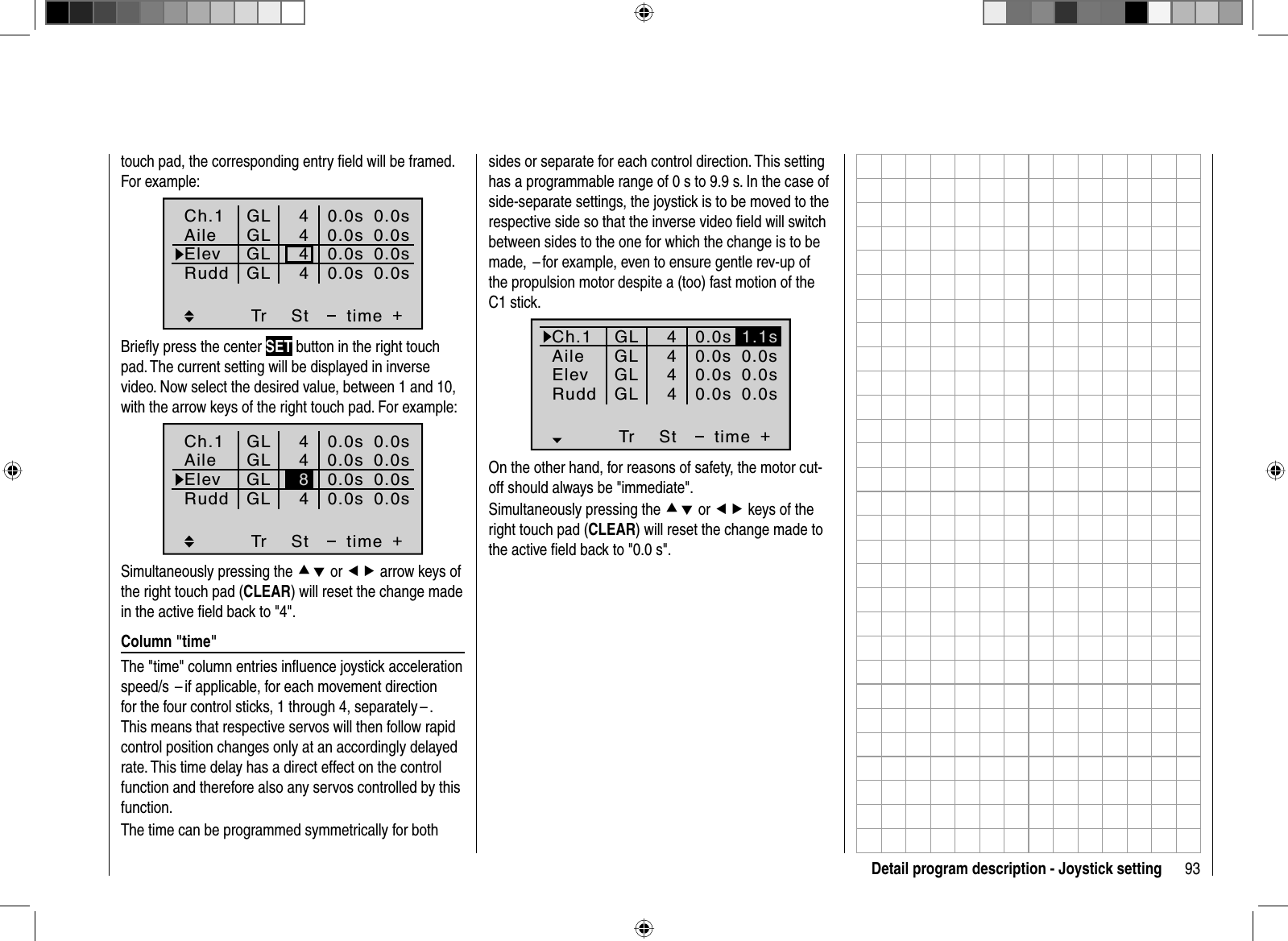 93Detail program description - Joystick settingtouch pad, the corresponding entry ﬁ eld will be framed. For example:Tr +4440.0s0.0s0.0s40.0s0.0s0.0s0.0s0.0sGLGLGLGLStCh.1AileElevtimeRuddBrieﬂ y press the center SET button in the right touch pad. The current setting will be displayed in inverse video. Now select the desired value, between 1 and 10, with the arrow keys of the right touch pad. For example:Tr +440.0s0.0s0.0s40.0s0.0s0.0s0.0s0.0sGLGLGLGLSt8Ch.1AileElevtimeRuddSimultaneously pressing the cd or ef arrow keys of the right touch pad (CLEAR) will reset the change made in the active ﬁ eld back to &quot;4&quot;.Column &quot;time&quot;The &quot;time&quot; column entries inﬂ uence joystick acceleration speed/s – if applicable, for each movement direction for the four control sticks, 1 through 4, separately – . This means that respective servos will then follow rapid control position changes only at an accordingly delayed rate. This time delay has a direct effect on the control function and therefore also any servos controlled by this function.The time can be programmed symmetrically for both sides or separate for each control direction. This setting has a programmable range of 0 s to 9.9 s. In the case of side-separate settings, the joystick is to be moved to the respective side so that the inverse video ﬁ eld will switch between sides to the one for which the change is to be made,  – for example, even to ensure gentle rev-up of the propulsion motor despite a (too) fast motion of the C1 stick.Tr +4440.0s0.0s40.0s0.0s0.0s0.0s0.0sGLGLGLGLSt1.1sCh.1AileElevtimeRuddOn the other hand, for reasons of safety, the motor cut-off should always be &quot;immediate&quot;.Simultaneously pressing the cd or ef keys of the right touch pad (CLEAR) will reset the change made to the active ﬁ eld back to &quot;0.0 s&quot;.