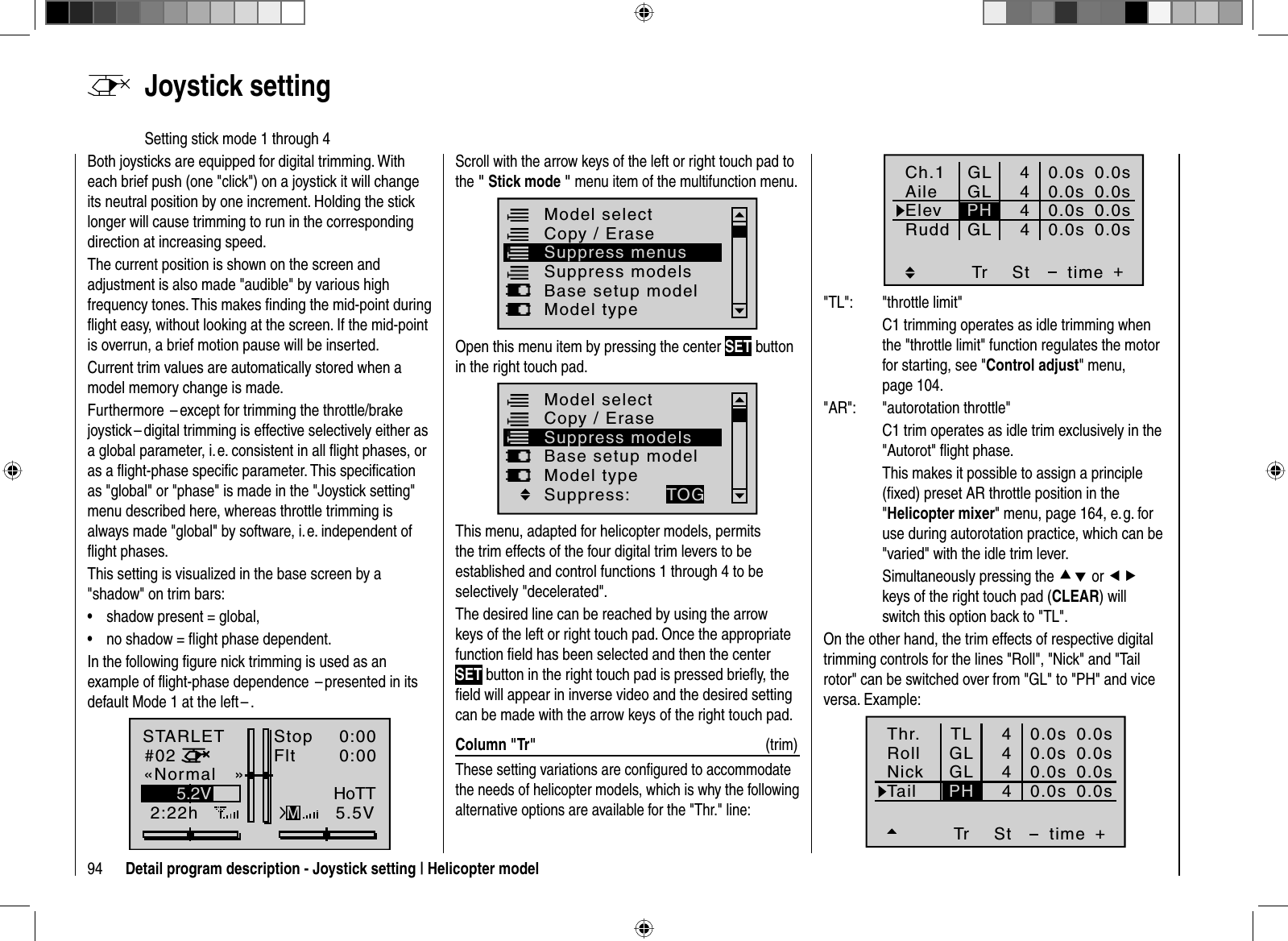 94 Detail program description - Joystick setting | Helicopter modelBoth joysticks are equipped for digital trimming. With each brief push (one &quot;click&quot;) on a joystick it will change its neutral position by one increment. Holding the stick longer will cause trimming to run in the corresponding direction at increasing speed. The current position is shown on the screen and adjustment is also made &quot;audible&quot; by various high frequency tones. This makes ﬁ nding the mid-point during ﬂ ight easy, without looking at the screen. If the mid-point is overrun, a brief motion pause will be inserted.Current trim values are automatically stored when a model memory change is made. Furthermore  – except for trimming the throttle/brake joystick – digital trimming is effective selectively either as a global parameter, i. e. consistent in all ﬂ ight phases, or as a ﬂ ight-phase speciﬁ c parameter. This speciﬁ cation as &quot;global&quot; or &quot;phase&quot; is made in the &quot;Joystick setting&quot; menu described here, whereas throttle trimming is always made &quot;global&quot; by software, i. e. independent of ﬂ ight phases.This setting is visualized in the base screen by a &quot;shadow&quot; on trim bars:shadow present = global,•no shadow = ﬂ ight phase dependent.•In the following ﬁ gure nick trimming is used as an example of ﬂ ight-phase dependence  – presented in its default Mode 1 at the left – .STARLET#022:22hStopFlt«Normal   »K780:000:005.5V5.2VMHoTT  Joystick  settingSetting stick mode 1 through 4Scroll with the arrow keys of the left or right touch pad to the &quot; Stick mode &quot; menu item of the multifunction menu. Suppress modelsModel selectBase setup modelModel typeCopy / EraseSuppress menusOpen this menu item by pressing the center SET button in the right touch pad.Model selectBase setup modelModel typeCopy / EraseSuppress modelsSuppress: TOGThis menu, adapted for helicopter models, permits the trim effects of the four digital trim levers to be established and control functions 1 through 4 to be selectively &quot;decelerated&quot;.The desired line can be reached by using the arrow keys of the left or right touch pad. Once the appropriate function ﬁ eld has been selected and then the center SET button in the right touch pad is pressed brieﬂ y, the ﬁ eld will appear in inverse video and the desired setting can be made with the arrow keys of the right touch pad.Column &quot;Tr&quot;  (trim)These setting variations are conﬁ gured to accommodate the needs of helicopter models, which is why the following alternative options are available for the &quot;Thr.&quot; line:Tr +4440.0s0.0s0.0s40.0s0.0s0.0s0.0s0.0sGLGLGLStPHCh.1AileElevtimeRudd&quot;TL&quot;: &quot;throttle limit&quot;  C1 trimming operates as idle trimming when the &quot;throttle limit&quot; function regulates the motor for starting, see &quot;Control adjust&quot; menu, page 104.&quot;AR&quot;: &quot;autorotation throttle&quot;  C1 trim operates as idle trim exclusively in the &quot;Autorot&quot; ﬂ ight phase.  This makes it possible to assign a principle (ﬁ xed) preset AR throttle position in the &quot;Helicopter mixer&quot; menu, page 164, e. g. for use during autorotation practice, which can be &quot;varied&quot; with the idle trim lever.  Simultaneously pressing the cd or efkeys of the right touch pad (CLEAR) will switch this option back to &quot;TL&quot;.On the other hand, the trim effects of respective digital trimming controls for the lines &quot;Roll&quot;, &quot;Nick&quot; and &quot;Tail rotor&quot; can be switched over from &quot;GL&quot; to &quot;PH&quot; and vice versa. Example:Tr +4440.0s0.0s0.0s40.0s0.0s0.0s0.0s0.0sGLGLStPHThr.RollNicktimeTailTL