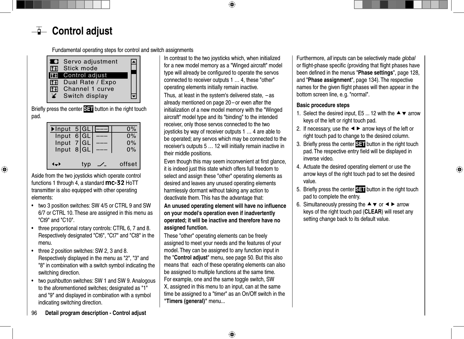 96 Detail program description - Control adjust  Control  adjustFundamental operating steps for control and switch assignmentsServo adjustmentDual Rate / ExpoStick modeChannel 1 curveSwitch displayControl adjustBrieﬂ y press the center SET button in the right touch pad.Input  5offset0%0%0%–––0%Input  6Input  7Input  8 –––––––––GLGLGLGLtypnormalAside from the two joysticks which operate control functions 1 through 4, a standard mc-32 HoTT transmitter is also equipped with other operating elements:two 3 position switches: SW 4/5 or CTRL 9 and SW •6/7 or CTRL 10. These are assigned in this menu as &quot;Ct9&quot; and &quot;C10&quot;.three proportional rotary controls: CTRL 6, 7 and 8. •Respectively designated &quot;Ct6&quot;, &quot;Ct7&quot; and &quot;Ct8&quot; in the menu.three 2 position switches: SW 2, 3 and 8. •Respectively displayed in the menu as &quot;2&quot;, &quot;3&quot; and &quot;8&quot; in combination with a switch symbol indicating the switching direction.two pushbutton switches: SW 1 and SW 9. Analogous •to the aforementioned switches; designated as &quot;1&quot; and &quot;9&quot; and displayed in combination with a symbol indicating switching direction.In contrast to the two joysticks which, when initialized for a new model memory as a &quot;Winged aircraft&quot; model type will already be conﬁ gured to operate the servos connected to receiver outputs 1 … 4, these &quot;other&quot; operating elements initially remain inactive. Thus,  at least in the system&apos;s delivered state,  – as already mentioned on page 20 – or even after the initialization of a new model memory with the &quot;Winged aircraft&quot; model type and its &quot;binding&quot; to the intended receiver, only those servos connected to the two joysticks by way of receiver outputs 1 … 4 are able to be operated; any servos which may be connected to the receiver&apos;s outputs 5 … 12 will initially remain inactive in their middle positions.Even though this may seem inconvenient at ﬁ rst glance, it is indeed just this state which offers full freedom to select and assign these &quot;other&quot; operating elements as desired and leaves any unused operating elements harmlessly dormant without taking any action to deactivate them. This has the advantage that: An unused operating element will have no inﬂ uence on your model&apos;s operation even if inadvertently operated; it will be inactive and therefore have no assigned function.These &quot;other&quot; operating elements can be freely assigned to meet your needs and the features of your model. They can be assigned to any function input in the &quot;Control adjust&quot; menu, see page 50. But this also means that   each of these operating elements can also be assigned to multiple functions at the same time. For example, one and the same toggle switch, SW X, assigned in this menu to an input, can at the same time be assigned to a &quot;timer&quot; as an On/Off switch in the &quot;Timers (general)&quot; menu...Furthermore, all inputs can be selectively made globalor ﬂ ight-phase speciﬁ c (providing that ﬂ ight phases have been deﬁ ned in the menus &quot;Phase settings&quot;, page 128, and &quot;Phase assignment&quot;, page 134). The respective names for the given ﬂ ight phases will then appear in the bottom screen line, e. g. &quot;normal&quot;. Basic procedure stepsSelect the desired input, E5 ... 12 with the 1.  cd arrow keys of the left or right touch pad. If necessary, use the 2.  ef arrow keys of the left or right touch pad to change to the desired column.Brieﬂ y 3.  press the center SET button in the right touch pad. The respective entry ﬁ eld will be displayed in inverse video.Actuate the desired operating element or use the 4. arrow keys of the right touch pad to set the desired value.Brieﬂ y5.   press the center SET button in the right touch pad to complete the entry.Simultaneously6. pressing the cd or ef arrowkeys of the right touch pad (CLEAR) will reset anysetting change back to its default value.