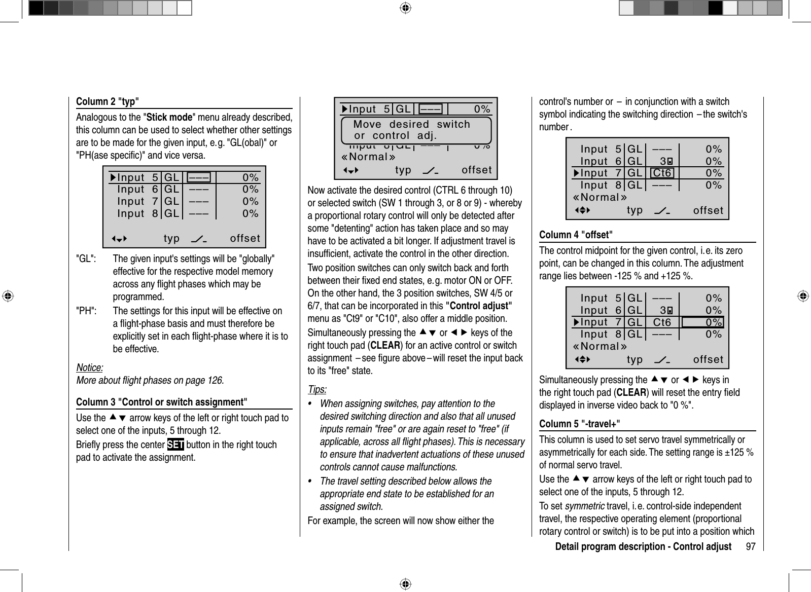 97Detail program description - Control adjust Column 2 &quot;typ&quot;Analogous to the &quot;Stick mode&quot; menu already described, this column can be used to select whether other settings are to be made for the given input, e. g. &quot;GL(obal)&quot; or &quot;PH(ase speciﬁ c)&quot; and vice versa. Input  5offset0%0%0%–––0%Input  6Input  7Input  8 –––––––––GLGLGLGLtypnormal&quot;GL&quot;:  The given input&apos;s settings will be &quot;globally&quot; effective for the respective model memory across any ﬂ ight phases which may be programmed.&quot;PH&quot;:  The settings for this input will be effective on a ﬂ ight-phase basis and must therefore be explicitly set in each ﬂ ight-phase where it is to be effective.Notice:More about ﬂ ight phases on page 126. Column 3 &quot;Control or switch assignment&quot;Use the cd arrow keys of the left or right touch pad to select one of the inputs, 5 through 12. Brieﬂ y press the center SET button in the right touch pad to activate the assignment.Input  5offset0%0%0%–––0%Eing.  6Eing.  7Input  8 –––––––––GLGLGLGLtypMove  desired  switchor  control  adj.NormalNow activate the desired control (CTRL 6 through 10) or selected switch (SW 1 through 3, or 8 or 9) - whereby a proportional rotary control will only be detected after some &quot;detenting&quot; action has taken place and so may have to be activated a bit longer. If adjustment travel is insufﬁ cient, activate the control in the other direction. Two position switches can only switch back and forth between their ﬁ xed end states, e. g. motor ON or OFF. On the other hand, the 3 position switches, SW 4/5 or 6/7, that can be incorporated in this &quot;Control adjust&quot;menu as &quot;Ct9&quot; or &quot;C10&quot;, also offer a middle position.Simultaneously pressing the cd or ef keys of the right touch pad (CLEAR) for an active control or switch assignment  – see ﬁ gure above – will reset the input back to its &quot;free&quot; state.Tips:When assigning switches, pay attention to the •desired switching direction and also that all unused inputs remain &quot;free&quot; or are again reset to &quot;free&quot; (if applicable, across all ﬂ ight phases). This is necessary to ensure that inadvertent actuations of these unused controls cannot cause malfunctions.The travel setting described below allows the •appropriate end state to be established for an assigned switch.For example, the screen will now show either the control&apos;s number or  –  in conjunction with a switch symbol indicating the switching direction  – the switch&apos;s number .Input  5offset0%0%0%–––0%Input  6Input  7Input  8 –––GLGLGLGLtypCt63Normal Column 4 &quot;offset&quot;The control midpoint for the given control, i. e. its zero point, can be changed in this column. The adjustment range lies between -125 % and +125 %.Input  5offset0%0%0%–––0%Input  6Input  7Input  8 –––GLGLGLGLtypCt63NormalSimultaneously pressing the cd or ef keys in the right touch pad (CLEAR) will reset the entry ﬁ eld displayed in inverse video back to &quot;0 %&quot;. Column 5 &quot;-travel+&quot;This column is used to set servo travel symmetrically or asymmetrically for each side. The setting range is ±125 % of normal servo travel.Use the cd arrow keys of the left or right touch pad to select one of the inputs, 5 through 12.To set symmetric travel, i. e. control-side independent travel, the respective operating element (proportional rotary control or switch) is to be put into a position which 