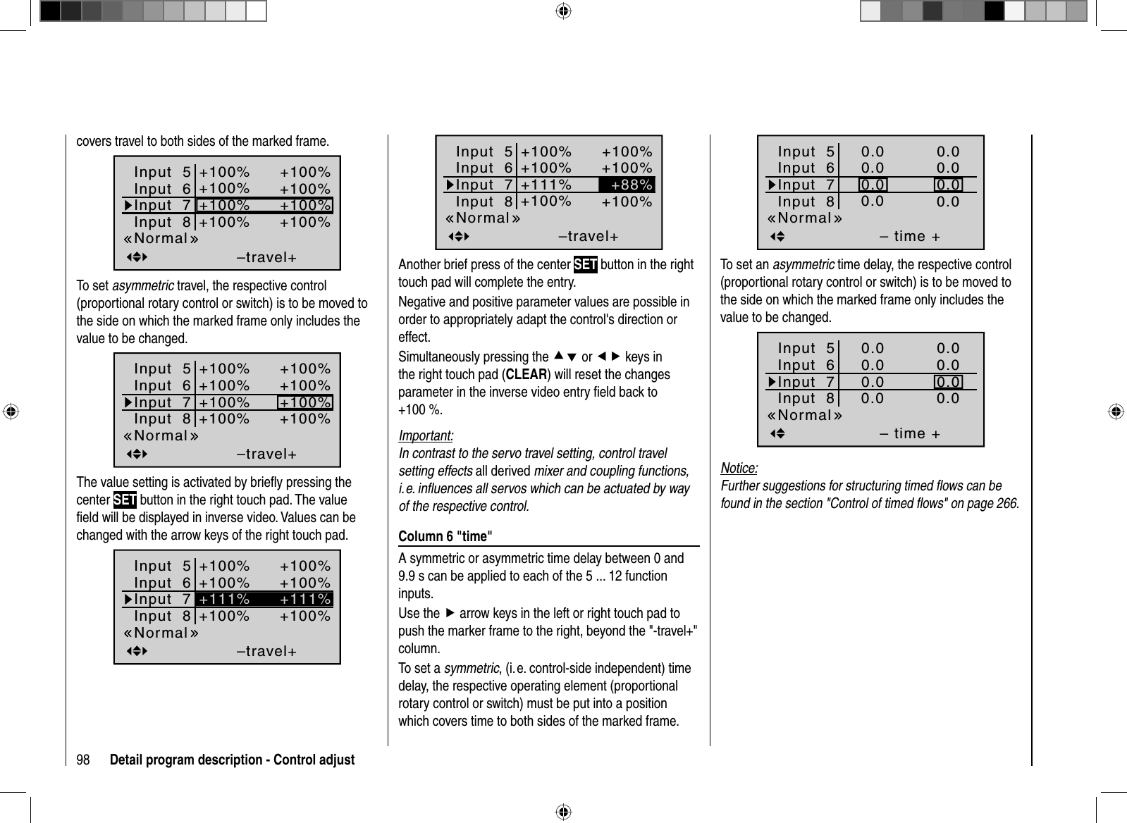 98 Detail program description - Control adjustcovers travel to both sides of the marked frame.Input  5–travel++100%+100%+100%+100%Input  6Input  7Input  8+100%+100%+100%+100%NormalTo set asymmetric travel, the respective control (proportional rotary control or switch) is to be moved to the side on which the marked frame only includes the value to be changed.Input  5–travel++100%+100%+100%+100%Input  6Input  7Input  8+100%+100%+100%+100%NormalThe value setting is activated by brieﬂ y pressing the center SET button in the right touch pad. The value ﬁ eld will be displayed in inverse video. Values can be changed with the arrow keys of the right touch pad.Input  5–travel++100%+100%+100%Input  6Input  7Input  8+100%+100%+100%+111%+111%NormalInput  5–travel++100%+100%+100%Input  6Input  7Input  8+100%+100%+100%+88%+111%NormalAnother brief press of the center SET button in the right touch pad will complete the entry.Negative and positive parameter values are possible in order to appropriately adapt the control&apos;s direction or effect.Simultaneously pressing the cd or ef keys in the right touch pad (CLEAR) will reset the changes parameter in the inverse video entry ﬁ eld back to +100 %.Important:In contrast to the servo travel setting, control travel setting effects all derived mixer and coupling functions, i. e. inﬂ uences all servos which can be actuated by way of the respective control. Column 6 &quot;time&quot;A symmetric or asymmetric time delay between 0 and 9.9 s can be applied to each of the 5 ... 12 function inputs.Use the f arrow keys in the left or right touch pad to push the marker frame to the right, beyond the &quot;-travel+&quot; column.To set a symmetric, (i. e. control-side independent) time delay, the respective operating element (proportional rotary control or switch) must be put into a position which covers time to both sides of the marked frame.Input  5– time +0.00.00.00.0Input  6Input  7Input  80.00.00.00.0NormalTo set an asymmetric time delay, the respective control (proportional rotary control or switch) is to be moved to the side on which the marked frame only includes the value to be changed.Input  5– time +0.00.00.00.0Input  6Input  7Input  80.00.00.00.0NormalNotice:Further suggestions for structuring timed ﬂ ows can be found in the section &quot;Control of timed ﬂ ows&quot; on page 266.