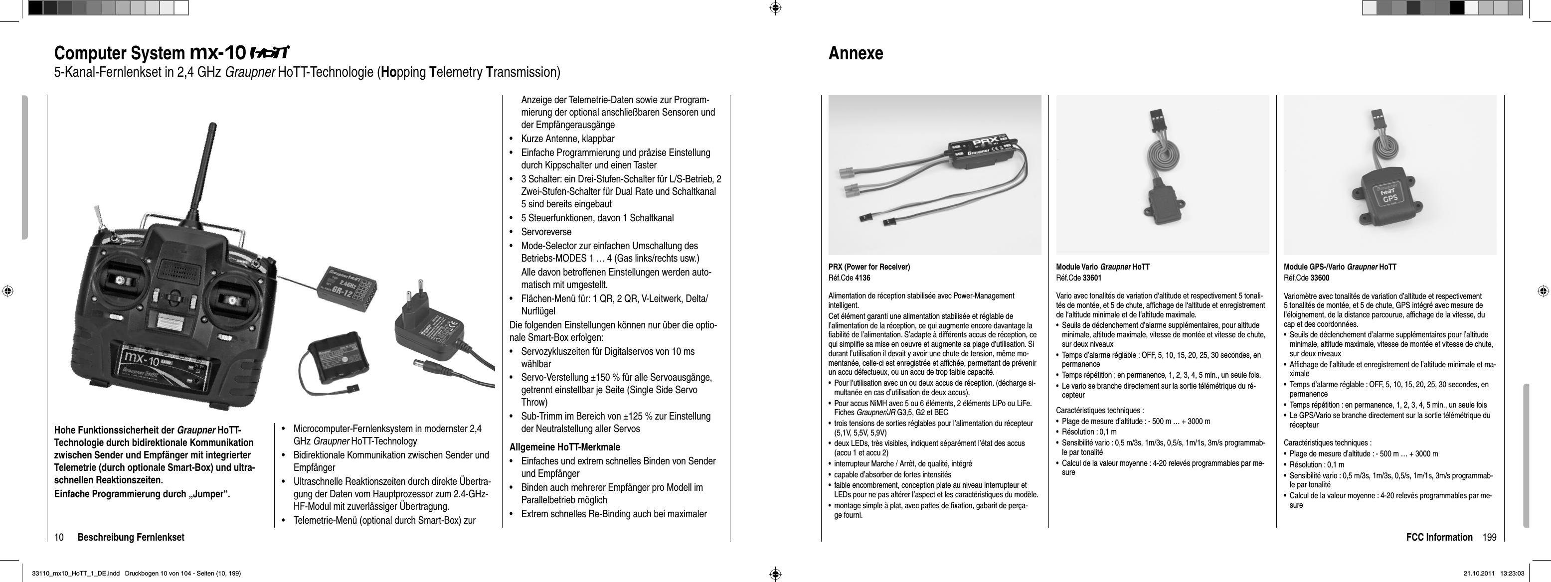 10 Beschreibung FernlenksetComputer System mx-105-Kanal-Fernlenkset in 2,4 GHz Graupner HoTT-Technologie (Hopping Telemetry Transmission)Hohe Funktionssicherheit der Graupner HoTT-Technologie durch bidirektionale Kommunikation zwischen Sender und Empfänger mit integrierter Telemetrie (durch optionale Smart-Box) und ultra-schnellen Reaktionszeiten.Einfache Programmierung durch „Jumper“.Microcomputer-Fernlenksystem in modernster 2,4 •GHz Graupner HoTT-TechnologyBidirektionale Kommunikation zwischen Sender und •EmpfängerUltraschnelle Reaktionszeiten durch direkte Übertra-•gung der Daten vom Hauptprozessor zum 2.4-GHz-HF-Modul mit zuverlässiger Übertragung. Telemetrie-Menü (optional durch Smart-Box) zur •Anzeige der Telemetrie-Daten sowie zur Program-mierung der optional anschließbaren Sensoren und der EmpfängerausgängeKurze Antenne, klappbar•Einfache Programmierung und präzise Einstellung •durch Kippschalter und einen Taster 3 Schalter: ein Drei-Stufen-Schalter für L/S-Betrieb, 2 •Zwei-Stufen-Schalter für Dual Rate und Schaltkanal 5 sind bereits eingebaut 5 Steuerfunktionen, davon 1 Schaltkanal•Servoreverse•Mode-Selector zur einfachen Umschaltung des •Betriebs-MODES 1 … 4 (Gas links/rechts usw.)Alle davon betroffenen Einstellungen werden auto-matisch mit umgestellt.  Flächen-Menü für: 1 QR, 2 QR, V-Leitwerk, Delta/•Nurﬂ ügelDie folgenden Einstellungen können nur über die optio-nale Smart-Box erfolgen:Servozykluszeiten für Digitalservos von 10 ms •wählbarServo-Verstellung ±150 % für alle Servoausgänge, •getrennt einstellbar je Seite (Single Side Servo Throw)Sub-Trimm im Bereich von ±125 % zur Einstellung •der Neutralstellung aller ServosAllgemeine HoTT-MerkmaleEinfaches und extrem schnelles Binden von Sender •und EmpfängerBinden auch mehrerer Empfänger pro Modell • im Parallelbetrieb möglichExtrem schnelles Re-Binding auch bei maximaler •199FCC InformationModule Vario Graupner HoTTRéf.Cde 33601Vario avec tonalités de variation d‘altitude et respectivement 5 tonali-tés de montée, et 5 de chute, afﬁ chage de l‘altitude et enregistrement de l‘altitude minimale et de l‘altitude maximale.Seuils de déclenchement d’alarme supplémentaires, pour altitude •minimale, altitude maximale, vitesse de montée et vitesse de chute, sur deux niveauxTemps d’alarme réglable : OFF, 5, 10, 15, 20, 25, 30 secondes, en •permanenceTemps répétition : en permanence, 1, 2, 3, 4, 5 min., un seule fois.•Le vario se branche directement sur la sortie télémétrique du ré-•cepteurCaractéristiques techniques :Plage de mesure d’altitude : - 500 m … + 3000 m•Résolution : 0,1 m•Sensibilité vario : 0,5 m/3s, 1m/3s, 0,5/s, 1m/1s, 3m/s programmab-•le par tonalitéCalcul de la valeur moyenne : 4-20 relevés programmables par me-•surePRX (Power for Receiver)Réf.Cde 4136Alimentation de réception stabilisée avec Power-Management intelligent.Cet élément garanti une alimentation stabilisée et réglable de l’alimentation de la réception, ce qui augmente encore davantage la ﬁ abilité de l’alimentation. S’adapte à différents accus de réception, ce qui simpliﬁ e sa mise en oeuvre et augmente sa plage d’utilisation. Si durant l’utilisation il devait y avoir une chute de tension, même mo-mentanée, celle-ci est enregistrée et afﬁ chée, permettant de prévenir un accu défectueux, ou un accu de trop faible capacité.Pour l’utilisation avec un ou deux accus de réception. (décharge si-•multanée en cas d’utilisation de deux accus).Pour accus NiMH avec 5 ou 6 éléments, 2 éléments LiPo ou LiFe. •Fiches Graupner/JR G3,5, G2 et BECtrois tensions de sorties réglables pour l’alimentation du récepteur •(5,1V, 5,5V, 5,9V)deux LEDs, très visibles, indiquent séparément l’état des accus •(accu 1 et accu 2)interrupteur Marche / Arrêt, de qualité, intégré•capable d’absorber de fortes intensités•faible encombrement, conception plate au niveau interrupteur et •LEDs pour ne pas altérer l’aspect et les caractéristiques du modèle.montage simple à plat, avec pattes de ﬁ xation, gabarit de perça-•ge fourni.Module GPS-/Vario Graupner HoTTRéf.Cde 33600Variomètre avec tonalités de variation d’altitude et respectivement 5 tonalités de montée, et 5 de chute, GPS intégré avec mesure de l’éloignement, de la distance parcourue, afﬁ chage de la vitesse, du cap et des coordonnées.Seuils de déclenchement d’alarme supplémentaires pour l’altitude •minimale, altitude maximale, vitesse de montée et vitesse de chute, sur deux niveauxAfﬁ chage de l’altitude et enregistrement de l’altitude minimale et ma-•ximaleTemps d’alarme réglable : OFF, 5, 10, 15, 20, 25, 30 secondes, en •permanenceTemps répétition : en permanence, 1, 2, 3, 4, 5 min., un seule fois•Le GPS/Vario se branche directement sur la sortie télémétrique du •récepteurCaractéristiques techniques :Plage de mesure d’altitude : - 500 m … + 3000 m•Résolution : 0,1 m•Sensibilité vario : 0,5 m/3s, 1m/3s, 0,5/s, 1m/1s, 3m/s programmab-•le par tonalitéCalcul de la valeur moyenne : 4-20 relevés programmables par me-•sureAnnexe33110_mx10_HoTT_1_DE.indd   Druckbogen 10 von 104 - Seiten (10, 199)33110_mx10_HoTT_1_DE.indd   Druckbogen 10 von 104 - Seiten (10, 199)21.10.2011   13:23:0321.10.2011   13:23:03