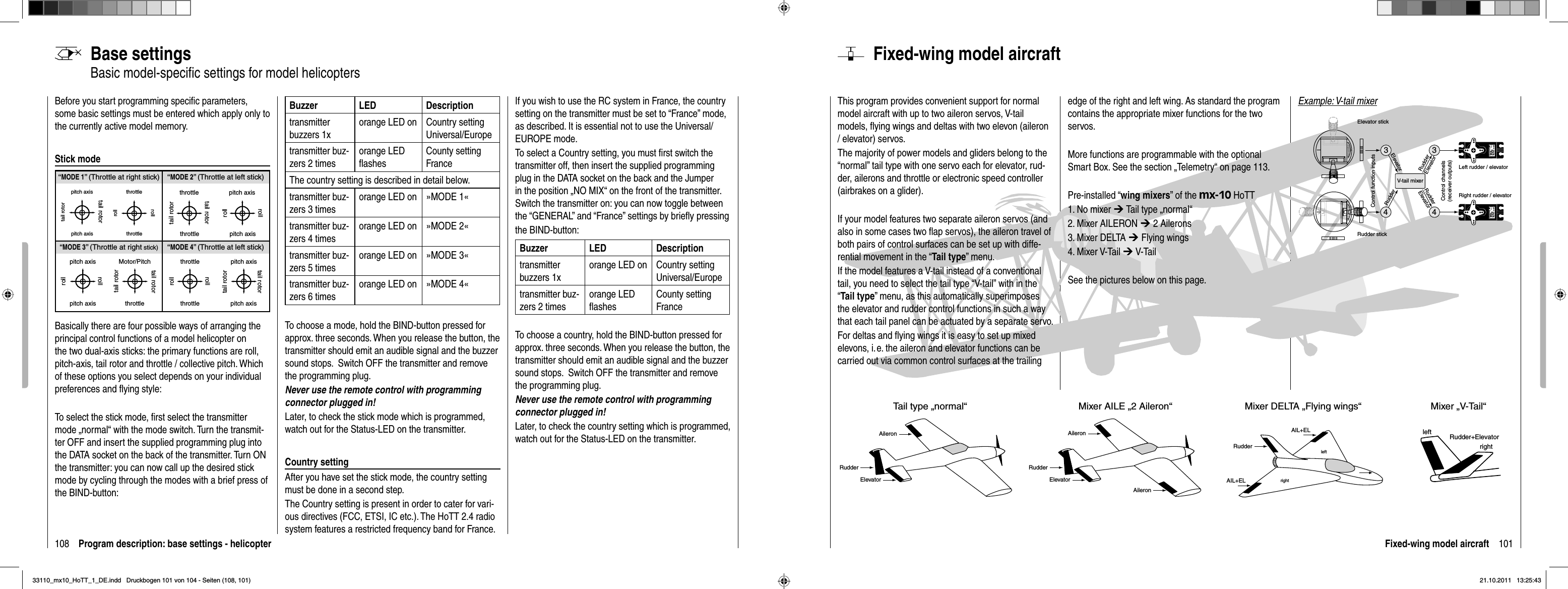 108 Program description: base settings - helicopterBase settingsBasic model-speciﬁ c settings for model helicoptersBefore you start programming speciﬁ c parameters, some basic settings must be entered which apply only to the currently active model memory. Stick modeBasically there are four possible ways of arranging the principal control functions of a model helicopter on the two dual-axis sticks: the primary functions are roll, pitch-axis, tail rotor and throttle / collective pitch. Which of these options you select depends on your individual preferences and ﬂ ying style:To select the stick mode, ﬁ rst select the transmitter mode „  normal“ with the mode switch. Turn the transmit-ter OFF and insert the supplied programming plug into the DATA socket on the back of the transmitter. Turn ON the transmitter: you can now call up the desired stick mode by cycling through the modes with a brief press of the BIND-button:Buzzer LED Descriptiontransmitter buzzers 1xorange LED on Country setting Universal/Europe transmitter buz-zers 2 timesorange LED ﬂ ashesCounty setting FranceThe country setting is described in detail below.transmitter buz-zers 3 timesorange LED on »MODE 1«transmitter buz-zers 4 timesorange LED on »MODE 2«transmitter buz-zers 5 timesorange LED on »MODE 3«transmitter buz-zers 6 timesorange LED on »MODE 4«To choose a mode, hold the BIND-button pressed for approx. three seconds. When you release the button, the transmitter should emit an audible signal and the buzzer sound stops.  Switch OFF the transmitter and remove the programming plug. Never use the remote control with programming connector plugged in!Later, to check the stick mode which is programmed, watch out for the Status-LED on the transmitter.Country settingAfter you have set the stick mode, the country setting must be done in a second step.The Country setting is present in order to cater for vari-ous directives (FCC, ETSI, IC etc.). The HoTT 2.4 radio system features a restricted frequency band for France. If you wish to use the RC system in France, the country setting on the transmitter must be set to “France” mode, as described. It is essential not to use the Universal/EUROPE mode.To select a Country setting, you must ﬁ rst switch the transmitter off, then insert the supplied programming plug in the DATA socket on the back and the Jumper in the position „NO MIX“ on the front of the transmitter. Switch the transmitter on: you can now toggle between the “GENERAL” and “France” settings by brieﬂ y pressingthe BIND-button:Buzzer LED Descriptiontransmitter buzzers 1xorange LED on Country setting Universal/Europe transmitter buz-zers 2 timesorange LED ﬂ ashesCounty setting FranceTo choose a country, hold the BIND-button pressed for approx. three seconds. When you release the button, the transmitter should emit an audible signal and the buzzer sound stops.  Switch OFF the transmitter and remove the programming plug. Never use the remote control with programming connector plugged in!Later, to check the country setting which is programmed, watch out for the Status-LED on the transmitter.“MODE 2” (Throttle at left stick)“MODE 3” (Throttle at right stick) “MODE 4” (Throttle at left stick)“MODE 1” (Throttle at right stick)pitch axistail rotorpitch axistail rotorthrottlerollrollthrottletail rotortail rotorthrottle throttlepitch axispitch axisrollrollpitch axispitch axisrollrollMotor/Pitchthrottletail rotortail rotorthrottlethrottlerollrollpitch axispitch axistail rotortail rotor101Fixed-wing model aircraftFixed-wing model aircraftThis program provides convenient support for normal model aircraft with up to two aileron servos, V-tail models, ﬂ ying wings and deltas with two elevon (aileron / elevator) servos.The majority of power models and gliders belong to the “normal” tail type with one servo each for elevator, rud-der, ailerons and throttle or electronic speed controller (airbrakes on a glider). If your model features two separate aileron servos (and also in some cases two ﬂ ap servos), the aileron travel of both pairs of control surfaces can be set up with diffe-rential movement in the “Tail type” menu.If the model features a V-tail instead of a conventional tail, you need to select the tail type “V-tail” with in the “Tail type” menu, as this automatically superimposes the elevator and rudder control functions in such a way that each tail panel can be actuated by a separate servo.For deltas and ﬂ ying wings it is easy to set up mixed elevons, i. e. the aileron and elevator functions can be carried out via common control surfaces at the trailing edge of the right and left wing. As standard the program contains the appropriate mixer functions for the two servos.More functions are programmable with the optional Smart Box. See the section „Telemetry“ on page 113.Pre-installed “wing mixers” of the mx-10 HoTT1. No mixer ¼ Tail type „normal“2. Mixer AILERON ¼ 2 Ailerons3. Mixer DELTA ¼ Flying wings4. Mixer V-Tail ¼ V-TailSee the pictures below on this page.leftrightleftrightRudder+ElevatorTail type „normal“AileronElevatorRudderMixer AILE „2 Aileron“AIL+ELElevatorRudderAileronMixer DELTA „Flying wings“RudderAIL+ELMixer „V-Tail“ Aileron334Servo 4,8 VC 577Best.-Nr. 41 01Servo 4,8 VC 577Best.-Nr. 41014V-tail mixerControl function inputsControl channels(receiver outputs)Elevator stickRudder stickRight rudder / elevatorLeft rudder / elevatorRudderElevatorElevatorRudderRudderElevatorExample: V-tail mixer33110_mx10_HoTT_1_DE.indd   Druckbogen 101 von 104 - Seiten (108, 101)33110_mx10_HoTT_1_DE.indd   Druckbogen 101 von 104 - Seiten (108, 101)21.10.2011   13:25:4321.10.2011   13:25:43