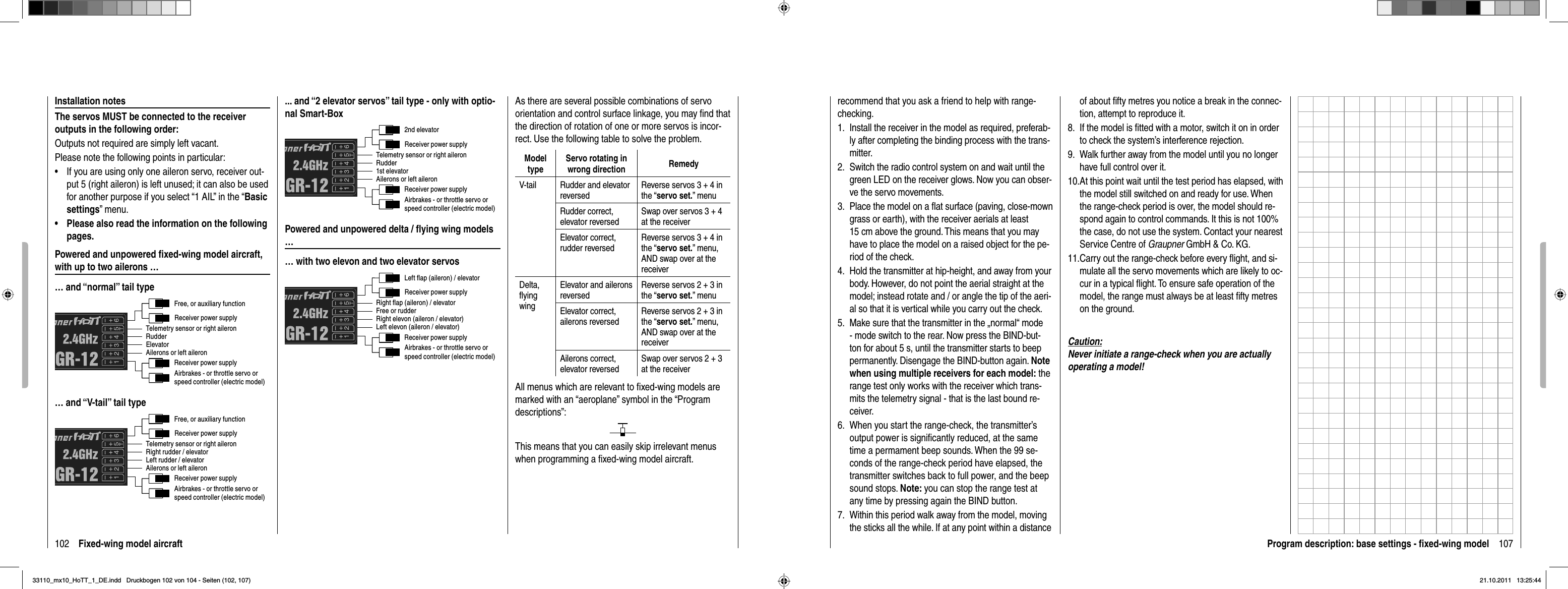 102 Fixed-wing model aircraftInstallation notesThe servos MUST be connected to the receiver outputs in the following order:Outputs not required are simply left vacant.Please note the following points in particular:If you are using only one aileron servo, receiver out-•put 5 (right aileron) is left unused; it can also be used for another purpose if you select “1 AIL” in the “Basicsettings” menu.Please also read the information on the following •pages.Powered and unpowered ﬁ xed-wing model aircraft, with up to two ailerons …… and “normal” tail typeFree, or auxiliary functionRudderAilerons or left aileronElevatorTelemetry sensor or right aileronReceiver power supplyReceiver power supplyAirbrakes - or throttle servo orspeed controller (electric model)… and “V-tail” tail typeFree, or auxiliary functionRight rudder / elevatorAilerons or left aileronLeft rudder / elevatorTelemetry sensor or right aileronReceiver power supplyReceiver power supplyAirbrakes - or throttle servo orspeed controller (electric model)... and “2 elevator servos” tail type - only with optio-nal Smart-Box2nd elevatorRudderAilerons or left aileron1st elevatorTelemetry sensor or right aileronReceiver power supplyReceiver power supplyAirbrakes - or throttle servo orspeed controller (electric model)Powered and unpowered delta / ﬂ ying wing models …… with two elevon and two elevator servosLeft flap (aileron) / elevatorFree or rudderLeft elevon (aileron / elevator) Right elevon (aileron / elevator)Right flap (aileron) / elevatorReceiver power supplyReceiver power supplyAirbrakes - or throttle servo orspeed controller (electric model)As there are several possible combinations of servo orientation and control surface linkage, you may ﬁ nd that the direction of rotation of one or more servos is incor-rect. Use the following table to solve the problem.ModeltypeServo rotating in wrong direction RemedyV-tail Rudder and elevator reversedReverse servos 3 + 4 in the “servo set.” menuRudder correct, elevator reversedSwap over servos 3 + 4 at the receiverElevator correct, rudder reversedReverse servos 3 + 4 in the “servo set.” menu, AND swap over at the receiverDelta,ﬂ ying wingElevator and ailerons reversedReverse servos 2 + 3 in the “servo set.” menuElevator correct, ailerons reversedReverse servos 2 + 3 in the “servo set.” menu, AND swap over at the receiverAilerons correct, elevator reversedSwap over servos 2 + 3 at the receiverAll menus which are relevant to ﬁ xed-wing models are marked with an “aeroplane” symbol in the “Program descriptions”:This means that you can easily skip irrelevant menus when programming a ﬁ xed-wing model aircraft.107Program description: base settings - ﬁ xed-wing modelrecommend that you ask a friend to help with range-checking.Install the receiver in the model as required, preferab-1. ly after completing the binding process with the trans-mitter.Switch the radio control system on and wait until the 2. green LED on the receiver glows. Now you can obser-ve the servo movements.Place the model on a ﬂ at surface (paving, close-mown 3. grass or earth), with the receiver aerials at least 15 cm above the ground. This means that you may have to place the model on a raised object for the pe-riod of the check.Hold the transmitter at hip-height, and away from your 4. body. However, do not point the aerial straight at the model; instead rotate and / or angle the tip of the aeri-al so that it is vertical while you carry out the check.Make sure that the transmitter in the „normal“ mode 5. - mode switch to the rear. Now press the BIND-but-ton for about 5 s, until the transmitter starts to beep permanently. Disengage the BIND-button again. Notewhen using multiple receivers for each model: the range test only works with the receiver which trans-mits the telemetry signal - that is the last bound re-ceiver.When you start the range-check, the transmitter’s 6. output power is signiﬁ cantly reduced, at the same time a permament beep sounds. When the 99 se-conds of the range-check period have elapsed, the transmitter switches back to full power, and the beep sound stops. Note: you can stop the range test at any time by pressing again the BIND button.Within this period walk away from the model, moving 7. the sticks all the while. If at any point within a distance of about ﬁ fty metres you notice a break in the connec-tion, attempt to reproduce it.If the model is ﬁ tted with a motor, switch it on in order 8. to check the system’s interference rejection.Walk further away from the model until you no longer 9. have full control over it.At this point wait until the test period has elapsed, with 10. the model still switched on and ready for use. When the range-check period is over, the model should re-spond again to control commands. It this is not 100% the case, do not use the system. Contact your nearest Service Centre of Graupner GmbH &amp; Co. KG.Carry out the range-check before every ﬂ ight, and si-11. mulate all the servo movements which are likely to oc-cur in a typical ﬂ ight. To ensure safe operation of the model, the range must always be at least ﬁ fty metres on the ground.Caution:Never initiate a range-check when you are actually operating a model!33110_mx10_HoTT_1_DE.indd   Druckbogen 102 von 104 - Seiten (102, 107)33110_mx10_HoTT_1_DE.indd   Druckbogen 102 von 104 - Seiten (102, 107)21.10.2011   13:25:4421.10.2011   13:25:44