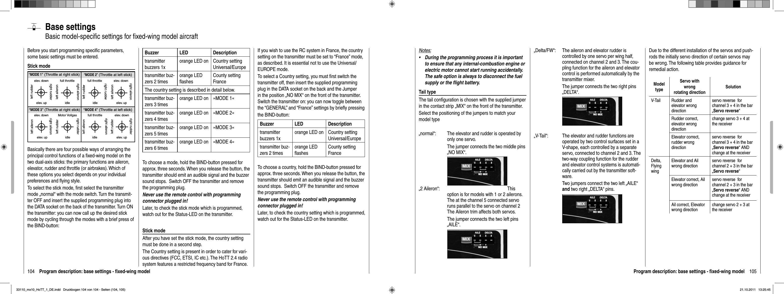 104 Program description: base settings - ﬁ xed-wing model“MODE 2” (Throttle at left stick)“MODE 3” (Throttle at right stick) “MODE 4” (Throttle at left stick)“MODE 1” (Throttle at right stick)elev. downelev. upleft rudderright rudderfull throttleidleleft aileronright aileronfull throttleleft rudderright rudderidleelev. downelev. upleft aileronright aileronelev. downelev. upleft aileronright aileronMotor Vollgasidleleft rudderright rudderfull throttleidleleft aileronright aileronelev. downelev. upleft rudderright rudderBase settingsBasic model-speciﬁ c settings for ﬁ xed-wing model aircraftBefore you start programming speciﬁ c parameters, some basic settings must be entered. Stick modeBasically there are four possible ways of arranging the principal control functions of a ﬁ xed-wing model on the two dual-axis sticks: the primary functions are aileron, elevator, rudder and throttle (or airbrakes). Which of these options you select depends on your individual preferences and ﬂ ying style.To select the stick mode, ﬁ rst select the transmitter mode „  normal“ with the mode switch. Turn the transmit-ter OFF and insert the supplied programming plug into the DATA socket on the back of the transmitter. Turn ON the transmitter: you can now call up the desired stick mode by cycling through the modes with a brief press of the BIND-button:Buzzer LED Descriptiontransmitter buzzers 1xorange LED on Country setting Universal/Europe transmitter buz-zers 2 timesorange LED ﬂ ashesCounty setting FranceThe country setting is described in detail below.transmitter buz-zers 3 timesorange LED on »MODE 1«transmitter buz-zers 4 timesorange LED on »MODE 2«transmitter buz-zers 5 timesorange LED on »MODE 3«transmitter buz-zers 6 timesorange LED on »MODE 4«To choose a mode, hold the BIND-button pressed for approx. three seconds. When you release the button, the transmitter should emit an audible signal and the buzzer sound stops.  Switch OFF the transmitter and remove the programming plug. Never use the remote control with programming connector plugged in!Later, to check the stick mode which is programmed, watch out for the Status-LED on the transmitter.Stick modeAfter you have set the stick mode, the country setting must be done in a second step.The Country setting is present in order to cater for vari-ous directives (FCC, ETSI, IC etc.). The HoTT 2.4 radio system features a restricted frequency band for France. If you wish to use the RC system in France, the country setting on the transmitter must be set to “France” mode, as described. It is essential not to use the Universal/EUROPE mode.To select a Country setting, you must ﬁ rst switch the transmitter off, then insert the supplied programming plug in the DATA socket on the back and the Jumper in the position „NO MIX“ on the front of the transmitter. Switch the transmitter on: you can now toggle between the “GENERAL” and “France” settings by brieﬂ y pressingthe BIND-button:Buzzer LED Descriptiontransmitter buzzers 1xorange LED on Country setting Universal/Europe transmitter buz-zers 2 timesorange LED ﬂ ashesCounty setting FranceTo choose a country, hold the BIND-button pressed for approx. three seconds. When you release the button, the transmitter should emit an audible signal and the buzzer sound stops.  Switch OFF the transmitter and remove the programming plug. Never use the remote control with programming connector plugged in!Later, to check the country setting which is programmed, watch out for the Status-LED on the transmitter.105Program description: base settings - ﬁ xed-wing model„Delta/FW“:  The aileron and elevator rudder is controlled by one servo per wing half, connected on channel 2 and 3. The cou-pling function for the aileron and elevator control is performed automatically by the transmitter mixer.The jumper connects the two right pins „DELTA“.„V-Tail“:  The elevator and rudder functions are operated by two control surfaces set in a V-shape, each controlled by a separate servo, connected to channel 2 and 3. The two-way coupling function for the rudder and elevator control systems is automati-cally carried out by the transmitter soft-ware. Two jumpers connect the two left „AILE“ and two right „DELTA“ pins.Notes:During the programming process it is important •to ensure that any internal-combustion engine or electric motor cannot start running accidentally. The safe option is always to disconnect the fuel supply or the ﬂ ight battery.Tail typeThe tail conﬁ guration is chosen with the supplied jumper in the contact strip „MIX“ on the front of the transmitter.Select the positioning of the jumpers to match your model type„normal“:  The elevator and rudder is operated by only one servo.   The jumper connects the two middle pins „NO MIX“.„2 Aileron“:  This option is for models with 1 or 2 ailerons. The at the channel 5 connected servo runs parallel to the servo on channel 2 The Aileron trim affects both servos.  The jumper connects the two left pins „AILE“.Due to the different installation of the servos and push-rods the initially servo direction of certain servos may be wrong. The following table provides guidance for remedial action.ModeltypeServo with wrongrotating directionSolutionV-Tail Rudder and elevator wrong directionservo reverse  for channel 3 + 4 in the bar „Servo reverse“Rudder correct, elevator wrong directionchange servo 3 + 4 at the receiverElevator correct,rudder wrong directionservo reverse  for channel 3 + 4 in the bar „Servo reverse“ AND change at the receiverDelta,FlyingwingElevator and Ail wrong directionservo reverse  for channel 2 + 3 in the bar „Servo reverse“Elevator correct, Ail wrong directionservo reverse  for channel 2 + 3 in the bar „Servo reverse“ AND change at the receiverAil correct, Elevator wrong directionchange servo 2 + 3 at the receiver33110_mx10_HoTT_1_DE.indd   Druckbogen 104 von 104 - Seiten (104, 105)33110_mx10_HoTT_1_DE.indd   Druckbogen 104 von 104 - Seiten (104, 105)21.10.2011   13:25:4521.10.2011   13:25:45