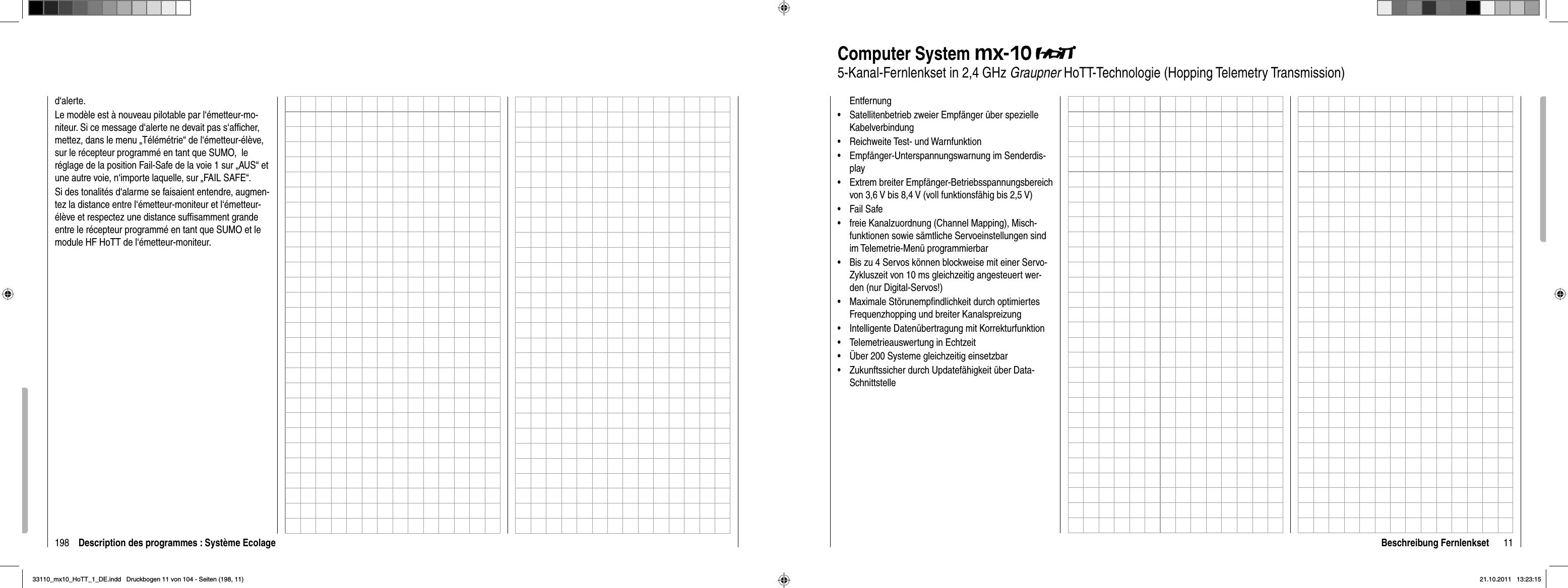 198d‘alerte.Le modèle est à nouveau pilotable par l‘émetteur-mo-niteur. Si ce message d‘alerte ne devait pas s‘afﬁ cher, mettez, dans le menu „Télémétrie“ de l‘émetteur-élève, sur le récepteur programmé en tant que SUMO,  le réglage de la position Fail-Safe de la voie 1 sur „AUS“ et une autre voie, n‘importe laquelle, sur „FAIL SAFE“.Si des tonalités d‘alarme se faisaient entendre, augmen-tez la distance entre l‘émetteur-moniteur et l‘émetteur-élève et respectez une distance sufﬁ samment grande entre le récepteur programmé en tant que SUMO et le module HF HoTT de l‘émetteur-moniteur. Description des programmes : Système Ecolage 11Beschreibung FernlenksetEntfernungSatellitenbetrieb zweier Empfänger über spezielle •KabelverbindungReichweite Test- und Warnfunktion•Empfänger-Unterspannungswarnung im Senderdis-•playExtrem breiter Empfänger-Betriebsspannungsbereich •von 3,6 V bis 8,4 V (voll funktionsfähig bis 2,5 V)Fail Safe• freie Kanalzuordnung (Channel Mapping), Misch-•funktionen sowie sämtliche Servoeinstellungen sind im Telemetrie-Menü programmierbarBis zu 4 Servos können blockweise mit einer Servo-•Zykluszeit von 10 ms gleichzeitig angesteuert wer-den (nur Digital-Servos!)Maximale Störunempﬁ ndlichkeit durch optimiertes •Frequenzhopping und breiter KanalspreizungIntelligente Datenübertragung mit Korrekturfunktion•Telemetrieauswertung in Echtzeit•Über 200 Systeme gleichzeitig einsetzbar•Zukunftssicher durch Updatefähigkeit über Data-•SchnittstelleComputer System mx-105-Kanal-Fernlenkset in 2,4 GHz Graupner HoTT-Technologie (Hopping Telemetry Transmission)33110_mx10_HoTT_1_DE.indd   Druckbogen 11 von 104 - Seiten (198, 11)33110_mx10_HoTT_1_DE.indd   Druckbogen 11 von 104 - Seiten (198, 11)21.10.2011   13:23:1521.10.2011   13:23:15