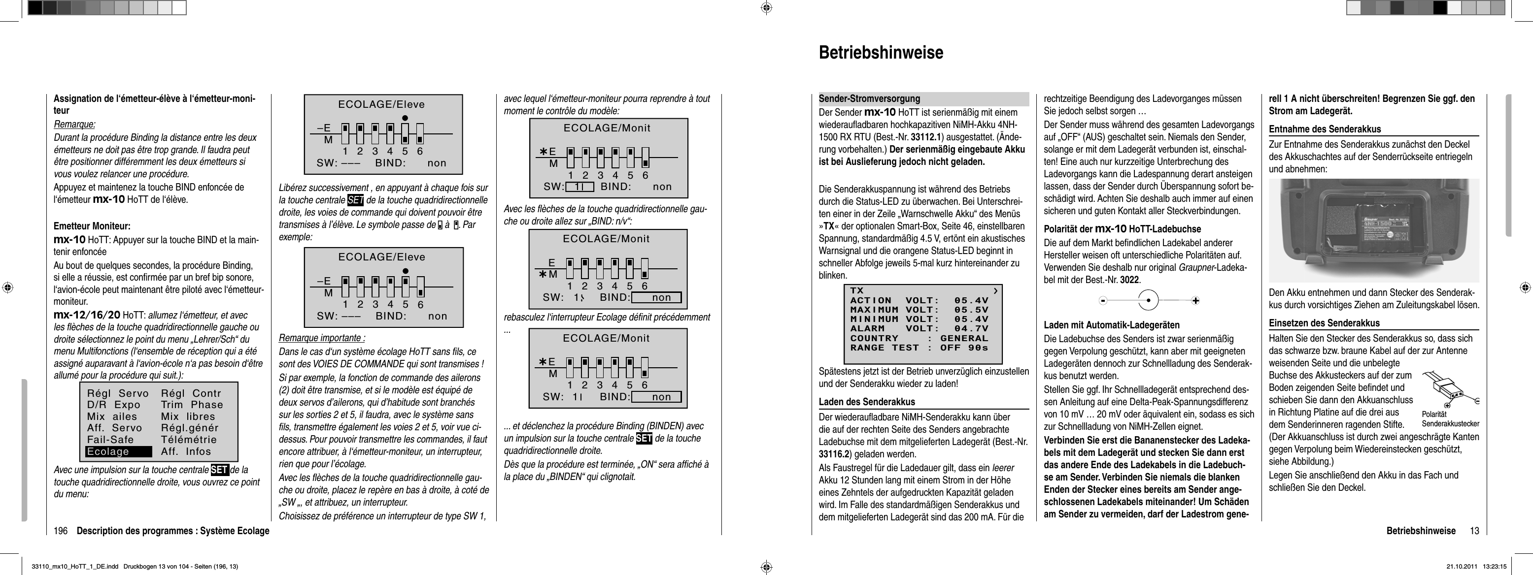 196 Description des programmes : Système EcolageAssignation de l‘émetteur-élève à l‘émetteur-moni-teurRemarque:Durant la procédure Binding la distance entre les deux émetteurs ne doit pas être trop grande. Il faudra peut être positionner différemment les deux émetteurs si vous voulez relancer une procédure.Appuyez et maintenez la touche BIND enfoncée de l‘émetteur mx-10 HoTT de l‘élève.Emetteur Moniteur:mx-10 HoTT: Appuyer sur la touche BIND et la main-tenir enfoncéeAu bout de quelques secondes, la procédure Binding, si elle a réussie, est conﬁ rmée par un bref bip sonore, l‘avion-école peut maintenant être piloté avec l‘émetteur-moniteur.mx-12/16/20 HoTT: allumez l‘émetteur, et avec les ﬂ èches de la touche quadridirectionnelle gauche ou droite sélectionnez le point du menu „Lehrer/Sch“ du menu Multifonctions (l‘ensemble de réception qui a été assigné auparavant à l‘avion-école n‘a pas besoin d‘être allumé pour la procédure qui suit.):Aff.  Servo Régl.générFail-Safe TélémétrieRégl  ServoD/R  ExpoMix  ailesRégl  ContrTrim  PhaseMix  libresEcolage Aff.  InfosAvec une impulsion sur la touche centrale SET de la touche quadridirectionnelle droite, vous ouvrez ce point du menu:–EM123465BIND:SW: ––– nonECOLAGE/EleveLibérez successivement , en appuyant à chaque fois sur la touche centrale SET de la touche quadridirectionnelle droite, les voies de commande qui doivent pouvoir être transmises à l’élève. Le symbole passe de   à . Par exemple:–EM123465BIND:SW: ––– nonECOLAGE/EleveRemarque importante :Dans le cas d‘un système écolage HoTT sans ﬁ ls, ce sont des VOIES DE COMMANDE qui sont transmises !Si par exemple, la fonction de commande des ailerons (2) doit être transmise, et si le modèle est équipé de deux servos d’ailerons, qui d’habitude sont branchés sur les sorties 2 et 5, il faudra, avec le système sans ﬁ ls, transmettre également les voies 2 et 5, voir vue ci-dessus. Pour pouvoir transmettre les commandes, il faut encore attribuer, à l‘émetteur-moniteur, un interrupteur, rien que pour l’écolage.Avec les ﬂ èches de la touche quadridirectionnelle gau-che ou droite, placez le repère en bas à droite, à coté de „SW „, et attribuez, un interrupteur.Choisissez de préférence un interrupteur de type SW 1, avec lequel l‘émetteur-moniteur pourra reprendre à tout moment le contrôle du modèle:¿M123456EBIND:SW: non1ECOLAGE/MonitAvec les ﬂ èches de la touche quadridirectionnelle gau-che ou droite allez sur „BIND: n/v“:rebasculez l‘interrupteur Ecolage déﬁ nit précédemment ... ... et déclenchez la procédure Binding (BINDEN) avec un impulsion sur la touche centrale SET de la touche quadridirectionnelle droite.Dès que la procédure est terminée, „ON“ sera afﬁ ché à la place du „BINDEN“ qui clignotait.¿M123456EBIND:SW: non1ECOLAGE/Monit¿M123456EBIND:SW: non1ECOLAGE/Monit13BetriebshinweiseBetriebshinweiseSender-StromversorgungDer Sender mx-10 HoTT ist serienmäßig mit einem wiederauﬂ adbaren hochkapazitiven NiMH-Akku 4NH-1500 RX RTU (Best.-Nr. 33112.1) ausgestattet. (Ände-rung vorbehalten.) Der serienmäßig eingebaute Akku ist bei Auslieferung jedoch nicht geladen.Die Senderakkuspannung ist während des Betriebs durch die Status-LED zu überwachen. Bei Unterschrei-ten einer in der Zeile „Warnschwelle Akku“ des Menüs »TX« der optionalen Smart-Box, Seite 46, einstellbaren Spannung, standardmäßig 4.5 V, ertönt ein akustisches Warnsignal und die orangene Status-LED beginnt in schneller Abfolge jeweils 5-mal kurz hintereinander zu blinken. Spätestens jetzt ist der Betrieb unverzüglich einzustellen und der Senderakku wieder zu laden!Laden des SenderakkusDer wiederauﬂ adbare NiMH-Senderakku kann über die auf der rechten Seite des Senders angebrachte Ladebuchse mit dem mitgelieferten Ladegerät (Best.-Nr. 33116.2) geladen werden.Als Faustregel für die Ladedauer gilt, dass ein leererAkku 12 Stunden lang mit einem Strom in der Höhe eines Zehntels der aufgedruckten Kapazität geladen wird. Im Falle des standardmäßigen Senderakkus und dem mitgelieferten Ladegerät sind das 200 mA. Für die rechtzeitige Beendigung des Ladevorganges müssen Sie jedoch selbst sorgen …Der Sender muss während des gesamten Ladevorgangs auf „OFF“ (AUS) geschaltet sein. Niemals den Sender, solange er mit dem Ladegerät verbunden ist, einschal-ten! Eine auch nur kurzzeitige Unterbrechung des Ladevorgangs kann die Ladespannung derart ansteigen lassen, dass der Sender durch Überspannung sofort be-schädigt wird. Achten Sie deshalb auch immer auf einen sicheren und guten Kontakt aller Steckverbindungen. Polarität der mx-10 HoTT-LadebuchseDie auf dem Markt beﬁ ndlichen Ladekabel anderer Hersteller weisen oft unterschiedliche Polaritäten auf. Verwenden Sie deshalb nur original Graupner-Ladeka-bel mit der Best.-Nr. 3022.Laden mit Automatik-LadegerätenDie Ladebuchse des Senders ist zwar serienmäßig gegen Verpolung geschützt, kann aber mit geeigneten Ladegeräten dennoch zur Schnellladung des Senderak-kus benutzt werden.Stellen Sie ggf. Ihr Schnellladegerät entsprechend des-sen Anleitung auf eine Delta-Peak-Spannungsdifferenz von 10 mV … 20 mV oder äquivalent ein, sodass es sich zur Schnellladung von NiMH-Zellen eignet. Verbinden Sie erst die Bananenstecker des Ladeka-bels mit dem Ladegerät und stecken Sie dann erst das andere Ende des Ladekabels in die Ladebuch-se am Sender. Verbinden Sie niemals die blanken Enden der Stecker eines bereits am Sender ange-schlossenen Ladekabels miteinander! Um Schäden am Sender zu vermeiden, darf der Ladestrom gene-rell 1 A nicht überschreiten! Begrenzen Sie ggf. den Strom am Ladegerät.Entnahme des SenderakkusZur Entnahme des Senderakkus zunächst den Deckel des Akkuschachtes auf der Senderrückseite entriegeln und abnehmen:Den Akku entnehmen und dann Stecker des Senderak-kus durch vorsichtiges Ziehen am Zuleitungskabel lösen. Einsetzen des SenderakkusHalten Sie den Stecker des Senderakkus so, dass sich das schwarze bzw. braune Kabel auf der zur Antenne weisenden Seite und die unbelegte Buchse des Akkusteckers auf der zum Boden zeigenden Seite beﬁ ndet und schieben Sie dann den Akkuanschluss in Richtung Platine auf die drei aus dem Senderinneren ragenden Stifte. (Der Akkuanschluss ist durch zwei angeschrägte Kanten gegen Verpolung beim Wiedereinstecken geschützt, siehe Abbildung.) Legen Sie anschließend den Akku in das Fach und schließen Sie den Deckel.Polarität SenderakkusteckerTXMAXIMUM VOLT:  05.5VMINIMUM VOLT:  05.4VALARM   VOLT:  04.7VCOUNTRY    : GENERALACTION  VOLT:  05.4VRANGE TEST : OFF 90s33110_mx10_HoTT_1_DE.indd   Druckbogen 13 von 104 - Seiten (196, 13)33110_mx10_HoTT_1_DE.indd   Druckbogen 13 von 104 - Seiten (196, 13)21.10.2011   13:23:1521.10.2011   13:23:15