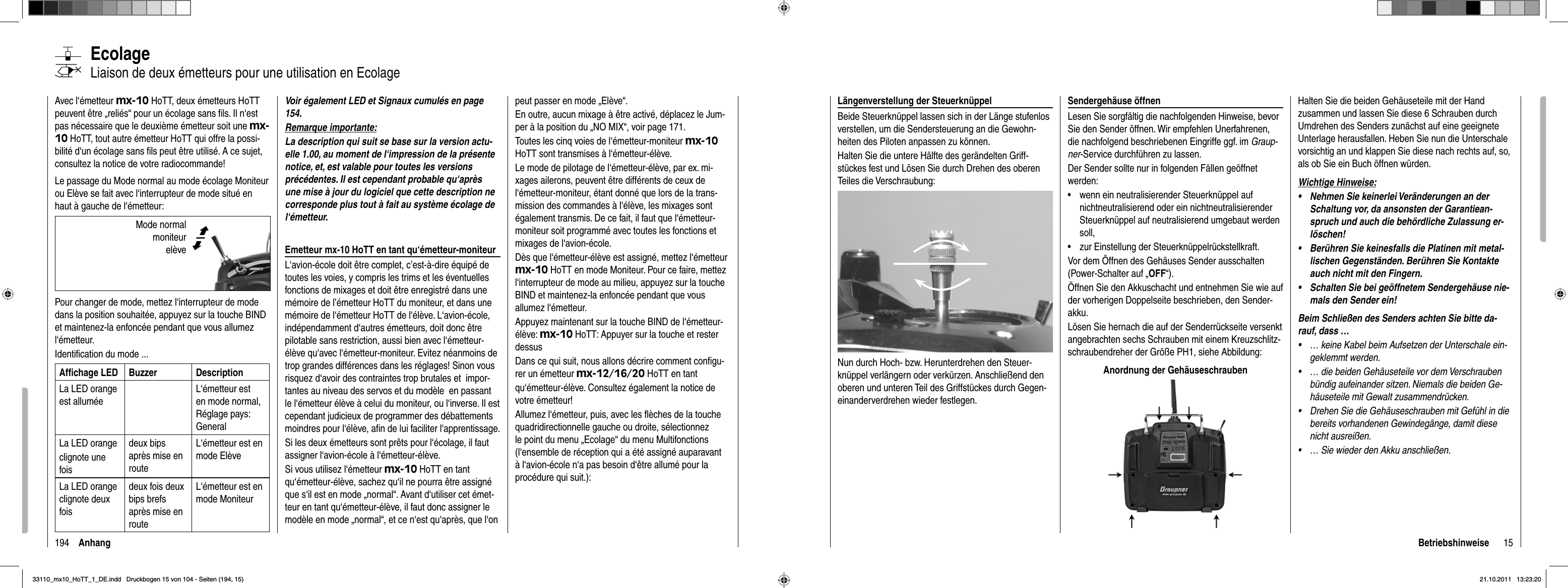 194 AnhangEcolageLiaison de deux émetteurs pour une utilisation en EcolageAvec l‘émetteur mx-10 HoTT, deux émetteurs HoTT peuvent être „reliés“ pour un écolage sans ﬁ ls. Il n‘est pas nécessaire que le deuxième émetteur soit une mx-10 HoTT, tout autre émetteur HoTT qui offre la possi-bilité d‘un écolage sans ﬁ ls peut être utilisé. A ce sujet, consultez la notice de votre radiocommande!Le passage du Mode normal au mode écolage Moniteur ou Elève se fait avec l‘interrupteur de mode situé en haut à gauche de l‘émetteur: Pour changer de mode, mettez l‘interrupteur de mode dans la position souhaitée, appuyez sur la touche BIND et maintenez-la enfoncée pendant que vous allumez l‘émetteur.Identiﬁ cation du mode ...Afﬁ chage LED Buzzer DescriptionLa LED orange  est alluméeL‘émetteur est en mode normal, Réglage pays: General La LED orangeclignote une foisdeux bips après mise en routeL‘émetteur est en mode Elève La LED orange clignote deux foisdeux fois deux bips brefs après mise en routeL‘émetteur est en mode MoniteurVoir également LED et Signaux cumulés en page 154.Remarque importante:La description qui suit se base sur la version actu-elle 1.00, au moment de l‘impression de la présente notice, et, est valable pour toutes les versions précédentes. Il est cependant probable qu‘après une mise à jour du logiciel que cette description ne corresponde plus tout à fait au système écolage de l‘émetteur.Emetteur mx-10 HoTT en tant qu‘émetteur-moniteurL‘avion-école doit être complet, c’est-à-dire équipé de toutes les voies, y compris les trims et les éventuelles fonctions de mixages et doit être enregistré dans une mémoire de l’émetteur HoTT du moniteur, et dans une mémoire de l‘émetteur HoTT de l‘élève. L‘avion-école, indépendamment d‘autres émetteurs, doit donc être pilotable sans restriction, aussi bien avec l‘émetteur-élève qu‘avec l‘émetteur-moniteur. Evitez néanmoins de trop grandes différences dans les réglages! Sinon vous risquez d‘avoir des contraintes trop brutales et  impor-tantes au niveau des servos et du modèle  en passant le l‘émetteur élève à celui du moniteur, ou l‘inverse. Il est cependant judicieux de programmer des débattements moindres pour l‘élève, aﬁ n de lui faciliter l‘apprentissage.Si les deux émetteurs sont prêts pour l‘écolage, il faut assigner l‘avion-école à l‘émetteur-élève. Si vous utilisez l‘émetteur mx-10 HoTT en tant qu‘émetteur-élève, sachez qu‘il ne pourra être assigné que s‘il est en mode „normal“. Avant d‘utiliser cet émet-teur en tant qu‘émetteur-élève, il faut donc assigner le modèle en mode „normal“, et ce n‘est qu‘après, que l‘on peut passer en mode „Elève“.En outre, aucun mixage à être activé, déplacez le Jum-per à la position du „NO MIX“, voir page 171.Toutes les cinq voies de l‘émetteur-moniteur mx-10 HoTT sont transmises à l‘émetteur-élève.Le mode de pilotage de l‘émetteur-élève, par ex. mi-xages ailerons, peuvent être différents de ceux de l‘émetteur-moniteur, étant donné que lors de la trans-mission des commandes à l‘élève, les mixages sont également transmis. De ce fait, il faut que l‘émetteur-moniteur soit programmé avec toutes les fonctions et mixages de l‘avion-école.Dès que l‘émetteur-élève est assigné, mettez l‘émetteur mx-10 HoTT en mode Moniteur. Pour ce faire, mettez l‘interrupteur de mode au milieu, appuyez sur la touche BIND et maintenez-la enfoncée pendant que vous allumez l‘émetteur.Appuyez maintenant sur la touche BIND de l‘émetteur-élève: mx-10 HoTT: Appuyer sur la touche et rester dessusDans ce qui suit, nous allons décrire comment conﬁ gu-rer un émetteur mx-12/16/20 HoTT en tant qu‘émetteur-élève. Consultez également la notice de votre émetteur!Allumez l‘émetteur, puis, avec les ﬂ èches de la touche quadridirectionnelle gauche ou droite, sélectionnez le point du menu „Ecolage“ du menu Multifonctions (l‘ensemble de réception qui a été assigné auparavant à l‘avion-école n‘a pas besoin d‘être allumé pour la procédure qui suit.): Mode normal  moniteur elève©ª15BetriebshinweiseLängenverstellung der SteuerknüppelBeide Steuerknüppel lassen sich in der Länge stufenlos verstellen, um die Sendersteuerung an die Gewohn-heiten des Piloten anpassen zu können.Halten Sie die untere Hälfte des gerändelten Griff-stückes fest und Lösen Sie durch Drehen des oberen Teiles die Verschraubung: Nun durch Hoch- bzw. Herunterdrehen den Steuer-knüppel verlängern oder verkürzen. Anschließend den oberen und unteren Teil des Griffstückes durch Gegen-einanderverdrehen wieder festlegen.Sendergehäuse öffnenLesen Sie sorgfältig die nachfolgenden Hinweise, bevor Sie den Sender öffnen. Wir empfehlen Unerfahrenen, die nachfolgend beschriebenen Eingriffe ggf. im Graup-ner-Service durchführen zu lassen.Der Sender sollte nur in folgenden Fällen geöffnet werden:wenn ein neutralisierender Steuerknüppel auf •nichtneutralisierend oder ein nichtneutralisierender Steuerknüppel auf neutralisierend umgebaut werden soll,zur Einstellung der Steuerknüppelrückstellkraft.•Vor dem Öffnen des Gehäuses Sender ausschalten (Power-Schalter auf „OFF“). Öffnen Sie den Akkuschacht und entnehmen Sie wie auf der vorherigen Doppelseite beschrieben, den Sender-akku.Lösen Sie hernach die auf der Senderrückseite versenkt angebrachten sechs Schrauben mit einem Kreuzschlitz-schraubendreher der Größe PH1, siehe Abbildung:Anordnung der GehäuseschraubenHalten Sie die beiden Gehäuseteile mit der Hand zusammen und lassen Sie diese 6 Schrauben durch Umdrehen des Senders zunächst auf eine geeignete Unterlage herausfallen. Heben Sie nun die Unterschale vorsichtig an und klappen Sie diese nach rechts auf, so, als ob Sie ein Buch öffnen würden.Wichtige Hinweise:Nehmen Sie keinerlei Veränderungen an der •Schaltung vor, da ansonsten der Garantiean-spruch und auch die behördliche Zulassung er-löschen!Berühren Sie keinesfalls die Platinen mit metal-•lischen Gegenständen. Berühren Sie Kontakte auch nicht mit den Fingern.Schalten Sie bei geöffnetem Sendergehäuse nie-•mals den Sender ein!Beim Schließen des Senders achten Sie bitte da-rauf, dass …… keine Kabel beim Aufsetzen der Unterschale ein-•geklemmt werden.… die beiden Gehäuseteile vor dem Verschrauben •bündig aufeinander sitzen. Niemals die beiden Ge-häuseteile mit Gewalt zusammendrücken.Drehen Sie die Gehäuseschrauben mit Gefühl in die •bereits vorhandenen Gewindegänge, damit diese nicht ausreißen.… Sie wieder den Akku anschließen.•33110_mx10_HoTT_1_DE.indd   Druckbogen 15 von 104 - Seiten (194, 15)33110_mx10_HoTT_1_DE.indd   Druckbogen 15 von 104 - Seiten (194, 15)21.10.2011   13:23:2021.10.2011   13:23:20