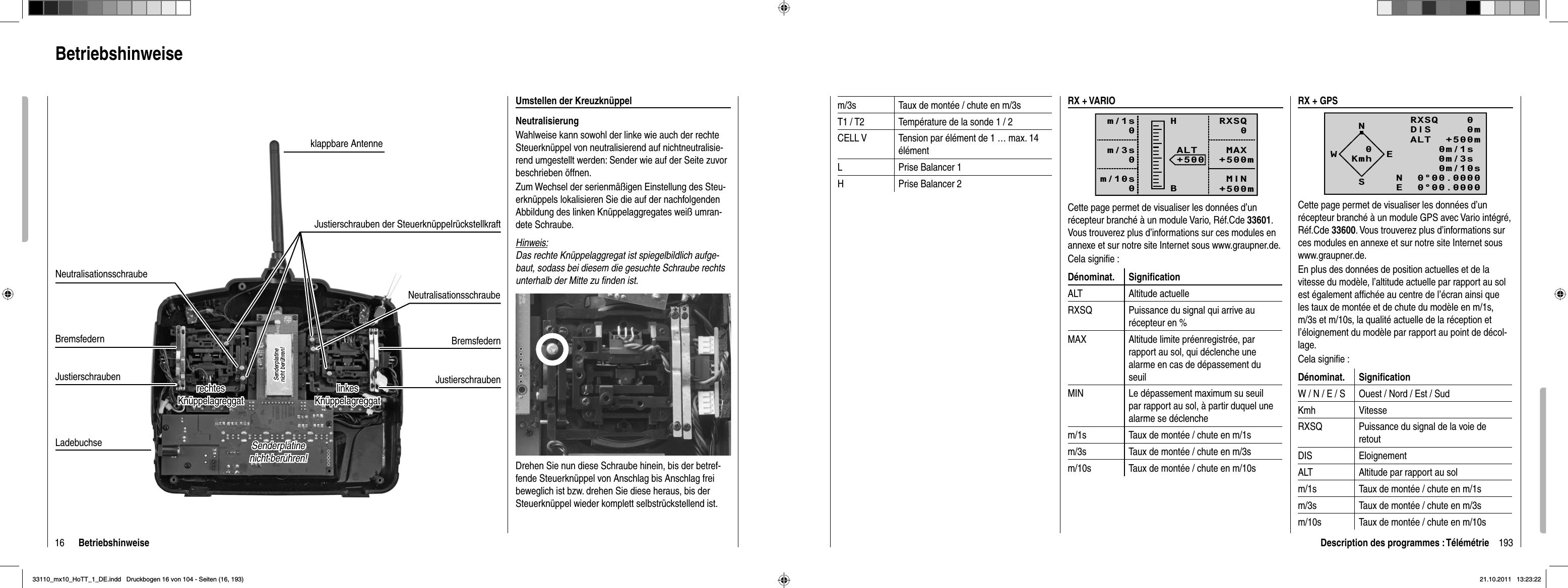 16 BetriebshinweiseBetriebshinweiseUmstellen der KreuzknüppelNeutralisierungWahlweise kann sowohl der linke wie auch der rechte Steuerknüppel von neutralisierend auf nichtneutralisie-rend umgestellt werden: Sender wie auf der Seite zuvor beschrieben öffnen.Zum Wechsel der serienmäßigen Einstellung des Steu-erknüppels lokalisieren Sie die auf der nachfolgenden Abbildung des linken Knüppelaggregates weiß umran-dete Schraube. Hinweis:Das rechte Knüppelaggregat ist spiegelbildlich aufge-baut, sodass bei diesem die gesuchte Schraube rechts unterhalb der Mitte zu ﬁ nden ist.Drehen Sie nun diese Schraube hinein, bis der betref-fende Steuerknüppel von Anschlag bis Anschlag frei beweglich ist bzw. drehen Sie diese heraus, bis der Steuerknüppel wieder komplett selbstrückstellend ist. Senderplatine Senderplatine nicht berühren!nicht berühren!Senderplatine Senderplatine nicht berühren!nicht berühren!Ladebuchselinkes linkes KnüppelagreggatKnüppelagreggatBremsfedernJustierschraubenJustierschraubenBremsfedernJustierschraubenklappbare AntenneNeutralisationsschraubeNeutralisationsschrauberechtesrechtesKnüppelagreggatKnüppelagreggatNeutralisationsschraubeJustierschrauben der Steuerknüppelrückstellkraft193Description des programmes : Télémétriem/3s Taux de montée / chute en m/3sT1 / T2 Température de la sonde 1 / 2CELL V Tension par élément de 1 … max. 14 élémentL Prise Balancer 1H Prise Balancer 2RX + VARIORXSQ   0 MAX+500m MIN+500mALT+500HBm/1s0m/3s0m/10s0Cette page permet de visualiser les données d’un récepteur branché à un module Vario, Réf.Cde 33601.Vous trouverez plus d’informations sur ces modules en annexe et sur notre site Internet sous www.graupner.de.Cela signiﬁ e :Dénominat. Signiﬁ cationALT Altitude actuelleRXSQ Puissance du signal qui arrive au récepteur en %MAX Altitude limite préenregistrée, par rapport au sol, qui déclenche une alarme en cas de dépassement du seuilMIN Le dépassement maximum su seuil par rapport au sol, à partir duquel une alarme se déclenchem/1s Taux de montée / chute en m/1sm/3s Taux de montée / chute en m/3sm/10s Taux de montée / chute en m/10sRX + GPSNRXSQ    0 DIS     0mALT  +500m0m/1s0m/3s0m/10sN  0°00.0000E  0°00.0000WESKmh0Cette page permet de visualiser les données d’un récepteur branché à un module GPS avec Vario intégré, Réf.Cde 33600. Vous trouverez plus d’informations sur ces modules en annexe et sur notre site Internet sous www.graupner.de.En plus des données de position actuelles et de la vitesse du modèle, l’altitude actuelle par rapport au sol est également afﬁ chée au centre de l’écran ainsi que les taux de montée et de chute du modèle en m/1s, m/3s et m/10s, la qualité actuelle de la réception et l’éloignement du modèle par rapport au point de décol-lage.Cela signiﬁ e :Dénominat. Signiﬁ cationW / N / E / S Ouest / Nord / Est / SudKmh VitesseRXSQ Puissance du signal de la voie de retoutDIS EloignementALT Altitude par rapport au solm/1s Taux de montée / chute en m/1sm/3s Taux de montée / chute en m/3sm/10s Taux de montée / chute en m/10s33110_mx10_HoTT_1_DE.indd   Druckbogen 16 von 104 - Seiten (16, 193)33110_mx10_HoTT_1_DE.indd   Druckbogen 16 von 104 - Seiten (16, 193)21.10.2011   13:23:2221.10.2011   13:23:22