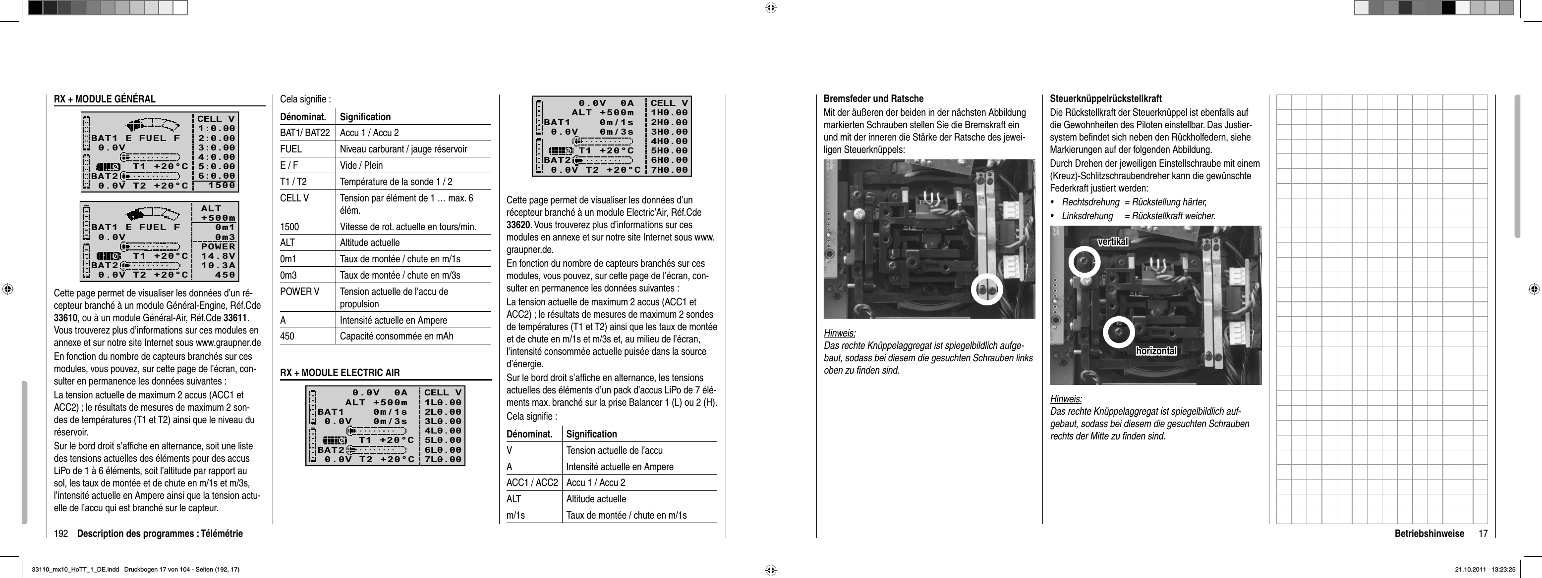 192 Description des programmes : Télémétrie0.0V   0m/3sBAT1    0m/1sBAT20.0V T2 +20°CT1 +20°CCELL V1H0.002H0.003H0.004H0.005H0.006H0.00    0.0V  0A   ALT +500m7H0.00Cette page permet de visualiser les données d’un récepteur branché à un module Electric’Air, Réf.Cde 33620. Vous trouverez plus d’informations sur ces modules en annexe et sur notre site Internet sous www.graupner.de.En fonction du nombre de capteurs branchés sur ces modules, vous pouvez, sur cette page de l’écran, con-sulter en permanence les données suivantes :La tension actuelle de maximum 2 accus (ACC1 et ACC2) ; le résultats de mesures de maximum 2 sondes de températures (T1 et T2) ainsi que les taux de montée et de chute en m/1s et m/3s et, au milieu de l’écran, l’intensité consommée actuelle puisée dans la source d’énergie. Sur le bord droit s’afﬁ che en alternance, les tensions actuelles des éléments d’un pack d’accus LiPo de 7 élé-ments max. branché sur la prise Balancer 1 (L) ou 2 (H).Cela signiﬁ e :Dénominat. Signiﬁ cationV Tension actuelle de l’accuA Intensité actuelle en AmpereACC1 / ACC2 Accu 1 / Accu 2ALT Altitude actuellem/1s Taux de montée / chute en m/1sRX + MODULE GÉNÉRAL0.0VBAT1BAT20.0V T2 +20°C     T1 +20°CE FUEL FCELL V1:0.002:0.003:0.004:0.005:0.006:0.0015000.0VBAT1BAT20.0V T2 +20°C     T1 +20°CE FUEL F ALT    +500m 0m1 0m3POWER   14.8V10.3A   450Cette page permet de visualiser les données d’un ré-cepteur branché à un module Général-Engine, Réf.Cde 33610, ou à un module Général-Air, Réf.Cde 33611.Vous trouverez plus d’informations sur ces modules en annexe et sur notre site Internet sous www.graupner.deEn fonction du nombre de capteurs branchés sur ces modules, vous pouvez, sur cette page de l’écran, con-sulter en permanence les données suivantes :La tension actuelle de maximum 2 accus (ACC1 et ACC2) ; le résultats de mesures de maximum 2 son-des de températures (T1 et T2) ainsi que le niveau du réservoir.Sur le bord droit s’afﬁ che en alternance, soit une liste des tensions actuelles des éléments pour des accus LiPo de 1 à 6 éléments, soit l’altitude par rapport au sol, les taux de montée et de chute en m/1s et m/3s, l’intensité actuelle en Ampere ainsi que la tension actu-elle de l’accu qui est branché sur le capteur.Cela signiﬁ e :Dénominat. Signiﬁ cationBAT1/ BAT22 Accu 1 / Accu 2FUEL Niveau carburant / jauge réservoirE / F Vide / PleinT1 / T2 Température de la sonde 1 / 2CELL V Tension par élément de 1 … max. 6 élém.1500 Vitesse de rot. actuelle en tours/min.ALT Altitude actuelle0m1 Taux de montée / chute en m/1s0m3 Taux de montée / chute en m/3sPOWER V Tension actuelle de l’accu de propulsionA Intensité actuelle en Ampere450 Capacité consommée en mAhRX + MODULE ELECTRIC AIR0.0V   0m/3sBAT1    0m/1sBAT20.0V T2 +20°CT1 +20°CCELL V1L0.002L0.003L0.004L0.005L0.006L0.00    0.0V  0A   ALT +500m7L0.0017BetriebshinweiseSteuerknüppelrückstellkraftDie Rückstellkraft der Steuerknüppel ist ebenfalls auf die Gewohnheiten des Piloten einstellbar. Das Justier-system beﬁ ndet sich neben den Rückholfedern, siehe Markierungen auf der folgenden Abbildung.Durch Drehen der jeweiligen Einstellschraube mit einem (Kreuz)-Schlitzschraubendreher kann die gewünschte Federkraft justiert werden:Rechtsdrehung  = Rückstellung härter,•Linksdrehung  = Rückstellkraft weicher.•horizontalhorizontalvertikalvertikalHinweis:Das rechte Knüppelaggregat ist spiegelbildlich auf-gebaut, sodass bei diesem die gesuchten Schrauben rechts der Mitte zu ﬁ nden sind.Bremsfeder und RatscheMit der äußeren der beiden in der nächsten Abbildung markierten Schrauben stellen Sie die Bremskraft ein und mit der inneren die Stärke der Ratsche des jewei-ligen Steuerknüppels: Hinweis:Das rechte Knüppelaggregat ist spiegelbildlich aufge-baut, sodass bei diesem die gesuchten Schrauben links oben zu ﬁ nden sind.33110_mx10_HoTT_1_DE.indd   Druckbogen 17 von 104 - Seiten (192, 17)33110_mx10_HoTT_1_DE.indd   Druckbogen 17 von 104 - Seiten (192, 17)21.10.2011   13:23:2521.10.2011   13:23:25