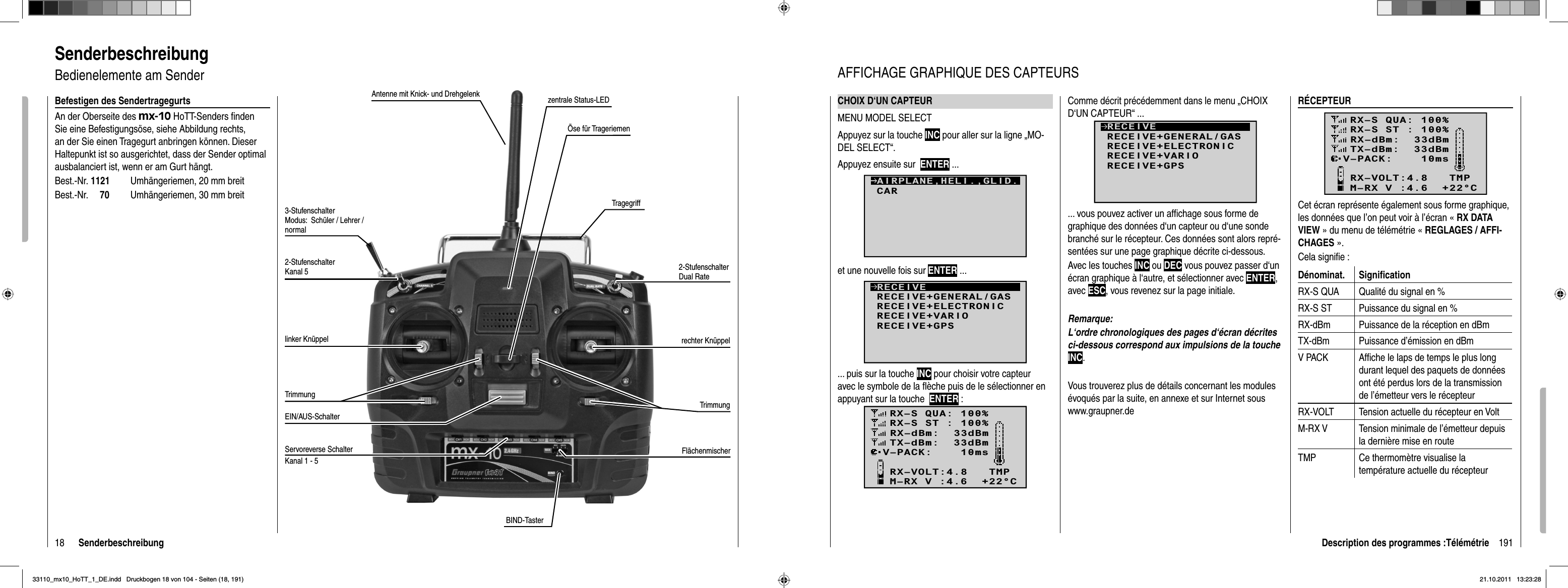 18 SenderbeschreibungSenderbeschreibungBedienelemente am SenderAntenne mit Knick- und Drehgelenk3-Stufenschalter Modus:  Schüler / Lehrer / normal2-Stufenschalter Kanal 5linker KnüppelTrimmungEIN/AUS-SchalterTrimmungrechter Knüppel2-Stufenschalter Dual RateTragegriffÖse für TrageriemenBefestigen des SendertragegurtsAn der Oberseite des mx-10 HoTT-Senders ﬁ nden Sie eine Befestigungsöse, siehe Abbildung rechts, an der Sie einen Tragegurt anbringen können. Dieser Haltepunkt ist so ausgerichtet, dass der Sender optimal ausbalanciert ist, wenn er am Gurt hängt. Best.-Nr. 1121  Umhängeriemen, 20 mm breitBest.-Nr.     70  Umhängeriemen, 30 mm breitzentrale Status-LEDServoreverse Schalter FlächenmischerKanal 1 - 5BIND-Taster191Description des programmes :TélémétrieCHOIX D‘UN CAPTEURMENU MODEL SELECTAppuyez sur la touche INC pour aller sur la ligne „MO-DEL SELECT“.Appuyez ensuite sur ENTER ...CARAIRPLANE,HELI.,GLID.et une nouvelle fois sur ENTER ...RECEIVERECEIVE+GENERAL/GASRECEIVE+ELECTRONICRECEIVE+VARIORECEIVE+GPS... puis sur la touche INC pour choisir votre capteur avec le symbole de la ﬂ èche puis de le sélectionner en appuyant sur la touche  ENTER :RX–S QUA: 100%RX–S ST : 100%TX–dBm:  33dBmRX–dBm:  33dBmRX–VOLT:4.8   TMPV–PACK:    10msCH OUTPUT TYPE:ONCEM–RX V :4.6  +22°CRÉCEPTEURRX–S QUA: 100%RX–S ST : 100%TX–dBm:  33dBmRX–dBm:  33dBmRX–VOLT:4.8   TMPV–PACK:    10msCH OUTPUT TYPE:ONCEM–RX V :4.6  +22°CCet écran représente également sous forme graphique, les données que l’on peut voir à l’écran « RX DATA VIEW » du menu de télémétrie « REGLAGES / AFFI-CHAGES ».Cela signiﬁ e :Dénominat. Signiﬁ cationRX-S QUA Qualité du signal en %RX-S ST Puissance du signal en %RX-dBm Puissance de la réception en dBmTX-dBm Puissance d’émission en dBmV PACK Afﬁ che le laps de temps le plus long durant lequel des paquets de données ont été perdus lors de la transmission de l’émetteur vers le récepteurRX-VOLT Tension actuelle du récepteur en VoltM-RX V Tension minimale de l’émetteur depuis la dernière mise en routeTMP Ce thermomètre visualise la température actuelle du récepteurAFFICHAGE GRAPHIQUE DES CAPTEURSComme décrit précédemment dans le menu „CHOIX D‘UN CAPTEUR“ ...RECEIVERECEIVE+GENERAL/GASRECEIVE+ELECTRONICRECEIVE+VARIORECEIVE+GPS... vous pouvez activer un afﬁ chage sous forme de graphique des données d‘un capteur ou d‘une sonde branché sur le récepteur. Ces données sont alors repré-sentées sur une page graphique décrite ci-dessous. Avec les touches INC ou DEC vous pouvez passer d‘un écran graphique à l‘autre, et sélectionner avec ENTER,avec ESC, vous revenez sur la page initiale.Remarque:L‘ordre chronologiques des pages d‘écran décrites ci-dessous correspond aux impulsions de la toucheINC.Vous trouverez plus de détails concernant les modules évoqués par la suite, en annexe et sur Internet sous www.graupner.de33110_mx10_HoTT_1_DE.indd   Druckbogen 18 von 104 - Seiten (18, 191)33110_mx10_HoTT_1_DE.indd   Druckbogen 18 von 104 - Seiten (18, 191)21.10.2011   13:23:2821.10.2011   13:23:28