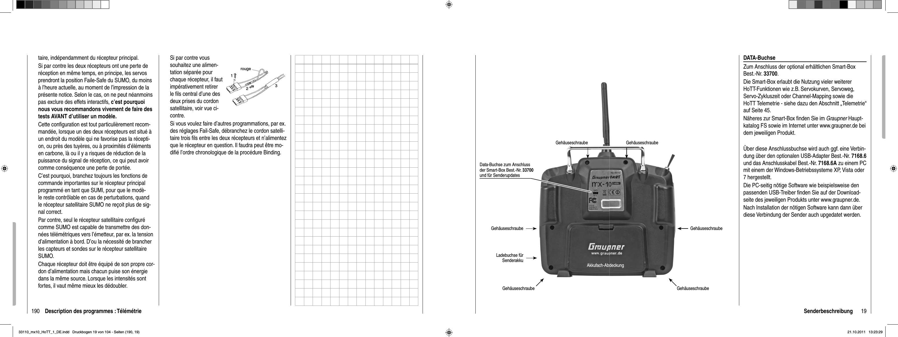 190 Description des programmes : Télémétrietaire, indépendamment du récepteur principal.Si par contre les deux récepteurs ont une perte de réception en même temps, en principe, les servos prendront la position Faile-Safe du SUMO, du moins à l’heure actuelle, au moment de l’impression de la présente notice. Selon le cas, on ne peut néanmoins pas exclure des effets interactifs, c’est pourquoi nous vous recommandons vivement de faire des tests AVANT d’utiliser un modèle.Cette conﬁ guration est tout particulièrement recom-mandée, lorsque un des deux récepteurs est situé à un endroit du modèle qui ne favorise pas la récepti-on, ou près des tuyères, ou à proximités d’éléments en carbone, là ou il y a risques de réduction de la puissance du signal de réception, ce qui peut avoir comme conséquence une perte de portée.C’est pourquoi, branchez toujours les fonctions de commande importantes sur le récepteur principal programmé en tant que SUMI, pour que le modè-le reste contrôlable en cas de perturbations, quand le récepteur satellitaire SUMO ne reçoit plus de sig-nal correct.Par contre, seul le récepteur satellitaire conﬁ guré comme SUMO est capable de transmettre des don-nées télémétriques vers l’émetteur, par ex. la tension d’alimentation à bord. D’ou la nécessité de brancher les capteurs et sondes sur le récepteur satellitaire SUMO.Chaque récepteur doit être équipé de son propre cor-don d’alimentation mais chacun puise son énergie dans la même source. Lorsque les intensités sont fortes, il vaut même mieux les dédoubler.Si par contre vous souhaitez une alimen-tation séparée pour chaque récepteur, il faut impérativement retirer le ﬁ ls central d’une des deux prises du cordon satellitaire, voir vue ci-contre.rouge123Si vous voulez faire d’autres programmations, par ex. des réglages Fail-Safe, débranchez le cordon satelli-taire trois ﬁ ls entre les deux récepteurs et n’alimentez que le récepteur en question. Il faudra peut être mo-diﬁ é l’ordre chronologique de la procédure Binding.19SenderbeschreibungGehäuseschraube GehäuseschraubeGehäuseschraube GehäuseschraubeAkkufach-AbdeckungGehäuseschraube GehäuseschraubeLadebuchse für Senderakku Data-Buchse zum Anschluss der Smart-Box Best.-Nr. 33700und für SenderupdatesDATA-BuchseZum Anschluss der optional erhältlichen Smart-Box Best.-Nr. 33700.Die Smart-Box erlaubt die Nutzung vieler weiterer HoTT-Funktionen wie z.B. Servokurven, Servoweg, Servo-Zykluszeit oder Channel-Mapping sowie die HoTT Telemetrie - siehe dazu den Abschnitt „Telemetrie“ auf Seite 45. Näheres zur Smart-Box ﬁ nden Sie im Graupner Haupt-katalog FS sowie im Internet unter www.graupner.de bei dem jeweiligen Produkt.Über diese Anschlussbuchse wird auch ggf. eine Verbin-dung über den optionalen USB-Adapter Best.-Nr. 7168.6und das Anschlusskabel Best.-Nr. 7168.6A zu einem PC mit einem der Windows-Betriebssysteme XP, Vista oder 7 hergestellt. Die PC-seitig nötige Software wie beispielsweise den passenden USB-Treiber ﬁ nden Sie auf der Download-seite des jeweiligen Produkts unter www.graupner.de. Nach Installation der nötigen Software kann dann über diese Verbindung der Sender auch upgedatet werden. 33110_mx10_HoTT_1_DE.indd   Druckbogen 19 von 104 - Seiten (190, 19)33110_mx10_HoTT_1_DE.indd   Druckbogen 19 von 104 - Seiten (190, 19)21.10.2011   13:23:2921.10.2011   13:23:29