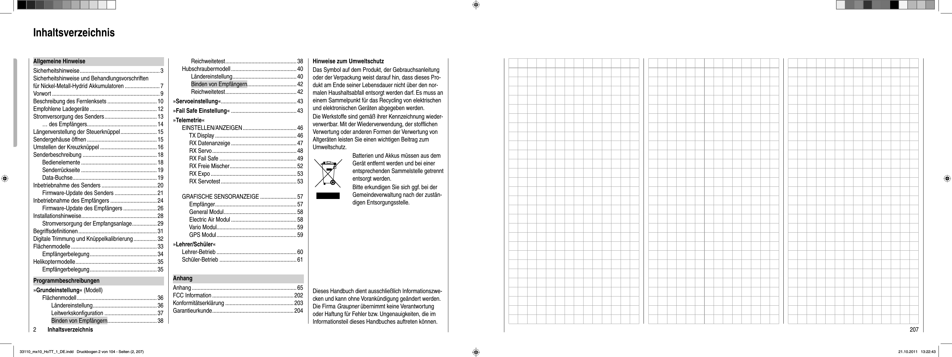 2InhaltsverzeichnisReichweitetest .................................................38Hubschraubermodell ............................................. 40Ländereinstellung ............................................ 40Binden von Empfängern..................................42Reichweitetest .................................................42»Servoeinstellung« ....................................................43»Fail Safe Einstellung« .............................................43»Telemetrie«EINSTELLEN/ANZEIGEN ..................................... 46     TX Display ........................................................ 46     RX Datenanzeige ............................................. 47     RX Servo .......................................................... 48     RX Fail Safe ..................................................... 49     RX Freie Mischer .............................................. 52     RX Expo ........................................................... 53     RX Servotest .................................................... 53GRAFISCHE SENSORANZEIGE .........................57     Empfänger ........................................................ 57     General Modul .................................................. 58     Electric Air Modul .............................................58     Vario Modul.......................................................59     GPS Modul ....................................................... 59»Lehrer/Schüler«Lehrer-Betrieb ....................................................... 60Schüler-Betrieb ..................................................... 61AnhangAnhang ........................................................................ 65FCC Information ........................................................ 202Konformitätserklärung ............................................... 203Garantieurkunde ........................................................ 204Allgemeine HinweiseSicherheitshinweise .......................................................3Sicherheitshinweise und Behandlungsvorschriften für Nickel-Metall-Hydrid Akkumulatoren ........................7Vorwort .......................................................................... 9Beschreibung des Fernlenksets ..................................10Empfohlene Ladegeräte .............................................. 12Stromversorgung des Senders .................................... 13… des Empfängers................................................ 14Längenverstellung der Steuerknüppel ......................... 15Sendergehäuse öffnen ................................................ 15Umstellen der Kreuzknüppel ....................................... 16Senderbeschreibung ...................................................18Bedienelemente .................................................... 18Senderrückseite ....................................................19Data-Buchse.......................................................... 19Inbetriebnahme des Senders ......................................20Firmware-Update des Senders .............................21Inbetriebnahme des Empfängers ................................ 24Firmware-Update des Empfängers .......................26Installationshinweise ....................................................28Stromversorgung der Empfangsanlage ................. 29Begriffsdeﬁ nitionen ...................................................... 31Digitale Trimmung und Knüppelkalibrierung ................32Flächenmodelle ........................................................... 33Empfängerbelegung .............................................. 34Helikoptermodelle ........................................................ 35Empfängerbelegung .............................................. 35Programmbeschreibungen»Grundeinstellung« (Modell)Flächenmodell ....................................................... 36Ländereinstellung ............................................ 36 Leitwerkskonﬁ guration ....................................37Binden von Empfängern..................................38InhaltsverzeichnisHinweise zum UmweltschutzDas Symbol auf dem Produkt, der Gebrauchsanleitung oder der Verpackung weist darauf hin, dass dieses Pro-dukt am Ende seiner Lebensdauer nicht über den nor-malen Haushaltsabfall entsorgt werden darf. Es muss an einem Sammelpunkt für das Recycling von elektrischen und elektronischen Geräten abgegeben werden. Die Werkstoffe sind gemäß ihrer Kennzeichnung wieder-verwertbar. Mit der Wiederverwendung, der stofﬂ ichen Verwertung oder anderen Formen der Verwertung von Altgeräten leisten Sie einen wichtigen Beitrag zum Umweltschutz. Batterien und Akkus müssen aus dem Gerät entfernt werden und bei einer entsprechenden Sammelstelle getrennt entsorgt werden.Bitte erkundigen Sie sich ggf. bei der Gemeindeverwaltung nach der zustän-digen Entsorgungsstelle.Dieses Handbuch dient ausschließlich Informationszwe-cken und kann ohne Vorankündigung geändert werden. Die Firma Graupner übernimmt keine Verantwortung oder Haftung für Fehler bzw. Ungenauigkeiten, die im Informationsteil dieses Handbuches auftreten können.20733110_mx10_HoTT_1_DE.indd   Druckbogen 2 von 104 - Seiten (2, 207)33110_mx10_HoTT_1_DE.indd   Druckbogen 2 von 104 - Seiten (2, 207)21.10.2011   13:22:4321.10.2011   13:22:43