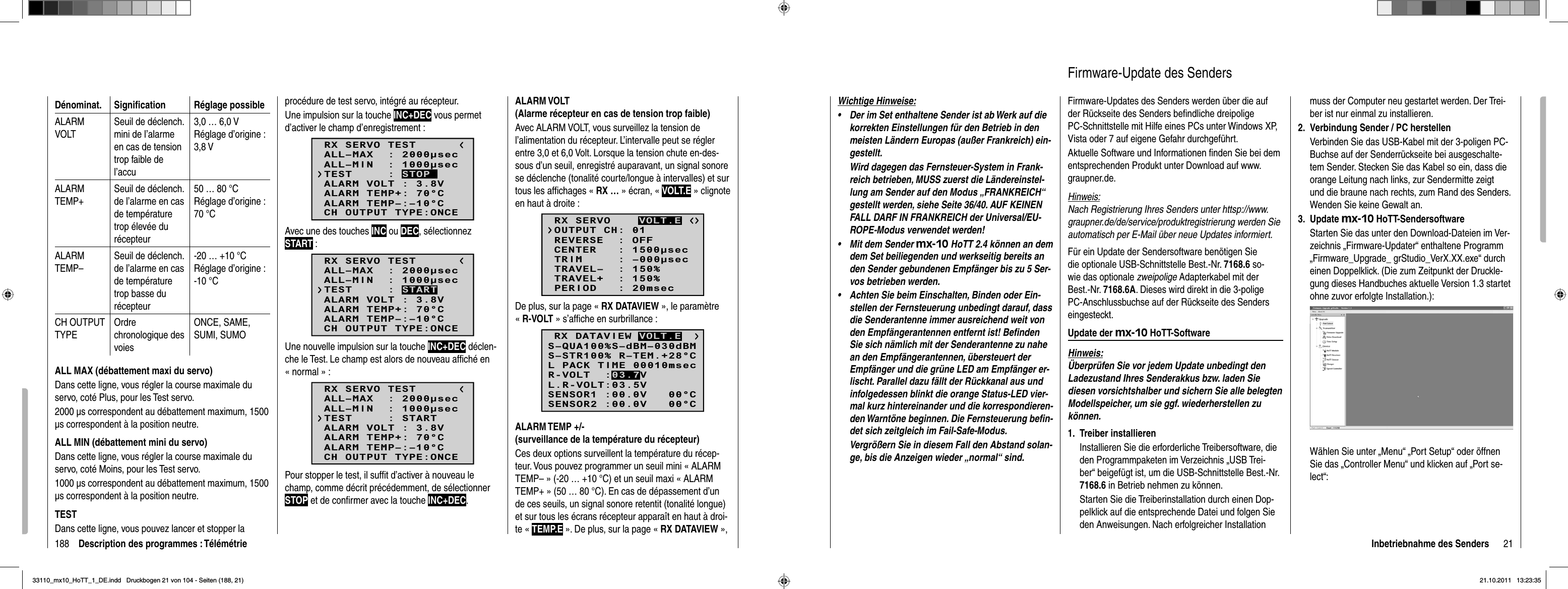 188 Description des programmes : TélémétrieDénominat. Signiﬁ cation Réglage possibleALARMVOLTSeuil de déclench. mini de l’alarme en cas de tension trop faible de l’accu3,0 … 6,0 VRéglage d’origine : 3,8 V ALARMTEMP+Seuil de déclench. de l’alarme en cas de température trop élevée du récepteur50 … 80 °CRéglage d’origine : 70 °CALARMTEMP–Seuil de déclench. de l’alarme en cas de température trop basse du récepteur-20 … +10 °CRéglage d’origine : -10 °CCH OUTPUT TYPEOrdrechronologique des voiesONCE, SAME, SUMI, SUMOALL MAX (débattement maxi du servo)Dans cette ligne, vous régler la course maximale du servo, coté Plus, pour les Test servo.2000 μs correspondent au débattement maximum, 1500 μs correspondent à la position neutre. ALL MIN (débattement mini du servo)Dans cette ligne, vous régler la course maximale du servo, coté Moins, pour les Test servo.1000 μs correspondent au débattement maximum, 1500 μs correspondent à la position neutre.TESTDans cette ligne, vous pouvez lancer et stopper la procédure de test servo, intégré au récepteur.Une impulsion sur la touche INC+DEC vous permet d’activer le champ d’enregistrement :RX SERVO TESTALL–MIN  : 1000secALL–MAX  : 2000secALARM VOLT : 3.8VALARM TEMP–:–10°CALARM TEMP+: 70°CCH OUTPUT TYPE:ONCETEST     : STOPAvec une des touches INC ou DEC, sélectionnez START :RX SERVO TESTALL–MIN  : 1000secALL–MAX  : 2000secALARM VOLT : 3.8VALARM TEMP–:–10°CALARM TEMP+: 70°CCH OUTPUT TYPE:ONCETEST     : STARTUne nouvelle impulsion sur la touche INC+DEC déclen-che le Test. Le champ est alors de nouveau afﬁ ché en « normal » :RX SERVO TESTALL–MIN  : 1000secALL–MAX  : 2000secALARM VOLT : 3.8VALARM TEMP–:–10°CALARM TEMP+: 70°CCH OUTPUT TYPE:ONCETEST     : STARTPour stopper le test, il sufﬁ t d’activer à nouveau le champ, comme décrit précédemment, de sélectionner STOP et de conﬁ rmer avec la touche INC+DEC.ALARM VOLT (Alarme récepteur en cas de tension trop faible)Avec ALARM VOLT, vous surveillez la tension de l’alimentation du récepteur. L’intervalle peut se régler entre 3,0 et 6,0 Volt. Lorsque la tension chute en-des-sous d’un seuil, enregistré auparavant, un signal sonore se déclenche (tonalité courte/longue à intervalles) et sur tous les afﬁ chages « RX … » écran, « VOLT.E » clignote en haut à droite :RX SERVOREVERSE  : OFFCENTER   : 1500secTRIM     : –000secTRAVEL–  : 150%OUTPUT CH: 01TRAVEL+  : 150%PERIOD   : 20msecVOLT.EDe plus, sur la page « RX DATAVIEW », le paramètre «R-VOLT » s’afﬁ che en surbrillance :S–STR100% R–TEM.+28°CL PACK TIME 00010msecL.R-VOLT:03.5VS–QUA100%S–dBM–030dBMSENSOR1 :00.0V   00°CSENSOR2 :00.0V   00°CR-VOLT  :03.7VRX DATAVIEW VOLT.EALARM TEMP +/- (surveillance de la température du récepteur)Ces deux options surveillent la température du récep-teur. Vous pouvez programmer un seuil mini « ALARM TEMP– » (-20 … +10 °C) et un seuil maxi « ALARM TEMP+ » (50 … 80 °C). En cas de dépassement d’un de ces seuils, un signal sonore retentit (tonalité longue) et sur tous les écrans récepteur apparaît en haut à droi-te « TEMP.E ». De plus, sur la page « RX DATAVIEW »,21Inbetriebnahme des SendersWichtige Hinweise:Der im Set enthaltene Sender ist ab Werk auf die •korrekten Einstellungen für den Betrieb in den meisten Ländern Europas (außer Frankreich) ein-gestellt. Wird dagegen das Fernsteuer-System in Frank-reich betrieben, MUSS zuerst die Ländereinstel-lung am Sender auf den Modus „FRANKREICH“ gestellt werden, siehe Seite 36/40. AUF KEINEN FALL DARF IN FRANKREICH der Universal/EU-ROPE-Modus verwendet werden!Mit dem Sender • mx-10 HoTT 2.4 können an dem dem Set beiliegenden und werkseitig bereits an den Sender gebundenen Empfänger bis zu 5 Ser-vos betrieben werden.Achten Sie beim Einschalten, Binden oder Ein-•stellen der Fernsteuerung unbedingt darauf, dass die Senderantenne immer ausreichend weit von den Empfängerantennen entfernt ist! Beﬁ nden Sie sich nämlich mit der Senderantenne zu nahe an den Empfängerantennen, übersteuert der Empfänger und die grüne LED am Empfänger er-lischt. Parallel dazu fällt der Rückkanal aus und infolgedessen blinkt die orange Status-LED vier-mal kurz hintereinander und die korrespondieren-den Warntöne beginnen. Die Fernsteuerung beﬁ n-det sich zeitgleich im Fail-Safe-Modus. Vergrößern Sie in diesem Fall den Abstand solan-ge, bis die Anzeigen wieder „normal“ sind.Firmware-Updates des Senders werden über die auf der Rückseite des Senders beﬁ ndliche dreipolige PC-Schnittstelle mit Hilfe eines PCs unter Windows XP, Vista oder 7 auf eigene Gefahr durchgeführt. Aktuelle Software und Informationen ﬁ nden Sie bei dem entsprechenden Produkt unter Download auf www.graupner.de. Hinweis:Nach Registrierung Ihres Senders unter httsp://www.graupner.de/de/service/produktregistrierung werden Sie automatisch per E-Mail über neue Updates informiert. Für ein Update der Sendersoftware benötigen Sie die optionale USB-Schnittstelle Best.-Nr. 7168.6 so-wie das optionale zweipolige Adapterkabel mit der Best.-Nr. 7168.6A. Dieses wird direkt in die 3-polige PC-Anschlussbuchse auf der Rückseite des Senders eingesteckt. Update der mx-10 HoTT-SoftwareHinweis:Überprüfen Sie vor jedem Update unbedingt den Ladezustand Ihres Senderakkus bzw. laden Sie diesen vorsichtshalber und sichern Sie alle belegten Modellspeicher, um sie ggf. wiederherstellen zu können. Treiber installieren1. Installieren Sie die erforderliche Treibersoftware, die den Programmpaketen im Verzeichnis „USB Trei-ber“ beigefügt ist, um die USB-Schnittstelle Best.-Nr. 7168.6 in Betrieb nehmen zu können.Starten Sie die Treiberinstallation durch einen Dop-pelklick auf die entsprechende Datei und folgen Sie den Anweisungen. Nach erfolgreicher Installation Firmware-Update des Sendersmuss der Computer neu gestartet werden. Der Trei-ber ist nur einmal zu installieren.Verbindung Sender / PC herstellen2. Verbinden Sie das USB-Kabel mit der 3-poligen PC-Buchse auf der Senderrückseite bei ausgeschalte-tem Sender. Stecken Sie das Kabel so ein, dass die orange Leitung nach links, zur Sendermitte zeigt und die braune nach rechts, zum Rand des Senders. Wenden Sie keine Gewalt an.Update 3.  mx-10 HoTT-SendersoftwareStarten Sie das unter den Download-Dateien im Ver-zeichnis „Firmware-Updater“ enthaltene Programm „Firmware_Upgrade_ grStudio_VerX.XX.exe“ durch einen Doppelklick. (Die zum Zeitpunkt der Druckle-gung dieses Handbuches aktuelle Version 1.3 startet ohne zuvor erfolgte Installation.):Wählen Sie unter „Menu“ „Port Setup“ oder öffnen Sie das „Controller Menu“ und klicken auf „Port se-lect“:33110_mx10_HoTT_1_DE.indd   Druckbogen 21 von 104 - Seiten (188, 21)33110_mx10_HoTT_1_DE.indd   Druckbogen 21 von 104 - Seiten (188, 21)21.10.2011   13:23:3521.10.2011   13:23:35