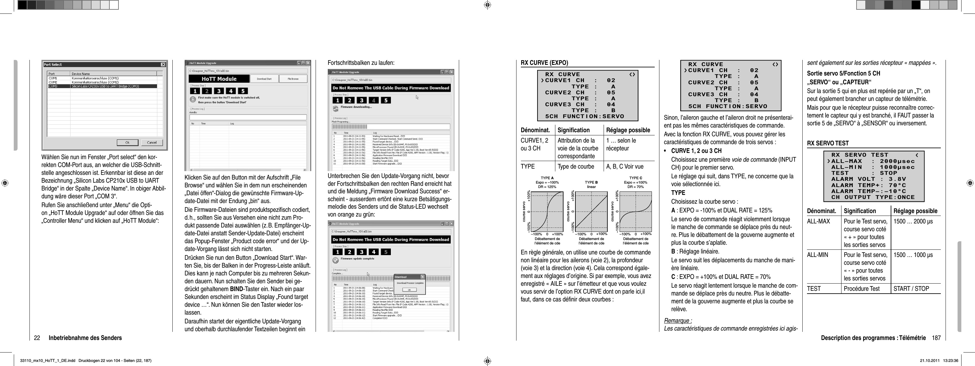22 Inbetriebnahme des SendersWählen Sie nun im Fenster „Port select“ den kor-rekten COM-Port aus, an welcher die USB-Schnitt-stelle angeschlossen ist. Erkennbar ist diese an der Bezeichnung „Silicon Labs CP210x USB to UART Bridge“ in der Spalte „Device Name“. In obiger Abbil-dung wäre dieser Port „COM 3“.Rufen Sie anschließend unter „Menu“ die Opti-on „HoTT Module Upgrade“ auf oder öffnen Sie das „Controller Menu“ und klicken auf „HoTT Module“:Klicken Sie auf den Button mit der Aufschrift „File Browse“ und wählen Sie in dem nun erscheinenden „Datei öffen“-Dialog die gewünschte Firmware-Up-date-Datei mit der Endung „bin“ aus.Die Firmware-Dateien sind produktspeziﬁ sch codiert, d. h., sollten Sie aus Versehen eine nicht zum Pro-dukt passende Datei auswählen (z. B. Empfänger-Up-date-Datei anstatt Sender-Update-Datei) erscheint das Popup-Fenster „Product code error“ und der Up-date-Vorgang lässt sich nicht starten.Drücken Sie nun den Button „Download Start“. War-ten Sie, bis der Balken in der Progress-Leiste anläuft. Dies kann je nach Computer bis zu mehreren Sekun-den dauern. Nun schalten Sie den Sender bei ge-drückt gehaltenem BIND-Taster ein. Nach ein paar Sekunden erscheint im Status Display „Found target device …“. Nun können Sie den Taster wieder los-lassen. Daraufhin startet der eigentliche Update-Vorgang und oberhalb durchlaufender Textzeilen beginnt ein Fortschrittsbalken zu laufen:Unterbrechen Sie den Update-Vorgang nicht, bevor der Fortschrittsbalken den rechten Rand erreicht hat und die Meldung „Firmware Download Success“ er-scheint - ausserdem ertönt eine kurze Betsätigungs-melodie des Senders und die Status-LED wechselt von orange zu grün:187Description des programmes : TélémétrieRX CURVE (EXPO)RX CURVE      TYPE :   ACURVE1 CH  :  02      TYPE :   ACURVE2 CH  :  05      TYPE :   BCURVE3 CH  :  045CH FUNCTION:SERVODénominat. Signiﬁ cation Réglage possibleCURVE1, 2 ou 3 CHAttribution de la voie de la courbe correspondante1 … selon le récepteurTYPE Type de courbe A, B, C Voir vueExpo = +100%–100% +100%0–100% +100%0Expo = –100%TYPE A–100% +100%0–100% +100%0linear–100% +100%0–100% +100%0TYPE BTYPE CDR = 125% DR = 70%course servoDébattement del’élément de cdecourse servoDébattement del’élément de cdecourse servoDébattement del’élément de cdeEn règle générale, on utilise une courbe de commande non linéaire pour les ailerons (voie 2), la profondeur (voie 3) et la direction (voie 4). Cela correspond égale-ment aux réglages d’origine. Si par exemple, vous avez enregistré « AILE » sur l’émetteur et que vous voulez vous servir de l’option RX CURVE dont on parle ici,il faut, dans ce cas déﬁ nir deux courbes :RX CURVE      TYPE :   ACURVE1 CH  :  02      TYPE :   ACURVE2 CH  :  05      TYPE :   BCURVE3 CH  :  045CH FUNCTION:SERVOSinon, l’aileron gauche et l’aileron droit ne présenterai-ent pas les mêmes caractéristiques de commande.Avec la fonction RX CURVE, vous pouvez gérer les caractéristiques de commande de trois servos :CURVE 1, 2 ou 3 CH•Choisissez une première voie de commande (INPUT CH) pour le premier servo.Le réglage qui suit, dans TYPE, ne concerne que la voie sélectionnée ici.TYPEChoisissez la courbe servo :A : EXPO = -100% et DUAL RATE = 125%Le servo de commande réagit violemment lorsque le manche de commande se déplace près du neut-re. Plus le débattement de la gouverne augmente et plus la courbe s’aplatie.B : Réglage linéaire. Le servo suit les déplacements du manche de mani-ère linéaire.C : EXPO = +100% et DUAL RATE = 70%Le servo réagit lentement lorsque le manche de com-mande se déplace près du neutre. Plus le débatte-ment de la gouverne augmente et plus la courbe se relève.Remarque :Les caractéristiques de commande enregistrées ici agis-sent également sur les sorties récepteur « mappées ».Sortie servo 5/Fonction 5 CH„SERVO“ ou „CAPTEUR“Sur la sortie 5 qui en plus est repérée par un „T“, on peut également brancher un capteur de télémétrie.Mais pour que le récepteur puisse reconnaître correc-tement le capteur qui y est branché, il FAUT passer la sortie 5 de „SERVO“ à „SENSOR“ ou inversement.RX SERVO TESTRX SERVO TESTALL–MIN  : 1000secALL–MAX  : 2000secALARM VOLT : 3.8VTEST     : STOPALARM TEMP–:–10°CALARM TEMP+: 70°CCH OUTPUT TYPE:ONCEDénominat. Signiﬁ cation Réglage possibleALL-MAX Pour le Test servo, course servo coté « + » pour toutes les sorties servos1500 … 2000 μsALL-MIN Pour le Test servo, course servo coté « - » pour toutes les sorties servos1500 … 1000 μsTEST Procédure Test START / STOP33110_mx10_HoTT_1_DE.indd   Druckbogen 22 von 104 - Seiten (22, 187)33110_mx10_HoTT_1_DE.indd   Druckbogen 22 von 104 - Seiten (22, 187)21.10.2011   13:23:3621.10.2011   13:23:36