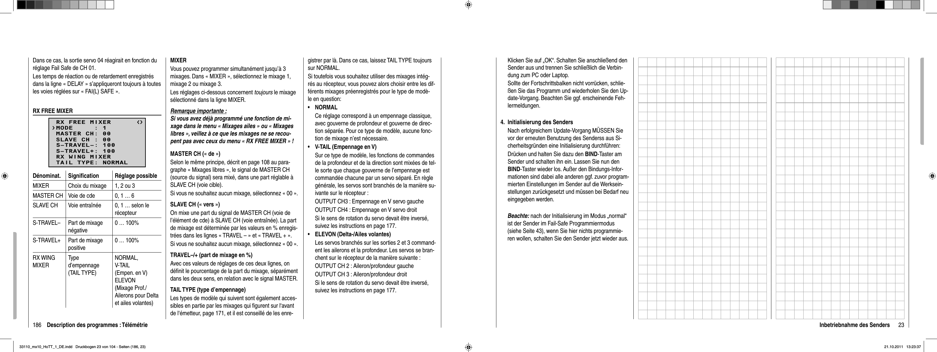 186 Description des programmes : TélémétrieDans ce cas, la sortie servo 04 réagirait en fonction du réglage Fail Safe de CH 01.Les temps de réaction ou de retardement enregistrés dans la ligne « DELAY » s’appliqueront toujours à toutes les voies réglées sur « FAI(L) SAFE ».RX FREE MIXERRX FREE MIXERMASTER CH: 00SLAVE CH : 00S–TRAVEL–: 100S–TRAVEL+: 100MODE     : 1RX WING MIXERTAIL TYPE: NORMALDénominat. Signiﬁ cation Réglage possibleMIXER Choix du mixage 1, 2 ou 3MASTER CH Voie de cde 0, 1 … 6SLAVE CH Voie entraînée 0, 1 … selon le récepteurS-TRAVEL– Part de mixage négative0 … 100%S-TRAVEL+ Part de mixage positive0 … 100%RX WING MIXERType d’empennage(TAIL TYPE)NORMAL,V-TAIL (Empen. en V)ELEVON (Mixage Prof./Ailerons pour Delta et ailes volantes)MIXERVous pouvez programmer simultanément jusqu’à 3 mixages. Dans « MIXER », sélectionnez le mixage 1, mixage 2 ou mixage 3.Les réglages ci-dessous concernent toujours le mixage sélectionné dans la ligne MIXER.Remarque importante :Si vous avez déjà programmé une fonction de mi-xage dans le menu « Mixages ailes » ou « Mixages libres », veillez à ce que les mixages ne se recou-pent pas avec ceux du menu « RX FREE MIXER » !MASTER CH (« de »)Selon le même principe, décrit en page 108 au para-graphe « Mixages libres », le signal de MASTER CH (source du signal) sera mixé, dans une part réglable à SLAVE CH (voie cible).Si vous ne souhaitez aucun mixage, sélectionnez « 00 ».SLAVE CH (« vers »)On mixe une part du signal de MASTER CH (voie de l’élément de cde) à SLAVE CH (voie entraînée). La part de mixage est déterminée par les valeurs en % enregis-trées dans les lignes « TRAVEL – » et « TRAVEL + ».Si vous ne souhaitez aucun mixage, sélectionnez « 00 ».TRAVEL–/+ (part de mixage en %)Avec ces valeurs de réglages de ces deux lignes, on déﬁ nit le pourcentage de la part du mixage, séparément dans les deux sens, en relation avec le signal MASTER.TAIL TYPE (type d’empennage)Les types de modèle qui suivent sont également acces-sibles en partie par les mixages qui ﬁ gurent sur l‘avant de l‘émetteur, page 171, et il est conseillé de les enre-gistrer par là. Dans ce cas, laissez TAIL TYPE toujours sur NORMAL.Si toutefois vous souhaitez utiliser des mixages intég-rés au récepteur, vous pouvez alors choisir entre les dif-férents mixages préenregistrés pour le type de modè-le en question:NORMAL• Ce réglage correspond à un empennage classique, avec gouverne de profondeur et gouverne de direc-tion séparée. Pour ce type de modèle, aucune fonc-tion de mixage n’est nécessaire.V-TAIL (Empennage en V)•Sur ce type de modèle, les fonctions de commandes de la profondeur et de la direction sont mixées de tel-le sorte que chaque gouverne de l’empennage est commandée chacune par un servo séparé. En règle générale, les servos sont branchés de la manière su-ivante sur le récepteur :OUTPUT CH3 : Empennage en V servo gaucheOUTPUT CH4 : Empennage en V servo droitSi le sens de rotation du servo devait être inversé, suivez les instructions en page 177.ELEVON (Delta-/Ailes volantes)•Les servos branchés sur les sorties 2 et 3 command-ent les ailerons et la profondeur. Les servos se bran-chent sur le récepteur de la manière suivante :OUTPUT CH 2 : Aileron/profondeur gaucheOUTPUT CH 3 : Aileron/profondeur droitSi le sens de rotation du servo devait être inversé, suivez les instructions en page 177.23Inbetriebnahme des SendersKlicken Sie auf „OK“. Schalten Sie anschließend den Sender aus und trennen Sie schließlich die Verbin-dung zum PC oder Laptop.Sollte der Fortschrittsbalken nicht vorrücken, schlie-ßen Sie das Programm und wiederholen Sie den Up-date-Vorgang. Beachten Sie ggf. erscheinende Feh-lermeldungen.I4.  nitialisierung des SendersNach erfolgreichem Update-Vorgang MÜSSEN Sie vor der erneuten Benutzung des Senderss aus Si-cherheitsgründen eine Initialisierung durchführen:Drücken und halten Sie dazu den BIND-Taster am Sender und schalten ihn ein. Lassen Sie nun den BIND-Taster wieder los. Außer den Bindungs-Infor-mationen sind dabei alle anderen ggf. zuvor program-mierten Einstellungen im Sender auf die Werksein-stellungen zurückgesetzt und müssen bei Bedarf neu eingegeben werden. Beachte: nach der Initialisierung im Modus „normal“    ist der Sender im Fail-Safe Programmiermodus    (siehe Seite 43), wenn Sie hier nichts programmie-   ren wollen, schalten Sie den Sender jetzt wieder aus. 33110_mx10_HoTT_1_DE.indd   Druckbogen 23 von 104 - Seiten (186, 23)33110_mx10_HoTT_1_DE.indd   Druckbogen 23 von 104 - Seiten (186, 23)21.10.2011   13:23:3721.10.2011   13:23:37