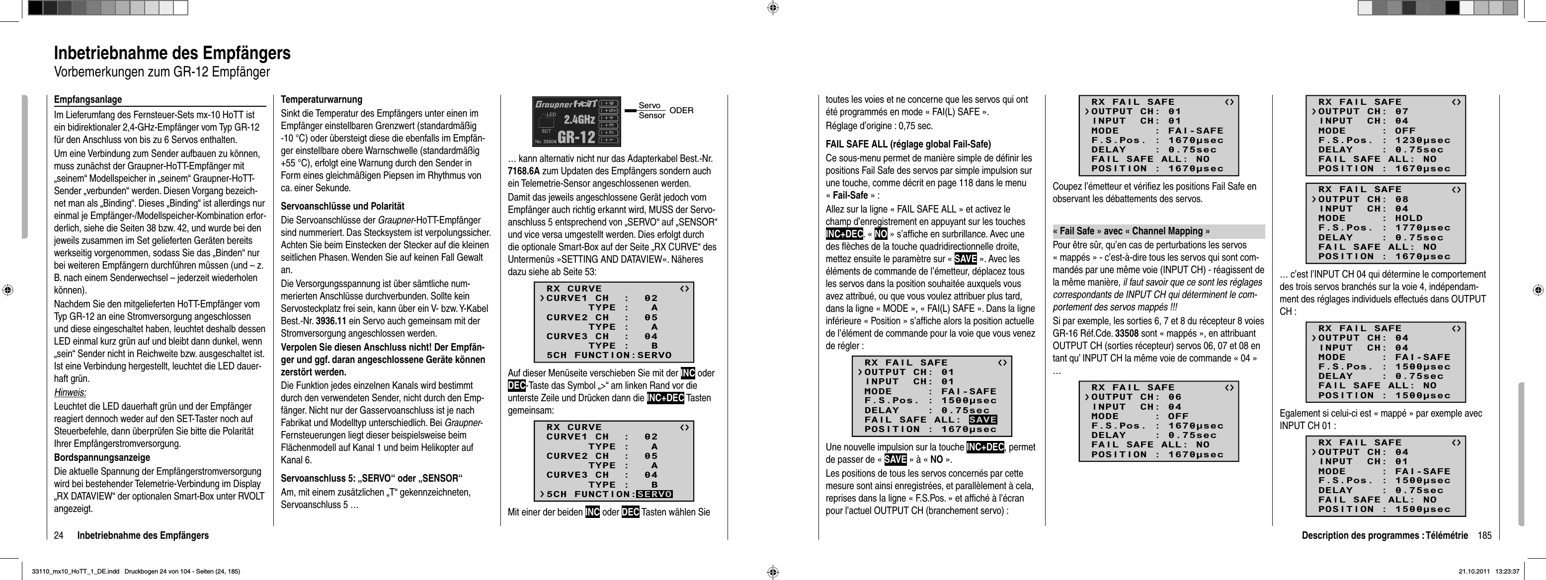 24 Inbetriebnahme des EmpfängersTemperaturwarnungSinkt die Temperatur des Empfängers unter einen im Empfänger einstellbaren Grenzwert (standardmäßig -10 °C) oder übersteigt diese die ebenfalls im Empfän-ger einstellbare obere Warnschwelle (standardmäßig +55 °C), erfolgt eine Warnung durch den Sender in Form eines gleichmäßigen Piepsen im Rhythmus von ca. einer Sekunde.Servoanschlüsse und PolaritätDie Servoanschlüsse der Graupner-HoTT-Empfänger sind nummeriert. Das Stecksystem ist verpolungssicher. Achten Sie beim Einstecken der Stecker auf die kleinen seitlichen Phasen. Wenden Sie auf keinen Fall Gewalt an. Die Versorgungsspannung ist über sämtliche num-merierten Anschlüsse durchverbunden. Sollte kein Servosteckplatz frei sein, kann über ein V- bzw. Y-Kabel Best.-Nr. 3936.11 ein Servo auch gemeinsam mit der Stromversorgung angeschlossen werden.Verpolen Sie diesen Anschluss nicht! Der Empfän-ger und ggf. daran angeschlossene Geräte können zerstört werden.Die Funktion jedes einzelnen Kanals wird bestimmt durch den verwendeten Sender, nicht durch den Emp-fänger. Nicht nur der Gasservoanschluss ist je nach Fabrikat und Modelltyp unterschiedlich. Bei Graupner-Fernsteuerungen liegt dieser beispielsweise beim Flächenmodell auf Kanal 1 und beim Helikopter auf Kanal 6. Servoanschluss 5: „SERVO“ oder „SENSOR“Am, mit einem zusätzlichen „T“ gekennzeichneten, Servoanschluss 5 …Servo Sensor ODER… kann alternativ nicht nur das Adapterkabel Best.-Nr. 7168.6A zum Updaten des Empfängers sondern auch ein Telemetrie-Sensor angeschlossenen werden. Damit das jeweils angeschlossene Gerät jedoch vom Empfänger auch richtig erkannt wird, MUSS der Servo-anschluss 5 entsprechend von „SERVO“ auf „SENSOR“ und vice versa umgestellt werden. Dies erfolgt durch die optionale Smart-Box auf der Seite „RX CURVE“ des Untermenüs »SETTING AND DATAVIEW«. Näheres dazu siehe ab Seite 53:RX CURVE      TYPE :   ACURVE1 CH  :  02      TYPE :   ACURVE2 CH  :  05      TYPE :   BCURVE3 CH  :  045CH FUNCTION:SERVOAuf dieser Menüseite verschieben Sie mit der INC oder DEC-Taste das Symbol „&gt;“ am linken Rand vor die unterste Zeile und Drücken dann die INC+DEC Tasten gemeinsam:RX CURVE      TYPE :   ACURVE1 CH  :  02      TYPE :   ACURVE2 CH  :  05      TYPE :   BCURVE3 CH  :  045CH FUNCTION:SERVOMit einer der beiden INC oder DEC Tasten wählen Sie Inbetriebnahme des EmpfängersVorbemerkungen zum GR-12 EmpfängerEmpfangsanlageIm Lieferumfang des Fernsteuer-Sets mx-10 HoTT ist ein bidirektionaler 2,4-GHz-Empfänger vom Typ GR-12 für den Anschluss von bis zu 6 Servos enthalten.Um eine Verbindung zum Sender aufbauen zu können, muss zunächst der Graupner-HoTT-Empfänger mit „seinem“ Modellspeicher in „seinem“ Graupner-HoTT-Sender „verbunden“ werden. Diesen Vorgang bezeich-net man als „Binding“. Dieses „Binding“ ist allerdings nur einmal je Empfänger-/Modellspeicher-Kombination erfor-derlich, siehe die Seiten 38 bzw. 42, und wurde bei den jeweils zusammen im Set gelieferten Geräten bereits werkseitig vorgenommen, sodass Sie das „Binden“ nur bei weiteren Empfängern durchführen müssen (und – z. B. nach einem Senderwechsel – jederzeit wiederholen können).Nachdem Sie den mitgelieferten HoTT-Empfänger vom Typ GR-12 an eine Stromversorgung angeschlossen und diese eingeschaltet haben, leuchtet deshalb dessen LED einmal kurz grün auf und bleibt dann dunkel, wenn „sein“ Sender nicht in Reichweite bzw. ausgeschaltet ist. Ist eine Verbindung hergestellt, leuchtet die LED dauer-haft grün.Hinweis:Leuchtet die LED dauerhaft grün und der Empfänger reagiert dennoch weder auf den SET-Taster noch auf Steuerbefehle, dann überprüfen Sie bitte die Polarität Ihrer Empfängerstromversorgung.BordspannungsanzeigeDie aktuelle Spannung der Empfängerstromversorgung wird bei bestehender Telemetrie-Verbindung im Display „RX DATAVIEW“ der optionalen Smart-Box unter RVOLT angezeigt.185Description des programmes : Télémétrietoutes les voies et ne concerne que les servos qui ont été programmés en mode « FAI(L) SAFE ».Réglage d’origine : 0,75 sec.FAIL SAFE ALL (réglage global Fail-Safe)Ce sous-menu permet de manière simple de déﬁ nir les positions Fail Safe des servos par simple impulsion sur une touche, comme décrit en page 118 dans le menu «Fail-Safe » :Allez sur la ligne « FAIL SAFE ALL » et activez le champ d’enregistrement en appuyant sur les touches INC+DEC. « NO » s’afﬁ che en surbrillance. Avec une des ﬂ èches de la touche quadridirectionnelle droite, mettez ensuite le paramètre sur « SAVE ». Avec les éléments de commande de l’émetteur, déplacez tous les servos dans la position souhaitée auxquels vous avez attribué, ou que vous voulez attribuer plus tard, dans la ligne « MODE », « FAI(L) SAFE ». Dans la ligne inférieure « Position » s’afﬁ che alors la position actuelle de l’élément de commande pour la voie que vous venez de régler :RX FAIL SAFEINPUT  CH: 01MODE     : FAI-SAFEF.S.Pos. : 1500secDELAY    : 0.75secOUTPUT CH: 01POSITION : 1670secFAIL SAFE ALL: SAVEUne nouvelle impulsion sur la touche INC+DEC, permet de passer de « SAVE » à « NO ». Les positions de tous les servos concernés par cette mesure sont ainsi enregistrées, et parallèlement à cela, reprises dans la ligne « F.S.Pos. » et afﬁ ché à l’écran pour l’actuel OUTPUT CH (branchement servo) :RX FAIL SAFEINPUT  CH: 01MODE     : FAI-SAFEF.S.Pos. : 1670secDELAY    : 0.75secOUTPUT CH: 01POSITION : 1670secFAIL SAFE ALL: NOCoupez l’émetteur et vériﬁ ez les positions Fail Safe en observant les débattements des servos.« Fail Safe » avec « Channel Mapping »Pour être sûr, qu’en cas de perturbations les servos « mappés » - c’est-à-dire tous les servos qui sont com-mandés par une même voie (INPUT CH) - réagissent de la même manière, il faut savoir que ce sont les réglages correspondants de INPUT CH qui déterminent le com-portement des servos mappés !!!Si par exemple, les sorties 6, 7 et 8 du récepteur 8 voies GR-16 Réf.Cde. 33508 sont « mappés », en attribuant OUTPUT CH (sorties récepteur) servos 06, 07 et 08 en tant qu’ INPUT CH la même voie de commande « 04 » …RX FAIL SAFEINPUT  CH: 04MODE     : OFFF.S.Pos. : 1670secDELAY    : 0.75secOUTPUT CH: 06POSITION : 1670secFAIL SAFE ALL: NORX FAIL SAFEINPUT  CH: 04MODE     : OFFF.S.Pos. : 1230secDELAY    : 0.75secOUTPUT CH: 07POSITION : 1670secFAIL SAFE ALL: NORX FAIL SAFEINPUT  CH: 04MODE     : HOLDF.S.Pos. : 1770secDELAY    : 0.75secOUTPUT CH: 08POSITION : 1670secFAIL SAFE ALL: NO… c’est l’INPUT CH 04 qui détermine le comportement des trois servos branchés sur la voie 4, indépendam-ment des réglages individuels effectués dans OUTPUT CH :RX FAIL SAFEINPUT  CH: 04MODE     : FAI-SAFEF.S.Pos. : 1500secDELAY    : 0.75secOUTPUT CH: 04POSITION : 1500secFAIL SAFE ALL: NOEgalement si celui-ci est « mappé » par exemple avec INPUT CH 01 :RX FAIL SAFEINPUT  CH: 01MODE     : FAI-SAFEF.S.Pos. : 1500secDELAY    : 0.75secOUTPUT CH: 04POSITION : 1500secFAIL SAFE ALL: NO33110_mx10_HoTT_1_DE.indd   Druckbogen 24 von 104 - Seiten (24, 185)33110_mx10_HoTT_1_DE.indd   Druckbogen 24 von 104 - Seiten (24, 185)21.10.2011   13:23:3721.10.2011   13:23:37