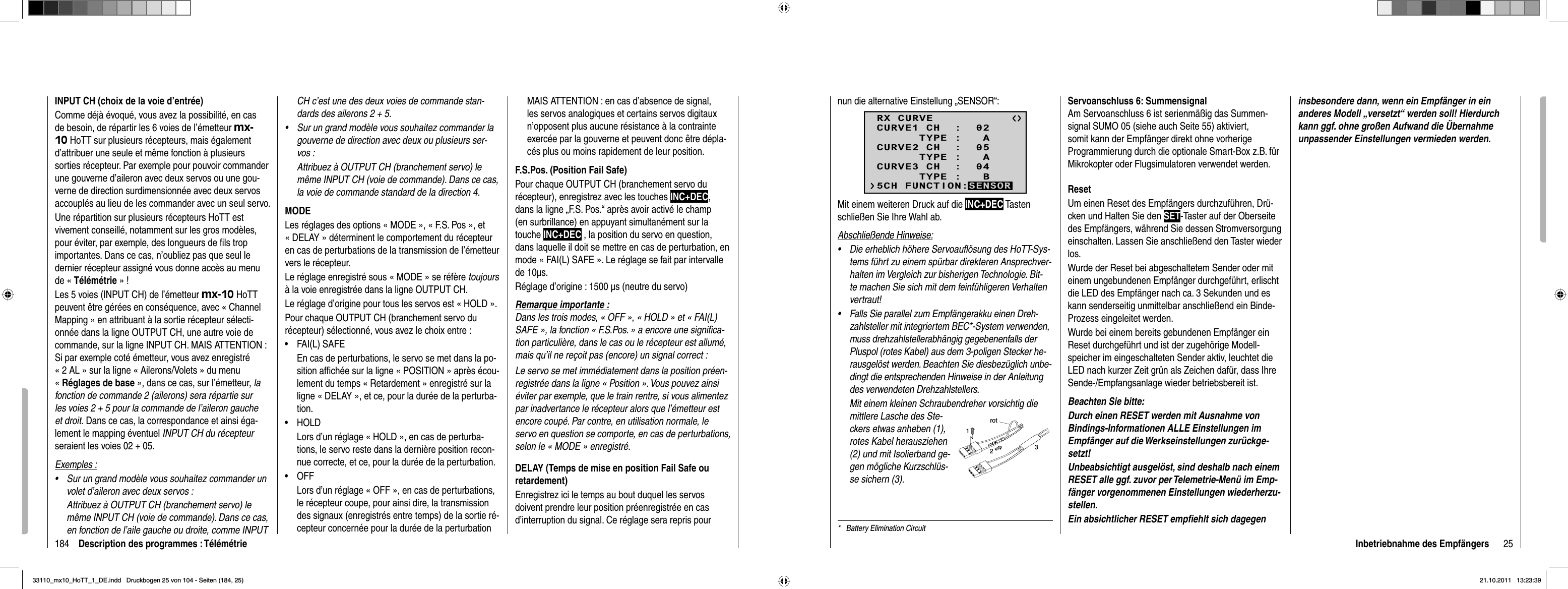 184 Description des programmes : TélémétrieINPUT CH (choix de la voie d’entrée)Comme déjà évoqué, vous avez la possibilité, en cas de besoin, de répartir les 6 voies de l’émetteur mx-10 HoTT sur plusieurs récepteurs, mais également d’attribuer une seule et même fonction à plusieurs sorties récepteur. Par exemple pour pouvoir commander une gouverne d’aileron avec deux servos ou une gou-verne de direction surdimensionnée avec deux servos accouplés au lieu de les commander avec un seul servo.Une répartition sur plusieurs récepteurs HoTT est vivement conseillé, notamment sur les gros modèles, pour éviter, par exemple, des longueurs de ﬁ ls trop importantes. Dans ce cas, n’oubliez pas que seul le dernier récepteur assigné vous donne accès au menu de « Télémétrie » !Les 5 voies (INPUT CH) de l’émetteur mx-10 HoTT peuvent être gérées en conséquence, avec « Channel Mapping » en attribuant à la sortie récepteur sélecti-onnée dans la ligne OUTPUT CH, une autre voie de commande, sur la ligne INPUT CH. MAIS ATTENTION : Si par exemple coté émetteur, vous avez enregistré « 2 AL » sur la ligne « Ailerons/Volets » du menu «Réglages de base », dans ce cas, sur l’émetteur, lafonction de commande 2 (ailerons) sera répartie sur les voies 2 + 5 pour la commande de l’aileron gauche et droit. Dans ce cas, la correspondance et ainsi éga-lement le mapping éventuel INPUT CH du récepteurseraient les voies 02 + 05.Exemples :Sur un grand modèle vous souhaitez commander un •volet d’aileron avec deux servos :Attribuez à OUTPUT CH (branchement servo) le même INPUT CH (voie de commande). Dans ce cas, en fonction de l’aile gauche ou droite, comme INPUT CH c’est une des deux voies de commande stan-dards des ailerons 2 + 5.Sur un grand modèle vous souhaitez commander la •gouverne de direction avec deux ou plusieurs ser-vos :Attribuez à OUTPUT CH (branchement servo) le même INPUT CH (voie de commande). Dans ce cas, la voie de commande standard de la direction 4.MODELes réglages des options « MODE », « F.S. Pos », et « DELAY » déterminent le comportement du récepteur en cas de perturbations de la transmission de l’émetteur vers le récepteur.Le réglage enregistré sous « MODE » se réfère toujoursà la voie enregistrée dans la ligne OUTPUT CH.Le réglage d’origine pour tous les servos est « HOLD ».Pour chaque OUTPUT CH (branchement servo du récepteur) sélectionné, vous avez le choix entre :FAI(L) SAFE•En cas de perturbations, le servo se met dans la po-sition afﬁ chée sur la ligne « POSITION » après écou-lement du temps « Retardement » enregistré sur la ligne « DELAY », et ce, pour la durée de la perturba-tion.HOLD• Lors d’un réglage « HOLD », en cas de perturba-tions, le servo reste dans la dernière position recon-nue correcte, et ce, pour la durée de la perturbation.OFF• Lors d’un réglage « OFF », en cas de perturbations, le récepteur coupe, pour ainsi dire, la transmission des signaux (enregistrés entre temps) de la sortie ré-cepteur concernée pour la durée de la perturbationMAIS ATTENTION : en cas d’absence de signal, les servos analogiques et certains servos digitaux n’opposent plus aucune résistance à la contrainte exercée par la gouverne et peuvent donc être dépla-cés plus ou moins rapidement de leur position.F.S.Pos. (Position Fail Safe)Pour chaque OUTPUT CH (branchement servo du récepteur), enregistrez avec les touches INC+DEC,dans la ligne „F.S. Pos.“ après avoir activé le champ (en surbrillance) en appuyant simultanément sur la  touche INC+DEC , la position du servo en question, dans laquelle il doit se mettre en cas de perturbation, en mode « FAI(L) SAFE ». Le réglage se fait par intervalle de 10μs.Réglage d’origine : 1500 μs (neutre du servo)Remarque importante :Dans les trois modes, « OFF », « HOLD » et « FAI(L) SAFE », la fonction « F.S.Pos. » a encore une signiﬁ ca-tion particulière, dans le cas ou le récepteur est allumé, mais qu’il ne reçoit pas (encore) un signal correct :Le servo se met immédiatement dans la position préen-registrée dans la ligne « Position ». Vous pouvez ainsi éviter par exemple, que le train rentre, si vous alimentez par inadvertance le récepteur alors que l’émetteur est encore coupé. Par contre, en utilisation normale, le servo en question se comporte, en cas de perturbations, selon le « MODE » enregistré. DELAY (Temps de mise en position Fail Safe ou retardement)Enregistrez ici le temps au bout duquel les servos doivent prendre leur position préenregistrée en cas d’interruption du signal. Ce réglage sera repris pour 25Inbetriebnahme des Empfängersnun die alternative Einstellung „SENSOR“:RX CURVE      TYPE :   ACURVE1 CH  :  02      TYPE :   ACURVE2 CH  :  05      TYPE :   BCURVE3 CH  :  045CH FUNCTION:SENSORMit einem weiteren Druck auf die INC+DEC Tasten schließen Sie Ihre Wahl ab.Abschließende Hinweise:Die erheblich höhere Servoauﬂ ösung des HoTT-Sys-•tems führt zu einem spürbar direkteren Ansprechver-halten im Vergleich zur bisherigen Technologie. Bit-te machen Sie sich mit dem feinfühligeren Ver halten vertraut!Falls Sie parallel zum Empfängerakku einen Dreh-•zahlsteller mit integriertem BEC*-System verwenden, muss drehzahlstellerabhängig gegebenenfalls der Pluspol (rotes Kabel) aus dem 3-poligen Stecker he-rausgelöst werden. Beachten Sie diesbezüglich unbe-dingt die entsprechenden Hinweise in der An leitung des verwendeten Drehzahlstellers.Mit einem kleinen Schraubendreher vorsichtig diemittlere Lasche des Ste-ckers etwas anheben (1), rotes Kabel herausziehen (2) und mit Isolierband ge-gen mögliche Kurzschlüs-se sichern (3).rot123*   Battery Elimination CircuitServoanschluss 6: SummensignalAm Servoanschluss 6 ist serienmäßig das Summen-signal SUMO 05 (siehe auch Seite 55) aktiviert, somit kann der Empfänger direkt ohne vorherige Programmierung durch die optionale Smart-Box z.B. für Mikrokopter oder Flugsimulatoren verwendet werden.ResetUm einen Reset des Empfängers durchzuführen, Drü-cken und Halten Sie den SET-Taster auf der Oberseite des Empfängers, während Sie dessen Stromversorgung einschalten. Lassen Sie anschließend den Taster wieder los. Wurde der Reset bei abgeschaltetem Sender oder mit einem ungebundenen Empfänger durchgeführt, erlischt die LED des Empfänger nach ca. 3 Sekunden und es kann senderseitig unmittelbar anschließend ein Binde-Prozess eingeleitet werden. Wurde bei einem bereits gebundenen Empfänger ein Reset durchgeführt und ist der zugehörige Modell-speicher im eingeschalteten Sender aktiv, leuchtet die LED nach kurzer Zeit grün als Zeichen dafür, dass Ihre Sende-/Empfangsanlage wieder betriebsbereit ist.Beachten Sie bitte: Durch einen RESET werden mit Ausnahme von Bindings-Informationen ALLE Einstellungen im Empfänger auf die Werkseinstellungen zurückge-setzt!Unbeabsichtigt ausgelöst, sind deshalb nach einem RESET alle ggf. zuvor per Telemetrie-Menü im Emp-fänger vorgenommenen Einstellungen wiederherzu-stellen.Ein absichtlicher RESET empﬁ ehlt sich dagegen insbesondere dann, wenn ein Empfänger in ein anderes Modell „versetzt“ werden soll! Hierdurch kann ggf. ohne großen Aufwand die Übernahme unpassender Einstellungen vermieden werden.33110_mx10_HoTT_1_DE.indd   Druckbogen 25 von 104 - Seiten (184, 25)33110_mx10_HoTT_1_DE.indd   Druckbogen 25 von 104 - Seiten (184, 25)21.10.2011   13:23:3921.10.2011   13:23:39