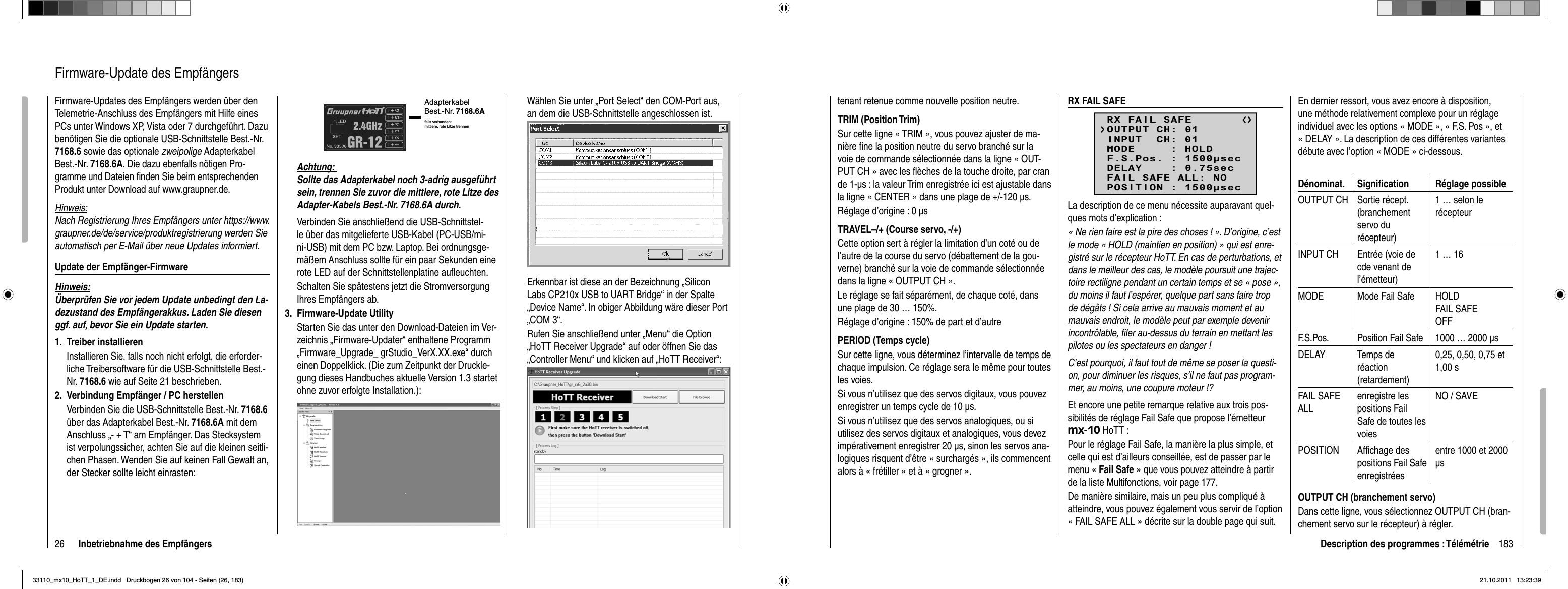 26 Inbetriebnahme des EmpfängersFirmware-Updates des Empfängers werden über den Telemetrie-Anschluss des Empfängers mit Hilfe eines PCs unter Windows XP, Vista oder 7 durchgeführt. Dazu benötigen Sie die optionale USB-Schnittstelle Best.-Nr. 7168.6 sowie das optionale zweipolige Adapterkabel Best.-Nr. 7168.6A. Die dazu ebenfalls nötigen Pro-gramme und Dateien ﬁ nden Sie beim entsprechenden Produkt unter Download auf www.graupner.de.Hinweis:Nach Registrierung Ihres Empfängers unter https://www.graupner.de/de/service/produktregistrierung werden Sie automatisch per E-Mail über neue Updates informiert. Update der Empfänger-FirmwareHinweis:Überprüfen Sie vor jedem Update unbedingt den La-dezustand des Empfängerakkus. Laden Sie diesen ggf. auf, bevor Sie ein Update starten.Treiber installieren1. Installieren Sie, falls noch nicht erfolgt, die erforder-liche Treibersoftware für die USB-Schnittstelle Best.-Nr. 7168.6 wie auf Seite 21 beschrieben.Verbindung Empfänger / PC herstellen2. Verbinden Sie die USB-Schnittstelle Best.-Nr. 7168.6über das Adapterkabel Best.-Nr. 7168.6A mit dem Anschluss „- + T“ am Empfänger. Das Stecksystem ist verpolungssicher, achten Sie auf die kleinen seitli-chen Phasen. Wenden Sie auf keinen Fall Gewalt an, der Stecker sollte leicht einrasten:Firmware-Update des EmpfängersAdapterkabel Best.-Nr. 7168.6Afalls vorhanden: mittlere, rote Litze trennenAchtung: Sollte das Adapterkabel noch 3-adrig ausgeführt sein, trennen Sie zuvor die mittlere, rote Litze des Adapter-Kabels Best.-Nr. 7168.6A durch.Verbinden Sie anschließend die USB-Schnittstel-le über das mitgelieferte USB-Kabel (PC-USB/mi-ni-USB) mit dem PC bzw. Laptop. Bei ordnungsge-mäßem Anschluss sollte für ein paar Sekunden eine rote LED auf der Schnittstellenplatine auﬂ euchten.Schalten Sie spätestens jetzt die Stromversorgung Ihres Empfängers ab.Firmware-Update Utility3. Starten Sie das unter den Download-Dateien im Ver-zeichnis „Firmware-Updater“ enthaltene Programm „Firmware_Upgrade_ grStudio_VerX.XX.exe“ durch einen Doppelklick. (Die zum Zeitpunkt der Druckle-gung dieses Handbuches aktuelle Version 1.3 startet ohne zuvor erfolgte Installation.):Wählen Sie unter „Port Select“ den COM-Port aus, an dem die USB-Schnittstelle angeschlossen ist. Klicken Sie auf den Button mit der Aufschrift „Brow-se“ rechts oben und wählen Sie in dem nun erschei-nenden „Datei öffen“-Dialog die zu Ihrem Empfänger passende Firmware-Update-Datei mit der Endung „bin“ aus. Diese ist üblicherweise in der zuvor herun-tergeladenen und entpackten zip-Datei in dem Ver-zeichnis zu ﬁ nden, dessen Bezeichnung mit der Be-stellnummer des upzudatenden Empfängers beginnt. Beim standardmäßig dem Set beiliegenden Empfän-ger GR-12 wäre dies das Verzeichnis „33506_06CH_RX“. Die Datei erscheint im zugehörigen Fenster:Erkennbar ist diese an der Bezeichnung „Silicon Labs CP210x USB to UART Bridge“ in der Spalte „Device Name“. In obiger Abbildung wäre dieser Port „COM 3“.Rufen Sie anschließend unter „Menu“ die Option „HoTT Receiver Upgrade“ auf oder öffnen Sie das „Controller Menu“ und klicken auf „HoTT Receiver“:KKlKKlKlKllliicicicckkekekekekennnSiSiSSSe auffddenBButton miitd derA Afufschhrifift„B„Brow-w-w-w-w--w-wwsesesseeee“““““rerererererererereechchchchchchtstststststs oooooobebebebebebbebebeennnnnnnnnunnunununununununddddddddddwääwäwäwäwählhlhlhlhlhlenenenenenen SSSSSSieieieieieie iiiiiinnnnnndedededededemmmmmmnunnununununnnnnnererererererscscscscscschehehehehehehi-iiiiineneneneeeendndndndndndenenenenenen „DaDaDateteteeeeetiiiiiöföföföföföffefefeffefefen“n“n“nnn-D-D-D--D-D-Diaiaiaiaiaialololollolologggggggdidididididieeeeeezuzzzzuzzzu IIIhrhrhrememem EEEmpmpmpfäfäfängngngneerepapapapaaaassssssssssssenenenenenendedededeFFF Firiirirririmwmwmwmwmwmwararararrarare-e-eee-e-UpUpUpUpUpUpUpdadadadadadatetetetetete-D-DDD-D-Datatatatatateieieieieeieim mmmmmmititittititdd dddddererererererEEE Endndndndunununungggg„„b„„iniiiinn“auauaus.ss DDDieieieesesese iiiststst üüüblblblicicicheheherwrwrweieieisesese iiinnndedederrrzuzuzuvovovorrrheheherurururnn-nttetergrrrrrgrgeleladadenenenenenenn uuundnd eeentntntpapapackcktetetennnzizip-p-pDaDateteteiiinin ddememem VVererere--zezezzeeicichnhnisis zzuuﬁﬁﬁndndenen,dedessssenen BBezezeieichchnunungng mmitit dderer B BBe-e--sstsseleeeeellnlnumumummememerrrrdedesssupupupzuzuzudadatetetendndenenenE Empmpmpfäfängngngererersssbebegiginnnnnnt..BeBeBeBeeeeimimim ssstatatandndndarararadmdmdmäßäßäßigigigd ddemememS SSetetetb bbeieieilililiegegegenenendededennnEmEmEmpfpfpffänänän-gegegegeeeerrrGRGRGR-1-1-1222wäwäwäwrerere d d dieieiesssdadadasssVeVeVerzrzrzeieieichchchnininisss„3„3„3353535060606_0006C6C6CCHH_H___RRRXR“. Die Datei erscheint im zugeeeehöririririgeggegegggnFeFFnssssteteteter:rrr183Description des programmes : Télémétrietenant retenue comme nouvelle position neutre.TRIM (Position Trim)Sur cette ligne « TRIM », vous pouvez ajuster de ma-nière ﬁ ne la position neutre du servo branché sur la voie de commande sélectionnée dans la ligne « OUT-PUT CH » avec les ﬂ èches de la touche droite, par cran de 1-μs : la valeur Trim enregistrée ici est ajustable dans la ligne « CENTER » dans une plage de +/-120 μs.Réglage d’origine : 0 μs TRAVEL–/+ (Course servo, -/+)Cette option sert à régler la limitation d’un coté ou de l’autre de la course du servo (débattement de la gou-verne) branché sur la voie de commande sélectionnée dans la ligne « OUTPUT CH ».Le réglage se fait séparément, de chaque coté, dans une plage de 30 … 150%.Réglage d’origine : 150% de part et d’autrePERIOD (Temps cycle)Sur cette ligne, vous déterminez l’intervalle de temps de chaque impulsion. Ce réglage sera le même pour toutes les voies.Si vous n’utilisez que des servos digitaux, vous pouvez enregistrer un temps cycle de 10 μs.Si vous n’utilisez que des servos analogiques, ou si utilisez des servos digitaux et analogiques, vous devez impérativement enregistrer 20 μs, sinon les servos ana-logiques risquent d’être « surchargés », ils commencent alors à « frétiller » et à « grogner ».RX FAIL SAFERX FAIL SAFEINPUT  CH: 01MODE     : HOLDF.S.Pos. : 1500secDELAY    : 0.75secOUTPUT CH: 01FAIL SAFE ALL: NOPOSITION : 1500secLa description de ce menu nécessite auparavant quel-ques mots d’explication :« Ne rien faire est la pire des choses ! ». D’origine, c’est le mode « HOLD (maintien en position) » qui est enre-gistré sur le récepteur HoTT. En cas de perturbations, et dans le meilleur des cas, le modèle poursuit une trajec-toire rectiligne pendant un certain temps et se « pose », du moins il faut l’espérer, quelque part sans faire trop de dégâts ! Si cela arrive au mauvais moment et au mauvais endroit, le modèle peut par exemple devenir incontrôlable, ﬁ ler au-dessus du terrain en mettant les pilotes ou les spectateurs en danger !C’est pourquoi, il faut tout de même se poser la questi-on, pour diminuer les risques, s’il ne faut pas program-mer, au moins, une coupure moteur !?Et encore une petite remarque relative aux trois pos-sibilités de réglage Fail Safe que propose l’émetteur mx-10 HoTT :Pour le réglage Fail Safe, la manière la plus simple, et celle qui est d’ailleurs conseillée, est de passer par le menu « Fail Safe » que vous pouvez atteindre à partir de la liste Multifonctions, voir page 177. De manière similaire, mais un peu plus compliqué à atteindre, vous pouvez également vous servir de l’option « FAIL SAFE ALL » décrite sur la double page qui suit.En dernier ressort, vous avez encore à disposition, une méthode relativement complexe pour un réglage individuel avec les options « MODE », « F.S. Pos », et « DELAY ». La description de ces différentes variantes débute avec l’option « MODE » ci-dessous.Dénominat. Signiﬁ cation Réglage possibleOUTPUT CH Sortie récept. (branchement servo du récepteur)1 … selon le récepteurINPUT CH Entrée (voie de cde venant de l’émetteur)1 … 16MODE Mode Fail Safe HOLDFAIL SAFEOFFF.S.Pos. Position Fail Safe 1000 … 2000 μsDELAY Temps de réaction(retardement)0,25, 0,50, 0,75 et 1,00 sFAIL SAFE ALLenregistre les positions Fail Safe de toutes les voiesNO / SAVEPOSITION Afﬁ chage des positions Fail Safe enregistréesentre 1000 et 2000 μsOUTPUT CH (branchement servo)Dans cette ligne, vous sélectionnez OUTPUT CH (bran-chement servo sur le récepteur) à régler.33110_mx10_HoTT_1_DE.indd   Druckbogen 26 von 104 - Seiten (26, 183)33110_mx10_HoTT_1_DE.indd   Druckbogen 26 von 104 - Seiten (26, 183)21.10.2011   13:23:3921.10.2011   13:23:39