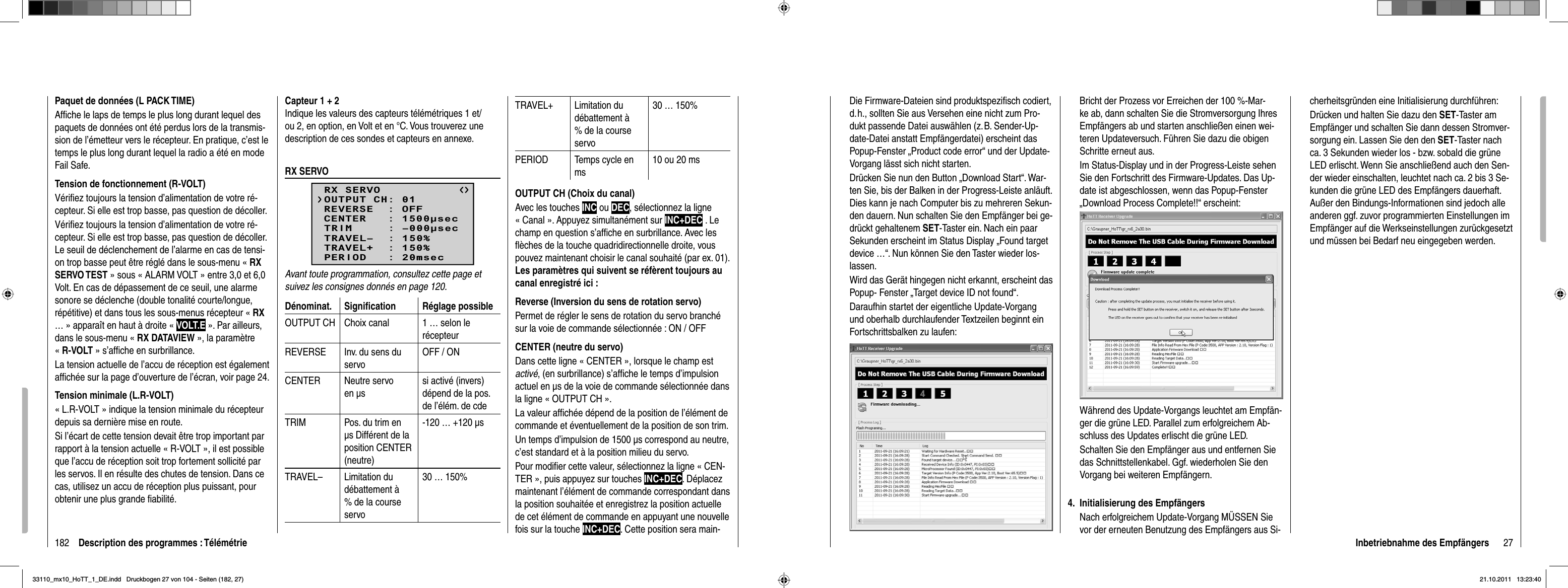 182 Description des programmes : TélémétriePaquet de données (L PACK TIME)Afﬁ che le laps de temps le plus long durant lequel des paquets de données ont été perdus lors de la transmis-sion de l’émetteur vers le récepteur. En pratique, c’est le temps le plus long durant lequel la radio a été en mode Fail Safe.Tension de fonctionnement (R-VOLT)Vériﬁ ez toujours la tension d’alimentation de votre ré-cepteur. Si elle est trop basse, pas question de décoller.Vériﬁ ez toujours la tension d’alimentation de votre ré-cepteur. Si elle est trop basse, pas question de décoller. Le seuil de déclenchement de l’alarme en cas de tensi-on trop basse peut être réglé dans le sous-menu « RXSERVO TEST » sous « ALARM VOLT » entre 3,0 et 6,0 Volt. En cas de dépassement de ce seuil, une alarme sonore se déclenche (double tonalité courte/longue, répétitive) et dans tous les sous-menus récepteur « RX… » apparaît en haut à droite « VOLT.E ». Par ailleurs, dans le sous-menu « RX DATAVIEW », la paramètre «R-VOLT » s’afﬁ che en surbrillance.La tension actuelle de l’accu de réception est également afﬁ chée sur la page d’ouverture de l’écran, voir page 24.Tension minimale (L.R-VOLT)« L.R-VOLT » indique la tension minimale du récepteur depuis sa dernière mise en route. Si l’écart de cette tension devait être trop important par rapport à la tension actuelle « R-VOLT », il est possible que l’accu de réception soit trop fortement sollicité par les servos. Il en résulte des chutes de tension. Dans ce cas, utilisez un accu de réception plus puissant, pour obtenir une plus grande ﬁ abilité.Capteur 1 + 2Indique les valeurs des capteurs télémétriques 1 et/ou 2, en option, en Volt et en °C. Vous trouverez une description de ces sondes et capteurs en annexe.RX SERVORX SERVOREVERSE  : OFFCENTER   : 1500secTRIM     : –000secTRAVEL–  : 150%OUTPUT CH: 01TRAVEL+  : 150%PERIOD   : 20msecAvant toute programmation, consultez cette page et suivez les consignes donnés en page 120.Dénominat. Signiﬁ cation Réglage possibleOUTPUT CH Choix canal 1 … selon le récepteurREVERSE Inv. du sens du servoOFF / ONCENTER Neutre servo en μs si activé (invers) dépend de la pos. de l’élém. de cdeTRIM Pos. du trim en μs Différent de la position CENTER (neutre)-120 … +120 μsTRAVEL– Limitation du débattement à % de la course servo30 … 150%TRAVEL+ Limitation du débattement à % de la course servo30 … 150%PERIOD Temps cycle en ms10 ou 20 msOUTPUT CH (Choix du canal)Avec les touches INC ou DEC, sélectionnez la ligne « Canal ». Appuyez simultanément sur INC+DEC . Le champ en question s’afﬁ che en surbrillance. Avec les ﬂ èches de la touche quadridirectionnelle droite, vous pouvez maintenant choisir le canal souhaité (par ex. 01). Les paramètres qui suivent se réfèrent toujours au canal enregistré ici :Reverse (Inversion du sens de rotation servo)Permet de régler le sens de rotation du servo branché sur la voie de commande sélectionnée : ON / OFFCENTER (neutre du servo)Dans cette ligne « CENTER », lorsque le champ est activé, (en surbrillance) s’afﬁ che le temps d’impulsion actuel en μs de la voie de commande sélectionnée dans la ligne « OUTPUT CH ».La valeur afﬁ chée dépend de la position de l’élément de commande et éventuellement de la position de son trim.Un temps d’impulsion de 1500 μs correspond au neutre, c’est standard et à la position milieu du servo.Pour modiﬁ er cette valeur, sélectionnez la ligne « CEN-TER », puis appuyez sur touches INC+DEC. Déplacez maintenant l’élément de commande correspondant dans la position souhaitée et enregistrez la position actuelle de cet élément de commande en appuyant une nouvelle fois sur la touche INC+DEC. Cette position sera main-27Inbetriebnahme des EmpfängersDie Firmware-Dateien sind produktspeziﬁ sch codiert, d. h., sollten Sie aus Versehen eine nicht zum Pro-dukt passende Datei auswählen (z. B. Sender-Up-date-Datei anstatt Empfängerdatei) erscheint das Popup-Fenster „Product code error“ und der Update-Vorgang lässt sich nicht starten.Drücken Sie nun den Button „Download Start“. War-ten Sie, bis der Balken in der Progress-Leiste anläuft. Dies kann je nach Computer bis zu mehreren Sekun-den dauern. Nun schalten Sie den Empfänger bei ge-drückt gehaltenem SET-Taster ein. Nach ein paar Sekunden erscheint im Status Display „Found target device …“. Nun können Sie den Taster wieder los-lassen. Wird das Gerät hingegen nicht erkannt, erscheint das Popup- Fenster „Target device ID not found“.Daraufhin startet der eigentliche Update-Vorgang und oberhalb durchlaufender Textzeilen beginnt ein Fortschrittsbalken zu laufen:Bricht der Prozess vor Erreichen der 100 %-Mar-ke ab, dann schalten Sie die Stromversorgung Ihres Empfängers ab und starten anschließen einen wei-teren Updateversuch. Führen Sie dazu die obigen Schritte erneut aus.Im Status-Display und in der Progress-Leiste sehen Sie den Fortschritt des Firmware-Updates. Das Up-date ist abgeschlossen, wenn das Popup-Fenster „Download Process Complete!!“ erscheint:Während des Update-Vorgangs leuchtet am Empfän-ger die grüne LED. Parallel zum erfolgreichem Ab-schluss des Updates erlischt die grüne LED.Schalten Sie den Empfänger aus und entfernen Sie das Schnittstellenkabel. Ggf. wiederholen Sie den Vorgang bei weiteren Empfängern.Initialisierung des Empfängers4. Nach erfolgreichem Update-Vorgang MÜSSEN Sie vor der erneuten Benutzung des Empfängers aus Si-cherheitsgründen eine Initialisierung durchführen:Drücken und halten Sie dazu den SET-Taster am Empfänger und schalten Sie dann dessen Stromver-sorgung ein. Lassen Sie den den SET-Taster nach ca. 3 Sekunden wieder los - bzw. sobald die grüne LED erlischt. Wenn Sie anschließend auch den Sen-der wieder einschalten, leuchtet nach ca. 2 bis 3 Se-kunden die grüne LED des Empfängers dauerhaft. Außer den Bindungs-Informationen sind jedoch alle anderen ggf. zuvor programmierten Einstellungen im Empfänger auf die Werkseinstellungen zurückgesetzt und müssen bei Bedarf neu eingegeben werden.33110_mx10_HoTT_1_DE.indd   Druckbogen 27 von 104 - Seiten (182, 27)33110_mx10_HoTT_1_DE.indd   Druckbogen 27 von 104 - Seiten (182, 27)21.10.2011   13:23:4021.10.2011   13:23:40