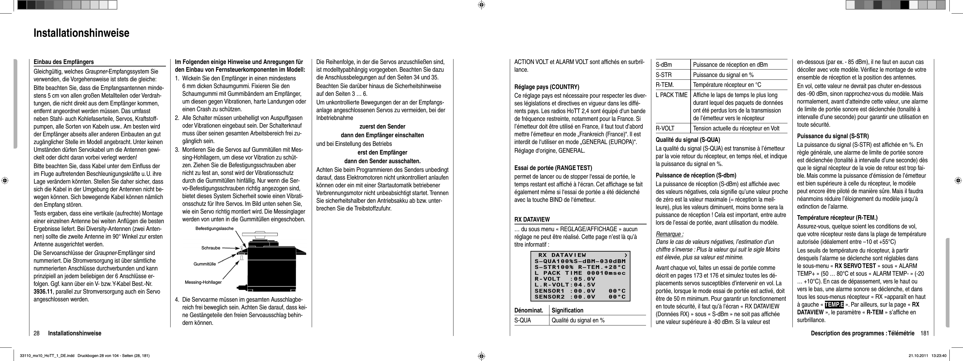 28 InstallationshinweiseDie Reihenfolge, in der die Servos anzuschließen sind, ist modelltypabhängig vorgegeben. Beachten Sie dazu die Anschlussbelegungen auf den Seiten 34 und 35.Beachten Sie darüber hinaus die Sicherheitshinweise auf den Seiten 3 … 6.Um unkontrollierte Bewegungen der an der Empfangs-anlage angeschlossenen Servos zu vermeiden, bei der Inbetriebnahmezuerst den Sender dann den Empfänger einschaltenund bei Einstellung des Betriebs erst den Empfänger dann den Sender ausschalten.Achten Sie beim Programmieren des Senders unbedingt darauf, dass Elektromotoren nicht unkontrolliert anlaufen können oder ein mit einer Startautomatik betriebener Verbrennungsmotor nicht unbeabsichtigt startet. Trennen Sie sicherheitshalber den Antriebsakku ab bzw. unter-brechen Sie die Treibstoffzufuhr.Im Folgenden einige Hinweise und Anregungen für den Einbau von Fernsteuerkomponenten im Modell:Wickeln Sie den Empfänger in einen mindestens 1. 6 mm dicken Schaumgummi. Fixieren Sie den Schaumgummi mit Gummibändern am Empfänger, um diesen gegen Vibrationen, harte Landungen oder einen Crash zu schützen. Alle Schalter müssen unbehelligt von Auspuffgasen 2. oder Vibrationen eingebaut sein. Der Schalterknauf muss über seinen gesamten Arbeitsbereich frei zu-gänglich sein.Montieren Sie die Servos auf Gummitüllen mit Mes-3. sing-Hohllagern, um diese vor Vibration zu schüt-zen. Ziehen Sie die Befestigungsschrauben aber nicht zu fest an, sonst wird der Vibrationsschutz durch die Gummitüllen hinfällig. Nur wenn die Ser-vo-Befestigungsschrauben richtig angezogen sind, bietet dieses System Sicherheit sowie einen Vibrati-onsschutz für Ihre Servos. Im Bild unten sehen Sie, wie ein Servo richtig montiert wird. Die Messinglager werden von unten in die Gummitüllen eingeschoben.BefestigungslascheSchraubeGummitülleMessing-HohllagerDie Servoarme müssen im gesamten Ausschlagbe-4. reich frei beweglich sein. Achten Sie darauf, dass kei-ne Gestängeteile den freien Servoausschlag behin-dern können.InstallationshinweiseEinbau des EmpfängersGleichgültig, welches Graupner-Empfangssystem Sie verwenden, die Vorgehensweise ist stets die gleiche:Bitte beachten Sie, dass die Empfangsantennen minde-stens 5 cm von allen großen Metallteilen oder Verdrah-tungen, die nicht direkt aus dem Empfänger kommen, entfernt angeordnet werden müssen. Das umfasst neben Stahl- auch Kohlefaserteile, Servos, Kraftstoff-pumpen, alle Sorten von Kabeln usw.. Am besten wird der Empfänger abseits aller anderen Einbauten an gut zugänglicher Stelle im Modell angebracht. Unter keinen Umständen dürfen Servokabel um die Antennen gewi-ckelt oder dicht daran vorbei verlegt werden!Bitte beachten Sie, dass Kabel unter dem Einﬂ uss der im Fluge auftretenden Beschleunigungskräfte u. U. ihre Lage verändern könnten. Stellen Sie daher sicher, dass sich die Kabel in der Umgebung der Antennen nicht be-wegen können. Sich bewegende Kabel können nämlich den Empfang stören.Tests ergaben, dass eine vertikale (aufrechte) Montage einer einzelnen Antenne bei weiten Anﬂ ügen die besten Ergebnisse liefert. Bei Diversity-Antennen (zwei Anten-nen) sollte die zweite Antenne im 90° Winkel zur ersten Antenne ausgerichtet werden.Die Servoanschlüsse der Graupner-Empfänger sind nummeriert. Die Stromversorgung ist über sämtliche nummerierten Anschlüsse durchverbunden und kann prinzipiell an jedem beliebigen der 6 Anschlüsse er-folgen. Ggf. kann über ein V- bzw. Y-Kabel Best.-Nr. 3936.11, parallel zur Stromversorgung auch ein Servo angeschlossen werden. 181Description des programmes : TélémétrieACTION VOLT et ALARM VOLT sont afﬁ chés en surbril-lance.Réglage pays (COUNTRY)Ce réglage pays est nécessaire pour respecter les diver-ses législations et directives en vigueur dans les diffé-rents pays. Les radios HoTT 2,4 sont équipé d‘un bande de fréquence restreinte, notamment pour la France. Si l’émetteur doit être utilisé en France, il faut tout d’abord mettre l’émetteur en mode „Frankreich (France)“. Il est interdit de l‘utiliser en mode „GENERAL (EUROPA)“.Réglage d‘origine, GENERAL.Essai de portée (RANGE TEST)permet de lancer ou de stopper l‘essai de portée, le temps restant est afﬁ ché à l‘écran. Cet afﬁ chage se fait également même si l‘essai de portée a été déclenché avec la touche BIND de l‘émetteur.RX DATAVIEW… du sous menu « REGLAGE/AFFICHAGE » aucun réglage ne peut être réalisé. Cette page n’est là qu’à titre informatif :RX DATAVIEWS–STR100% R–TEM.+28°CL PACK TIME 00010msecR-VOLT  :05.0VL.R-VOLT:04.5VS–QUA100%S–dBM–030dBMSENSOR1 :00.0V   00°CSENSOR2 :00.0V   00°CDénominat. Signiﬁ cationS-QUA Qualité du signal en %S-dBm Puissance de réception en dBmS-STR Puissance du signal en %R-TEM. Température récepteur en °CL PACK TIME Afﬁ che le laps de temps le plus long durant lequel des paquets de données ont été perdus lors de la transmission de l’émetteur vers le récepteurR-VOLT Tension actuelle du récepteur en VoltQualité du signal (S-QUA)La qualité du signal (S-QUA) est transmise à l’émetteur par la voie retour du récepteur, en temps réel, et indique la puissance du signal en %. Puissance de réception (S-dbm)La puissance de réception (S-dBm) est afﬁ chée avec des valeurs négatives, cela signiﬁ e qu’une valeur proche de zéro est la valeur maximale (= réception la meil-leure), plus les valeurs diminuent, moins bonne sera la puissance de réception ! Cela est important, entre autre lors de l’essai de portée, avant utilisation du modèle.Remarque :Dans le cas de valeurs négatives, l’estimation d’un chiffre s’inverse : Plus la valeur qui suit le sigle Moins est élevée, plus sa valeur est minime.Avant chaque vol, faites un essai de portée comme décrit en pages 173 et 176 et simulez toutes les dé-placements servos susceptibles d’intervenir en vol. La portée, lorsque le mode essai de portée est activé, doit être de 50 m minimum. Pour garantir un fonctionnement en toute sécurité, il faut qu’à l’écran « RX DATAVIEW (Données RX) » sous « S-dBm » ne soit pas afﬁ chée une valeur supérieure à -80 dBm. Si la valeur est en-dessous (par ex. - 85 dBm), il ne faut en aucun cas décoller avec vote modèle. Vériﬁ ez le montage de votre ensemble de réception et la position des antennes.En vol, cette valeur ne devrait pas chuter en-dessous des -90 dBm, sinon rapprochez-vous du modèle. Mais normalement, avant d’atteindre cette valeur, une alarme de limite de portée sonore est déclenchée (tonalité à intervalle d’une seconde) pour garantir une utilisation en toute sécurité.Puissance du signal (S-STR)La puissance du signal (S-STR) est afﬁ chée en %. En règle générale, une alarme de limite de portée sonore est déclenchée (tonalité à intervalle d’une seconde) dès que le signal récepteur de la voie de retour est trop fai-ble. Mais comme la puissance d’émission de l’émetteur est bien supérieure à celle du récepteur, le modèle peut encore être piloté de manière sûre. Mais il faudra néanmoins réduire l’éloignement du modèle jusqu’à extinction de l’alarme.Température récepteur (R-TEM.)Assurez-vous, quelque soient les conditions de vol, que votre récepteur reste dans la plage de température autorisée (idéalement entre –10 et +55°C)Les seuils de température du récepteur, à partir desquels l’alarme se déclenche sont réglables dans le sous-menu « RX SERVO TEST » sous « ALARM TEMP+ » (50 … 80°C et sous « ALARM TEMP- » (-20 … +10°C). En cas de dépassement, vers le haut ou vers le bas, une alarme sonore se déclenche, et dans tous les sous-menus récepteur « RX »apparaît en haut à gauche « TEMP.E ». Par ailleurs, sur la page « RXDATAVIEW », le paramètre « R-TEM » s’afﬁ che en surbrillance.33110_mx10_HoTT_1_DE.indd   Druckbogen 28 von 104 - Seiten (28, 181)33110_mx10_HoTT_1_DE.indd   Druckbogen 28 von 104 - Seiten (28, 181)21.10.2011   13:23:4021.10.2011   13:23:40