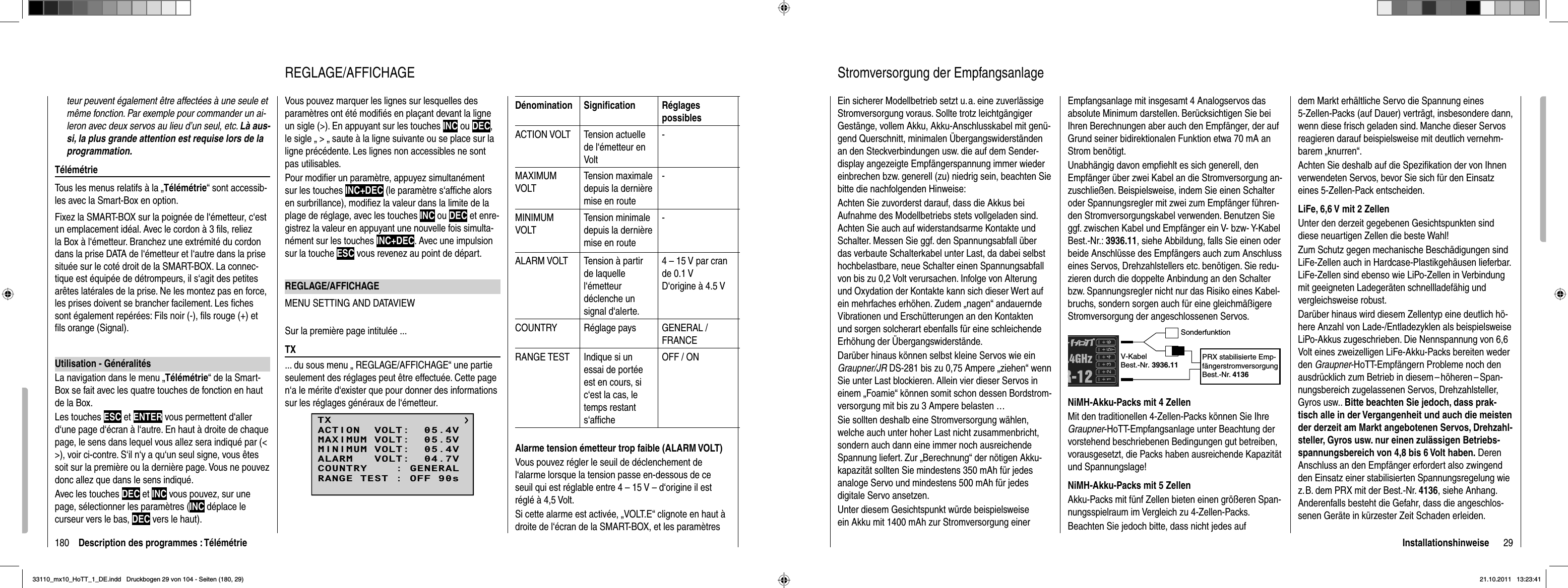 180 Description des programmes : Télémétrieteur peuvent également être affectées à une seule et même fonction. Par exemple pour commander un ai-leron avec deux servos au lieu d’un seul, etc. Là aus-si, la plus grande attention est requise lors de la programmation.TélémétrieTous les menus relatifs à la „Télémétrie“ sont accessib-les avec la Smart-Box en option. Fixez la SMART-BOX sur la poignée de l‘émetteur, c‘est un emplacement idéal. Avec le cordon à 3 ﬁ ls, reliez la Box à l‘émetteur. Branchez une extrémité du cordon dans la prise DATA de l‘émetteur et l‘autre dans la prise située sur le coté droit de la SMART-BOX. La connec-tique est équipée de détrompeurs, il s‘agit des petites arêtes latérales de la prise. Ne les montez pas en force, les prises doivent se brancher facilement. Les ﬁ ches sont également repérées: Fils noir (-), ﬁ ls rouge (+) et ﬁ ls orange (Signal).Utilisation - GénéralitésLa navigation dans le menu „Télémétrie“ de la Smart-Box se fait avec les quatre touches de fonction en haut de la Box.Les touches ESC et ENTER vous permettent d‘aller d‘une page d‘écran à l‘autre. En haut à droite de chaque page, le sens dans lequel vous allez sera indiqué par (&lt; &gt;), voir ci-contre. S‘il n‘y a qu‘un seul signe, vous êtes soit sur la première ou la dernière page. Vous ne pouvez donc allez que dans le sens indiqué.Avec les touches DEC et INC vous pouvez, sur une page, sélectionner les paramètres (INC déplace le curseur vers le bas, DEC vers le haut).Vous pouvez marquer les lignes sur lesquelles des paramètres ont été modiﬁ és en plaçant devant la ligne un sigle (&gt;). En appuyant sur les touches INC ou DEC,le sigle „ &gt; „ saute à la ligne suivante ou se place sur la ligne précédente. Les lignes non accessibles ne sont pas utilisables.Pour modiﬁ er un paramètre, appuyez simultanément sur les touches INC+DEC (le paramètre s‘afﬁ che alors en surbrillance), modiﬁ ez la valeur dans la limite de la plage de réglage, avec les touches INC ou DEC et enre-gistrez la valeur en appuyant une nouvelle fois simulta-nément sur les touches INC+DEC. Avec une impulsion sur la touche ESC vous revenez au point de départ.REGLAGE/AFFICHAGEMENU SETTING AND DATAVIEWSur la première page intitulée ...TX... du sous menu „ REGLAGE/AFFICHAGE“ une partie seulement des réglages peut être effectuée. Cette page n‘a le mérite d‘exister que pour donner des informations sur les réglages généraux de l‘émetteur.TXMAXIMUM VOLT:  05.5VMINIMUM VOLT:  05.4VALARM   VOLT:  04.7VCOUNTRY    : GENERALACTION  VOLT:  05.4VRANGE TEST : OFF 90sDénomination Signiﬁ cation Réglages possiblesACTION VOLT Tension actuelle de l‘émetteur en Volt-MAXIMUMVOLTTension maximale depuis la dernière mise en route-MINIMUMVOLTTension minimale depuis la dernière mise en route-ALARM VOLT Tension à partir de laquelle l‘émetteurdéclenche un signal d‘alerte.4 – 15 V par cran de 0.1 VD‘origine à 4.5 VCOUNTRY Réglage pays GENERAL / FRANCERANGE TEST Indique si un essai de portée est en cours, si c‘est la cas, le temps restant s‘afﬁ cheOFF / ONAlarme tension émetteur trop faible (ALARM VOLT)Vous pouvez régler le seuil de déclenchement de l‘alarme lorsque la tension passe en-dessous de ce seuil qui est réglable entre 4 – 15 V – d‘origine il est réglé à 4,5 Volt.Si cette alarme est activée, „VOLT.E“ clignote en haut à droite de l‘écran de la SMART-BOX, et les paramètres REGLAGE/AFFICHAGE 29InstallationshinweiseStromversorgung der EmpfangsanlageEin sicherer Modellbetrieb setzt u. a. eine zuverlässige Stromversorgung voraus. Sollte trotz leichtgängiger Gestänge, vollem Akku, Akku-Anschlusskabel mit genü-gend Querschnitt, minimalen Übergangswiderständen an den Steckverbindungen usw. die auf dem Sender-display angezeigte Empfängerspannung immer wieder einbrechen bzw. generell (zu) niedrig sein, beachten Sie bitte die nachfolgenden Hinweise:Achten Sie zuvorderst darauf, dass die Akkus bei Aufnahme des Modellbetriebs stets vollgeladen sind. Achten Sie auch auf widerstandsarme Kontakte und Schalter. Messen Sie ggf. den Spannungsabfall über das verbaute Schalterkabel unter Last, da dabei selbst hochbelastbare, neue Schalter einen Spannungsabfall von bis zu 0,2 Volt verursachen. Infolge von Alterung und Oxydation der Kontakte kann sich dieser Wert auf ein mehrfaches erhöhen. Zudem „nagen“ andauernde Vibrationen und Erschütterungen an den Kontakten und sorgen solcherart ebenfalls für eine schleichende Erhöhung der Übergangswiderstände. Darüber hinaus können selbst kleine Servos wie ein Graupner/JR DS-281 bis zu 0,75 Ampere „ziehen“ wenn Sie unter Last blockieren. Allein vier dieser Servos in einem „Foamie“ können somit schon dessen Bordstrom-versorgung mit bis zu 3 Ampere belasten …Sie sollten deshalb eine Stromversorgung wählen, welche auch unter hoher Last nicht zusammenbricht, sondern auch dann eine immer noch ausreichende Spannung liefert. Zur „Berechnung“ der nötigen Akku-kapazität sollten Sie mindestens 350 mAh für jedes analoge Servo und mindestens 500 mAh für jedes digitale Servo ansetzen. Unter diesem Gesichtspunkt würde beispielsweise ein Akku mit 1400 mAh zur Stromversorgung einer Empfangsanlage mit insgesamt 4 Analogservos das absolute Minimum darstellen. Berücksichtigen Sie bei Ihren Berechnungen aber auch den Empfänger, der auf Grund seiner bidirektionalen Funktion etwa 70 mA an Strom benötigt.Unabhängig davon empﬁ ehlt es sich generell, den Empfänger über zwei Kabel an die Stromversorgung an-zuschließen. Beispielsweise, indem Sie einen Schalter oder Spannungsregler mit zwei zum Empfänger führen-den Stromversorgungskabel verwenden. Benutzen Sie ggf. zwischen Kabel und Empfänger ein V- bzw- Y-Kabel Best.-Nr.: 3936.11, siehe Abbildung, falls Sie einen oder beide Anschlüsse des Empfängers auch zum Anschluss eines Servos, Drehzahlstellers etc. benötigen. Sie redu-zieren durch die doppelte Anbindung an den Schalter bzw. Spannungsregler nicht nur das Risiko eines Kabel-bruchs, sondern sorgen auch für eine gleichmäßigere Stromversorgung der angeschlossenen Servos.SonderfunktionV-KabelBest.-Nr. 3936.11PRX stabilisierte Emp-fängerstromversorgungBest.-Nr. 4136NiMH-Akku-Packs mit 4 ZellenMit den traditionellen 4-Zellen-Packs können Sie Ihre Graupner-HoTT-Empfangsanlage unter Beachtung der vorstehend beschriebenen Bedingungen gut betreiben, vorausgesetzt, die Packs haben ausreichende Kapazität und Spannungslage!NiMH-Akku-Packs mit 5 ZellenAkku-Packs mit fünf Zellen bieten einen größeren Span-nungsspielraum im Vergleich zu 4-Zellen-Packs. Beachten Sie jedoch bitte, dass nicht jedes auf dem Markt erhältliche Servo die Spannung eines 5 -Zellen-Packs (auf Dauer) verträgt, insbesondere dann, wenn diese frisch geladen sind. Manche dieser Servos reagieren darauf beispielsweise mit deutlich vernehm-barem „knurren“. Achten Sie deshalb auf die Speziﬁ kation der von Ihnen verwendeten Servos, bevor Sie sich für den Einsatz eines 5-Zellen-Pack entscheiden.LiFe, 6,6 V mit 2 ZellenUnter den derzeit gegebenen Gesichtspunkten sind diese neuartigen Zellen die beste Wahl! Zum Schutz gegen mechanische Beschädigungen sind LiFe-Zellen auch in Hardcase-Plastikgehäusen lieferbar. LiFe-Zellen sind ebenso wie LiPo-Zellen in Verbindung mit geeigneten Ladegeräten schnellladefähig und vergleichsweise robust.Darüber hinaus wird diesem Zellentyp eine deutlich hö-here Anzahl von Lade-/Entladezyklen als beispielsweise LiPo-Akkus zugeschrieben. Die Nennspannung von 6,6 Volt eines zweizelligen LiFe-Akku-Packs bereiten weder den Graupner-HoTT-Empfängern Probleme noch den ausdrücklich zum Betrieb in diesem – höheren – Span-nungsbereich zugelassenen Servos, Drehzahlsteller, Gyros usw.. Bitte beachten Sie jedoch, dass prak-tisch alle in der Vergangenheit und auch die meisten der derzeit am Markt angebotenen Servos, Drehzahl-steller, Gyros usw. nur einen zulässigen Betriebs-spannungsbereich von 4,8 bis 6 Volt haben. Deren Anschluss an den Empfänger erfordert also zwingend den Einsatz einer stabilisierten Spannungsregelung wie z. B. dem PRX mit der Best.-Nr. 4136, siehe Anhang. Anderenfalls besteht die Gefahr, dass die angeschlos-senen Geräte in kürzester Zeit Schaden erleiden.33110_mx10_HoTT_1_DE.indd   Druckbogen 29 von 104 - Seiten (180, 29)33110_mx10_HoTT_1_DE.indd   Druckbogen 29 von 104 - Seiten (180, 29)21.10.2011   13:23:4121.10.2011   13:23:41