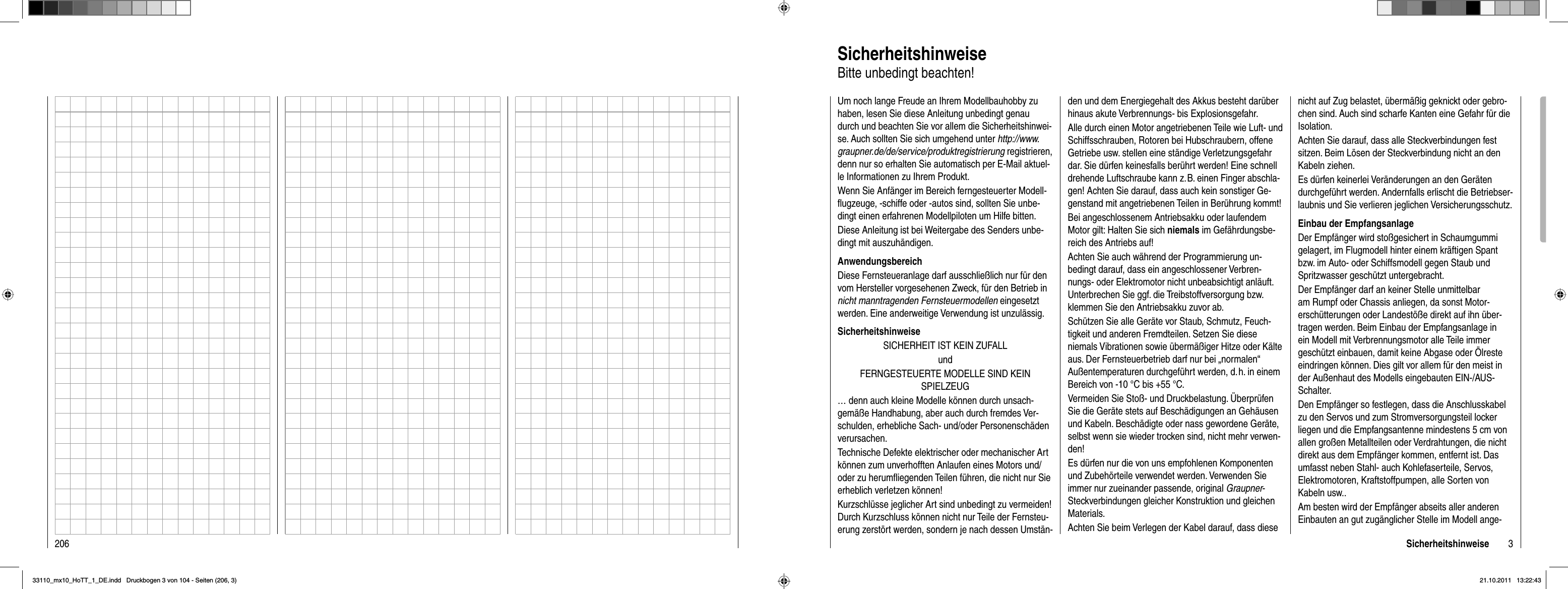 206 3SicherheitshinweiseUm noch lange Freude an Ihrem Modellbauhobby zu haben, lesen Sie diese Anleitung unbedingt genau durch und beachten Sie vor allem die Sicherheitshinwei-se. Auch sollten Sie sich umgehend unter http://www.graupner.de/de/service/produktregistrierung registrieren, denn nur so erhalten Sie automatisch per E-Mail aktuel-le Informationen zu Ihrem Produkt.Wenn Sie Anfänger im Bereich ferngesteuerter Modell-ﬂ ugzeuge, -schiffe oder -autos sind, sollten Sie unbe-dingt einen erfahrenen Modellpiloten um Hilfe bitten.Diese Anleitung ist bei Weitergabe des Senders unbe-dingt mit auszuhändigen.AnwendungsbereichDiese Fernsteueranlage darf ausschließlich nur für den vom Hersteller vorgesehenen Zweck, für den Betrieb in nicht manntragenden Fernsteuermodellen eingesetztwerden. Eine anderweitige Verwendung ist unzulässig.SicherheitshinweiseSICHERHEIT IST KEIN ZUFALLundFERNGESTEUERTE MODELLE SIND KEINSPIELZEUG… denn auch kleine Modelle können durch unsach-gemäße Handhabung, aber auch durch fremdes Ver-schulden, erhebliche Sach- und/oder Personenschäden verursachen.Technische Defekte elektrischer oder mechanischer Art können zum unverhofften Anlaufen eines Motors und/oder zu herumﬂ iegenden Teilen führen, die nicht nur Sie erheblich verletzen können!Kurzschlüsse jeglicher Art sind unbedingt zu vermeiden! Durch Kurzschluss können nicht nur Teile der Fernsteu-erung zerstört werden, sondern je nach dessen Umstän-den und dem Energiegehalt des Akkus besteht darüber hinaus akute Verbrennungs- bis Explosionsgefahr.Alle durch einen Motor angetriebenen Teile wie Luft- und Schiffsschrauben, Rotoren bei Hubschraubern, offene Getriebe usw. stellen eine ständige Verletzungsgefahr dar. Sie dürfen keinesfalls berührt werden! Eine schnell drehende Luftschraube kann z. B. einen Finger abschla-gen! Achten Sie darauf, dass auch kein sonstiger Ge-genstand mit angetriebenen Teilen in Berührung kommt!Bei angeschlossenem Antriebsakku oder laufendem Motor gilt: Halten Sie sich niemals im Gefährdungsbe-reich des Antriebs auf!Achten Sie auch während der Programmierung un-bedingt darauf, dass ein angeschlossener Verbren-nungs- oder Elektromotor nicht unbeabsichtigt anläuft. Unterbrechen Sie ggf. die Treibstoffversorgung bzw. klemmen Sie den Antriebsakku zuvor ab.Schützen Sie alle Geräte vor Staub, Schmutz, Feuch-tigkeit und anderen Fremdteilen. Setzen Sie diese niemals Vibrationen sowie übermäßiger Hitze oder Kälte aus. Der Fernsteuerbetrieb darf nur bei „normalen“ Außentemperaturen durchgeführt werden, d. h. in einem Bereich von -10 °C bis +55 °C.Vermeiden Sie Stoß- und Druckbelastung. Überprüfen Sie die Geräte stets auf Beschädigungen an Gehäusen und Kabeln. Beschädigte oder nass gewordene Geräte, selbst wenn sie wieder trocken sind, nicht mehr verwen-den!Es dürfen nur die von uns empfohlenen Komponenten und Zubehörteile verwendet werden. Verwenden Sie immer nur zueinander passende, original Graupner-Steckverbindungen gleicher Konstruktion und gleichen Materials. Achten Sie beim Verlegen der Kabel darauf, dass diese nicht auf Zug belastet, übermäßig geknickt oder gebro-chen sind. Auch sind scharfe Kanten eine Gefahr für die Isolation.Achten Sie darauf, dass alle Steckverbindungen fest sitzen. Beim Lösen der Steckverbindung nicht an den Kabeln ziehen.Es dürfen keinerlei Veränderungen an den Geräten durchgeführt werden. Andernfalls erlischt die Betriebser-laubnis und Sie verlieren jeglichen Versicherungsschutz.Einbau der EmpfangsanlageDer Empfänger wird stoßgesichert in Schaumgummi gelagert, im Flugmodell hinter einem kräftigen Spant bzw. im Auto- oder Schiffsmodell gegen Staub und Spritzwasser geschützt untergebracht. Der Empfänger darf an keiner Stelle unmittelbar am Rumpf oder Chassis anliegen, da sonst Motor-erschütterungen oder Landestöße direkt auf ihn über-tragen werden. Beim Einbau der Empfangsanlage in ein Modell mit Verbrennungsmotor alle Teile immer geschützt einbauen, damit keine Abgase oder Ölreste eindringen können. Dies gilt vor allem für den meist in der Außenhaut des Modells eingebauten EIN-/AUS-Schalter.Den Empfänger so festlegen, dass die Anschlusskabel zu den Servos und zum Stromversorgungsteil locker liegen und die Empfangsantenne mindestens 5 cm von allen großen Metallteilen oder Verdrahtungen, die nicht direkt aus dem Empfänger kommen, entfernt ist. Das umfasst neben Stahl- auch Kohlefaserteile, Servos, Elektromotoren, Kraftstoffpumpen, alle Sorten von Kabeln usw.. Am besten wird der Empfänger abseits aller anderen Einbauten an gut zugänglicher Stelle im Modell ange-SicherheitshinweiseBitte unbedingt beachten!33110_mx10_HoTT_1_DE.indd   Druckbogen 3 von 104 - Seiten (206, 3)33110_mx10_HoTT_1_DE.indd   Druckbogen 3 von 104 - Seiten (206, 3)21.10.2011   13:22:4321.10.2011   13:22:43