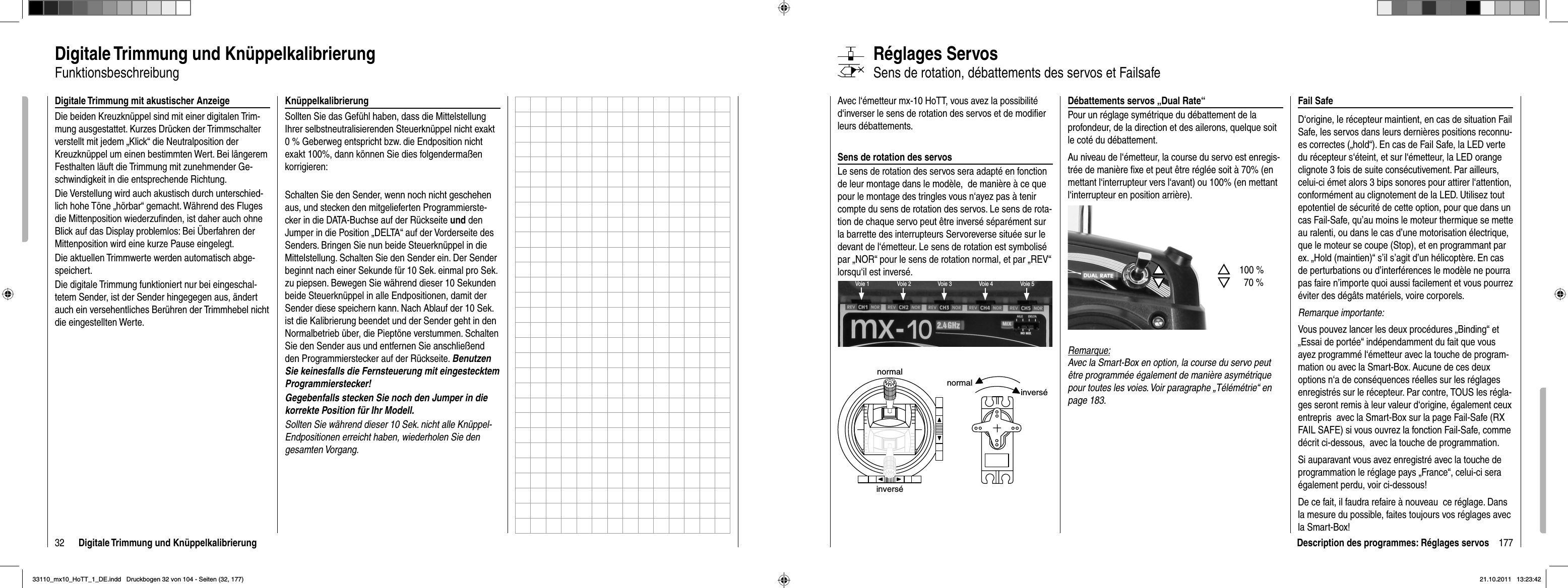 32 Digitale Trimmung und KnüppelkalibrierungDigitale Trimmung und KnüppelkalibrierungFunktionsbeschreibung Digitale Trimmung mit akustischer AnzeigeDie beiden Kreuzknüppel sind mit einer digitalen Trim-mung ausgestattet. Kurzes Drücken der Trimmschalter verstellt mit jedem „Klick“ die Neutralposition der Kreuzknüppel um einen bestimmten Wert. Bei längerem Festhalten läuft die Trimmung mit zunehmender Ge-schwindigkeit in die entsprechende Richtung. Die Verstellung wird auch akustisch durch unterschied-lich hohe Töne „hörbar“ gemacht. Während des Fluges die Mittenposition wiederzuﬁ nden, ist daher auch ohne Blick auf das Display problemlos: Bei Überfahren der Mittenposition wird eine kurze Pause eingelegt.Die aktuellen Trimmwerte werden automatisch abge-speichert. Die digitale Trimmung funktioniert nur bei eingeschal-tetem Sender, ist der Sender hingegegen aus, ändert auch ein versehentliches Berühren der Trimmhebel nicht die eingestellten Werte.KnüppelkalibrierungSollten Sie das Gefühl haben, dass die Mittelstellung Ihrer selbstneutralisierenden Steuerknüppel nicht exakt 0 % Geberweg entspricht bzw. die Endposition nicht exakt 100%, dann können Sie dies folgendermaßen korrigieren:Schalten Sie den Sender, wenn noch nicht geschehen aus, und stecken den mitgelieferten Programmierste-cker in die DATA-Buchse auf der Rückseite und den Jumper in die Position „DELTA“ auf der Vorderseite des Senders. Bringen Sie nun beide Steuerknüppel in die Mittelstellung. Schalten Sie den Sender ein. Der Sender beginnt nach einer Sekunde für 10 Sek. einmal pro Sek. zu piepsen. Bewegen Sie während dieser 10 Sekunden beide Steuerknüppel in alle Endpositionen, damit der Sender diese speichern kann. Nach Ablauf der 10 Sek. ist die Kalibrierung beendet und der Sender geht in den Normalbetrieb über, die Pieptöne verstummen. Schalten Sie den Sender aus und entfernen Sie anschließend den Programmierstecker auf der Rückseite. Benutzen Sie keinesfalls die Fernsteuerung mit eingestecktem Programmierstecker!Gegebenfalls stecken Sie noch den Jumper in die korrekte Position für Ihr Modell.Sollten Sie während dieser 10 Sek. nicht alle Knüppel-Endpositionen erreicht haben, wiederholen Sie den gesamten Vorgang.177Description des programmes: Réglages servosDébattements servos „Dual Rate“Pour un réglage symétrique du débattement de la profondeur, de la direction et des ailerons, quelque soit le coté du débattement.Au niveau de l‘émetteur, la course du servo est enregis-trée de manière ﬁ xe et peut être réglée soit à 70% (en mettant l‘interrupteur vers l‘avant) ou 100% (en mettant l‘interrupteur en position arrière).Remarque:Avec la Smart-Box en option, la course du servo peut être programmée également de manière asymétrique pour toutes les voies. Voir paragraphe „Télémétrie“ en page 183.Avec l‘émetteur mx-10 HoTT, vous avez la possibilité d‘inverser le sens de rotation des servos et de modiﬁ er leurs débattements.Sens de rotation des servosLe sens de rotation des servos sera adapté en fonction de leur montage dans le modèle,  de manière à ce que pour le montage des tringles vous n‘ayez pas à tenir compte du sens de rotation des servos. Le sens de rota-tion de chaque servo peut être inversé séparément sur la barrette des interrupteurs Servoreverse située sur le devant de l‘émetteur. Le sens de rotation est symbolisé par „NOR“ pour le sens de rotation normal, et par „REV“ lorsqu‘il est inversé.Réglages ServosSens de rotation, débattements des servos et FailsafeVoie 1 Voie 3Voie 2 Voie 4 Voie 5normalinversénormalinverséSSTTSS100 %TT70 %Fail SafeD‘origine, le récepteur maintient, en cas de situation Fail Safe, les servos dans leurs dernières positions reconnu-es correctes („hold“). En cas de Fail Safe, la LED verte du récepteur s‘éteint, et sur l‘émetteur, la LED orange clignote 3 fois de suite consécutivement. Par ailleurs, celui-ci émet alors 3 bips sonores pour attirer l‘attention, conformément au clignotement de la LED. Utilisez tout epotentiel de sécurité de cette option, pour que dans un cas Fail-Safe, qu’au moins le moteur thermique se mette au ralenti, ou dans le cas d’une motorisation électrique, que le moteur se coupe (Stop), et en programmant par ex. „Hold (maintien)“ s’il s’agit d’un hélicoptère. En cas de perturbations ou d’interférences le modèle ne pourra pas faire n’importe quoi aussi facilement et vous pourrez éviter des dégâts matériels, voire corporels.Remarque importante:Vous pouvez lancer les deux procédures „Binding“ et „Essai de portée“ indépendamment du fait que vous ayez programmé l‘émetteur avec la touche de program-mation ou avec la Smart-Box. Aucune de ces deux options n‘a de conséquences réelles sur les réglages enregistrés sur le récepteur. Par contre, TOUS les régla-ges seront remis à leur valeur d‘origine, également ceux entrepris  avec la Smart-Box sur la page Fail-Safe (RX FAIL SAFE) si vous ouvrez la fonction Fail-Safe, comme décrit ci-dessous,  avec la touche de programmation.Si auparavant vous avez enregistré avec la touche de programmation le réglage pays „France“, celui-ci sera également perdu, voir ci-dessous!De ce fait, il faudra refaire à nouveau  ce réglage. Dans la mesure du possible, faites toujours vos réglages avec la Smart-Box!33110_mx10_HoTT_1_DE.indd   Druckbogen 32 von 104 - Seiten (32, 177)33110_mx10_HoTT_1_DE.indd   Druckbogen 32 von 104 - Seiten (32, 177)21.10.2011   13:23:4221.10.2011   13:23:42