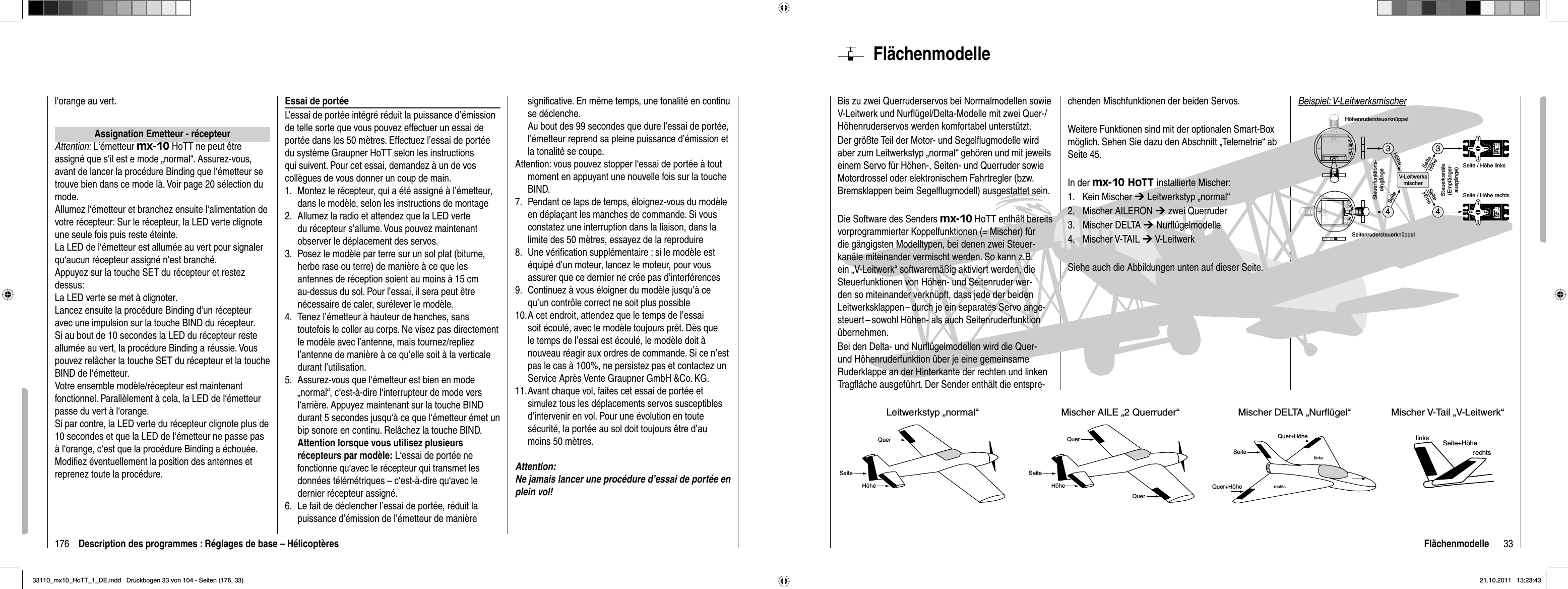 176 Description des programmes : Réglages de base – Hélicoptèresl‘orange au vert.Assignation Emetteur - récepteurAttention: L‘émetteur mx-10 HoTT ne peut être assigné que s‘il est e mode „normal“. Assurez-vous, avant de lancer la procédure Binding que l‘émetteur se trouve bien dans ce mode là. Voir page 20 sélection du mode.Allumez l‘émetteur et branchez ensuite l‘alimentation de votre récepteur: Sur le récepteur, la LED verte clignote une seule fois puis reste éteinte.La LED de l‘émetteur est allumée au vert pour signaler qu‘aucun récepteur assigné n‘est branché.Appuyez sur la touche SET du récepteur et restez dessus:La LED verte se met à clignoter.Lancez ensuite la procédure Binding d‘un récepteur avec une impulsion sur la touche BIND du récepteur.Si au bout de 10 secondes la LED du récepteur reste allumée au vert, la procédure Binding a réussie. Vous pouvez relâcher la touche SET du récepteur et la touche BIND de l‘émetteur.Votre ensemble modèle/récepteur est maintenant fonctionnel. Parallèlement à cela, la LED de l‘émetteur passe du vert à l‘orange. Si par contre, la LED verte du récepteur clignote plus de 10 secondes et que la LED de l‘émetteur ne passe pas à l‘orange, c‘est que la procédure Binding a échouée. Modiﬁ ez éventuellement la position des antennes et reprenez toute la procédure.Essai de portéeL’essai de portée intégré réduit la puissance d’émission de telle sorte que vous pouvez effectuer un essai de portée dans les 50 mètres. Effectuez l’essai de portée du système Graupner HoTT selon les instructions qui suivent. Pour cet essai, demandez à un de vos collègues de vous donner un coup de main.1.  Montez le récepteur, qui a été assigné à l’émetteur, dans le modèle, selon les instructions de montage 2.  Allumez la radio et attendez que la LED verte du récepteur s’allume. Vous pouvez maintenant observer le déplacement des servos.3.  Posez le modèle par terre sur un sol plat (bitume, herbe rase ou terre) de manière à ce que les antennes de réception soient au moins à 15 cm au-dessus du sol. Pour l’essai, il sera peut être nécessaire de caler, surélever le modèle.4.  Tenez l’émetteur à hauteur de hanches, sans toutefois le coller au corps. Ne visez pas directement le modèle avec l’antenne, mais tournez/repliez l’antenne de manière à ce qu’elle soit à la verticale durant l’utilisation.5.  Assurez-vous que l‘émetteur est bien en mode „normal“, c‘est-à-dire l‘interrupteur de mode vers l‘arrière. Appuyez maintenant sur la touche BIND durant 5 secondes jusqu‘à ce que l‘émetteur émet un bip sonore en continu. Relâchez la touche BIND.  Attention lorsque vous utilisez plusieurs récepteurs par modèle: L‘essai de portée ne fonctionne qu‘avec le récepteur qui transmet les données télémétriques – c‘est-à-dire qu‘avec le dernier récepteur assigné.6.  Le fait de déclencher l’essai de portée, réduit la puissance d’émission de l’émetteur de manière signiﬁ cative. En même temps, une tonalité en continu se déclenche.  Au bout des 99 secondes que dure l’essai de portée, l’émetteur reprend sa pleine puissance d’émission et la tonalité se coupe.Attention: vous pouvez stopper l‘essai de portée à tout moment en appuyant une nouvelle fois sur la touche BIND.7.  Pendant ce laps de temps, éloignez-vous du modèle en déplaçant les manches de commande. Si vous constatez une interruption dans la liaison, dans la limite des 50 mètres, essayez de la reproduire8.  Une vériﬁ cation supplémentaire : si le modèle est équipé d’un moteur, lancez le moteur, pour vous assurer que ce dernier ne crée pas d’interférences9.  Continuez à vous éloigner du modèle jusqu’à ce qu’un contrôle correct ne soit plus possible 10. A cet endroit, attendez que le temps de l’essai soit écoulé, avec le modèle toujours prêt. Dès que le temps de l’essai est écoulé, le modèle doit à nouveau réagir aux ordres de commande. Si ce n’est pas le cas à 100%, ne persistez pas et contactez un Service Après Vente Graupner GmbH &amp;Co. KG.11. Avant chaque vol, faites cet essai de portée et simulez tous les déplacements servos susceptibles d’intervenir en vol. Pour une évolution en toute sécurité, la portée au sol doit toujours être d’au moins 50 mètres.Attention:Ne jamais lancer une procédure d’essai de portée en plein vol!33FlächenmodelleFlächenmodelleBis zu zwei Querruderservos bei Normalmodellen sowie V-Leitwerk und Nurﬂ ügel/Delta-Modelle mit zwei Quer-/Höhenruderservos werden komfortabel unterstützt. Der größte Teil der Motor- und Segelﬂ ugmodelle wird aber zum Leitwerkstyp „normal“ gehören und mit jeweils einem Servo für Höhen-, Seiten- und Querruder sowie Motordrossel oder elektronischem Fahrtregler (bzw. Bremsklappen beim Segelﬂ ugmodell) ausgestattet sein. Die Software des Senders mx-10 HoTT enthält bereits vorprogrammierter Koppelfunktionen (= Mischer) für die gängigsten Modelltypen, bei denen zwei Steuer-kanäle miteinander vermischt werden. So kann z.B. ein „V-Leitwerk“ softwaremäßig aktiviert werden, die Steuerfunk tionen von Höhen- und Seitenruder wer-den so miteinander verknüpft, dass jede der beiden Leitwerksklappen – durch je ein separates Servo ange-steuert – sowohl Höhen- als auch Seitenruderfunktion übernehmen.Bei den Delta- und Nurﬂ ügelmodellen wird die Quer- und Höhenruderfunktion über je eine gemeinsame Ruderklappe an der Hinterkante der rechten und linken Tragﬂ äche ausgeführt. Der Sender enthält die entspre-chenden Mischfunktionen der beiden Servos.Weitere Funktionen sind mit der optionalen Smart-Box möglich. Sehen Sie dazu den Abschnitt „Telemetrie“ ab Seite 45.In der mx-10 HoTT installierte Mischer:Kein Mischer 1.  ¼ Leitwerkstyp „normal“Mischer AILERON 2.  ¼ zwei QuerruderMischer DELTA 3.  ¼ Nurﬂ ügelmodelleMischer V-TAIL 4.  ¼ V-Leitwerk Siehe auch die Abbildungen unten auf dieser Seite.linksrechtslinksrechtsSeite+HöheLeitwerkstyp „normal“QuerHöheSeiteMischer AILE „2 Querruder“Quer+HöheHöheSeiteQuerMischer DELTA „Nurflügel“SeiteQuer+HöheMischer V-Tail „V-Leitwerk“QuerBeispiel: V-Leitwerksmischer334Servo 4,8 VC 577Best.-Nr.  4101Servo 4,8 VC 577Best.-Nr. 41014V-LeitwerksmischerSteuerfunktions-eingängeSteuerkanäle(Empfänger-ausgänge)HöhenrudersteuerknüppelSeitenrudersteuerknüppelSeite / Höhe rechtsSeite / Höhe linksSeiteHöheHöheSeiteSeiteHöhe33110_mx10_HoTT_1_DE.indd   Druckbogen 33 von 104 - Seiten (176, 33)33110_mx10_HoTT_1_DE.indd   Druckbogen 33 von 104 - Seiten (176, 33)21.10.2011   13:23:4321.10.2011   13:23:43