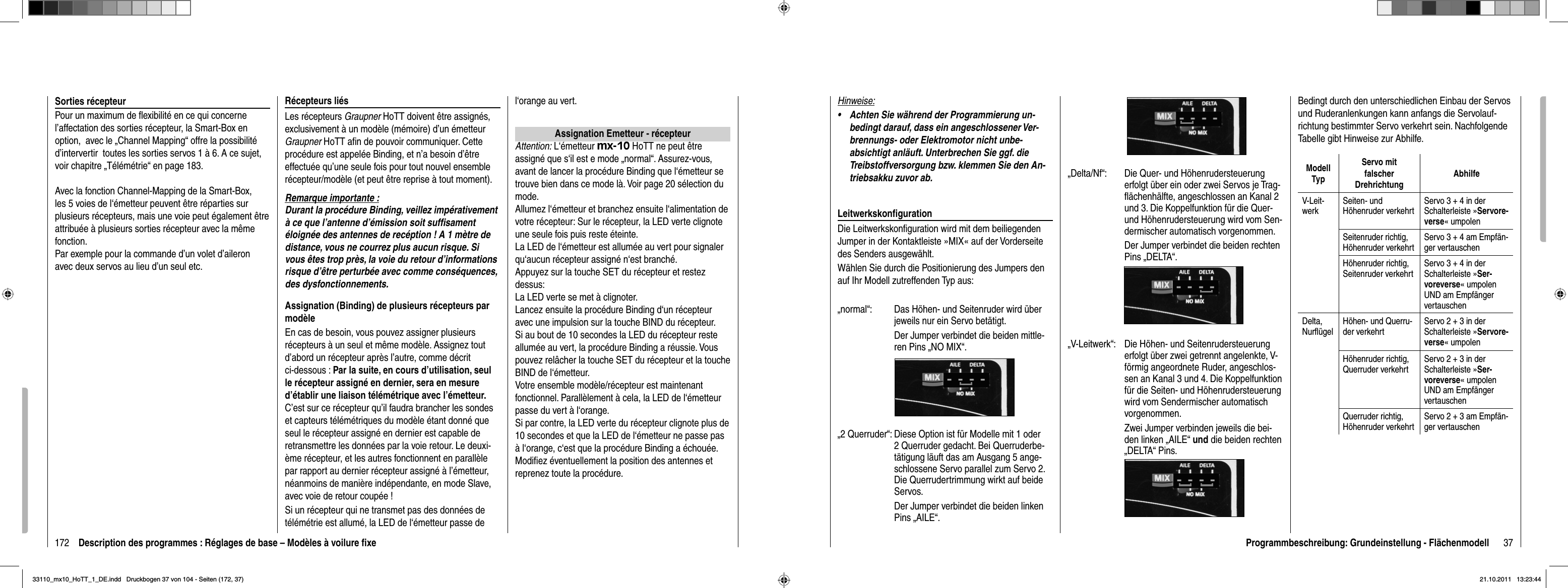 172 Description des programmes : Réglages de base – Modèles à voilure ﬁ xeSorties récepteurPour un maximum de ﬂ exibilité en ce qui concerne l’affectation des sorties récepteur, la Smart-Box en option,  avec le „Channel Mapping“ offre la possibilité d’intervertir  toutes les sorties servos 1 à 6. A ce sujet, voir chapitre „Télémétrie“ en page 183.Avec la fonction Channel-Mapping de la Smart-Box, les 5 voies de l‘émetteur peuvent être réparties sur plusieurs récepteurs, mais une voie peut également être attribuée à plusieurs sorties récepteur avec la même fonction.Par exemple pour la commande d’un volet d’aileron avec deux servos au lieu d’un seul etc. Récepteurs liésLes récepteurs Graupner HoTT doivent être assignés, exclusivement à un modèle (mémoire) d’un émetteur Graupner HoTT aﬁ n de pouvoir communiquer. Cette procédure est appelée Binding, et n’a besoin d’être effectuée qu’une seule fois pour tout nouvel ensemble récepteur/modèle (et peut être reprise à tout moment).Remarque importante :Durant la procédure Binding, veillez impérativement à ce que l’antenne d’émission soit sufﬁ sament éloignée des antennes de recéption ! A 1 mètre de distance, vous ne courrez plus aucun risque. Si vous êtes trop près, la voie du retour d’informations risque d’être perturbée avec comme conséquences, des dysfonctionnements.Assignation (Binding) de plusieurs récepteurs par modèleEn cas de besoin, vous pouvez assigner plusieurs récepteurs à un seul et même modèle. Assignez tout d’abord un récepteur après l’autre, comme décrit ci-dessous : Par la suite, en cours d’utilisation, seul le récepteur assigné en dernier, sera en mesure d’établir une liaison télémétrique avec l’émetteur.C’est sur ce récepteur qu’il faudra brancher les sondes et capteurs télémétriques du modèle étant donné que seul le récepteur assigné en dernier est capable de retransmettre les données par la voie retour. Le deuxi-ème récepteur, et les autres fonctionnent en parallèle par rapport au dernier récepteur assigné à l’émetteur, néanmoins de manière indépendante, en mode Slave, avec voie de retour coupée !Si un récepteur qui ne transmet pas des données de télémétrie est allumé, la LED de l‘émetteur passe de l‘orange au vert.Assignation Emetteur - récepteurAttention: L‘émetteur mx-10 HoTT ne peut être assigné que s‘il est e mode „normal“. Assurez-vous, avant de lancer la procédure Binding que l‘émetteur se trouve bien dans ce mode là. Voir page 20 sélection du mode.Allumez l‘émetteur et branchez ensuite l‘alimentation de votre récepteur: Sur le récepteur, la LED verte clignote une seule fois puis reste éteinte.La LED de l‘émetteur est allumée au vert pour signaler qu‘aucun récepteur assigné n‘est branché.Appuyez sur la touche SET du récepteur et restez dessus:La LED verte se met à clignoter.Lancez ensuite la procédure Binding d‘un récepteur avec une impulsion sur la touche BIND du récepteur.Si au bout de 10 secondes la LED du récepteur reste allumée au vert, la procédure Binding a réussie. Vous pouvez relâcher la touche SET du récepteur et la touche BIND de l‘émetteur.Votre ensemble modèle/récepteur est maintenant fonctionnel. Parallèlement à cela, la LED de l‘émetteur passe du vert à l‘orange. Si par contre, la LED verte du récepteur clignote plus de 10 secondes et que la LED de l‘émetteur ne passe pas à l‘orange, c‘est que la procédure Binding a échouée. Modiﬁ ez éventuellement la position des antennes et reprenez toute la procédure.37Programmbeschreibung: Grundeinstellung - Flächenmodell„Delta/Nf“:  Die Quer- und Höhenrudersteuerung erfolgt über ein oder zwei Servos je Trag-ﬂ ächenhälfte, angeschlossen an Kanal 2 und 3. Die Koppelfunktion für die Quer- und Höhenrudersteuerung wird vom Sen-dermischer automatisch vorgenommen.    Der Jumper verbindet die beiden rechten Pins „DELTA“.„V-Leitwerk“:  Die Höhen- und Seitenrudersteuerung erfolgt über zwei getrennt angelenkte, V-förmig angeordnete Ruder, angeschlos-sen an Kanal 3 und 4. Die Koppelfunktion für die Seiten- und Höhenrudersteuerung wird vom Sendermischer automatisch vorgenommen.    Zwei Jumper verbinden jeweils die bei-den linken „AILE“ und die beiden rechten „DELTA“ Pins.Hinweise:Achten Sie während der Programmierung un-•bedingt darauf, dass ein angeschlossener Ver-brennungs- oder Elektromotor nicht unbe-absichtigt anläuft. Unterbrechen Sie ggf. die Treibstoffversorgung bzw. klemmen Sie den An-triebsakku zuvor ab.Leitwerkskonﬁ gurationDie Leitwerkskonﬁ guration wird mit dem beiliegenden Jumper in der Kontaktleiste »MIX« auf der Vorderseite des Senders ausgewählt.  Wählen Sie durch die Positionierung des Jumpers den auf Ihr Modell zutreffenden Typ aus:„normal“:  Das Höhen- und Seitenruder wird über jeweils nur ein Servo betätigt.  Der Jumper verbindet die beiden mittle-ren Pins „NO MIX“.„2 Querruder“: Diese Option ist für Modelle mit 1 oder 2 Querruder gedacht. Bei Querruderbe-tätigung läuft das am Ausgang 5 ange-schlossene Servo parallel zum Servo 2. Die Querrudertrimmung wirkt auf beide Servos.  Der Jumper verbindet die beiden linken Pins „AILE“.Bedingt durch den unterschiedlichen Einbau der Servos und Ruderanlenkungen kann anfangs die Servolauf-richtung bestimmter Servo verkehrt sein. Nachfolgende Tabelle gibt Hinweise zur Abhilfe.ModellTypServo mit falscherDrehrichtungAbhilfeV-Leit-werkSeiten- und Hö henruder  verkehrtServo 3 + 4 in der Schalterleiste »Servore-verse« umpolenSeitenruder richtig, Höhenruder verkehrtServo 3 + 4 am Empfän-ger vertauschenHöhenruder richtig,Seitenruder verkehrtServo 3 + 4 in der Schalterleiste »Ser-voreverse« umpolen UND am Empfänger vertauschenDelta,Nurﬂ ügelHöhen- und Querru-der verkehrtServo 2 + 3 in der Schalterleiste »Servore-verse« umpolenHöhenruder richtig, Querruder verkehrtServo 2 + 3 in der Schalterleiste »Ser-voreverse« umpolen UND am Empfänger vertauschenQuerruder richtig, Höhenruder verkehrtServo 2 + 3 am Empfän-ger vertauschen33110_mx10_HoTT_1_DE.indd   Druckbogen 37 von 104 - Seiten (172, 37)33110_mx10_HoTT_1_DE.indd   Druckbogen 37 von 104 - Seiten (172, 37)21.10.2011   13:23:4421.10.2011   13:23:44