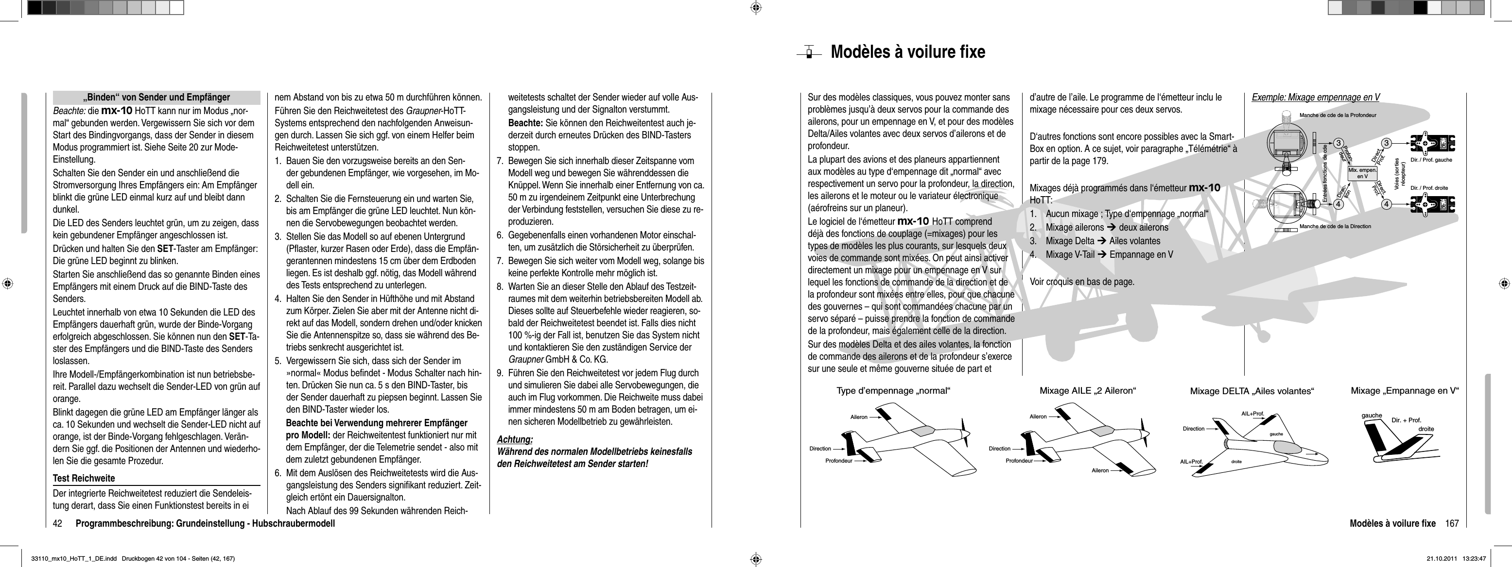 42 Programmbeschreibung: Grundeinstellung - Hubschraubermodell„Binden“ von Sender und EmpfängerBeachte: die mx-10 HoTT kann nur im Modus „nor-mal“ gebunden werden. Vergewissern Sie sich vor dem Start des Bindingvorgangs, dass der Sender in diesem Modus programmiert ist. Siehe Seite 20 zur Mode-Einstellung.Schalten Sie den Sender ein und anschließend die Stromversorgung Ihres Empfängers ein: Am Empfänger blinkt die grüne LED einmal kurz auf und bleibt dann dunkel.Die LED des Senders leuchtet grün, um zu zeigen, dass kein gebundener Empfänger angeschlossen ist. Drücken und halten Sie den SET-Taster am Empfänger: Die grüne LED beginnt zu blinken.Starten Sie anschließend das so genannte Binden eines Empfängers mit einem Druck auf die BIND-Taste des Senders.Leuchtet innerhalb von etwa 10 Sekunden die LED des Empfängers dauerhaft grün, wurde der Binde-Vorgang erfolgreich abgeschlossen. Sie können nun den SET-Ta-ster des Empfängers und die BIND-Taste des Senders loslassen. Ihre Modell-/Empfängerkombination ist nun betriebsbe-reit. Parallel dazu wechselt die Sender-LED von grün auf orange.Blinkt dagegen die grüne LED am Empfänger länger als ca. 10 Sekunden und wechselt die Sender-LED nicht auf orange, ist der Binde-Vorgang fehlgeschlagen. Verän-dern Sie ggf. die Positionen der Antennen und wiederho-len Sie die gesamte Prozedur.Test ReichweiteDer integrierte Reichweitetest reduziert die Sendeleis-tung derart, dass Sie einen Funktionstest bereits in einem Abstand von bis zu etwa 50 m durchführen können.Führen Sie den Reichweitetest des Graupner-HoTT-Systems entsprechend den nachfolgenden Anweisun-gen durch. Lassen Sie sich ggf. von einem Helfer beim Reichweitetest unterstützen.Bauen Sie den vorzugsweise bereits an den Sen-1. der gebundenen Empfänger, wie vorgesehen, im Mo-dell ein.Schalten Sie die Fernsteuerung ein und warten Sie, 2. bis am Empfänger die grüne LED leuchtet. Nun kön-nen die Servobewegungen beobachtet werden.Stellen Sie das Modell so auf ebenen Untergrund 3. (Pﬂ aster, kurzer Rasen oder Erde), dass die Empfän-gerantennen mindestens 15 cm über dem Erdboden liegen. Es ist deshalb ggf. nötig, das Modell während des Tests entsprechend zu unterlegen.Halten Sie den Sender in Hüfthöhe und mit Abstand 4. zum Körper. Zielen Sie aber mit der Antenne nicht di-rekt auf das Modell, sondern drehen und/oder knicken Sie die Antennenspitze so, dass sie während des Be-triebs senkrecht ausgerichtet ist.Vergewissern Sie sich, dass sich der Sender im 5. »normal« Modus beﬁ ndet - Modus Schalter nach hin-ten. Drücken Sie nun ca. 5 s den BIND-Taster, bis der Sender dauerhaft zu piepsen beginnt. Lassen Sie den BIND-Taster wieder los.   Beachte bei Verwendung mehrerer Empfänger   pro Modell: der Reichweitentest funktioniert nur mit    dem Empfänger, der die Telemetrie sendet - also mit    dem zuletzt gebundenen Empfänger.  6.  Mit dem Auslösen des Reichweitetests wird die Aus-gangsleistung des Senders signiﬁ kant reduziert. Zeit-gleich ertönt ein Dauersignalton. Nach Ablauf des 99 Sekunden währenden Reich-weitetests schaltet der Sender wieder auf volle Aus-gangsleistung und der Signalton verstummt.Beachte: Sie können den Reichweitentest auch je-derzeit durch erneutes Drücken des BIND-Tasters stoppen.7.  Bewegen Sie sich innerhalb dieser Zeitspanne vom Modell weg und bewegen Sie währenddessen die Knüppel. Wenn Sie innerhalb einer Entfernung von ca. 50 m zu irgendeinem Zeitpunkt eine Unterbrechung der Verbindung feststellen, versuchen Sie diese zu re-produzieren.Gegebenenfalls einen vorhandenen Motor einschal-6. ten, um zusätzlich die Störsicherheit zu überprüfen.Bewegen Sie sich weiter vom Modell weg, solange bis 7. keine perfekte Kontrolle mehr möglich ist. Warten Sie an dieser Stelle den Ablauf des Testzeit-8. raumes mit dem weiterhin betriebsbereiten Modell ab. Dieses sollte auf Steuerbefehle wieder reagieren, so-bald der Reichweitetest beendet ist. Falls dies nicht 100 %-ig der Fall ist, benutzen Sie das System nicht und kontaktieren Sie den zuständigen Service der Graupner GmbH &amp; Co. KG.Führen Sie den Reichweitetest vor jedem Flug durch 9. und simulieren Sie dabei alle Servobewegungen, die auch im Flug vorkommen. Die Reichweite muss dabei immer mindestens 50 m am Boden betragen, um ei-nen sicheren Modellbetrieb zu gewährleisten.Achtung:Während des normalen Modellbetriebs keinesfalls den Reichweitetest am Sender starten!167Modèles à voilure ﬁ xeModèles à voilure ﬁ xeSur des modèles classiques, vous pouvez monter sans problèmes jusqu’à deux servos pour la commande des ailerons, pour un empennage en V, et pour des modèles Delta/Ailes volantes avec deux servos d’ailerons et de profondeur.La plupart des avions et des planeurs appartiennent aux modèles au type d‘empennage dit „normal“ avec respectivement un servo pour la profondeur, la direction, les ailerons et le moteur ou le variateur électronique (aérofreins sur un planeur).Le logiciel de l‘émetteur mx-10 HoTT comprend déjà des fonctions de couplage (=mixages) pour les types de modèles les plus courants, sur lesquels deux voies de commande sont mixées. On peut ainsi activer directement un mixage pour un empennage en V sur lequel les fonctions de commande de la direction et de la profondeur sont mixées entre elles, pour que chacune des gouvernes – qui sont commandées chacune par un servo séparé – puisse prendre la fonction de commande de la profondeur, mais également celle de la direction.Sur des modèles Delta et des ailes volantes, la fonction de commande des ailerons et de la profondeur s’exerce sur une seule et même gouverne située de part et d’autre de l’aile. Le programme de l‘émetteur inclu le mixage nécessaire pour ces deux servos.D‘autres fonctions sont encore possibles avec la Smart-Box en option. A ce sujet, voir paragraphe „Télémétrie“ à partir de la page 179.Mixages déjà programmés dans l‘émetteur mx-10HoTT:Aucun mixage ; Type d‘empennage „normal“1. Mixage ailerons2.  ¼ deux aileronsMixage Delta 3.  ¼ Ailes volantesMixage V-Tail 4.  ¼ Empannage en VVoir croquis en bas de page.gauchedroitegauchedroiteDir. + Prof.Type d’empennage „normal“AileronProfondeurDirectionMixage AILE „2 Aileron“AIL+Prof.ProfondeurDirectionAileronMixage DELTA „Ailes volantes“DirectionAIL+Prof.Mixage „Empannage en V“ Aileron334Servo 4,8 VC 577Best.-Nr. 41 01Servo 4,8 VC 577Best.-Nr. 41014Mix. empen.en VEntrées fonctions de cdeVoies (sortiesrécepteur)Manche de cde de la ProfondeurManche de cde de la DirectionDir. / Prof. droiteDir. / Prof. gaucheDirect.Prof.Profon-deurDirec-tionDirect.Prof.Exemple: Mixage empennage en V33110_mx10_HoTT_1_DE.indd   Druckbogen 42 von 104 - Seiten (42, 167)33110_mx10_HoTT_1_DE.indd   Druckbogen 42 von 104 - Seiten (42, 167)21.10.2011   13:23:4721.10.2011   13:23:47