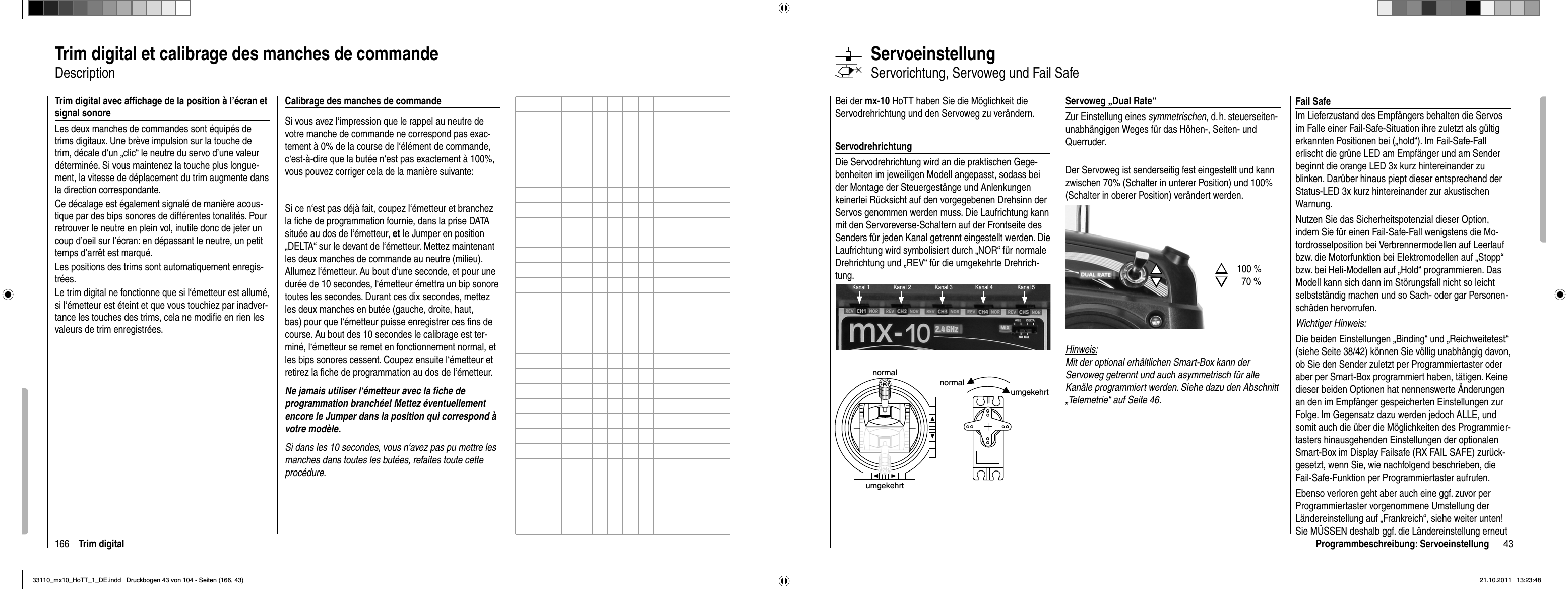 166 Trim digitalTrim digital et calibrage des manches de commandeDescription Trim digital avec afﬁ chage de la position à l’écran et signal sonoreLes deux manches de commandes sont équipés de trims digitaux. Une brève impulsion sur la touche de trim, décale d‘un „clic“ le neutre du servo d’une valeur déterminée. Si vous maintenez la touche plus longue-ment, la vitesse de déplacement du trim augmente dans la direction correspondante.Ce décalage est également signalé de manière acous-tique par des bips sonores de différentes tonalités. Pour retrouver le neutre en plein vol, inutile donc de jeter un coup d’oeil sur l’écran: en dépassant le neutre, un petit temps d’arrêt est marqué.Les positions des trims sont automatiquement enregis-trées.Le trim digital ne fonctionne que si l‘émetteur est allumé, si l‘émetteur est éteint et que vous touchiez par inadver-tance les touches des trims, cela ne modiﬁ e en rien les valeurs de trim enregistrées.Calibrage des manches de commandeSi vous avez l‘impression que le rappel au neutre de votre manche de commande ne correspond pas exac-tement à 0% de la course de l‘élément de commande, c‘est-à-dire que la butée n‘est pas exactement à 100%, vous pouvez corriger cela de la manière suivante:Si ce n‘est pas déjà fait, coupez l‘émetteur et branchez la ﬁ che de programmation fournie, dans la prise DATA située au dos de l‘émetteur, et le Jumper en position „DELTA“ sur le devant de l‘émetteur. Mettez maintenant les deux manches de commande au neutre (milieu). Allumez l‘émetteur. Au bout d‘une seconde, et pour une durée de 10 secondes, l‘émetteur émettra un bip sonore toutes les secondes. Durant ces dix secondes, mettez les deux manches en butée (gauche, droite, haut, bas) pour que l‘émetteur puisse enregistrer ces ﬁ ns de course. Au bout des 10 secondes le calibrage est ter-miné, l‘émetteur se remet en fonctionnement normal, et les bips sonores cessent. Coupez ensuite l‘émetteur et retirez la ﬁ che de programmation au dos de l‘émetteur. Ne jamais utiliser l‘émetteur avec la ﬁ che de programmation branchée! Mettez éventuellement encore le Jumper dans la position qui correspond à votre modèle.Si dans les 10 secondes, vous n‘avez pas pu mettre les manches dans toutes les butées, refaites toute cette procédure.43Programmbeschreibung: ServoeinstellungServoweg „Dual Rate“Zur Einstellung eines symmetrischen, d. h. steuerseiten-unabhängigen Weges für das Höhen-, Seiten- und Querruder. Der Servoweg ist senderseitig fest eingestellt und kann zwischen 70% (Schalter in unterer Position) und 100% (Schalter in oberer Position) verändert werden.Hinweis:Mit der optional erhältlichen Smart-Box kann der Servoweg getrennt und auch asymmetrisch für alle Kanäle programmiert werden. Siehe dazu den Abschnitt „Telemetrie“ auf Seite 46.Bei der mx-10 HoTT haben Sie die Möglichkeit die Servodrehrichtung und den Servoweg zu verändern. ServodrehrichtungDie Servodrehrichtung wird an die praktischen Gege-benheiten im jeweiligen Modell angepasst, sodass bei der Montage der Steuergestänge und Anlenkungen keinerlei Rücksicht auf den vorgegebenen Drehsinn der Servos genommen werden muss. Die Laufrichtung kann mit den Servoreverse-Schaltern auf der Frontseite des Senders für jeden Kanal getrennt eingestellt werden. Die Laufrichtung wird symbolisiert durch „NOR“ für normale Drehrichtung und „REV“ für die umgekehrte Drehrich-tung. normalumgekehrtnormalumgekehrtServoeinstellungServorichtung, Servoweg und Fail SafeKanal 1 Kanal 3Kanal 2 Kanal 4 Kanal 5SSTTSS100 %TT70 %Fail SafeIm Lieferzustand des Empfängers behalten die Servos im Falle einer Fail-Safe-Situation ihre zuletzt als gültig erkannten Positionen bei („hold“). Im Fail-Safe-Fall erlischt die grüne LED am Empfänger und am Sender beginnt die orange LED 3x kurz hintereinander zu blinken. Darüber hinaus piept dieser entsprechend der Status-LED 3x kurz hintereinander zur akustischen Warnung. Nutzen Sie das Sicherheitspotenzial dieser Option, indem Sie für einen Fail-Safe-Fall wenigstens die Mo-tordrosselposition bei Verbrennermodellen auf Leerlauf bzw. die Motorfunktion bei Elektromodellen auf „Stopp“ bzw. bei Heli-Modellen auf „Hold“ programmieren. Das Modell kann sich dann im Störungsfall nicht so leicht selbstständig machen und so Sach- oder gar Personen-schäden hervorrufen.Wichtiger Hinweis:Die beiden Einstellungen „Binding“ und „Reichweitetest“ (siehe Seite 38/42) können Sie völlig unabhängig davon, ob Sie den Sender zuletzt per Programmiertaster oder aber per Smart-Box programmiert haben, tätigen. Keine dieser beiden Optionen hat nennenswerte Änderungen an den im Empfänger gespeicherten Einstellungen zur Folge. Im Gegensatz dazu werden jedoch ALLE, und somit auch die über die Möglichkeiten des Programmier-tasters hinausgehenden Einstellungen der optionalen Smart-Box im Display Failsafe (RX FAIL SAFE) zurück-gesetzt, wenn Sie, wie nachfolgend beschrieben, die Fail-Safe-Funktion per Programmiertaster aufrufen.Ebenso verloren geht aber auch eine ggf. zuvor per Programmiertaster vorgenommene Umstellung der Ländereinstellung auf „Frankreich“, siehe weiter unten! Sie MÜSSEN deshalb ggf. die Ländereinstellung erneut 33110_mx10_HoTT_1_DE.indd   Druckbogen 43 von 104 - Seiten (166, 43)33110_mx10_HoTT_1_DE.indd   Druckbogen 43 von 104 - Seiten (166, 43)21.10.2011   13:23:4821.10.2011   13:23:48