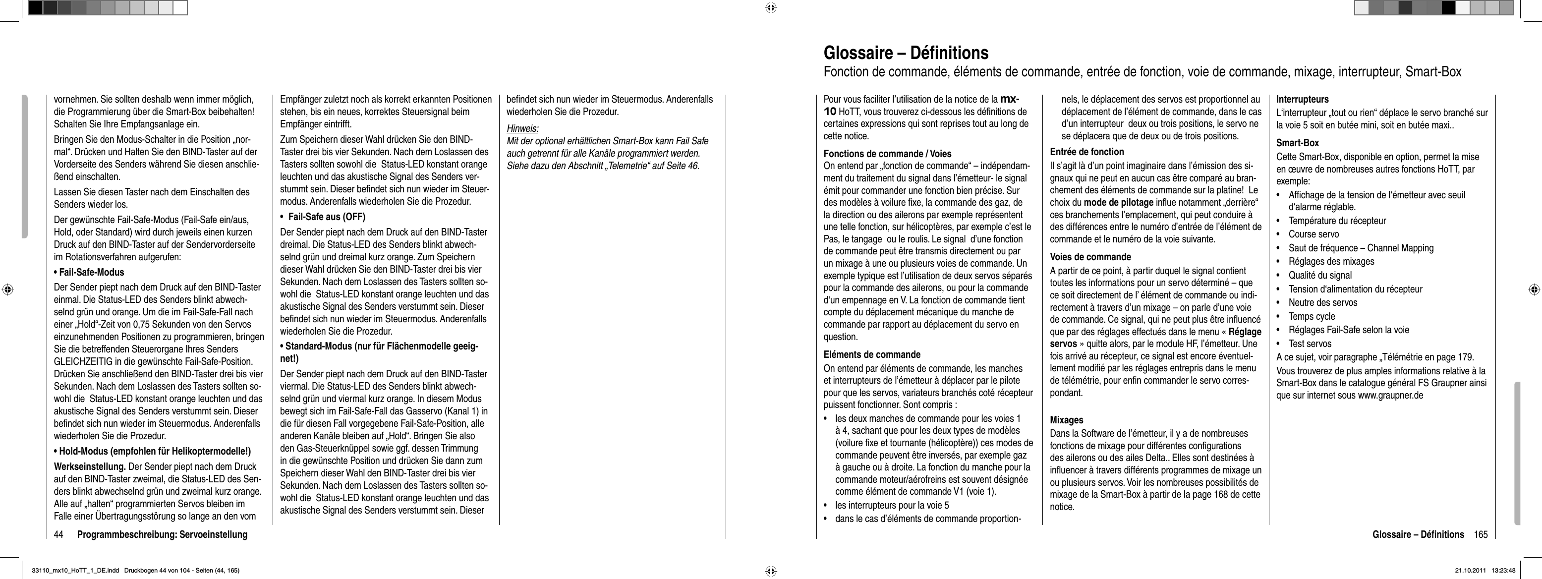 44 Programmbeschreibung: Servoeinstellungvornehmen. Sie sollten deshalb wenn immer möglich, die Programmierung über die Smart-Box beibehalten! Schalten Sie Ihre Empfangsanlage ein. Bringen Sie den Modus-Schalter in die Position „nor-mal“. Drücken und Halten Sie den BIND-Taster auf der Vorderseite des Senders während Sie diesen anschlie-ßend einschalten.Lassen Sie diesen Taster nach dem Einschalten des Senders wieder los.Der gewünschte Fail-Safe-Modus (Fail-Safe ein/aus, Hold, oder Standard) wird durch jeweils einen kurzen Druck auf den BIND-Taster auf der Sendervorderseite im Rotationsverfahren aufgerufen:• Fail-Safe-ModusDer Sender piept nach dem Druck auf den BIND-Taster einmal. Die Status-LED des Senders blinkt abwech-selnd grün und orange. Um die im Fail-Safe-Fall nach einer „Hold“-Zeit von 0,75 Sekunden von den Servos einzunehmenden Positionen zu programmieren, bringen Sie die betreffenden Steuerorgane Ihres Senders GLEICHZEITIG in die gewünschte Fail-Safe-Position. Drücken Sie anschließend den BIND-Taster drei bis vier Sekunden. Nach dem Loslassen des Tasters sollten so-wohl die  Status-LED konstant orange leuchten und das akustische Signal des Senders verstummt sein. Dieser beﬁ ndet sich nun wieder im Steuermodus. Anderenfalls wiederholen Sie die Prozedur.• Hold-Modus (empfohlen für Helikoptermodelle!)Werkseinstellung. Der Sender piept nach dem Druck auf den BIND-Taster zweimal, die Status-LED des Sen-ders blinkt abwechselnd grün und zweimal kurz orange. Alle auf „halten“ programmierten Servos bleiben im Falle einer Übertragungsstörung so lange an den vom Empfänger zuletzt noch als korrekt erkannten Positionen stehen, bis ein neues, korrektes Steuersignal beim Empfänger eintrifft. Zum Speichern dieser Wahl drücken Sie den BIND-Taster drei bis vier Sekunden. Nach dem Loslassen des Tasters sollten sowohl die  Status-LED konstant orange leuchten und das akustische Signal des Senders ver-stummt sein. Dieser beﬁ ndet sich nun wieder im Steuer-modus. Anderenfalls wiederholen Sie die Prozedur.Fail-Safe aus (OFF)•Der Sender piept nach dem Druck auf den BIND-Taster dreimal. Die Status-LED des Senders blinkt abwech-selnd grün und dreimal kurz orange. Zum Speichern dieser Wahl drücken Sie den BIND-Taster drei bis vier Sekunden. Nach dem Loslassen des Tasters sollten so-wohl die  Status-LED konstant orange leuchten und das akustische Signal des Senders verstummt sein. Dieser beﬁ ndet sich nun wieder im Steuermodus. Anderenfalls wiederholen Sie die Prozedur.• Standard-Modus (nur für Flächenmodelle geeig-net!)Der Sender piept nach dem Druck auf den BIND-Taster viermal. Die Status-LED des Senders blinkt abwech-selnd grün und viermal kurz orange. In diesem Modus bewegt sich im Fail-Safe-Fall das Gasservo (Kanal 1) in die für diesen Fall vorgegebene Fail-Safe-Position, alle anderen Kanäle bleiben auf „Hold“. Bringen Sie also den Gas-Steuerknüppel sowie ggf. dessen Trimmung in die gewünschte Position und drücken Sie dann zum Speichern dieser Wahl den BIND-Taster drei bis vier Sekunden. Nach dem Loslassen des Tasters sollten so-wohl die  Status-LED konstant orange leuchten und das akustische Signal des Senders verstummt sein. Dieser beﬁ ndet sich nun wieder im Steuermodus. Anderenfalls wiederholen Sie die Prozedur.Hinweis:Mit der optional erhältlichen Smart-Box kann Fail Safe auch getrennt für alle Kanäle programmiert werden. Siehe dazu den Abschnitt „Telemetrie“ auf Seite 46.165Glossaire – Déﬁ nitionsGlossaire – Déﬁ nitionsFonction de commande, éléments de commande, entrée de fonction, voie de commande, mixage, interrupteur, Smart-Box Pour vous faciliter l’utilisation de la notice de la mx-10 HoTT, vous trouverez ci-dessous les déﬁ nitions de certaines expressions qui sont reprises tout au long de cette notice.Fonctions de commande / VoiesOn entend par „fonction de commande“ – indépendam-ment du traitement du signal dans l’émetteur- le signal émit pour commander une fonction bien précise. Sur des modèles à voilure ﬁ xe, la commande des gaz, de la direction ou des ailerons par exemple représentent une telle fonction, sur hélicoptères, par exemple c’est le Pas, le tangage  ou le roulis. Le signal  d’une fonction de commande peut être transmis directement ou par un mixage à une ou plusieurs voies de commande. Un exemple typique est l’utilisation de deux servos séparés pour la commande des ailerons, ou pour la commande d‘un empennage en V. La fonction de commande tient compte du déplacement mécanique du manche de commande par rapport au déplacement du servo en question.Eléments de commandeOn entend par éléments de commande, les manches et interrupteurs de l’émetteur à déplacer par le pilote pour que les servos, variateurs branchés coté récepteur puissent fonctionner. Sont compris :les deux manches de commande pour les voies 1 •à 4, sachant que pour les deux types de modèles (voilure ﬁ xe et tournante (hélicoptère)) ces modes de commande peuvent être inversés, par exemple gaz à gauche ou à droite. La fonction du manche pour la commande moteur/aérofreins est souvent désignée comme élément de commande V1 (voie 1).les interrupteurs pour la voie 5•dans le cas d’éléments de commande proportion-•nels, le déplacement des servos est proportionnel au déplacement de l’élément de commande, dans le cas d’un interrupteur  deux ou trois positions, le servo ne se déplacera que de deux ou de trois positions.Entrée de fonctionIl s’agit là d’un point imaginaire dans l’émission des si-gnaux qui ne peut en aucun cas être comparé au bran-chement des éléments de commande sur la platine!  Le choix du mode de pilotage inﬂ ue notamment „derrière“ ces branchements l’emplacement, qui peut conduire à des différences entre le numéro d’entrée de l’élément de commande et le numéro de la voie suivante.Voies de commandeA partir de ce point, à partir duquel le signal contient toutes les informations pour un servo déterminé – que ce soit directement de l’ élément de commande ou indi-rectement à travers d’un mixage – on parle d’une voie de commande. Ce signal, qui ne peut plus être inﬂ uencé que par des réglages effectués dans le menu « Réglage servos » quitte alors, par le module HF, l’émetteur. Une fois arrivé au récepteur, ce signal est encore éventuel-lement modiﬁ é par les réglages entrepris dans le menu de télémétrie, pour enﬁ n commander le servo corres-pondant.MixagesDans la Software de l’émetteur, il y a de nombreuses fonctions de mixage pour différentes conﬁ gurations des ailerons ou des ailes Delta.. Elles sont destinées à inﬂ uencer à travers différents programmes de mixage un ou plusieurs servos. Voir les nombreuses possibilités de mixage de la Smart-Box à partir de la page 168 de cette notice.InterrupteursL‘interrupteur „tout ou rien“ déplace le servo branché sur la voie 5 soit en butée mini, soit en butée maxi..Smart-BoxCette Smart-Box, disponible en option, permet la mise en œuvre de nombreuses autres fonctions HoTT, par exemple:Afﬁ chage de la tension de l‘émetteur avec seuil •d‘alarme réglable.Température du récepteur•Course servo•Saut de fréquence – Channel Mapping•Réglages des mixages•Qualité du signal•Tension d‘alimentation du récepteur•Neutre des servos•Temps cycle•Réglages Fail-Safe selon la voie•Test servos•A ce sujet, voir paragraphe „Télémétrie en page 179.Vous trouverez de plus amples informations relative à la Smart-Box dans le catalogue général FS Graupner ainsi que sur internet sous www.graupner.de33110_mx10_HoTT_1_DE.indd   Druckbogen 44 von 104 - Seiten (44, 165)33110_mx10_HoTT_1_DE.indd   Druckbogen 44 von 104 - Seiten (44, 165)21.10.2011   13:23:4821.10.2011   13:23:48