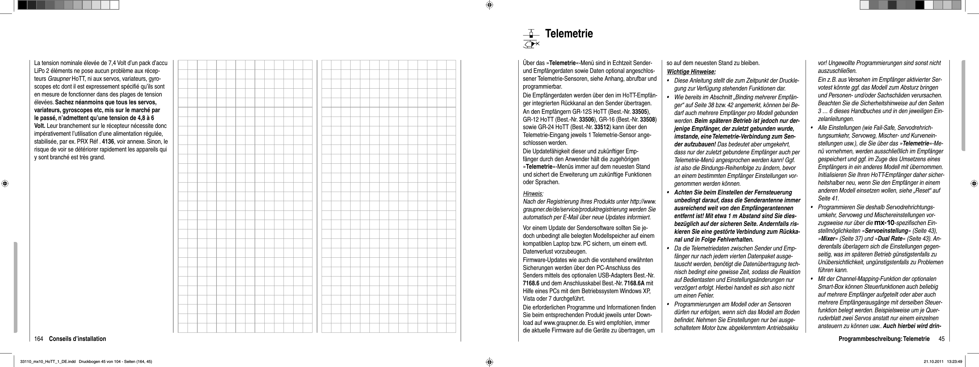 164 Conseils d’installationLa tension nominale élevée de 7,4 Volt d’un pack d’accu LiPo 2 éléments ne pose aucun problème aux récep-teurs Graupner HoTT, ni aux servos, variateurs, gyro-scopes etc dont il est expressement spéciﬁ é qu’ils sont en mesure de fonctionner dans des plages de tension élevées. Sachez néanmoins que tous les servos, variateurs, gyroscopes etc, mis sur le marché par le passé, n’admettent qu’une tension de 4,8 à 6 Volt. Leur branchement sur le récepteur nécessite donc impérativement l’utilisation d’une alimentation régulée, stabilisée, par ex. PRX Réf . 4136, voir annexe. Sinon, le risque de voir se détériorer rapidement les appareils qui y sont branché est très grand. 45Programmbeschreibung: TelemetrieTelemetrieÜber das »Telemetrie«-Menü sind in Echtzeit Sender- und Empfängerdaten sowie Daten optional angeschlos-sener Telemetrie-Sensoren, siehe Anhang, abrufbar und programmierbar. Die Empfängerdaten werden über den im HoTT-Empfän-ger integrierten Rückkanal an den Sender übertragen.An den Empfängern GR-12S HoTT (Best.-Nr. 33505),GR-12 HoTT (Best.-Nr. 33506), GR-16 (Best.-Nr. 33508)sowie GR-24 HoTT (Best.-Nr. 33512) kann über den Telemetrie-Eingang jeweils 1 Telemetrie-Sensor ange-schlossen werden.Die Updatefähigkeit dieser und zukünftiger Emp-fänger durch den Anwender hält die zugehörigen »Telemetrie«-Menüs immer auf dem neuesten Stand und sichert die Erweiterung um zukünftige Funktionen oder Sprachen.Hinweis:Nach der Registrierung Ihres Produkts unter http://www.graupner.de/de/service/produktregistrierung werden Sie automatisch per E-Mail über neue Updates informiert. Vor einem Update der Sendersoftware sollten Sie je-doch unbedingt alle belegten Modellspeicher auf einem kompatiblen Laptop bzw. PC sichern, um einem evtl. Datenverlust vorzubeugen. Firmware-Updates wie auch die vorstehend erwähnten Sicherungen werden über den PC-Anschluss des Senders mittels des optionalen USB-Adapters Best.-Nr. 7168.6 und dem Anschlusskabel Best.-Nr. 7168.6A mitHilfe eines PCs mit dem Betriebssystem Windows XP, Vista oder 7 durchgeführt. Die erforderlichen Programme und Informationen ﬁ nden Sie beim entsprechenden Produkt jeweils unter Down-load auf www.graupner.de. Es wird empfohlen, immer die aktuelle Firmware auf die Geräte zu übertragen, um so auf dem neuesten Stand zu bleiben.Wichtige Hinweise:Diese Anleitung stellt die zum Zeitpunkt der Druckle-•gung zur Verfügung stehenden Funktionen dar.Wie bereits im Abschnitt „Binding mehrerer Empfän-•ger“ auf Seite 38 bzw. 42 angemerkt, können bei Be-darf auch mehrere Empfänger pro Modell gebunden werden. Beim späteren Betrieb ist jedoch nur der-jenige Empfänger, der zuletzt gebunden wurde, imstande, eine Telemetrie-Verbindung zum Sen-der aufzubauen! Das bedeutet aber umgekehrt, dass nur der zuletzt gebundene Empfänger auch per Telemetrie-Menü angesprochen werden kann! Ggf. ist also die Bindungs-Reihenfolge zu ändern, bevor an einem bestimmten Empfänger Einstellungen vor-genommen werden können.Achten Sie beim Einstellen der Fernsteuerung •unbedingt darauf, dass die Senderantenne immer ausreichend weit von den Empfängerantennen entfernt ist! Mit etwa 1 m Abstand sind Sie dies-bezüglich auf der sicheren Seite. Andernfalls ris-kieren Sie eine gestörte Verbindung zum Rückka-nal und in Folge Fehlverhalten.Da die Telemetriedaten zwischen Sender und Emp-•fänger nur nach jedem vierten Datenpaket ausge-tauscht werden, benötigt die Datenübertragung tech-nisch bedingt eine gewisse Zeit, sodass die Reaktion auf Bedientasten und Einstellungsänderungen nur verzögert erfolgt. Hierbei handelt es sich also nicht um einen Fehler.Programmierungen am Modell oder an Sensoren •dürfen nur erfolgen, wenn sich das Modell am Boden beﬁ ndet. Nehmen Sie Einstellungen nur bei ausge-schaltetem Motor bzw. abgeklemmtem Antriebsakku vor! Ungewollte Programmierungen sind sonst nicht auszuschließen.Ein z. B. aus Versehen im Empfänger aktivierter Ser-votest könnte ggf. das Modell zum Absturz bringen und Personen- und/oder Sachschäden verursachen. Beachten Sie die Sicherheitshinweise auf den Seiten 3 … 6 dieses Handbuches und in den jeweiligen Ein-zelanleitungen.Alle Einstellungen (wie Fail-Safe, Servodrehrich-•tungsumkehr, Servoweg, Mischer- und Kurvenein-stellungen usw.), die Sie über das »Telemetrie«-Me-nü vornehmen, werden ausschließlich im Empfänger gespeichert und ggf. im Zuge des Umsetzens eines Empfängers in ein anderes Modell mit übernommen. Initialisieren Sie Ihren HoTT-Empfänger daher sicher-heitshalber neu, wenn Sie den Empfänger in einem anderen Modell einsetzen wollen, siehe „Reset“ auf Seite 41.Programmieren Sie deshalb Servodrehrichtungs-•umkehr, Servoweg und Mischereinstellungen vor-zugsweise nur über die mx-10-speziﬁ schen Ein-stellmöglichkeiten »Servoeinstellung« (Seite 43), »Mixer« (Seite 37) und »Dual Rate« (Seite 43). An-derenfalls überlagern sich die Einstellungen gegen-seitig, was im späteren Betrieb günstigstenfalls zu Unübersichtlichkeit, ungünstigstenfalls zu Problemen führen kann.Mit der Channel-Mapping-Funktion der optionalen •Smart-Box können Steuerfunktionen auch beliebig auf mehrere Empfänger aufgeteilt oder aber auch mehrere Empfängerausgänge mit derselben Steuer-funktion belegt werden. Beispielsweise um je Quer-ruderblatt zwei Servos anstatt nur einem einzelnen ansteuern zu können usw.. Auch hierbei wird drin-33110_mx10_HoTT_1_DE.indd   Druckbogen 45 von 104 - Seiten (164, 45)33110_mx10_HoTT_1_DE.indd   Druckbogen 45 von 104 - Seiten (164, 45)21.10.2011   13:23:4921.10.2011   13:23:49