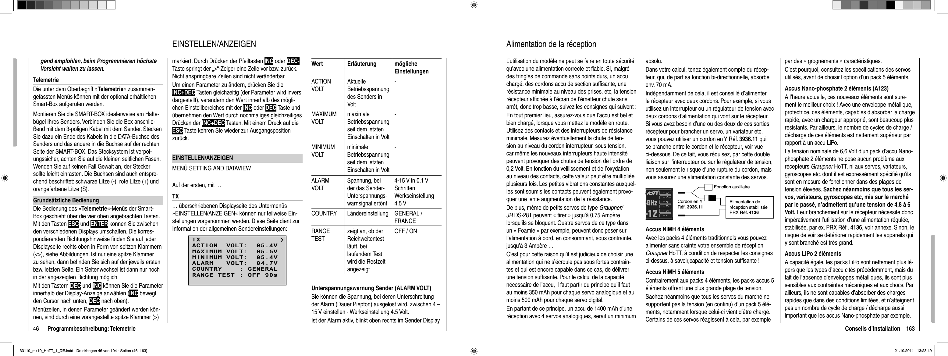 46 Programmbeschreibung: Telemetriegend empfohlen, beim Programmieren höchste Vorsicht walten zu lassen.TelemetrieDie unter dem Oberbegriff »Telemetrie« zusammen-gefassten Menüs können mit der optional erhältlichen Smart-Box aufgerufen werden. Montieren Sie die SMART-BOX idealerweise am Halte-bügel Ihres Senders. Verbinden Sie die Box anschlie-ßend mit dem 3-poligen Kabel mit dem Sender. Stecken Sie dazu ein Ende des Kabels in die DATA-Buchse des Senders und das andere in die Buchse auf der rechten Seite der SMART-BOX. Das Stecksystem ist verpol-ungssicher, achten Sie auf die kleinen seitlichen Fasen. Wenden Sie auf keinen Fall Gewalt an, der Stecker sollte leicht einrasten. Die Buchsen sind auch entspre-chend beschriftet: schwarze Litze (-), rote Litze (+) und orangefarbene Litze (S).Grundsätzliche BedienungDie Bedienung des »Tele metrie«-Menüs der Smart-Box geschieht über die vier oben angebrachten Tasten. Mit den Tasten ESC und ENTER können Sie zwischen den verschiedenen Displays umschalten. Die korres-pondierenden Richtungshinweise ﬁ nden Sie auf jeder Displayseite rechts oben in Form von spitzen Klammern (&lt;&gt;), siehe Abbildungen. Ist nur eine spitze Klammer zu sehen, dann beﬁ nden Sie sich auf der jeweils ersten bzw. letzten Seite. Ein Seitenwechsel ist dann nur noch in der angezeigten Richtung möglich.Mit den Tastern DEC und INC können Sie die Parameter innerhalb der Display-Anzeige anwählen (INC bewegt den Cursor nach unten, DEC nach oben).Menüzeilen, in denen Parameter geändert werden kön-nen, sind durch eine vorangestellte spitze Klammer (&gt;) markiert. Durch Drücken der Pfeiltasten INC oder DEC-Taste springt der „&gt;“-Zeiger eine Zeile vor bzw. zurück. Nicht anspringbare Zeilen sind nicht veränderbar.Um einen Parameter zu ändern, drücken Sie die INC+DEC Tasten gleichzeitig (der Parameter wird invers dargestellt), verändern den Wert innerhalb des mögli-chen Einstellbereiches mit der INC oder DEC Taste und übernehmen den Wert durch nochmaliges gleichzeitiges Drücken der INC+DEC Tasten. Mit einem Druck auf die ESC Taste kehren Sie wieder zur Ausgangsposition zurück.EINSTELLEN/ANZEIGENMENÜ SETTING AND DATAVIEWAuf der ersten, mit …TX… überschriebenen Displayseite des Untermenüs »EINSTELLEN/ANZEIGEN« können nur teilweise Ein-stellungen vorgenommen werden. Diese Seite dient zur Information der allgemeinen Sendereinstellungen:TXMAXIMUM VOLT:  05.5VMINIMUM VOLT:  05.4VALARM   VOLT:  04.7VCOUNTRY    : GENERALACTION  VOLT:  05.4VRANGE TEST : OFF 90sWert Erläuterung mögliche EinstellungenACTION VOLTAktuelleBetriebsspannung des Senders in Volt -MAXIMUMVOLTmaximaleBetriebsspannung seit dem letztenEinschalten in Volt-MINIMUMVOLTminimaleBetriebsspannung seit dem letztenEinschalten in Volt-ALARMVOLTSpannung, bei der das Sender-Unterspannungs-warnsignal ertönt4-15 V in 0.1 V SchrittenWerkseinstellung 4.5 VCOUNTRY Ländereinstellung GENERAL / FRANCERANGETESTzeigt an, ob der Reichweitentest läuft, bei laufendem Test wird die Restzeit angezeigtOFF / ONUnterspannungswarnung Sender (ALARM VOLT)Sie können die Spannung, bei deren Unterschreitung der Alarm (Dauer Piepton) ausgelöst wird, zwischen 4 – 15 V einstellen - Werkseinstellung 4.5 Volt.Ist der Alarm aktiv, blinkt oben rechts im Sender Display EINSTELLEN/ANZEIGEN163Conseils d’installationAlimentation de la réceptionL’utilisation du modèle ne peut se faire en toute sécurité qu’avec une alimentation correcte et ﬁ able. Si, malgré des tringles de commande sans points durs, un accu chargé, des cordons accu de section sufﬁ sante, une résistance minimale au niveau des prises, etc, la tension récepteur afﬁ chée à l’écran de l’émetteur chute sans arrêt, donc trop basse, suivez les consignes qui suivent :En tout premier lieu, assurez-vous que l’accu est bel et bien chargé, lorsque vous mettez le modèle en route. Utilisez des contacts et des interrupteurs de résistance minimale. Mesurez éventuellement la chute de ten-sion au niveau du cordon interrupteur, sous tension, car même les nouveaux interrupteurs haute intensité peuvent provoquer des chutes de tension de l’ordre de 0,2 Volt. En fonction du veillissement et de l’oxydation au niveau des contacts, cette valeur peut être multipliée plusieurs fois. Les petites vibrations constantes auxquel-les sont soumis les contacts peuvent également provo-quer une lente augmentation de la résistance. De plus, même de petits servos de type Graupner/JR DS-281 peuvent « tirer » jusqu’à 0,75 Ampère lorsqu’ils se bloquent. Quatre servos de ce type dans un « Foamie » par exemple, peuvent donc peser sur l’alimentation à bord, en consommant, sous contrainte, jusqu’à 3 Ampère …C’est pour cette raison qu’il est judicieux de choisir une alimentation qui ne s’écroule pas sous fortes contrain-tes et qui est encore capable dans ce cas, de délivrer une tension sufﬁ sante. Pour le calcul de la capacité nécessaire de l’accu, il faut partir du principe qu’il faut au moins 350 mAh pour chaque servo analogique et au moins 500 mAh pour chaque servo digital.En partant de ce principe, un accu de 1400 mAh d’une réception avec 4 servos analogiques, serait un minimum absolu.Dans votre calcul, tenez également compte du récep-teur, qui, de part sa fonction bi-directionnelle, absorbe env. 70 mA.Indépendamment de cela, il est conseillé d’alimenter le récepteur avec deux cordons. Pour exemple, si vous utilisez un interrupteur ou un régulateur de tension avec deux cordons d’alimentation qui vont sur le récepteur. Si vous avez besoin d’une ou des deux de ces sorties récepteur pour brancher un servo, un variateur etc. vous pouvez utiliser un cordon en Y Réf. 3936.11 qui se branche entre le cordon et le récepteur, voir vue ci-dessous. De ce fait, vous réduisez, par cette double liaison sur l’interrupteur ou sur le régulateur de tension, non seulement le risque d’une rupture du cordon, mais vous assurez une alimentation constante des servos.Fonction auxiliaireCordon en Y Réf. 3936.11Alimentation de réception stabilisée PRX Réf. 4136Accus NiMH 4 élémentsAvec les packs 4 éléments traditionnels vous pouvez alimenter sans crainte votre ensemble de réception Graupner HoTT, à condition de respecter les consignes ci-dessus, à savoir,capacité et tension sufﬁ sante !Accus NiMH 5 élémentsContrairement aux packs 4 éléments, les packs accus 5 éléments offrent une plus grande plage de tension.Sachez néanmoins que tous les servos du marché ne supportent pas la tension (en continu) d’un pack 5 élé-ments, notamment lorsque celui-ci vient d’être chargé. Certains de ces servos réagissent à cela, par exemple par des « grognements » caractéristiques.C’est pourquoi, consultez les spéciﬁ cations des servos utilisés, avant de choisir l’option d’un pack 5 éléments. Accus Nano-phosphate 2 éléments (A123)A l’heure actuelle, ces nouveaux éléments sont sure-ment le meilleur choix ! Avec une enveloppe métallique, protectrice, ces éléments, capables d’absorber la charge rapide, avec un chargeur approprié, sont beaucoup plus résistants. Par ailleurs, le nombre de cycles de charge / décharge de ces éléments est nettement supérieur par rapport à un accu LiPo.La tension nominale de 6,6 Volt d’un pack d’accu Nano-phosphate 2 éléments ne pose aucun problème aux récepteurs Graupner HoTT, ni aux servos, variateurs, gyroscopes etc. dont il est expressément spéciﬁ é qu’ils sont en mesure de fonctionner dans des plages de tension élevées. Sachez néanmoins que tous les ser-vos, variateurs, gyroscopes etc, mis sur le marché par le passé, n’admettent qu’une tension de 4,8 à 6 Volt. Leur branchement sur le récepteur nécessite donc impérativement l’utilisation d’une alimentation régulée, stabilisée, par ex. PRX Réf . 4136, voir annexe. Sinon, le risque de voir se détériorer rapidement les appareils qui y sont branché est très grand.Accus LiPo 2 élémentsA capacité égale, les packs LiPo sont nettement plus lé-gers que les types d’accu cités précédemment, mais du fait de l’absence d’enveloppes métalliques, ils sont plus sensibles aux contraintes mécaniques et aux chocs. Par ailleurs, ils ne sont capables d’absorber des charges rapides que dans des conditions limitées, et n’atteignent pas un nombre de cycle de charge / décharge aussi important que les accus Nano-phosphate par exemple.33110_mx10_HoTT_1_DE.indd   Druckbogen 46 von 104 - Seiten (46, 163)33110_mx10_HoTT_1_DE.indd   Druckbogen 46 von 104 - Seiten (46, 163)21.10.2011   13:23:4921.10.2011   13:23:49