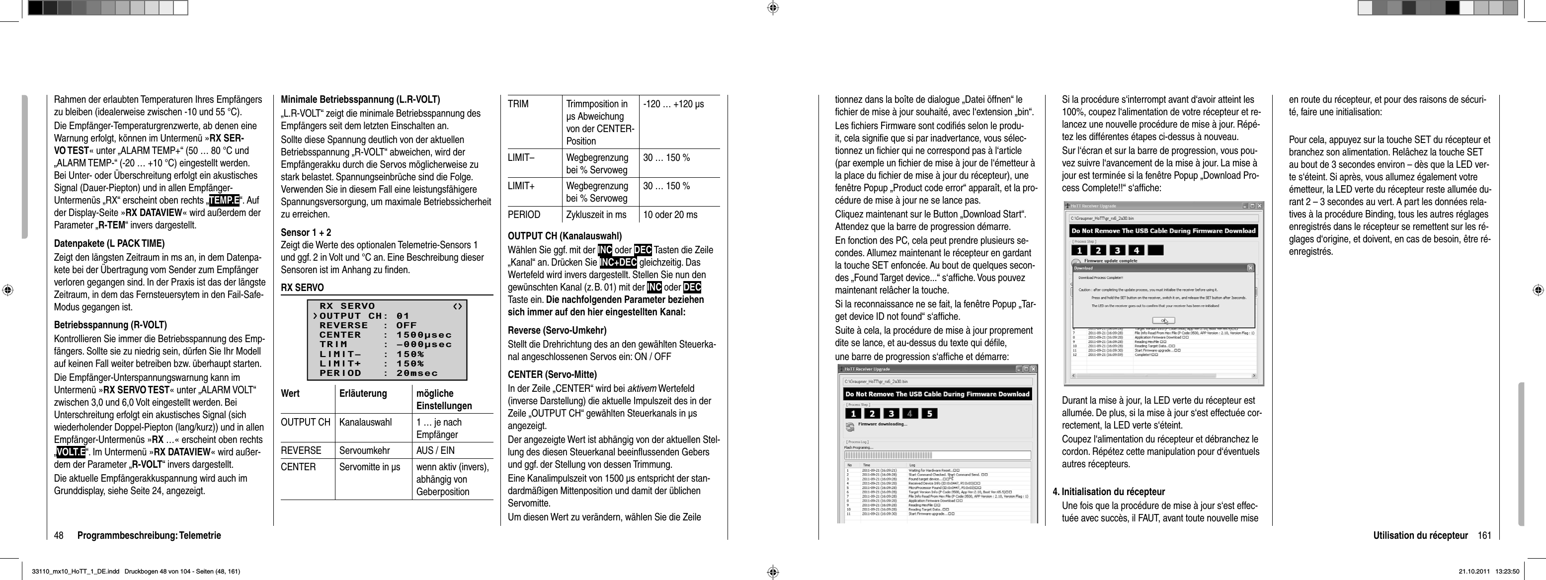 48 Programmbeschreibung: TelemetrieRahmen der erlaubten Temperaturen Ihres Empfängers zu bleiben (idealerweise zwischen -10 und 55 °C).Die Empfänger-Temperaturgrenzwerte, ab denen eine Warnung erfolgt, können im Untermenü »RX SER-VO TEST« unter „ALARM TEMP+“ (50 … 80 °C und „ALARM TEMP-“ (-20 … +10 °C) eingestellt werden. Bei Unter- oder Überschreitung erfolgt ein akustisches Signal (Dauer-Piepton) und in allen Empfänger-Untermenüs „RX“ erscheint oben rechts „TEMP.E“. Auf der Display-Seite »RX DATAVIEW« wird außerdem der Parameter „R-TEM“ invers dargestellt.Datenpakete (L PACK TIME)Zeigt den längsten Zeitraum in ms an, in dem Datenpa-kete bei der Übertragung vom Sender zum Empfänger verloren gegangen sind. In der Praxis ist das der längste Zeitraum, in dem das Fernsteuersytem in den Fail-Safe-Modus gegangen ist.Betriebsspannung (R-VOLT)Kontrollieren Sie immer die Betriebsspannung des Emp-fängers. Sollte sie zu niedrig sein, dürfen Sie Ihr Modell auf keinen Fall weiter betreiben bzw. überhaupt starten.Die Empfänger-Unterspannungswarnung kann im Untermenü »RX SERVO TEST« unter „ALARM VOLT“ zwischen 3,0 und 6,0 Volt eingestellt werden. Bei Unterschreitung erfolgt ein akustisches Signal (sich wiederholender Doppel-Piepton (lang/kurz)) und in allen Empfänger-Untermenüs »RX …« erscheint oben rechts „VOLT.E“. Im Untermenü »RX DATAVIEW« wird außer-dem der Parameter „R-VOLT“ invers dargestellt.Die aktuelle Empfängerakkuspannung wird auch im Grunddisplay, siehe Seite 24, angezeigt.Minimale Betriebsspannung (L.R-VOLT)„L.R-VOLT“ zeigt die minimale Betriebsspannung des Empfängers seit dem letzten Einschalten an.Sollte diese Spannung deutlich von der aktuellen Betriebsspannung „R-VOLT“ abweichen, wird der Empfängerakku durch die Servos möglicherweise zu stark belastet. Spannungseinbrüche sind die Folge. Verwenden Sie in diesem Fall eine leistungsfähigere Spannungsversorgung, um maximale Betriebssicherheit zu erreichen.Sensor 1 + 2Zeigt die Werte des optionalen Telemetrie-Sensors 1 und ggf. 2 in Volt und °C an. Eine Beschreibung dieser Sensoren ist im Anhang zu ﬁ nden.RX SERVORX SERVOREVERSE  : OFFCENTER   : 1500secTRIM     : –000secLIMIT–   : 150%OUTPUT CH: 01LIMIT+   : 150%PERIOD   : 20msecWert Erläuterung möglicheEinstellungenOUTPUT CH Kanalauswahl 1 … je nach EmpfängerREVERSE Servoumkehr AUS / EINCENTER Servomitte in μs  wenn aktiv (invers), abhängig von GeberpositionTRIM Trimmposition in μs Abweichung von der CENTER-Position-120 … +120 μsLIMIT– Wegbegrenzung bei % Servoweg30 … 150 %LIMIT+ Wegbegrenzung bei % Servoweg30 … 150 %PERIOD Zykluszeit in ms 10 oder 20 msOUTPUT CH (Kanalauswahl)Wählen Sie ggf. mit der INC oder DEC Tasten die Zeile „Kanal“ an. Drücken Sie INC+DEC gleichzeitig. Das Wertefeld wird invers dargestellt. Stellen Sie nun den gewünschten Kanal (z. B. 01) mit der INC oder DECTaste ein. Die nachfolgenden Parameter beziehen sich immer auf den hier eingestellten Kanal:Reverse (Servo-Umkehr)Stellt die Drehrichtung des an den gewählten Steuerka-nal angeschlossenen Servos ein: ON / OFFCENTER (Servo-Mitte)In der Zeile „CENTER“ wird bei aktivem Wertefeld (inverse Darstellung) die aktuelle Impulszeit des in der Zeile „OUTPUT CH“ gewählten Steuerkanals in μs angezeigt. Der angezeigte Wert ist abhängig von der aktuellen Stel-lung des diesen Steuerkanal beeinﬂ ussenden Gebers und ggf. der Stellung von dessen Trimmung.Eine Kanalimpulszeit von 1500 μs entspricht der stan-dardmäßigen Mittenposition und damit der üblichen Servomitte.Um diesen Wert zu verändern, wählen Sie die Zeile 161Utilisation du récepteurtionnez dans la boîte de dialogue „Datei öffnen“ le ﬁ chier de mise à jour souhaité, avec l‘extension „bin“. Les ﬁ chiers Firmware sont codiﬁ és selon le produ-it, cela signiﬁ e que si par inadvertance, vous sélec-tionnez un ﬁ chier qui ne correspond pas à l‘article (par exemple un ﬁ chier de mise à jour de l‘émetteur à la place du ﬁ chier de mise à jour du récepteur), une fenêtre Popup „Product code error“ apparaît, et la pro-cédure de mise à jour ne se lance pas. Cliquez maintenant sur le Button „Download Start“. Attendez que la barre de progression démarre.En fonction des PC, cela peut prendre plusieurs se-condes. Allumez maintenant le récepteur en gardant la touche SET enfoncée. Au bout de quelques secon-des „Found Target device...“ s‘afﬁ che. Vous pouvez maintenant relâcher la touche.Si la reconnaissance ne se fait, la fenêtre Popup „Tar-get device ID not found“ s‘afﬁ che.Suite à cela, la procédure de mise à jour proprement dite se lance, et au-dessus du texte qui déﬁ le, une barre de progression s‘afﬁ che et démarre:Si la procédure s‘interrompt avant d‘avoir atteint les 100%, coupez l‘alimentation de votre récepteur et re-lancez une nouvelle procédure de mise à jour. Répé-tez les différentes étapes ci-dessus à nouveau.Sur l‘écran et sur la barre de progression, vous pou-vez suivre l‘avancement de la mise à jour. La mise à jour est terminée si la fenêtre Popup „Download Pro-cess Complete!!“ s‘afﬁ che:Durant la mise à jour, la LED verte du récepteur est allumée. De plus, si la mise à jour s‘est effectuée cor-rectement, la LED verte s‘éteint.Coupez l‘alimentation du récepteur et débranchez le cordon. Répétez cette manipulation pour d‘éventuels autres récepteurs.4. Initialisation du récepteurUne fois que la procédure de mise à jour s‘est effec-tuée avec succès, il FAUT, avant toute nouvelle mise en route du récepteur, et pour des raisons de sécuri-té, faire une initialisation:Pour cela, appuyez sur la touche SET du récepteur et branchez son alimentation. Relâchez la touche SET au bout de 3 secondes environ – dès que la LED ver-te s‘éteint. Si après, vous allumez également votre émetteur, la LED verte du récepteur reste allumée du-rant 2 – 3 secondes au vert. A part les données rela-tives à la procédure Binding, tous les autres réglages enregistrés dans le récepteur se remettent sur les ré-glages d‘origine, et doivent, en cas de besoin, être ré-enregistrés.33110_mx10_HoTT_1_DE.indd   Druckbogen 48 von 104 - Seiten (48, 161)33110_mx10_HoTT_1_DE.indd   Druckbogen 48 von 104 - Seiten (48, 161)21.10.2011   13:23:5021.10.2011   13:23:50
