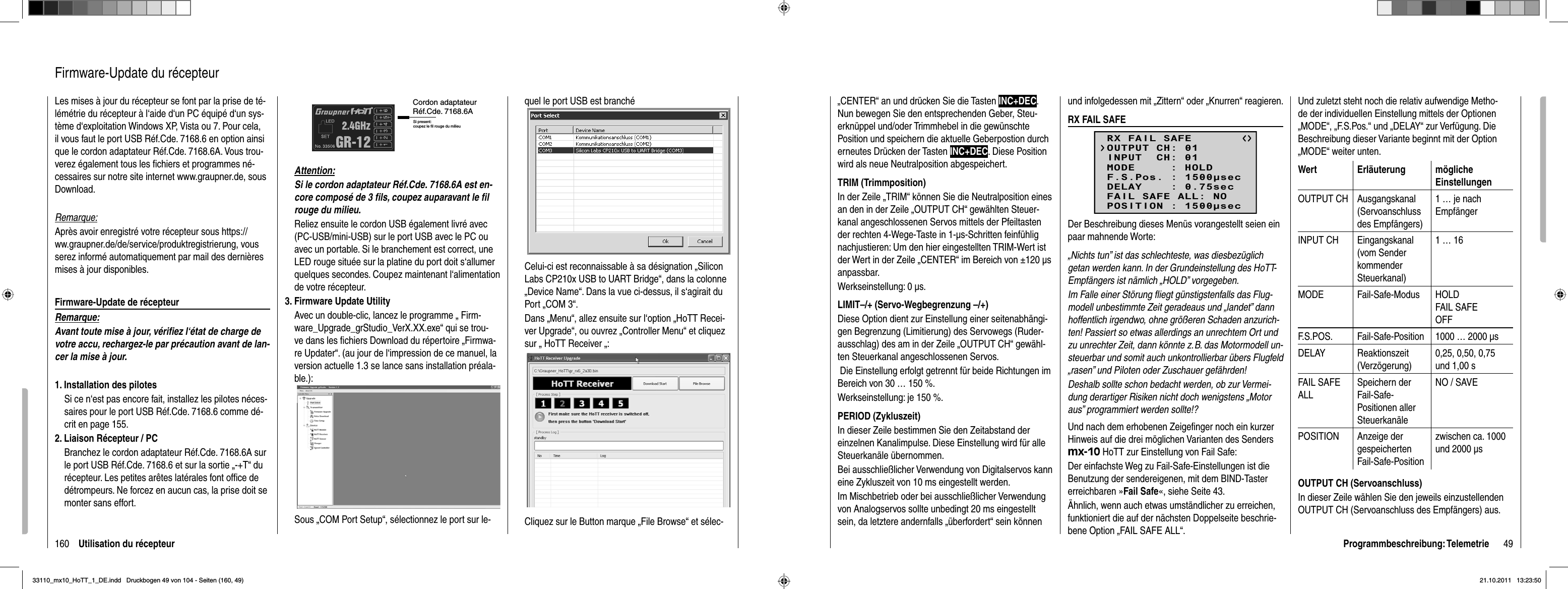 160 Utilisation du récepteurLes mises à jour du récepteur se font par la prise de té-lémétrie du récepteur à l‘aide d‘un PC équipé d‘un sys-tème d‘exploitation Windows XP, Vista ou 7. Pour cela, il vous faut le port USB Réf.Cde. 7168.6 en option ainsi que le cordon adaptateur Réf.Cde. 7168.6A. Vous trou-verez également tous les ﬁ chiers et programmes né-cessaires sur notre site internet www.graupner.de, sous Download.Remarque:Après avoir enregistré votre récepteur sous https://ww.graupner.de/de/service/produktregistrierung, vous serez informé automatiquement par mail des dernières mises à jour disponibles.Firmware-Update de récepteurRemarque:Avant toute mise à jour, vériﬁ ez l‘état de charge de votre accu, rechargez-le par précaution avant de lan-cer la mise à jour. 1. Installation des pilotesSi ce n‘est pas encore fait, installez les pilotes néces-saires pour le port USB Réf.Cde. 7168.6 comme dé-crit en page 155.2. Liaison Récepteur / PC  Branchez le cordon adaptateur Réf.Cde. 7168.6A sur le port USB Réf.Cde. 7168.6 et sur la sortie „-+T“ du récepteur. Les petites arêtes latérales font ofﬁ ce de détrompeurs. Ne forcez en aucun cas, la prise doit se monter sans effort.Firmware-Update du récepteurAttention:  Si le cordon adaptateur Réf.Cde. 7168.6A est en-core composé de 3 ﬁ ls, coupez auparavant le ﬁ l rouge du milieu.   Reliez ensuite le cordon USB également livré avec (PC-USB/mini-USB) sur le port USB avec le PC ou avec un portable. Si le branchement est correct, une LED rouge située sur la platine du port doit s‘allumer quelques secondes. Coupez maintenant l‘alimentation de votre récepteur.3. Firmware Update UtilityAvec un double-clic, lancez le programme „ Firm-ware_Upgrade_grStudio_VerX.XX.exe“ qui se trou-ve dans les ﬁ chiers Download du répertoire „Firmwa-re Updater“. (au jour de l‘impression de ce manuel, la version actuelle 1.3 se lance sans installation préala-ble.):Sous „COM Port Setup“, sélectionnez le port sur le-Cordon adaptateurRéf.Cde. 7168.6ASi present: coupez le fil rouge du milieuquel le port USB est branchéCelui-ci est reconnaissable à sa désignation „Silicon Labs CP210x USB to UART Bridge“, dans la colonne „Device Name“. Dans la vue ci-dessus, il s‘agirait du Port „COM 3“.Dans „Menu“, allez ensuite sur l‘option „HoTT Recei-ver Upgrade“, ou ouvrez „Controller Menu“ et cliquez sur „ HoTT Receiver „:Cliquez sur le Button marque „File Browse“ et sélec-49Programmbeschreibung: Telemetrie„CENTER“ an und drücken Sie die Tasten INC+DEC.Nun bewegen Sie den entsprechenden Geber, Steu-erknüppel und/oder Trimmhebel in die gewünschte Position und speichern die aktuelle Geberpostion durch erneutes Drücken der Tasten INC+DEC. Diese Position wird als neue Neutralposition abgespeichert.TRIM (Trimmposition)In der Zeile „TRIM“ können Sie die Neutralposition eines an den in der Zeile „OUTPUT CH“ gewählten Steuer-kanal angeschlossenen Servos mittels der Pfeiltasten der rechten 4-Wege-Taste in 1-μs-Schritten feinfühlig nachjustieren: Um den hier eingestellten TRIM-Wert ist der Wert in der Zeile „CENTER“ im Bereich von ±120 μs anpassbar. Werkseinstellung: 0 μs.LIMIT–/+ (Servo-Wegbegrenzung –/+)Diese Option dient zur Einstellung einer seitenabhängi-gen Begrenzung (Limitierung) des Servowegs (Ruder-ausschlag) des am in der Zeile „OUTPUT CH“ gewähl-ten Steuerkanal angeschlossenen Servos.  Die Einstellung erfolgt getrennt für beide Richtungen im Bereich von 30 … 150 %.Werkseinstellung: je 150 %.PERIOD (Zykluszeit)In dieser Zeile bestimmen Sie den Zeitabstand der einzelnen Kanalimpulse. Diese Einstellung wird für alle Steuerkanäle übernommen.Bei ausschließlicher Verwendung von Digitalservos kann eine Zykluszeit von 10 ms eingestellt werden. Im Mischbetrieb oder bei ausschließlicher Verwendung von Analogservos sollte unbedingt 20 ms eingestellt sein, da letztere andernfalls „überfordert“ sein können und infolgedessen mit „Zittern“ oder „Knurren“ reagieren.RX FAIL SAFERX FAIL SAFEINPUT  CH: 01MODE     : HOLDF.S.Pos. : 1500secDELAY    : 0.75secOUTPUT CH: 01FAIL SAFE ALL: NOPOSITION : 1500secDer Beschreibung dieses Menüs vorangestellt seien ein paar mahnende Worte:„Nichts tun” ist das schlechteste, was diesbezüglich getan werden kann. In der Grundeinstellung des HoTT-Empfängers ist nämlich „HOLD” vorgegeben.Im Falle einer Störung ﬂ iegt günstigstenfalls das Flug-modell unbestimmte Zeit geradeaus und „landet” dann hoffentlich irgendwo, ohne größeren Schaden anzurich-ten! Passiert so etwas allerdings an unrechtem Ort und zu unrechter Zeit, dann könnte z. B. das Motormodell un-steuerbar und somit auch unkontrollierbar übers Flugfeld „rasen” und Piloten oder Zuschauer gefährden!Deshalb sollte schon bedacht werden, ob zur Vermei-dung derartiger Risiken nicht doch wenigstens „Motor aus” programmiert werden sollte!?Und nach dem erhobenen Zeigeﬁ nger noch ein kurzer Hinweis auf die drei möglichen Varianten des Senders mx-10 HoTT zur Einstellung von Fail Safe:Der einfachste Weg zu Fail-Safe-Einstellungen ist die Benutzung der sendereigenen, mit dem BIND-Taster erreichbaren »Fail Safe«, siehe Seite 43.Ähnlich, wenn auch etwas umständlicher zu erreichen, funktioniert die auf der nächsten Doppelseite beschrie-bene Option „FAIL SAFE ALL“.Und zuletzt steht noch die relativ aufwendige Metho-de der individuellen Einstellung mittels der Optionen „MODE“, „F.S.Pos.“ und „DELAY“ zur Verfügung. Die Beschreibung dieser Variante beginnt mit der Option „MODE“ weiter unten.Wert Erläuterung möglicheEinstellungenOUTPUT CH Ausgangskanal (Servoanschluss des Empfängers)1 … je nach EmpfängerINPUT CH Eingangskanal (vom Sender kommender Steuerkanal)1 … 16MODE Fail-Safe-Modus HOLDFAIL SAFEOFFF.S.POS. Fail-Safe-Position 1000 … 2000 μsDELAY Reaktionszeit (Verzögerung)0,25, 0,50, 0,75 und 1,00 sFAIL SAFE ALLSpeichern der Fail-Safe-Positionen aller SteuerkanäleNO / SAVEPOSITION Anzeige der gespeicherten Fail-Safe-Positionzwischen ca. 1000 und 2000 μsOUTPUT CH (Servoanschluss)In dieser Zeile wählen Sie den jeweils einzustellenden OUTPUT CH (Servoanschluss des Empfängers) aus.33110_mx10_HoTT_1_DE.indd   Druckbogen 49 von 104 - Seiten (160, 49)33110_mx10_HoTT_1_DE.indd   Druckbogen 49 von 104 - Seiten (160, 49)21.10.2011   13:23:5021.10.2011   13:23:50