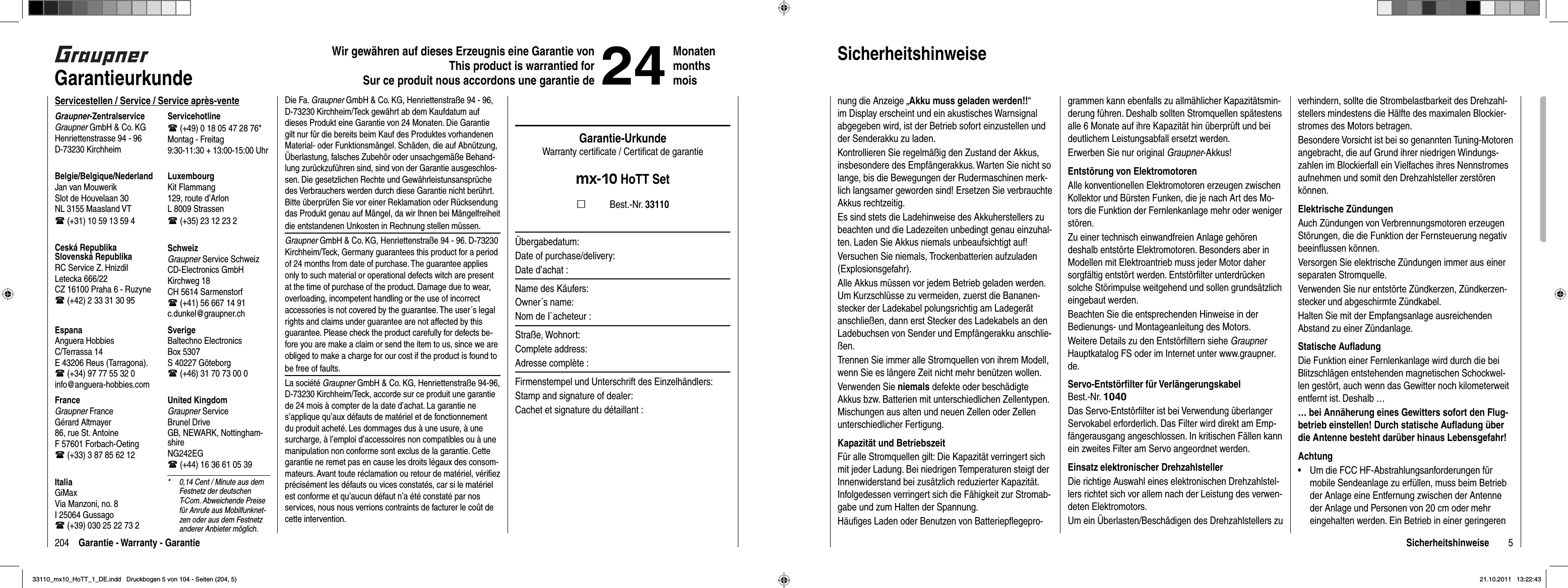 204 Garantie - Warranty - GarantieWir gewähren auf dieses Erzeugnis eine Garantie von This product is warrantied forSur ce produit nous accordons une garantie de24MonatenmonthsmoisGarantieurkundeServicestellen / Service / Service après-venteGraupner-ZentralserviceGraupner GmbH &amp; Co. KGHenriettenstrasse 94 - 96D-73230 KirchheimServicehotline (+49) 0 18 05 47 28 76*Montag - Freitag9:30-11:30 + 13:00-15:00 UhrUnited KingdomGraupner ServiceBrunel DriveGB, NEWARK, Nottingham-shireNG242EG (+44) 16 36 61 05 39SverigeBaltechno ElectronicsBox 5307S 40227 Göteborg (+46) 31 70 73 00 0SchweizGraupner Service SchweizCD-Electronics GmbHKirchweg 18CH 5614 Sarmenstorf (+41) 56 667 14 91c.dunkel@graupner.chLuxembourgKit Flammang129, route d’ArlonL 8009 Strassen (+35) 23 12 23 2FranceGraupner FranceGérard Altmayer86, rue St. AntoineF 57601 Forbach-Oeting (+33) 3 87 85 62 12EspanaAnguera HobbiesC/Terrassa 14 E 43206 Reus (Tarragona). (+34) 97 77 55 32 0 info@anguera-hobbies.comCeská RepublikaSlovenská RepublikaRC Service Z. HnizdilLetecka 666/22CZ 16100 Praha 6 - Ruzyne (+42) 2 33 31 30 95Belgie/Belgique/NederlandJan van MouwerikSlot de Houvelaan 30NL 3155 Maasland VT (+31) 10 59 13 59 4ItaliaGiMaxVia Manzoni, no. 8I 25064 Gussago (+39) 030 25 22 73 2*  0,14 Cent / Minute aus dem Festnetz der deutschen T-Com. Abweichende Preise für Anrufe aus Mobilfunknet-zen oder aus dem Festnetz anderer Anbieter möglich.Die Fa. Graupner GmbH &amp; Co. KG, Henriettenstraße 94 - 96, D-73230 Kirchheim/Teck gewährt ab dem Kaufdatum auf dieses Produkt eine Garantie von 24 Monaten. Die Garantie gilt nur für die bereits beim Kauf des Produktes vorhandenen Material- oder Funktionsmängel. Schäden, die auf Abnützung, Überlastung, falsches Zubehör oder unsachgemäße Behand-lung zurückzuführen sind, sind von der Garantie ausgeschlos-sen. Die gesetzlichen Rechte und Gewährleistunsansprüche des Verbrauchers werden durch diese Garantie nicht berührt. Bitte überprüfen Sie vor einer Reklamation oder Rücksendung das Produkt genau auf Mängel, da wir Ihnen bei Mängelfreiheit die entstandenen Unkosten in Rechnung stellen müssen.Graupner GmbH &amp; Co. KG, Henriettenstraße 94 - 96. D-73230 Kirchheim/Teck, Germany guarantees this product for a period of 24 months from date of purchase. The guarantee applies only to such material or operational defects witch are present at the time of purchase of the product. Damage due to wear, overloading, incompetent handling or the use of incorrect accessories is not covered by the guarantee. The user´s legal rights and claims under guarantee are not affected by this guarantee. Please check the product carefully for defects be-fore you are make a claim or send the item to us, since we are obliged to make a charge for our cost if the product is found to be free of faults.La société Graupner GmbH &amp; Co. KG, Henriettenstraße 94-96, D-73230 Kirchheim/Teck, accorde sur ce produit une garantie de 24 mois à compter de la date d’achat. La garantie ne s’applique qu’aux défauts de matériel et de fonctionnement du produit acheté. Les dommages dus à une usure, à une surcharge, à l’emploi d’accessoires non compatibles ou à une manipulation non conforme sont exclus de la garantie. Cette garantie ne remet pas en cause les droits légaux des consom-mateurs. Avant toute réclamation ou retour de matériel, vériﬁ ez précisément les défauts ou vices constatés, car si le matériel est conforme et qu’aucun défaut n’a été constaté par nos services, nous nous verrions contraints de facturer le coût de cette intervention.Garantie-UrkundeWarranty certiﬁ cate / Certiﬁ cat de garantiemx-10 HoTT Set          Best.-Nr. 33110Übergabedatum:Date of purchase/delivery:Date d’achat :Name des Käufers:Owner´s name:Nom de I`acheteur :Straße, Wohnort:Complete address:Adresse complète :Firmenstempel und Unterschrift des Einzelhändlers:Stamp and signature of dealer:Cachet et signature du détaillant :5Sicherheitshinweisenung die Anzeige „Akku muss geladen werden!!“im Display erscheint und ein akustisches Warnsignal abgegeben wird, ist der Betrieb sofort einzustellen und der Senderakku zu laden.Kontrollieren Sie regelmäßig den Zustand der Akkus, insbesondere des Empfängerakkus. Warten Sie nicht so lange, bis die Bewegungen der Rudermaschinen merk-lich langsamer geworden sind! Ersetzen Sie verbrauchte Akkus rechtzeitig.Es sind stets die Ladehinweise des Akkuherstellers zu beachten und die Ladezeiten unbedingt genau einzuhal-ten. Laden Sie Akkus niemals unbeaufsichtigt auf!Versuchen Sie niemals, Trockenbatterien aufzuladen (Explosionsgefahr).Alle Akkus müssen vor jedem Betrieb geladen werden. Um Kurzschlüsse zu vermeiden, zuerst die Bananen-stecker der Ladekabel polungsrichtig am Ladegerät anschließen, dann erst Stecker des Ladekabels an den Ladebuchsen von Sender und Empfängerakku anschlie-ßen. Trennen Sie immer alle Stromquellen von ihrem Modell, wenn Sie es längere Zeit nicht mehr benützen wollen. Verwenden Sie niemals defekte oder beschädigte Akkus bzw. Batterien mit unterschiedlichen Zellentypen. Mischungen aus alten und neuen Zellen oder Zellen unterschiedlicher Fertigung.Kapazität und BetriebszeitFür alle Stromquellen gilt: Die Kapazität verringert sich mit jeder Ladung. Bei niedrigen Temperaturen steigt der Innenwiderstand bei zusätzlich reduzierter Kapazität. Infolgedessen verringert sich die Fähigkeit zur Stromab-gabe und zum Halten der Spannung.Häuﬁ ges Laden oder Benutzen von Batteriepﬂ egepro-grammen kann ebenfalls zu allmählicher Kapazitätsmin-derung führen. Deshalb sollten Stromquellen spätestens alle 6 Monate auf ihre Kapazität hin überprüft und bei deutlichem Leistungsabfall ersetzt werden.Erwerben Sie nur original Graupner-Akkus!Entstörung von ElektromotorenAlle konventionellen Elektromotoren erzeugen zwischen Kollektor und Bürsten Funken, die je nach Art des Mo-tors die Funktion der Fernlenkanlage mehr oder weniger stören.Zu einer technisch einwandfreien Anlage gehören deshalb entstörte Elektromotoren. Besonders aber in Modellen mit Elektroantrieb muss jeder Motor daher sorgfältig entstört werden. Entstörﬁ lter unterdrücken solche Störimpulse weitgehend und sollen grundsätzlich eingebaut werden. Beachten Sie die entsprechenden Hinweise in der Bedienungs- und Montageanleitung des Motors.Weitere Details zu den Entstörﬁ ltern siehe GraupnerHauptkatalog FS oder im Internet unter www.graupner.de.Servo-Entstörﬁ lter für VerlängerungskabelBest.-Nr. 1040Das Servo-Entstörﬁ lter ist bei Verwendung überlanger Servokabel erforderlich. Das Filter wird direkt am Emp-fängerausgang angeschlossen. In kritischen Fällen kann ein zweites Filter am Servo angeordnet werden. Einsatz elektronischer DrehzahlstellerDie richtige Auswahl eines elektronischen Drehzahlstel-lers richtet sich vor allem nach der Leistung des verwen-deten Elektromotors.Um ein Überlasten/Beschädigen des Drehzahlstellers zu verhindern, sollte die Strombelastbarkeit des Drehzahl-stellers mindestens die Hälfte des maximalen Blockier-stromes des Motors betragen.Besondere Vorsicht ist bei so genannten Tuning-Motoren angebracht, die auf Grund ihrer niedrigen Windungs-zahlen im Blockierfall ein Vielfaches ihres Nennstromes aufnehmen und somit den Drehzahlsteller zerstören können.Elektrische ZündungenAuch Zündungen von Verbrennungsmotoren erzeugen Störungen, die die Funktion der Fernsteuerung negativ beeinﬂ ussen können.Versorgen Sie elektrische Zündungen immer aus einer separaten Stromquelle.Verwenden Sie nur entstörte Zündkerzen, Zündkerzen-stecker und abgeschirmte Zündkabel.Halten Sie mit der Empfangsanlage ausreichenden Abstand zu einer Zündanlage.Statische Auﬂ adungDie Funktion einer Fernlenkanlage wird durch die bei Blitzschlägen entstehenden magnetischen Schockwel-len gestört, auch wenn das Gewitter noch kilometerweit entfernt ist. Deshalb …… bei Annäherung eines Gewitters sofort den Flug-betrieb einstellen! Durch statische Auﬂ adung über die Antenne besteht darüber hinaus Lebensgefahr!AchtungUm die FCC HF-Abstrahlungsanforderungen für •mobile Sendeanlage zu erfüllen, muss beim Betrieb der Anlage eine Entfernung zwischen der Antenne der Anlage und Personen von 20 cm oder mehr eingehalten werden. Ein Betrieb in einer geringeren Sicherheitshinweise33110_mx10_HoTT_1_DE.indd   Druckbogen 5 von 104 - Seiten (204, 5)33110_mx10_HoTT_1_DE.indd   Druckbogen 5 von 104 - Seiten (204, 5)21.10.2011   13:22:4321.10.2011   13:22:43