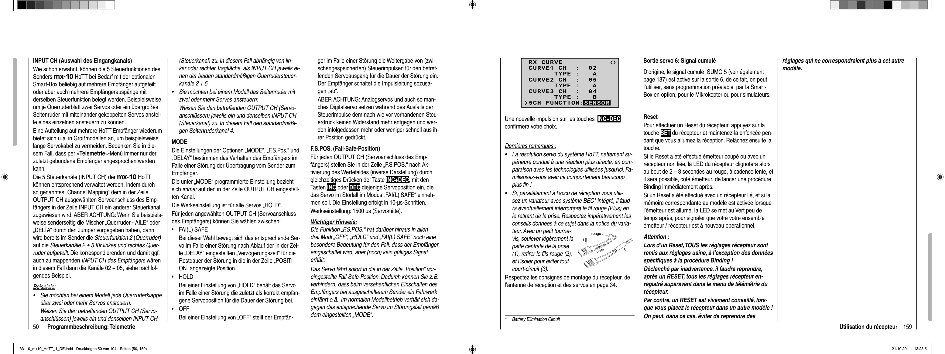 50 Programmbeschreibung: TelemetrieINPUT CH (Auswahl des Eingangkanals)Wie schon erwähnt, können die 5 Steuerfunktionen des Senders mx-10 HoTT bei Bedarf mit der optionalen Smart-Box beliebig auf mehrere Empfänger aufgeteilt oder aber auch mehrere Empfänger ausgänge mit derselben Steuerfunktion belegt werden. Beispielsweise um je Querruderblatt zwei Servos oder ein übergroßes Seitenruder mit miteinander gekoppelten Servos anstel-le eines einzelnen ansteuern zu können. Eine Aufteilung auf mehrere HoTT-Empfänger wiederum bietet sich u. a. in Großmodellen an, um beispielsweise lange Servokabel zu vermeiden. Bedenken Sie in die-sem Fall, dass per »Telemetrie«-Menü immer nur der zuletzt gebundene Empfänger angesprochen werden kann!Die 5 Steuerkanäle (INPUT CH) der mx-10 HoTT können entsprechend verwaltet werden, indem durch so genanntes „Channel Mapping“ dem in der Zeile OUTPUT CH ausgewählten Servoanschluss des Emp-fängers in der Zeile INPUT CH ein anderer Steuerkanal zugewiesen wird. ABER ACHTUNG: Wenn Sie beispiels-weise senderseitig die Mischer „Querruder - AILE“ oder „DELTA“ durch den Jumper vorgegeben haben, dann wird bereits im Sender die Steuerfunktion 2 (Querruder) auf die Steuerkanäle 2 + 5 für linkes und rechtes Quer-ruder aufgeteilt. Die korrespondierenden und damit ggf. auch zu mappenden INPUT CH des Empfängers wärenin diesem Fall dann die Kanäle 02 + 05, siehe nachfol-gendes Beispiel.Beispiele:Sie möchten bei einem Modell jede Querruderklappe •über zwei oder mehr Servos ansteuern: Weisen Sie den betreffenden OUTPUT CH (Servo-anschlüssen) jeweils ein und denselben INPUT CH (Steuerkanal) zu. In diesem Fall abhängig von lin-ker oder rechter Tragﬂ äche, als INPUT CH jeweils ei-nen der beiden standardmäßigen Querrudersteuer-kanäle 2 + 5.Sie möchten bei einem Modell das Seitenruder mit •zwei oder mehr Servos ansteuern: Weisen Sie den betreffenden OUTPUT CH (Servo-anschlüssen) jeweils ein und denselben INPUT CH (Steuerkanal) zu. In diesem Fall den standardmäßi-gen Seitenruderkanal 4.MODEDie Einstellungen der Optionen „MODE“, „F.S.Pos.“ und „DELAY“ bestimmen das Verhalten des Empfängers im Falle einer Störung der Übertragung vom Sender zum Empfänger.Die unter „MODE“ programmierte Einstellung bezieht sich immer auf den in der Zeile OUTPUT CH eingestell-ten Kanal.Die Werkseinstellung ist für alle Servos „HOLD“.Für jeden angewählten OUTPUT CH (Servoanschluss des Empfängers) können Sie wählen zwischen:FAI(L) SAFE•Bei dieser Wahl bewegt sich das entsprechende Ser-vo im Falle einer Störung nach Ablauf der in der Zei-le „DELAY“ eingestellten „Verzögerungszeit“ für die Restdauer der Störung in die in der Zeile „POSITI-ON“ angezeigte Position.HOLD• Bei einer Einstellung von „HOLD“ behält das Servo im Falle einer Störung die zuletzt als korrekt empfan-gene Servoposition für die Dauer der Störung bei.OFF• Bei einer Einstellung von „OFF“ stellt der Empfän-ger im Falle einer Störung die Weitergabe von (zwi-schengespeicherten) Steuerimpulsen für den betref-fenden Servoausgang für die Dauer der Störung ein. Der Empfänger schaltet die Impulsleitung sozusa-gen „ab“.ABER ACHTUNG: Analogservos und auch so man-ches Digitalservo setzen während des Ausfalls der Steuerimpulse dem nach wie vor vorhandenen Steu-erdruck keinen Widerstand mehr entgegen und wer-den infolgedessen mehr oder weniger schnell aus ih-rer Position gedrückt.F.S.POS. (Fail-Safe-Position)Für jeden OUTPUT CH (Servoanschluss des Emp-fängers) stellen Sie in der Zeile „F.S.POS.“ nach Ak-tivierung des Wertefeldes (inverse Darstellung) durch gleichzeitiges Drücken der Taste INC+DEC, mit den Tasten INC oder DEC diejenige Servoposition ein, die das Servo im Störfall im Modus „FAI(L) SAFE“ einneh-men soll. Die Einstellung erfolgt in 10-μs-Schritten.Werkseinstellung: 1500 μs (Servomitte).Wichtiger Hinweis:Die Funktion „F.S.POS.“ hat darüber hinaus in allen drei Modi „OFF“, „HOLD“ und „FAI(L) SAFE“ noch eine besondere Bedeutung für den Fall, dass der Empfänger eingeschaltet wird, aber (noch) kein gültiges Signal erhält: Das Servo fährt sofort in die in der Zeile „Position“ vor-eingestellte Fail-Safe-Position. Dadurch können Sie z. B. verhindern, dass beim versehentlichen Einschalten des Empfängers bei ausgeschaltetem Sender ein Fahrwerk einfährt o. ä.. Im normalen Modellbetrieb verhält sich da-gegen das entsprechende Servo im Störungsfall gemäß dem eingestellten „MODE“.159Utilisation du récepteurUne nouvelle impulsion sur les touches  INC+DECconﬁ rmera votre choix. Dernières remarques :La résolution servo du système HoTT, nettement su-•périeure conduit à une réaction plus directe, en com-paraison avec les technologies utilisées jusqu’ici. Fa-miliarisez-vous avec ce comportement beaucoup plus ﬁ n !Si, parallèlement à l’accu de réception vous utili-•sez un variateur avec système BEC* intégré, il faud-ra éventuellement interrompre le ﬁ l rouge (Plus) en le retirant de la prise. Respectez impérativement les conseils données à ce sujet dans la notice du varia-teur. Avec un petit tourne-vis, soulever légèrement la patte centrale de la prise (1), retirer le ﬁ ls rouge (2), et l’isoler pour éviter tout court-circuit (3).rouge123Respectez les consignes de montage du récepteur, de l’antenne de réception et des servos en page 34.RX CURVE      TYPE :   ACURVE1 CH  :  02      TYPE :   ACURVE2 CH  :  05      TYPE :   BCURVE3 CH  :  045CH FUNCTION:SENSORSortie servo 6: Signal cumulé D‘origine, le signal cumulé  SUMO 5 (voir également page 187) est activé sur la sortie 6, de ce fait, on peut l‘utiliser, sans programmation préalable  par la Smart-Box en option, pour le Mikrokopter ou pour simulateurs.ResetPour effectuer un Reset du récepteur, appuyez sur la touche SET du récepteur et maintenez-la enfoncée pen-dant que vous allumez la réception. Relâchez ensuite la touche.Si le Reset a été effectué émetteur coupé ou avec un récepteur non liée, la LED du récepteur clignotera alors au bout de 2 – 3 secondes au rouge, à cadence lente, et il sera possible, coté émetteur, de lancer une procédure Binding immédiatement après.Si un Reset a été effectué avec un récepteur lié, et si la mémoire correspondante au modèle est activée lorsque l’émetteur est allumé, la LED se met au Vert peu de temps après, pour signaler que votre votre ensemble émetteur / récepteur est à nouveau opérationnel.Attention :Lors d’un Reset, TOUS les réglages récepteur sont remis aux réglages usine, à l’exception des données spéciﬁ ques à la procédure Binding !Déclenché par inadvertance, il faudra reprendre, après un RESET, tous les réglages récepteur en-registré auparavant dans le menu de télémétrie du récepteur.Par contre, un RESET est vivement conseillé, lors-que vous placez le récepteur dans un autre modèle !On peut, dans ce cas, éviter de reprendre des *  Battery Elimination Circuitréglages qui ne correspondraient plus à cet autre modèle.33110_mx10_HoTT_1_DE.indd   Druckbogen 50 von 104 - Seiten (50, 159)33110_mx10_HoTT_1_DE.indd   Druckbogen 50 von 104 - Seiten (50, 159)21.10.2011   13:23:5121.10.2011   13:23:51