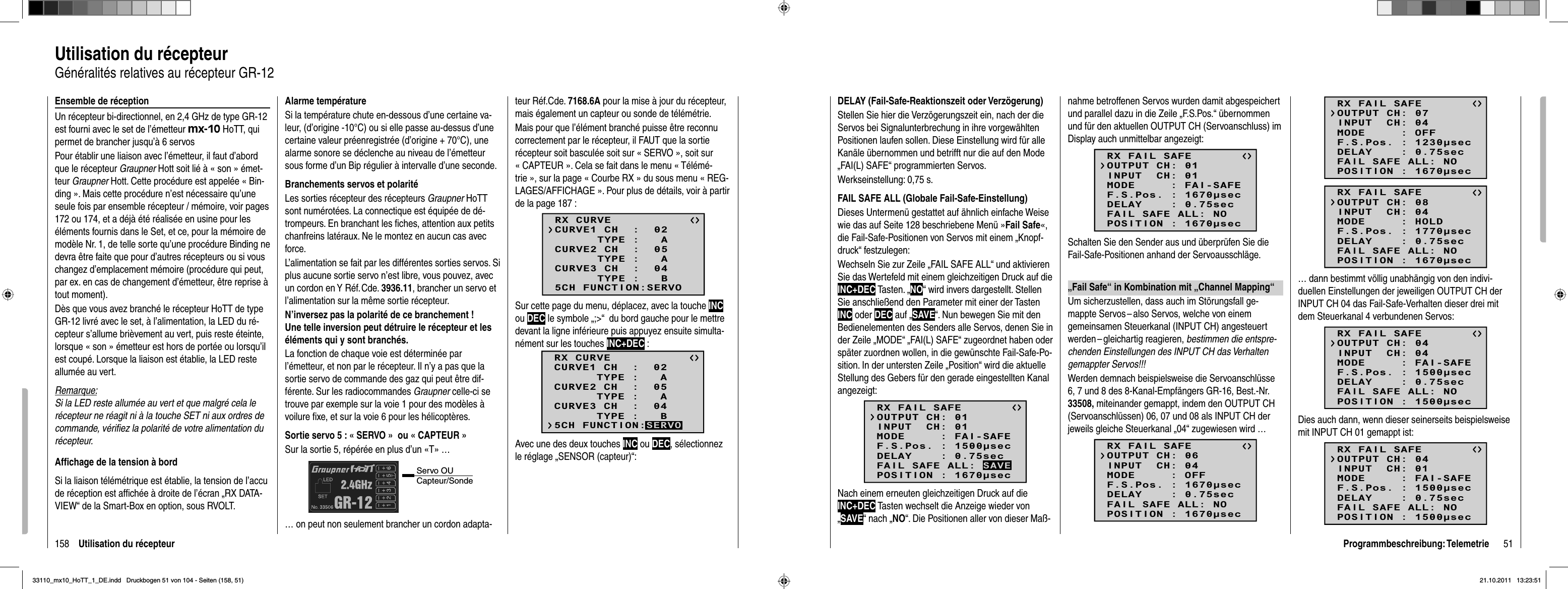 158 Utilisation du récepteurUtilisation du récepteurGénéralités relatives au récepteur GR-12Ensemble de réceptionUn récepteur bi-directionnel, en 2,4 GHz de type GR-12 est fourni avec le set de l’émetteur mx-10 HoTT, qui permet de brancher jusqu’à 6 servosPour établir une liaison avec l’émetteur, il faut d’abord que le récepteur Graupner Hott soit lié à « son » émet-teur Graupner Hott. Cette procédure est appelée « Bin-ding ». Mais cette procédure n’est nécessaire qu’une seule fois par ensemble récepteur / mémoire, voir pages 172 ou 174, et a déjà été réalisée en usine pour les éléments fournis dans le Set, et ce, pour la mémoire de modèle Nr. 1, de telle sorte qu’une procédure Binding ne devra être faite que pour d’autres récepteurs ou si vous changez d’emplacement mémoire (procédure qui peut, par ex. en cas de changement d’émetteur, être reprise à tout moment).Dès que vous avez branché le récepteur HoTT de type GR-12 livré avec le set, à l’alimentation, la LED du ré-cepteur s’allume brièvement au vert, puis reste éteinte, lorsque « son » émetteur est hors de portée ou lorsqu’il est coupé. Lorsque la liaison est établie, la LED reste allumée au vert.Remarque:Si la LED reste allumée au vert et que malgré cela le récepteur ne réagit ni à la touche SET ni aux ordres de commande, vériﬁ ez la polarité de votre alimentation du récepteur.Afﬁ chage de la tension à bordSi la liaison télémétrique est établie, la tension de l’accu de réception est afﬁ chée à droite de l’écran „RX DATA-VIEW“ de la Smart-Box en option, sous RVOLT.Alarme températureSi la température chute en-dessous d’une certaine va-leur, (d’origine -10°C) ou si elle passe au-dessus d’une certaine valeur préenregistrée (d’origine + 70°C), une alarme sonore se déclenche au niveau de l’émetteur sous forme d’un Bip régulier à intervalle d’une seconde.Branchements servos et polaritéLes sorties récepteur des récepteurs Graupner HoTT sont numérotées. La connectique est équipée de dé-trompeurs. En branchant les ﬁ ches, attention aux petits chanfreins latéraux. Ne le montez en aucun cas avec force.L’alimentation se fait par les différentes sorties servos. Si plus aucune sortie servo n’est libre, vous pouvez, avec un cordon en Y Réf. Cde. 3936.11, brancher un servo et l’alimentation sur la même sortie récepteur.N’inversez pas la polarité de ce branchement ! Une telle inversion peut détruire le récepteur et les éléments qui y sont branchés.La fonction de chaque voie est déterminée par l’émetteur, et non par le récepteur. Il n’y a pas que la sortie servo de commande des gaz qui peut être dif-férente. Sur les radiocommandes Graupner celle-ci se trouve par exemple sur la voie 1 pour des modèles à voilure ﬁ xe, et sur la voie 6 pour les hélicoptères. Sortie servo 5 : « SERVO »  ou « CAPTEUR »Sur la sortie 5, répérée en plus d’un «T» …Servo OU Capteur/Sonde… on peut non seulement brancher un cordon adapta-teur Réf.Cde. 7168.6A pour la mise à jour du récepteur, mais également un capteur ou sonde de télémétrie. Mais pour que l’élément branché puisse être reconnu correctement par le récepteur, il FAUT que la sortie récepteur soit basculée soit sur « SERVO », soit sur « CAPTEUR ». Cela se fait dans le menu « Télémé-trie », sur la page « Courbe RX » du sous menu « REG-LAGES/AFFICHAGE ». Pour plus de détails, voir à partir de la page 187 :Sur cette page du menu, déplacez, avec la touche INCou DEC le symbole „;&gt;“  du bord gauche pour le mettre devant la ligne inférieure puis appuyez ensuite simulta-nément sur les touches INC+DEC :RX CURVE      TYPE :   ACURVE1 CH  :  02      TYPE :   ACURVE2 CH  :  05      TYPE :   BCURVE3 CH  :  045CH FUNCTION:SERVOAvec une des deux touches INC ou DEC, sélectionnez le réglage „SENSOR (capteur)“:RX CURVE      TYPE :   ACURVE1 CH  :  02      TYPE :   ACURVE2 CH  :  05      TYPE :   BCURVE3 CH  :  045CH FUNCTION:SERVO51Programmbeschreibung: TelemetrieDELAY (Fail-Safe-Reaktionszeit oder Verzögerung)Stellen Sie hier die Verzögerungszeit ein, nach der die Servos bei Signalunterbrechung in ihre vorgewählten Positionen laufen sollen. Diese Einstellung wird für alle Kanäle übernommen und betrifft nur die auf den Mode „FAI(L) SAFE“ programmierten Servos. Werkseinstellung: 0,75 s.FAIL SAFE ALL (Globale Fail-Safe-Einstellung)Dieses Untermenü gestattet auf ähnlich einfache Weise wie das auf Seite 128 beschriebene Menü »Fail Safe«,die Fail-Safe-Positionen von Servos mit einem „Knopf-druck“ festzulegen:Wechseln Sie zur Zeile „FAIL SAFE ALL“ und aktivieren Sie das Wertefeld mit einem gleichzeitigen Druck auf die INC+DEC Tasten. „NO“ wird invers dargestellt. Stellen Sie anschließend den Parameter mit einer der Tasten INC oder DEC auf „SAVE“. Nun bewegen Sie mit den Bedienelementen des Senders alle Servos, denen Sie in der Zeile „MODE“ „FAI(L) SAFE“ zugeordnet haben oder später zuordnen wollen, in die gewünschte Fail-Safe-Po-sition. In der untersten Zeile „Position“ wird die aktuelle Stellung des Gebers für den gerade eingestellten Kanal angezeigt:RX FAIL SAFEINPUT  CH: 01MODE     : FAI-SAFEF.S.Pos. : 1500secDELAY    : 0.75secOUTPUT CH: 01POSITION : 1670secFAIL SAFE ALL: SAVENach einem erneuten gleichzeitigen Druck auf die INC+DEC Tasten wechselt die Anzeige wieder von „SAVE“ nach „NO“. Die Positionen aller von dieser Maß-nahme betroffenen Servos wurden damit abgespeichert und parallel dazu in die Zeile „F.S.Pos.“ übernommen und für den aktuellen OUTPUT CH (Servoanschluss) im Display auch unmittelbar angezeigt:RX FAIL SAFEINPUT  CH: 01MODE     : FAI-SAFEF.S.Pos. : 1670secDELAY    : 0.75secOUTPUT CH: 01POSITION : 1670secFAIL SAFE ALL: NOSchalten Sie den Sender aus und überprüfen Sie die Fail-Safe-Positionen anhand der Servoausschläge. „Fail Safe“ in Kombination mit „Channel Mapping“Um sicherzustellen, dass auch im Störungsfall ge-mappte Servos – also Servos, welche von einem gemeinsamen Steuerkanal (INPUT CH) angesteuert werden – gleichartig  reagieren, bestimmen die entspre-chenden Einstellungen des INPUT CH das Verhalten gemappter Servos!!! Werden demnach beispielsweise die Servoanschlüsse 6, 7 und 8 des 8-Kanal-Empfängers GR-16, Best.-Nr. 33508, miteinander gemappt, indem den OUTPUT CH (Servoanschlüssen) 06, 07 und 08 als INPUT CH der jeweils gleiche Steuerkanal „04“ zugewiesen wird …RX FAIL SAFEINPUT  CH: 04MODE     : OFFF.S.Pos. : 1670secDELAY    : 0.75secOUTPUT CH: 06POSITION : 1670secFAIL SAFE ALL: NORX FAIL SAFEINPUT  CH: 04MODE     : OFFF.S.Pos. : 1230secDELAY    : 0.75secOUTPUT CH: 07POSITION : 1670secFAIL SAFE ALL: NORX FAIL SAFEINPUT  CH: 04MODE     : HOLDF.S.Pos. : 1770secDELAY    : 0.75secOUTPUT CH: 08POSITION : 1670secFAIL SAFE ALL: NO… dann bestimmt völlig unabhängig von den indivi-duellen Einstellungen der jeweiligen OUTPUT CH der INPUT CH 04 das Fail-Safe-Verhalten dieser drei mit dem Steuerkanal 4 verbundenen Servos: RX FAIL SAFEINPUT  CH: 04MODE     : FAI-SAFEF.S.Pos. : 1500secDELAY    : 0.75secOUTPUT CH: 04POSITION : 1500secFAIL SAFE ALL: NODies auch dann, wenn dieser seinerseits beispielsweise mit INPUT CH 01 gemappt ist:RX FAIL SAFEINPUT  CH: 01MODE     : FAI-SAFEF.S.Pos. : 1500secDELAY    : 0.75secOUTPUT CH: 04POSITION : 1500secFAIL SAFE ALL: NO33110_mx10_HoTT_1_DE.indd   Druckbogen 51 von 104 - Seiten (158, 51)33110_mx10_HoTT_1_DE.indd   Druckbogen 51 von 104 - Seiten (158, 51)21.10.2011   13:23:5121.10.2011   13:23:51