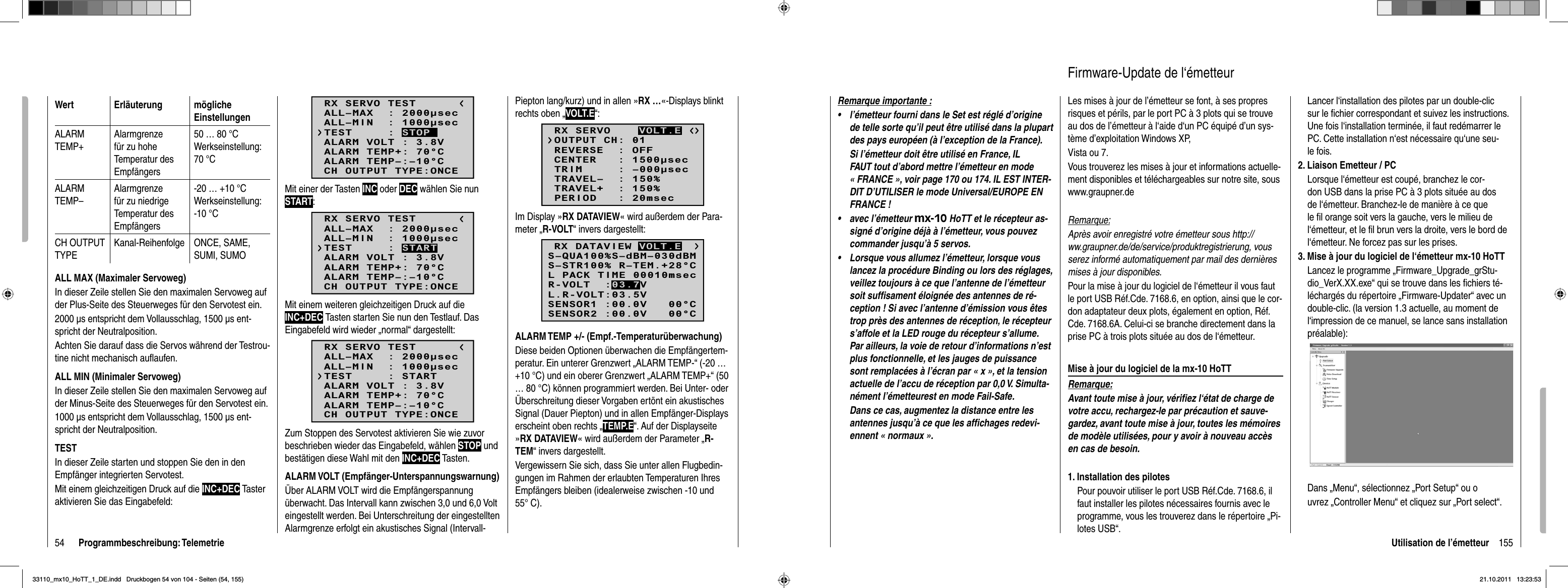 54 Programmbeschreibung: TelemetrieWert Erläuterung möglicheEinstellungenALARMTEMP+Alarmgrenze für zu hohe Temperatur des Empfängers50 … 80 °CWerkseinstellung: 70 °CALARMTEMP–Alarmgrenze für zu niedrige Temperatur des Empfängers-20 … +10 °CWerkseinstellung: -10 °CCH OUTPUT TYPEKanal-Reihenfolge ONCE, SAME, SUMI, SUMOALL MAX (Maximaler Servoweg)In dieser Zeile stellen Sie den maximalen Servoweg auf der Plus-Seite des Steuerweges für den Servotest ein.2000 μs entspricht dem Vollausschlag, 1500 μs ent-spricht der Neutralposition.Achten Sie darauf dass die Servos während der Testrou-tine nicht mechanisch auﬂ aufen.ALL MIN (Minimaler Servoweg)In dieser Zeile stellen Sie den maximalen Servoweg auf der Minus-Seite des Steuerweges für den Servotest ein.1000 μs entspricht dem Vollausschlag, 1500 μs ent-spricht der Neutralposition.TESTIn dieser Zeile starten und stoppen Sie den in den Empfänger integrierten Servotest.Mit einem gleichzeitigen Druck auf die INC+DEC Taster aktivieren Sie das Eingabefeld:RX SERVO TESTALL–MIN  : 1000secALL–MAX  : 2000secALARM VOLT : 3.8VALARM TEMP–:–10°CALARM TEMP+: 70°CCH OUTPUT TYPE:ONCETEST     : STOPMit einer der Tasten INC oder DEC wählen Sie nun START:RX SERVO TESTALL–MIN  : 1000secALL–MAX  : 2000secALARM VOLT : 3.8VALARM TEMP–:–10°CALARM TEMP+: 70°CCH OUTPUT TYPE:ONCETEST     : STARTMit einem weiteren gleichzeitigen Druck auf die INC+DEC Tasten starten Sie nun den Testlauf. Das Eingabefeld wird wieder „normal“ dargestellt:RX SERVO TESTALL–MIN  : 1000secALL–MAX  : 2000secALARM VOLT : 3.8VALARM TEMP–:–10°CALARM TEMP+: 70°CCH OUTPUT TYPE:ONCETEST     : STARTZum Stoppen des Servotest aktivieren Sie wie zuvor beschrieben wieder das Eingabefeld, wählen STOP und bestätigen diese Wahl mit den INC+DEC Tasten.ALARM VOLT (Empfänger-Unterspannungswarnung)Über ALARM VOLT wird die Empfängerspannung überwacht. Das Intervall kann zwischen 3,0 und 6,0 Volt eingestellt werden. Bei Unterschreitung der eingestellten Alarmgrenze erfolgt ein akustisches Signal (Intervall-Piepton lang/kurz) und in allen »RX …«-Displays blinkt rechts oben „VOLT.E“:RX SERVOREVERSE  : OFFCENTER   : 1500secTRIM     : –000secTRAVEL–  : 150%OUTPUT CH: 01TRAVEL+  : 150%PERIOD   : 20msecVOLT.EIm Display »RX DATAVIEW« wird außerdem der Para-meter „R-VOLT“ invers dargestellt:S–STR100% R–TEM.+28°CL PACK TIME 00010msecL.R-VOLT:03.5VS–QUA100%S–dBM–030dBMSENSOR1 :00.0V   00°CSENSOR2 :00.0V   00°CR-VOLT  :03.7VRX DATAVIEW VOLT.EALARM TEMP +/- (Empf.-Temperaturüberwachung)Diese beiden Optionen überwachen die Empfängertem-peratur. Ein unterer Grenzwert „ALARM TEMP-“ (-20 … +10 °C) und ein oberer Grenzwert „ALARM TEMP+“ (50 … 80 °C) können programmiert werden. Bei Unter- oder Überschreitung dieser Vorgaben ertönt ein akustisches Signal (Dauer Piepton) und in allen Empfänger-Displays erscheint oben rechts „TEMP.E“. Auf der Displayseite »RX DATAVIEW« wird außerdem der Parameter „R-TEM“ invers dargestellt.Vergewissern Sie sich, dass Sie unter allen Flugbedin-gungen im Rahmen der erlaubten Temperaturen Ihres Empfängers bleiben (idealerweise zwischen -10 und 55° C).155Utilisation de l’émetteurRemarque importante :l’émetteur fourni dans le Set est réglé d’origine •de telle sorte qu’il peut être utilisé dans la plupart des pays européen (à l’exception de la France).Si l’émetteur doit être utilisé en France, IL FAUT tout d’abord mettre l’émetteur en mode « FRANCE », voir page 170 ou 174. IL EST INTER-DIT D’UTILISER le mode Universal/EUROPE EN FRANCE !avec l’émetteur • mx-10 HoTT et le récepteur as-signé d’origine déjà à l’émetteur, vous pouvez commander jusqu’à 5 servos.Lorsque vous allumez l’émetteur, lorsque vous •lancez la procédure Binding ou lors des réglages, veillez toujours à ce que l’antenne de l’émetteur soit sufﬁ sament éloignée des antennes de ré-ception ! Si avec l’antenne d’émission vous êtes trop près des antennes de réception, le récepteur s’affole et la LED rouge du récepteur s’allume.Par ailleurs, la voie de retour d’informations n’est plus fonctionnelle, et les jauges de puissance sont remplacées à l’écran par « x », et la tension actuelle de l’accu de réception par 0,0 V. Simulta-nément l’émetteurest en mode Fail-Safe.Dans ce cas, augmentez la distance entre les antennes jusqu’à ce que les afﬁ chages redevi-ennent « normaux ».Les mises à jour de l’émetteur se font, à ses propres risques et périls, par le port PC à 3 plots qui se trouve au dos de l’émetteur à l‘aide d‘un PC équipé d’un sys-tème d’exploitation Windows XP, Vista ou 7.Vous trouverez les mises à jour et informations actuelle-ment disponibles et téléchargeables sur notre site, sous www.graupner.deRemarque:Après avoir enregistré votre émetteur sous http://ww.graupner.de/de/service/produktregistrierung, vous serez informé automatiquement par mail des dernières mises à jour disponibles.Pour la mise à jour du logiciel de l‘émetteur il vous faut le port USB Réf.Cde. 7168.6, en option, ainsi que le cor-don adaptateur deux plots, également en option, Réf.Cde. 7168.6A. Celui-ci se branche directement dans la prise PC à trois plots située au dos de l‘émetteur.Mise à jour du logiciel de la mx-10 HoTTRemarque:Avant toute mise à jour, vériﬁ ez l‘état de charge de votre accu, rechargez-le par précaution et sauve-gardez, avant toute mise à jour, toutes les mémoires de modèle utilisées, pour y avoir à nouveau accès en cas de besoin.1. Installation des pilotesPour pouvoir utiliser le port USB Réf.Cde. 7168.6, il faut installer les pilotes nécessaires fournis avec le programme, vous les trouverez dans le répertoire „Pi-lotes USB“.Firmware-Update de l‘émetteurLancer l‘installation des pilotes par un double-clic sur le ﬁ chier correspondant et suivez les instructions.  Une fois l‘installation terminée, il faut redémarrer le PC. Cette installation n‘est nécessaire qu‘une seu-le fois.2. Liaison Emetteur / PCLorsque l‘émetteur est coupé, branchez le cor-don USB dans la prise PC à 3 plots située au dos de l‘émetteur. Branchez-le de manière à ce que le ﬁ l orange soit vers la gauche, vers le milieu de l‘émetteur, et le ﬁ l brun vers la droite, vers le bord de l‘émetteur. Ne forcez pas sur les prises.3. Mise à jour du logiciel de l‘émetteur mx-10 HoTTLancez le programme „Firmware_Upgrade_grStu-dio_VerX.XX.exe“ qui se trouve dans les ﬁ chiers té-léchargés du répertoire „Firmware-Updater“ avec un double-clic. (la version 1.3 actuelle, au moment de l‘impression de ce manuel, se lance sans installation préalable):Dans „Menu“, sélectionnez „Port Setup“ ou ouvrez „Controller Menu“ et cliquez sur „Port select“.33110_mx10_HoTT_1_DE.indd   Druckbogen 54 von 104 - Seiten (54, 155)33110_mx10_HoTT_1_DE.indd   Druckbogen 54 von 104 - Seiten (54, 155)21.10.2011   13:23:5321.10.2011   13:23:53