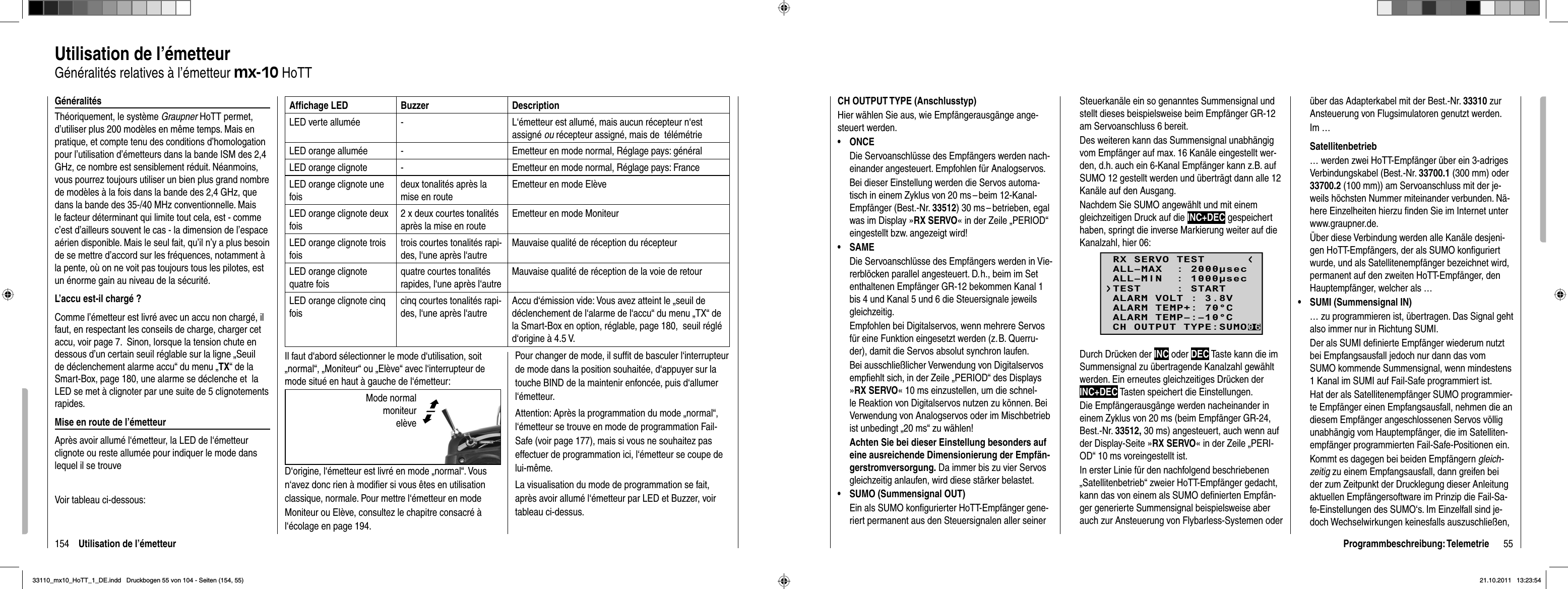 154 Utilisation de l’émetteurGénéralitésThéoriquement, le système Graupner HoTT permet, d’utiliser plus 200 modèles en même temps. Mais en pratique, et compte tenu des conditions d’homologation pour l’utilisation d’émetteurs dans la bande ISM des 2,4 GHz, ce nombre est sensiblement réduit. Néanmoins, vous pourrez toujours utiliser un bien plus grand nombre de modèles à la fois dans la bande des 2,4 GHz, que dans la bande des 35-/40 MHz conventionnelle. Mais le facteur déterminant qui limite tout cela, est - comme c’est d’ailleurs souvent le cas - la dimension de l’espace aérien disponible. Mais le seul fait, qu’il n’y a plus besoin de se mettre d’accord sur les fréquences, notamment à la pente, où on ne voit pas toujours tous les pilotes, est un énorme gain au niveau de la sécurité.L’accu est-il chargé ?Comme l’émetteur est livré avec un accu non chargé, il faut, en respectant les conseils de charge, charger cet accu, voir page 7.  Sinon, lorsque la tension chute en dessous d’un certain seuil réglable sur la ligne „Seuil de déclenchement alarme accu“ du menu „TX“ de la Smart-Box, page 180, une alarme se déclenche et  la LED se met à clignoter par une suite de 5 clignotements rapides.Mise en route de l’émetteurAprès avoir allumé l‘émetteur, la LED de l‘émetteur clignote ou reste allumée pour indiquer le mode dans lequel il se trouveVoir tableau ci-dessous:Afﬁ chage LED Buzzer DescriptionLED verte allumée - L‘émetteur est allumé, mais aucun récepteur n‘est assigné ou récepteur assigné, mais de  télémétrieLED orange allumée - Emetteur en mode normal, Réglage pays: généralLED orange clignote - Emetteur en mode normal, Réglage pays: FranceLED orange clignote une foisdeux tonalités après la mise en routeEmetteur en mode ElèveLED orange clignote deux fois2 x deux courtes tonalités après la mise en routeEmetteur en mode MoniteurLED orange clignote trois foistrois courtes tonalités rapi-des, l‘une après l‘autreMauvaise qualité de réception du récepteurLED orange clignote quatre foisquatre courtes tonalités rapides, l‘une après l‘autreMauvaise qualité de réception de la voie de retourLED orange clignote cinq foiscinq courtes tonalités rapi-des, l‘une après l‘autreAccu d‘émission vide: Vous avez atteint le „seuil de déclenchement de l‘alarme de l‘accu“ du menu „TX“ de la Smart-Box en option, réglable, page 180,  seuil réglé d‘origine à 4.5 V.Il faut d‘abord sélectionner le mode d‘utilisation, soit „normal“, „Moniteur“ ou „Elève“ avec l‘interrupteur de mode situé en haut à gauche de l‘émetteur:D‘origine, l‘émetteur est livré en mode „normal“. Vous n‘avez donc rien à modiﬁ er si vous êtes en utilisation classique, normale. Pour mettre l‘émetteur en mode Moniteur ou Elève, consultez le chapitre consacré à l‘écolage en page 194.Utilisation de l’émetteurGénéralités relatives à l’émetteur mx-10 HoTTPour changer de mode, il sufﬁ t de basculer l‘interrupteur de mode dans la position souhaitée, d‘appuyer sur la touche BIND de la maintenir enfoncée, puis d‘allumer l‘émetteur.Attention: Après la programmation du mode „normal“, l‘émetteur se trouve en mode de programmation Fail-Safe (voir page 177), mais si vous ne souhaitez pas effectuer de programmation ici, l‘émetteur se coupe de lui-même. La visualisation du mode de programmation se fait, après avoir allumé l‘émetteur par LED et Buzzer, voir tableau ci-dessus. Mode normal  moniteur elève©ª55Programmbeschreibung: TelemetrieCH OUTPUT TYPE (Anschlusstyp)Hier wählen Sie aus, wie Empfängerausgänge ange-steuert werden.ONCE• Die Servoanschlüsse des Empfängers werden nach-einander angesteuert. Empfohlen für Analogservos. Bei dieser Einstellung werden die Servos automa-tisch in einem Zyklus von 20 ms – beim 12-Kanal-Empfänger (Best.-Nr. 33512) 30 ms – betrieben, egal was im Display »RX SERVO« in der Zeile „PERIOD“ eingestellt bzw. angezeigt wird!SAME• Die Servoanschlüsse des Empfängers werden in Vie-rerblöcken parallel angesteuert. D. h., beim im Set enthaltenen Empfänger GR-12 bekommen Kanal 1 bis 4 und Kanal 5 und 6 die Steuersignale jeweils gleichzeitig.Empfohlen bei Digitalservos, wenn mehrere Servos für eine Funktion eingesetzt werden (z. B. Querru-der), damit die Servos absolut synchron laufen.Bei ausschließlicher Verwendung von Digitalservos empﬁ ehlt sich, in der Zeile „PERIOD“ des Displays »RX SERVO« 10 ms einzustellen, um die schnel-le Reaktion von Digitalservos nutzen zu können. Bei Verwendung von Analogservos oder im Mischbetrieb ist unbedingt „20 ms“ zu wählen!Achten Sie bei dieser Einstellung besonders auf eine ausreichende Dimensionierung der Empfän-gerstromversorgung. Da immer bis zu vier Servos gleichzeitig anlaufen, wird diese stärker belastet.SUMO (Summensignal OUT)•Ein als SUMO konﬁ gurierter HoTT-Empfänger gene-riert permanent aus den Steuersignalen aller seiner Steuerkanäle ein so genanntes Summensignal und stellt dieses beispielsweise beim Empfänger GR-12 am Servoanschluss 6 bereit.Des weiteren kann das Summensignal unabhängig vom Empfänger auf max. 16 Kanäle eingestellt wer-den, d.h. auch ein 6-Kanal Empfänger kann z.B. auf SUMO 12 gestellt werden und überträgt dann alle 12 Kanäle auf den Ausgang.Nachdem Sie SUMO angewählt und mit einem gleichzeitigen Druck auf die INC+DEC gespeichert haben, springt die inverse Markierung weiter auf die Kanalzahl, hier 06:RX SERVO TESTALL–MIN  : 1000secALL–MAX  : 2000secALARM VOLT : 3.8VALARM TEMP–:–10°CALARM TEMP+: 70°CTEST     : STARTCH OUTPUT TYPE:SUMO06Durch Drücken der INC oder DEC Taste kann die im Summensignal zu übertragende Kanalzahl gewählt werden. Ein erneutes gleichzeitiges Drücken der INC+DEC Tasten speichert die Einstellungen.Die Empfängerausgänge werden nacheinander in einem Zyklus von 20 ms (beim Empfänger GR-24, Best.-Nr. 33512, 30 ms) angesteuert, auch wenn auf der Display-Seite »RX SERVO« in der Zeile „PERI-OD“ 10 ms voreingestellt ist.In erster Linie für den nachfolgend beschriebenen „Satellitenbetrieb“ zweier HoTT-Empfänger gedacht, kann das von einem als SUMO deﬁ nierten Empfän-ger generierte Summensignal beispielsweise aber auch zur Ansteuerung von Flybarless-Systemen oder  über das Adapterkabel mit der Best.-Nr. 33310 zur Ansteuerung von Flugsimulatoren genutzt werden. Im …Satellitenbetrieb… werden zwei HoTT-Empfänger über ein 3-adriges Verbindungskabel (Best.-Nr. 33700.1 (300 mm) oder 33700.2 (100 mm)) am Servoanschluss mit der je-weils höchsten Nummer miteinander verbunden. Nä-here Einzelheiten hierzu ﬁ nden Sie im Internet unter www.graupner.de.Über diese Verbindung werden alle Kanäle desjeni-gen HoTT-Empfängers, der als SUMO konﬁ guriert wurde, und als Satellitenempfänger bezeichnet wird, permanent auf den zweiten HoTT-Empfänger, den Hauptempfänger, welcher als …SUMI (Summensignal IN)•… zu programmieren ist, übertragen. Das Signal geht also immer nur in Richtung SUMI.Der als SUMI deﬁ nierte Empfänger wiederum nutzt bei Empfangsausfall jedoch nur dann das vom SUMO kommende Summensignal, wenn mindestens 1 Kanal im SUMI auf Fail-Safe programmiert ist. Hat der als Satellitenempfänger SUMO programmier-te Empfänger einen Empfangsausfall, nehmen die an diesem Empfänger angeschlossenen Servos völlig unabhängig vom Hauptempfänger, die im Satelliten-empfänger programmierten Fail-Safe-Positionen ein.Kommt es dagegen bei beiden Empfängern gleich-zeitig zu einem Empfangsausfall, dann greifen bei der zum Zeitpunkt der Drucklegung dieser Anleitung aktuellen Empfängersoftware im Prinzip die Fail-Sa-fe-Einstellungen des SUMO‘s. Im Einzelfall sind je-doch Wechselwirkungen keinesfalls auszuschließen, 33110_mx10_HoTT_1_DE.indd   Druckbogen 55 von 104 - Seiten (154, 55)33110_mx10_HoTT_1_DE.indd   Druckbogen 55 von 104 - Seiten (154, 55)21.10.2011   13:23:5421.10.2011   13:23:54