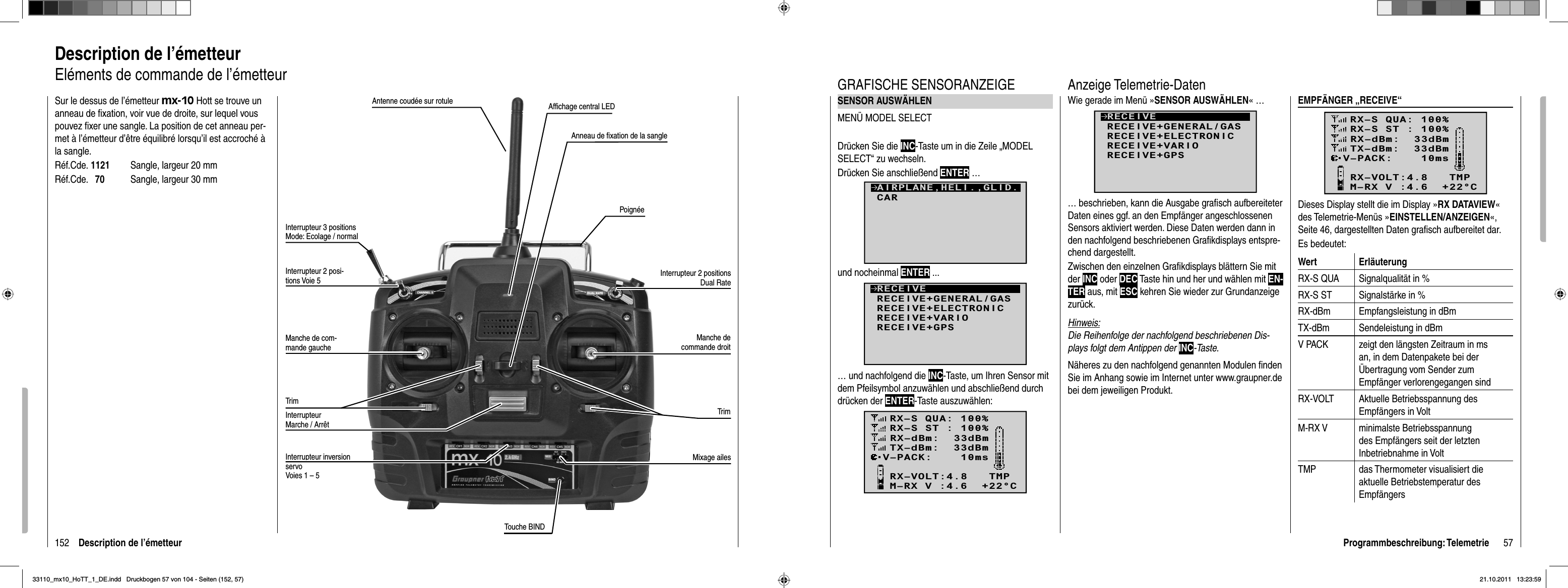 152 Description de l’émetteurDescription de l’émetteurEléments de commande de l’émetteurSur le dessus de l’émetteur mx-10 Hott se trouve un anneau de ﬁ xation, voir vue de droite, sur lequel vous pouvez ﬁ xer une sangle. La position de cet anneau per-met à l’émetteur d’être équilibré lorsqu’il est accroché à la sangle.Réf.Cde. 1121  Sangle, largeur 20 mmRéf.Cde.   70  Sangle, largeur 30 mmAntenne coudée sur rotuleInterrupteur 3 positionsMode: Ecolage / normalInterrupteur 2 posi-tions Voie 5Manche de com-mande gaucheTrimInterrupteur Marche / ArrêtTrimManche de commande droitInterrupteur 2 positionsDual RatePoignéeAnneau de ﬁ xation de la sangleAfﬁ chage central LEDInterrupteur inversion servoVoies 1 – 5Mixage ailesTouche BIND57Programmbeschreibung: TelemetrieGRAFISCHE SENSORANZEIGESENSOR AUSWÄHLENMENÜ MODEL SELECTDrücken Sie die INC-Taste um in die Zeile „MODEL SELECT“ zu wechseln.Drücken Sie anschließend ENTER …und nocheinmal ENTER ...RECEIVERECEIVE+GENERAL/GASRECEIVE+ELECTRONICRECEIVE+VARIORECEIVE+GPS… und nachfolgend die INC-Taste, um Ihren Sensor mit dem Pfeilsymbol anzuwählen und abschließend durch drücken der ENTER-Taste auszuwählen:RX–S QUA: 100%RX–S ST : 100%TX–dBm:  33dBmRX–dBm:  33dBmRX–VOLT:4.8   TMPV–PACK:    10msCH OUTPUT TYPE:ONCEM–RX V :4.6  +22°CCARAIRPLANE,HELI.,GLID.Wie gerade im Menü »SENSOR AUSWÄHLEN« …RECEIVERECEIVE+GENERAL/GASRECEIVE+ELECTRONICRECEIVE+VARIORECEIVE+GPS… beschrieben, kann die Ausgabe graﬁ sch aufbereiteter Daten eines ggf. an den Empfänger angeschlossenen Sensors aktiviert werden. Diese Daten werden dann in den nachfolgend beschriebenen Graﬁ kdisplays entspre-chend dargestellt. Zwischen den einzelnen Graﬁ kdisplays blättern Sie mit der INC oder DEC Taste hin und her und wählen mit EN-TER aus, mit ESC kehren Sie wieder zur Grundanzeige zurück. Hinweis:Die Reihenfolge der nachfolgend beschriebenen Dis-plays folgt dem Antippen der INC-Taste.Näheres zu den nachfolgend genannten Modulen ﬁ nden Sie im Anhang sowie im Internet unter www.graupner.de bei dem jeweiligen Produkt.Anzeige Telemetrie-DatenEMPFÄNGER „RECEIVE“RX–S QUA: 100%RX–S ST : 100%TX–dBm:  33dBmRX–dBm:  33dBmRX–VOLT:4.8   TMPV–PACK:    10msCH OUTPUT TYPE:ONCEM–RX V :4.6  +22°CDieses Display stellt die im Display »RX DATAVIEW«des Telemetrie-Menüs »EINSTELLEN/ANZEIGEN«,Seite 46, dargestellten Daten graﬁ sch aufbereitet dar. Es bedeutet:Wert ErläuterungRX-S QUA Signalqualität in %RX-S ST Signalstärke in %RX-dBm Empfangsleistung in dBmTX-dBm Sendeleistung in dBmV PACK zeigt den längsten Zeitraum in ms an, in dem Datenpakete bei der Übertragung vom Sender zum Empfänger verlorengegangen sindRX-VOLT Aktuelle Betriebsspannung des Empfängers in VoltM-RX V minimalste Betriebsspannung des Empfängers seit der letzten Inbetriebnahme in VoltTMP das Thermometer visualisiert die aktuelle Betriebstemperatur des Empfängers33110_mx10_HoTT_1_DE.indd   Druckbogen 57 von 104 - Seiten (152, 57)33110_mx10_HoTT_1_DE.indd   Druckbogen 57 von 104 - Seiten (152, 57)21.10.2011   13:23:5921.10.2011   13:23:59