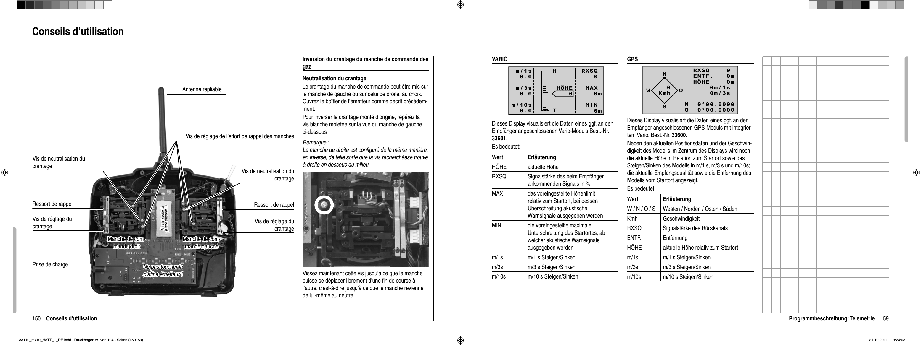 150 Conseils d’utilisationConseils d’utilisationInversion du crantage du manche de commande des gazNeutralisation du crantageLe crantage du manche de commande peut être mis sur le manche de gauche ou sur celui de droite, au choix. Ouvrez le boîtier de l’émetteur comme décrit précédem-ment.Pour inverser le crantage monté d’origine, repérez la vis blanche moletée sur la vue du manche de gauche ci-dessousRemarque :Le manche de droite est conﬁ guré de la même manière, en inverse, de telle sorte que la vis recherchéese trouve à droite en dessous du milieu.Vissez maintenant cette vis jusqu’à ce que le manche puisse se déplacer librement d’une ﬁ n de course à l’autre, c’est-à-dire jusqu’à ce que le manche revienne de lui-même au neutre.Prise de chargeRessort de rappelVis de réglage du crantageRessort de rappelVis de réglage du crantageAntenne repliableVis de neutralisation du crantageVis de neutralisation du crantageVis de réglage de l’effort de rappel des manchesManche de com-Manche de com-mande gauchemande gaucheManche de com-Manche de com-mande droitmande droitNe pas toucher la Ne pas toucher la platine émetteur ! platine émetteur ! Ne pas toucher la Ne pas toucher la platine émetteur ! vplatine émetteur ! v59Programmbeschreibung: TelemetrieVARIORXSQ   0 MAX   0m MIN   0mHÖHE   0HTm/1s0.0m/3s0.0m/10s0.0Dieses Display visualisiert die Daten eines ggf. an den Empfänger angeschlossenen Vario-Moduls Best.-Nr. 33601.Es bedeutet:Wert ErläuterungHÖHE aktuelle HöheRXSQ Signalstärke des beim Empfänger ankommenden Signals in %MAX das voreingestellte Höhenlimit relativ zum Startort, bei dessen Überschreitung akustische Warnsignale ausgegeben werdenMIN die voreingestellte maximale Unterschreitung des Startortes, ab welcher akustische Warnsignale ausgegeben werdenm/1s m/1 s Steigen/Sinkenm/3s m/3 s Steigen/Sinkenm/10s m/10 s Steigen/SinkenGPSNRXSQ    0 ENTF.   0mHÖHE    0m0m/1s0m/3s0m/10sN  0°00.0000O  0°00.0000WOSKmh0Dieses Display visualisiert die Daten eines ggf. an den Empfänger angeschlossenen GPS-Moduls mit integrier-tem Vario, Best.-Nr. 33600.Neben den aktuellen Positionsdaten und der Geschwin-digkeit des Modells im Zentrum des Displays wird noch die aktuelle Höhe in Relation zum Startort sowie das Steigen/Sinken des Modells in m/1 s, m/3 s und m/10s; die aktuelle Empfangsqualität sowie die Entfernung des Modells vom Startort angezeigt.Es bedeutet:Wert ErläuterungW / N / O / S Westen / Norden / Osten / SüdenKmh GeschwindigkeitRXSQ Signalstärke des RückkanalsENTF. EntfernungHÖHE aktuelle Höhe relativ zum Startortm/1s m/1 s Steigen/Sinkenm/3s m/3 s Steigen/Sinkenm/10s m/10 s Steigen/Sinken33110_mx10_HoTT_1_DE.indd   Druckbogen 59 von 104 - Seiten (150, 59)33110_mx10_HoTT_1_DE.indd   Druckbogen 59 von 104 - Seiten (150, 59)21.10.2011   13:24:0321.10.2011   13:24:03