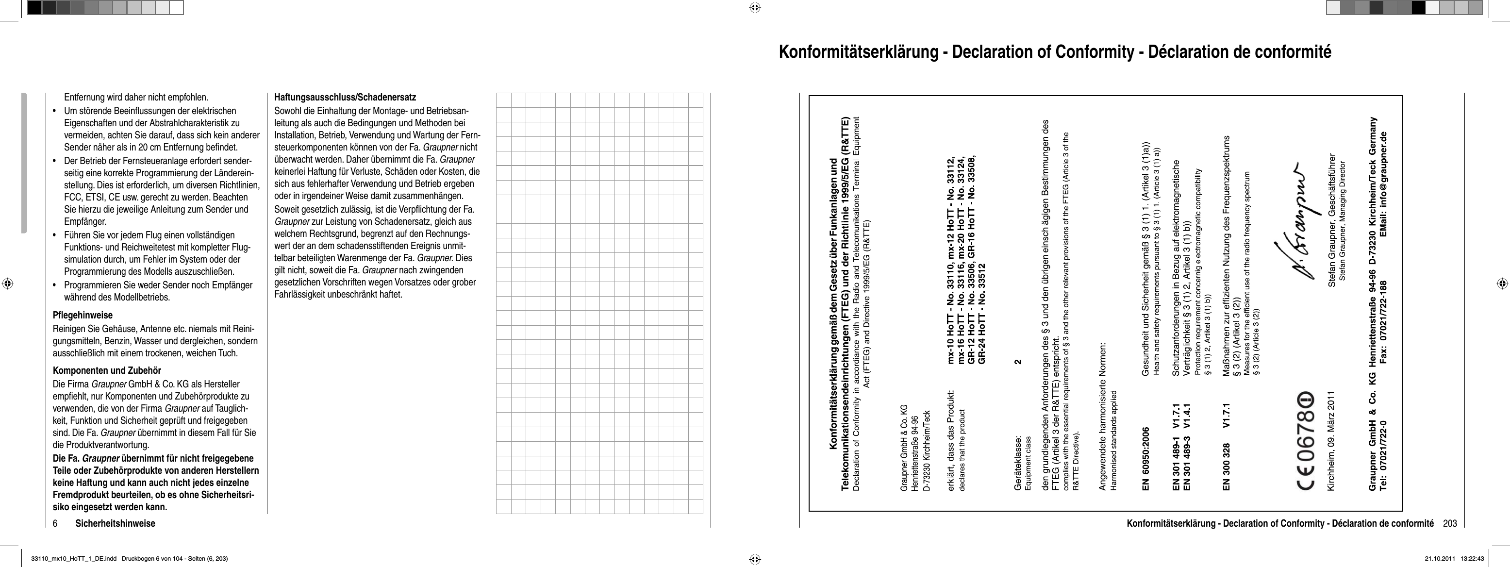 6SicherheitshinweiseEntfernung wird daher nicht empfohlen. Um störende Beeinﬂussungen der elektrischen •Eigenschaften und der Abstrahlcharakteristik zu vermeiden, achten Sie darauf, dass sich kein anderer Sender näher als in 20 cm Entfernung beﬁndet.Der Betrieb der Fernsteueranlage erfordert sender-•seitig eine korrekte Programmierung der Länderein-stellung. Dies ist erforderlich, um diversen Richtlinien, FCC, ETSI, CE usw. gerecht zu werden. Beachten Sie hierzu die jeweilige Anleitung zum Sender und Empfänger.Führen Sie vor jedem Flug einen vollständigen •Funktions- und Reichweitetest mit kompletter Flug-simulation durch, um Fehler im System oder der Programmierung des Modells auszuschließen.Programmieren Sie weder Sender noch Empfänger •während des Modellbetriebs. Pﬂ egehinweiseReinigen Sie Gehäuse, Antenne etc. niemals mit Reini-gungsmitteln, Benzin, Wasser und dergleichen, sondern ausschließlich mit einem trockenen, weichen Tuch.Komponenten und ZubehörDie Firma Graupner GmbH &amp; Co. KG als Hersteller empﬁ ehlt, nur Komponenten und Zubehörprodukte zu verwenden, die von der Firma Graupner auf Tauglich-keit, Funktion und Sicherheit geprüft und freigegeben sind. Die Fa. Graupner übernimmt in diesem Fall für Sie die Produktverantwortung. Die Fa. Graupner übernimmt für nicht freigegebene Teile oder Zubehörprodukte von anderen Herstellern keine Haftung und kann auch nicht jedes einzelne Fremdprodukt beurteilen, ob es ohne Sicherheitsri-siko eingesetzt werden kann.Haftungsausschluss/SchadenersatzSowohl die Einhaltung der Montage- und Betriebsan-leitung als auch die Bedingungen und Methoden bei Installation, Betrieb, Verwendung und Wartung der Fern-steuerkomponenten können von der Fa. Graupner nicht überwacht werden. Daher übernimmt die Fa. Graupnerkeinerlei Haftung für Verluste, Schäden oder Kosten, die sich aus fehlerhafter Verwendung und Betrieb ergeben oder in irgendeiner Weise damit zusammenhängen.Soweit gesetzlich zulässig, ist die Verpﬂ ichtung der Fa. Graupner zur Leistung von Schadenersatz, gleich aus welchem Rechtsgrund, begrenzt auf den Rechnungs-wert der an dem schadensstiftenden Ereignis unmit-telbar beteiligten Warenmenge der Fa. Graupner. Dies gilt nicht, soweit die Fa. Graupner nach zwingenden gesetzlichen Vorschriften wegen Vorsatzes oder grober Fahrlässigkeit unbeschränkt haftet.203Konformitätserklärung - Declaration of Conformity - Déclaration de conformitéKonformitätserklärung - Declaration of Conformity - Déclaration de conformité33110_mx10_HoTT_1_DE.indd   Druckbogen 6 von 104 - Seiten (6, 203)33110_mx10_HoTT_1_DE.indd   Druckbogen 6 von 104 - Seiten (6, 203)21.10.2011   13:22:4321.10.2011   13:22:43