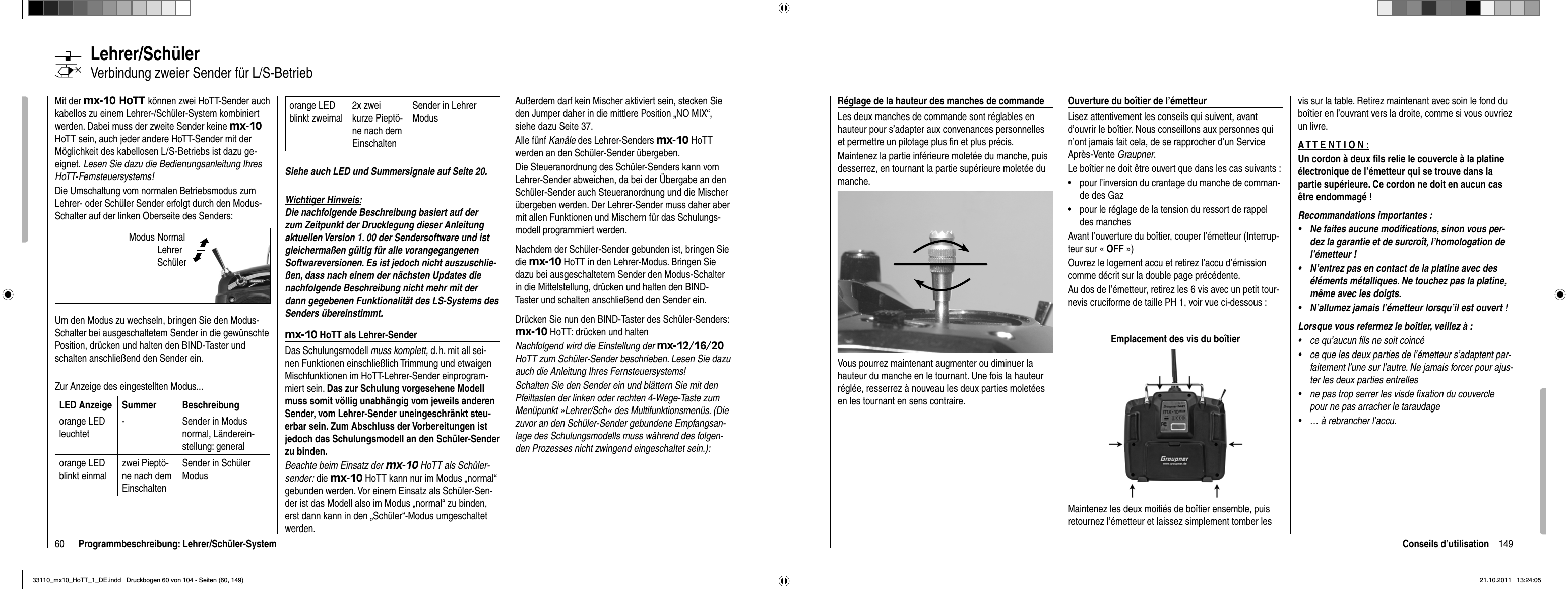 60 Programmbeschreibung: Lehrer/Schüler-SystemLehrer/SchülerVerbindung zweier Sender für L/S-Betrieb Mit der mx-10 HoTT können zwei HoTT-Sender auch kabellos zu einem Lehrer-/Schüler-System kombiniert werden. Dabei muss der zweite Sender keine mx-10 HoTT sein, auch jeder andere HoTT-Sender mit der Möglichkeit des kabellosen L/S-Betriebs ist dazu ge-eignet. Lesen Sie dazu die Bedienungsanleitung Ihres HoTT-Fernsteuersystems!Die Umschaltung vom normalen Betriebsmodus zum Lehrer- oder Schüler Sender erfolgt durch den Modus-Schalter auf der linken Oberseite des Senders:Um den Modus zu wechseln, bringen Sie den Modus-Schalter bei ausgeschaltetem Sender in die gewünschte Position, drücken und halten den BIND-Taster und schalten anschließend den Sender ein. Zur Anzeige des eingestellten Modus...LED Anzeige Summer Beschreibungorange LED leuchtet- Sender in Modus normal, Länderein-stellung: generalorange LED blinkt einmalzwei Pieptö-ne nach dem EinschaltenSender in Schüler Modusorange LED blinkt zweimal2x zwei kurze Pieptö-ne nach dem EinschaltenSender in Lehrer ModusSiehe auch LED und Summersignale auf Seite 20.Wichtiger Hinweis:Die nachfolgende Beschreibung basiert auf der zum Zeitpunkt der Drucklegung dieser Anleitung aktuellen Version 1. 00 der Sendersoftware und ist gleichermaßen gültig für alle vorangegangenen Softwareversionen. Es ist jedoch nicht auszuschlie-ßen, dass nach einem der nächsten Updates die nachfolgende Beschreibung nicht mehr mit der dann gegebenen Funktionalität des LS-Systems des Senders übereinstimmt.mx-10 HoTT als Lehrer-SenderDas Schulungsmodell muss komplett, d. h. mit all sei-nen Funktionen einschließlich Trimmung und etwaigen Mischfunktionen im HoTT-Lehrer-Sender einprogram-miert sein. Das zur Schulung vorgesehene Modell muss somit völlig unabhängig vom jeweils anderen Sender, vom Lehrer-Sender uneingeschränkt steu-erbar sein. Zum Abschluss der Vorbereitungen ist jedoch das Schulungsmodell an den Schüler-Sender zu binden. Beachte beim Einsatz der mx-10HoTT als Schüler-sender: die mx-10 HoTT kann nur im Modus „normal“ gebunden werden. Vor einem Einsatz als Schüler-Sen-der ist das Modell also im Modus „normal“ zu binden, erst dann kann in den „Schüler“-Modus umgeschaltet werden.Außerdem darf kein Mischer aktiviert sein, stecken Sie den Jumper daher in die mittlere Position „NO MIX“, siehe dazu Seite 37.Alle fünf Kanäle des Lehrer-Senders mx-10 HoTT werden an den Schüler-Sender übergeben. Die Steueranordnung des Schüler-Senders kann vom Lehrer-Sender abweichen, da bei der Übergabe an den Schüler-Sender auch Steueranordnung und die Mischer übergeben werden. Der Lehrer-Sender muss daher aber mit allen Funktionen und Mischern für das Schulungs-modell programmiert werden.Nachdem der Schüler-Sender gebunden ist, bringen Sie die mx-10 HoTT in den Lehrer-Modus. Bringen Sie dazu bei ausgeschaltetem Sender den Modus-Schalter in die Mittelstellung, drücken und halten den BIND-Taster und schalten anschließend den Sender ein. Drücken Sie nun den BIND-Taster des Schüler-Senders: mx-10 HoTT: drücken und haltenNachfolgend wird die Einstellung der mx-12/16/20 HoTT zum Schüler-Sender beschrieben. Lesen Sie dazu auch die Anleitung Ihres Fernsteuersystems!Schalten Sie den Sender ein und blättern Sie mit den Pfeiltasten der linken oder rechten 4-Wege-Taste zum Menüpunkt »Lehrer/Sch« des Multifunktionsmenüs. (Die zuvor an den Schüler-Sender gebundene Empfangsan-lage des Schulungsmodells muss während des folgen-den Prozesses nicht zwingend eingeschaltet sein.):©ªModus Normal  Lehrer Schüler 149Conseils d’utilisationRéglage de la hauteur des manches de commandeLes deux manches de commande sont réglables en hauteur pour s’adapter aux convenances personnelles et permettre un pilotage plus ﬁ n et plus précis.Maintenez la partie inférieure moletée du manche, puis desserrez, en tournant la partie supérieure moletée du manche.Vous pourrez maintenant augmenter ou diminuer la hauteur du manche en le tournant. Une fois la hauteur réglée, resserrez à nouveau les deux parties moletées en les tournant en sens contraire.Ouverture du boîtier de l’émetteurLisez attentivement les conseils qui suivent, avant d’ouvrir le boîtier. Nous conseillons aux personnes qui n’ont jamais fait cela, de se rapprocher d’un Service Après-Vente Graupner.Le boîtier ne doit être ouvert que dans les cas suivants :pour l’inversion du crantage du manche de comman-•de des Gazpour le réglage de la tension du ressort de rappel •des manchesAvant l’ouverture du boîtier, couper l’émetteur (Interrup-teur sur « OFF »)Ouvrez le logement accu et retirez l’accu d’émission comme décrit sur la double page précédente.Au dos de l’émetteur, retirez les 6 vis avec un petit tour-nevis cruciforme de taille PH 1, voir vue ci-dessous :Emplacement des vis du boîtierMaintenez les deux moitiés de boîtier ensemble, puis retournez l’émetteur et laissez simplement tomber les vis sur la table. Retirez maintenant avec soin le fond du boîtier en l’ouvrant vers la droite, comme si vous ouvriez un livre.A T T E N T I O N :Un cordon à deux ﬁ ls relie le couvercle à la platine électronique de l’émetteur qui se trouve dans la partie supérieure. Ce cordon ne doit en aucun cas être endommagé !Recommandations importantes :Ne faites aucune modiﬁ cations, sinon vous per-•dez la garantie et de surcroît, l’homologation de l’émetteur !N’entrez pas en contact de la platine avec des •éléments métalliques. Ne touchez pas la platine, même avec les doigts.N’allumez jamais l’émetteur lorsqu’il est ouvert !•Lorsque vous refermez le boîtier, veillez à :ce qu’aucun fils ne soit coincé•ce que les deux parties de l’émetteur s’adaptent par-•faitement l’une sur l’autre. Ne jamais forcer pour ajus-ter les deux parties entrellesne pas trop serrer les visde fixation du couvercle •pour ne pas arracher le taraudage… à rebrancher l’accu.•33110_mx10_HoTT_1_DE.indd   Druckbogen 60 von 104 - Seiten (60, 149)33110_mx10_HoTT_1_DE.indd   Druckbogen 60 von 104 - Seiten (60, 149)21.10.2011   13:24:0521.10.2011   13:24:05