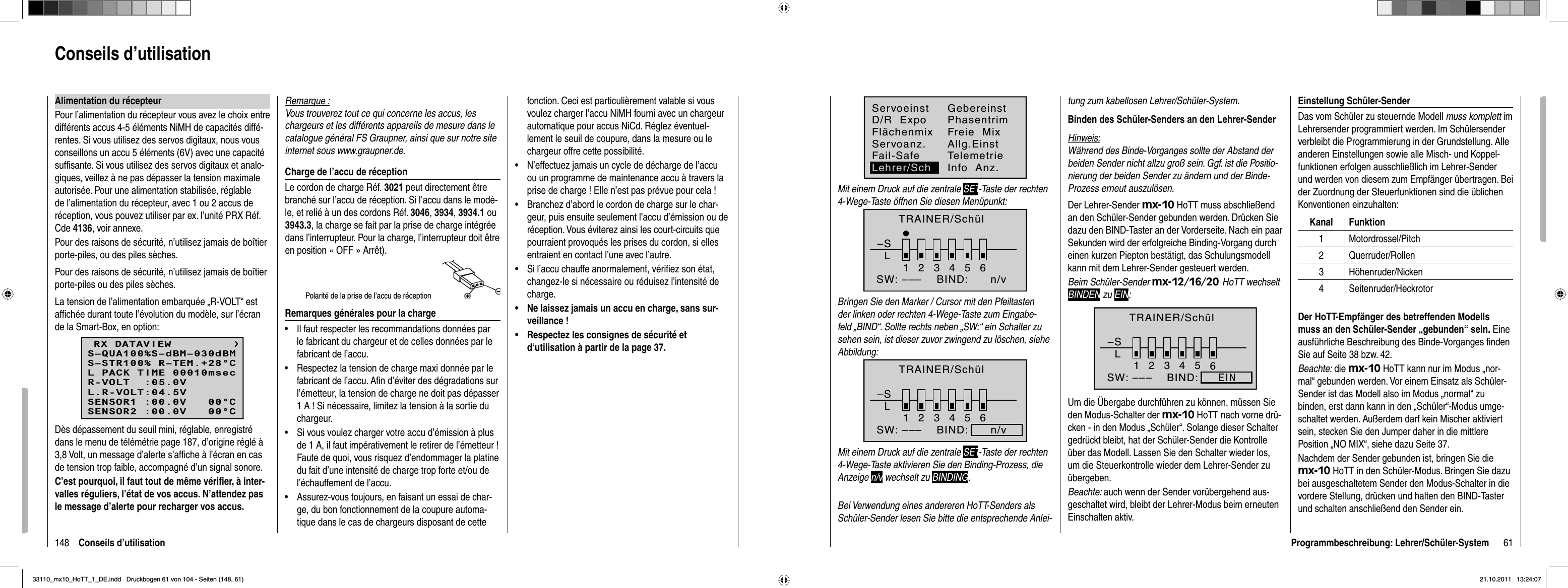 148 Conseils d’utilisationAlimentation du récepteurPour l’alimentation du récepteur vous avez le choix entre différents accus 4-5 éléments NiMH de capacités diffé-rentes. Si vous utilisez des servos digitaux, nous vous conseillons un accu 5 éléments (6V) avec une capacité sufﬁ sante. Si vous utilisez des servos digitaux et analo-giques, veillez à ne pas dépasser la tension maximale autorisée. Pour une alimentation stabilisée, réglable de l’alimentation du récepteur, avec 1 ou 2 accus de réception, vous pouvez utiliser par ex. l’unité PRX Réf.Cde 4136, voir annexe.Pour des raisons de sécurité, n’utilisez jamais de boîtier porte-piles, ou des piles sèches.Pour des raisons de sécurité, n’utilisez jamais de boîtier porte-piles ou des piles sèches.La tension de l’alimentation embarquée „R-VOLT“ est afﬁ chée durant toute l’évolution du modèle, sur l’écran de la Smart-Box, en option:RX DATAVIEWS–STR100% R–TEM.+28°CL PACK TIME 00010msecR-VOLT  :05.0VL.R-VOLT:04.5VS–QUA100%S–dBM–030dBMSENSOR1 :00.0V   00°CSENSOR2 :00.0V   00°CDès dépassement du seuil mini, réglable, enregistré dans le menu de télémétrie page 187, d’origine réglé à 3,8 Volt, un message d’alerte s’afﬁ che à l’écran en cas de tension trop faible, accompagné d’un signal sonore. C’est pourquoi, il faut tout de même vériﬁ er, à inter-valles réguliers, l’état de vos accus. N’attendez pas le message d’alerte pour recharger vos accus.Remarque :Vous trouverez tout ce qui concerne les accus, les chargeurs et les différents appareils de mesure dans le catalogue général FS Graupner, ainsi que sur notre site internet sous www.graupner.de.Charge de l’accu de réceptionLe cordon de charge Réf. 3021 peut directement être branché sur l’accu de réception. Si l’accu dans le modè-le, et relié à un des cordons Réf. 3046,3934,3934.1 ou 3943.3, la charge se fait par la prise de charge intégrée dans l’interrupteur. Pour la charge, l’interrupteur doit être en position « OFF » Arrêt).Polarité de la prise de l’accu de réceptionRemarques générales pour la chargeIl faut respecter les recommandations données par •le fabricant du chargeur et de celles données par le fabricant de l’accu. Respectez la tension de charge maxi donnée par le •fabricant de l’accu. Aﬁ n d’éviter des dégradations sur l’émetteur, la tension de charge ne doit pas dépasser 1 A ! Si nécessaire, limitez la tension à la sortie du chargeur.Si vous voulez charger votre accu d’émission à plus •de 1 A, il faut impérativement le retirer de l’émetteur ! Faute de quoi, vous risquez d’endommager la platine du fait d’une intensité de charge trop forte et/ou de l’échauffement de l’accu.Assurez-vous toujours, en faisant un essai de char-•ge, du bon fonctionnement de la coupure automa-tique dans le cas de chargeurs disposant de cette fonction. Ceci est particulièrement valable si vous voulez charger l’accu NiMH fourni avec un chargeur automatique pour accus NiCd. Réglez éventuel-lement le seuil de coupure, dans la mesure ou le chargeur offre cette possibilité.N’effectuez jamais un cycle de décharge de l’accu •ou un programme de maintenance accu à travers la prise de charge ! Elle n’est pas prévue pour cela ! Branchez d’abord le cordon de charge sur le char-•geur, puis ensuite seulement l’accu d’émission ou de réception. Vous éviterez ainsi les court-circuits que pourraient provoqués les prises du cordon, si elles entraient en contact l’une avec l’autre.Si l’accu chauffe anormalement, vériﬁ ez son état, •changez-le si nécessaire ou réduisez l’intensité de charge.Ne laissez jamais un accu en charge, sans sur-•veillance !Respectez les consignes de sécurité et •d‘utilisation à partir de la page 37.Conseils d’utilisation61Programmbeschreibung: Lehrer/Schüler-SystemServoeinstFlächenmixGebereinstPhasentrimServoanz. Allg.EinstFail-SafeD/R  ExpoFreie  MixLehrer/SchTelemetrieInfo  Anz.Mit einem Druck auf die zentrale SET-Taste der rechten 4-Wege-Taste öffnen Sie diesen Menüpunkt:TRAINER/Schül–SL23456BIND:SW: –––1n/vBringen Sie den Marker / Cursor mit den Pfeiltasten der linken oder rechten 4-Wege-Taste zum Eingabe-feld „BIND“. Sollte rechts neben „SW:“ ein Schalter zu sehen sein, ist dieser zuvor zwingend zu löschen, siehe Abbildung:–SL23456BIND:      n/vSW: –––1TRAINER/SchülMit einem Druck auf die zentrale SET-Taste der rechten 4-Wege-Taste aktivieren Sie den Binding-Prozess, die Anzeige n/v wechselt zu BINDING.Bei Verwendung eines andereren HoTT-Senders als Schüler-Sender lesen Sie bitte die entsprechende Anlei-tung zum kabellosen Lehrer/Schüler-System.Binden des Schüler-Senders an den Lehrer-SenderHinweis:Während des Binde-Vorganges sollte der Abstand der beiden Sender nicht allzu groß sein. Ggf. ist die Positio-nierung der beiden Sender zu ändern und der Binde-Prozess erneut auszulösen.Der Lehrer-Sender mx-10 HoTT muss abschließend an den Schüler-Sender gebunden werden. Drücken Sie dazu den BIND-Taster an der Vorderseite. Nach ein paar Sekunden wird der erfolgreiche Binding-Vorgang durch einen kurzen Piepton bestätigt, das Schulungsmodell kann mit dem Lehrer-Sender gesteuert werden. Beim Schüler-Sender mx-12/16/20 HoTT wechselt BINDEN zu EIN:–SL23456BIND:SW: –––1BINDENTRAINER/SchülUm die Übergabe durchführen zu können, müssen Sie den Modus-Schalter der mx-10 HoTT nach vorne drü-cken - in den Modus „Schüler“. Solange dieser Schalter gedrückt bleibt, hat der Schüler-Sender die Kontrolle über das Modell. Lassen Sie den Schalter wieder los, um die Steuerkontrolle wieder dem Lehrer-Sender zu übergeben.Beachte: auch wenn der Sender vorübergehend aus-geschaltet wird, bleibt der Lehrer-Modus beim erneuten Einschalten aktiv. Einstellung Schüler-SenderDas vom Schüler zu steuernde Modell muss komplett im Lehrersender programmiert werden. Im Schülersender verbleibt die Programmierung in der Grundstellung. Alle anderen Einstellungen sowie alle Misch- und Koppel-funktionen erfolgen ausschließlich im Lehrer-Sender und werden von diesem zum Empfänger übertragen. Bei der Zuordnung der Steuerfunktionen sind die üblichen Konventionen einzuhalten:Kanal Funktion1 Motordrossel/Pitch2 Querruder/Rollen3 Höhenruder/Nicken4 Seitenruder/HeckrotorDer HoTT-Empfänger des betreffenden Modells muss an den Schüler-Sender „gebunden“ sein. Eine ausführliche Beschreibung des Binde-Vorganges ﬁ nden Sie auf Seite 38 bzw. 42.Beachte: die mx-10 HoTT kann nur im Modus „nor-mal“ gebunden werden. Vor einem Einsatz als Schüler-Sender ist das Modell also im Modus „normal“ zu binden, erst dann kann in den „Schüler“-Modus umge-schaltet werden. Außerdem darf kein Mischer aktiviert sein, stecken Sie den Jumper daher in die mittlere Position „NO MIX“, siehe dazu Seite 37.Nachdem der Sender gebunden ist, bringen Sie die mx-10 HoTT in den Schüler-Modus. Bringen Sie dazu bei ausgeschaltetem Sender den Modus-Schalter in die vordere Stellung, drücken und halten den BIND-Taster und schalten anschließend den Sender ein. EIN33110_mx10_HoTT_1_DE.indd   Druckbogen 61 von 104 - Seiten (148, 61)33110_mx10_HoTT_1_DE.indd   Druckbogen 61 von 104 - Seiten (148, 61)21.10.2011   13:24:0721.10.2011   13:24:07