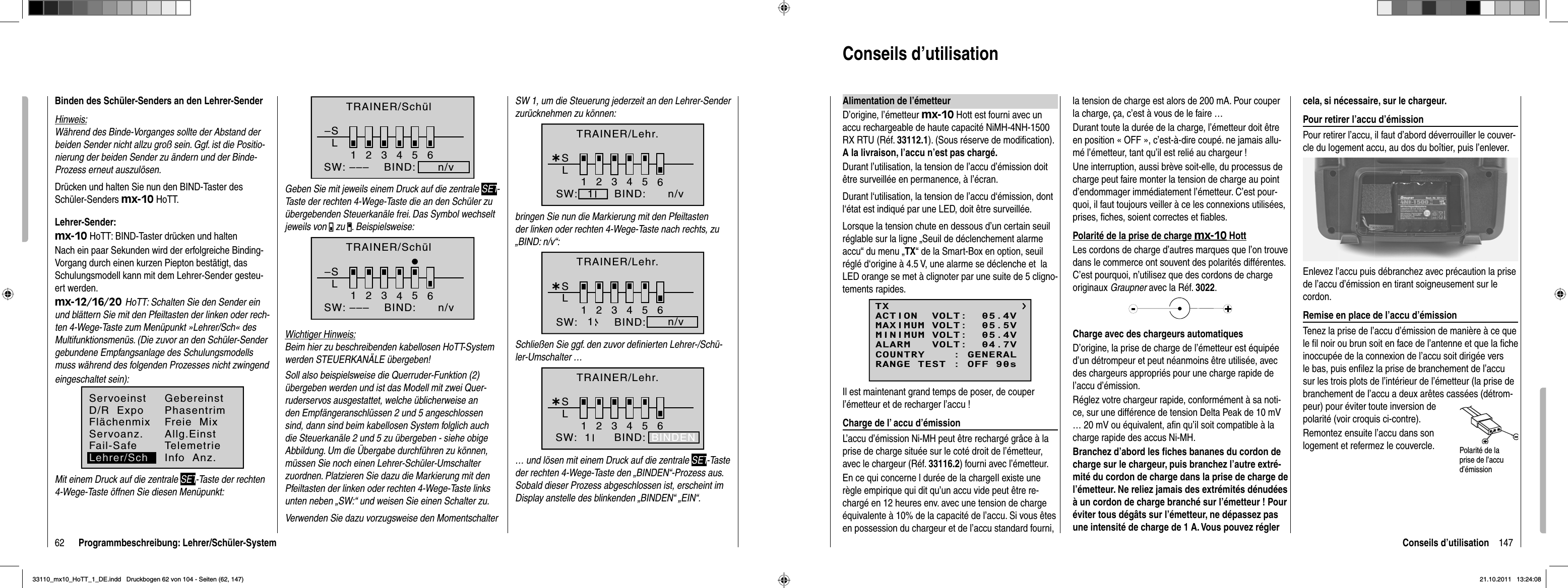 62 Programmbeschreibung: Lehrer/Schüler-SystemBinden des Schüler-Senders an den Lehrer-SenderHinweis:Während des Binde-Vorganges sollte der Abstand der beiden Sender nicht allzu groß sein. Ggf. ist die Positio-nierung der beiden Sender zu ändern und der Binde-Prozess erneut auszulösen.Drücken und halten Sie nun den BIND-Taster des Schüler-Senders mx-10 HoTT.Lehrer-Sender:mx-10 HoTT: BIND-Taster drücken und haltenNach ein paar Sekunden wird der erfolgreiche Binding-Vorgang durch einen kurzen Piepton bestätigt, das Schulungsmodell kann mit dem Lehrer-Sender gesteu-ert werden.mx-12/16/20 HoTT: Schalten Sie den Sender ein und blättern Sie mit den Pfeiltasten der linken oder rech-ten 4-Wege-Taste zum Menüpunkt »Lehrer/Sch« des Multifunktionsmenüs. (Die zuvor an den Schüler-Sender gebundene Empfangsanlage des Schulungsmodells muss während des folgenden Prozesses nicht zwingend  eingeschaltet sein):ServoeinstFlächenmixGebereinstPhasentrimServoanz. Allg.EinstFail-SafeD/R  ExpoFreie  MixLehrer/SchTelemetrieInfo  Anz.Mit einem Druck auf die zentrale SET-Taste der rechten 4-Wege-Taste öffnen Sie diesen Menüpunkt:–SL23456BIND:      n/vSW: –––1TRAINER/SchülGeben Sie mit jeweils einem Druck auf die zentrale SET-Taste der rechten 4-Wege-Taste die an den Schüler zu übergebenden Steuerkanäle frei. Das Symbol wechselt jeweils von   zu  . Beispielsweise:–SL123465BIND:SW: ––– n/vTRAINER/SchülWichtiger Hinweis:Beim hier zu beschreibenden kabellosen HoTT-System werden STEUERKANÄLE übergeben!Soll also beispielsweise die Querruder-Funktion (2) übergeben werden und ist das Modell mit zwei Quer-ruderservos ausgestattet, welche üblicherweise an den Empfängeranschlüssen 2 und 5 angeschlossen sind, dann sind beim kabellosen System folglich auch die Steuerkanäle 2 und 5 zu übergeben - siehe obige Abbildung. Um die Übergabe durchführen zu können, müssen Sie noch einen Lehrer-Schüler-Umschalter zuordnen. Platzieren Sie dazu die Markierung mit den Pfeiltasten der linken oder rechten 4-Wege-Taste links unten neben „SW:“ und weisen Sie einen Schalter zu. Verwenden Sie dazu vorzugsweise den Momentschalter SW 1, um die Steuerung jederzeit an den Lehrer-Sender zurücknehmen zu können:¿L123456SBIND:SW: n/v1TRAINER/Lehr.bringen Sie nun die Markierung mit den Pfeiltasten der linken oder rechten 4-Wege-Taste nach rechts, zu „BIND: n/v“:¿L123456SBIND:SW: n/v1TRAINER/Lehr.Schließen Sie ggf. den zuvor deﬁ nierten Lehrer-/Schü-ler-Umschalter …¿L123456BIND:SW:  1SBINDENTRAINER/Lehr.… und lösen mit einem Druck auf die zentrale SET-Taste der rechten 4-Wege-Taste den „BINDEN“-Prozess aus. Sobald dieser Prozess abgeschlossen ist, erscheint im Display anstelle des blinkenden „BINDEN“ „EIN“.147Conseils d’utilisationConseils d’utilisation Alimentation de l’émetteurD’origine, l’émetteur mx-10 Hott est fourni avec un accu rechargeable de haute capacité NiMH-4NH-1500 RX RTU (Réf. 33112.1). (Sous réserve de modiﬁ cation). A la livraison, l’accu n’est pas chargé.Durant l’utilisation, la tension de l’accu d’émission doit être surveillée en permanence, à l’écran.Durant l‘utilisation, la tension de l’accu d‘émission, dont l‘état est indiqué par une LED, doit être surveillée.Lorsque la tension chute en dessous d’un certain seuil réglable sur la ligne „Seuil de déclenchement alarme accu“ du menu „TX“ de la Smart-Box en option, seuil réglé d‘origine à 4.5 V, une alarme se déclenche et  la LED orange se met à clignoter par une suite de 5 cligno-tements rapides.TXMAXIMUM VOLT:  05.5VMINIMUM VOLT:  05.4VALARM   VOLT:  04.7VCOUNTRY    : GENERALACTION  VOLT:  05.4VRANGE TEST : OFF 90sIl est maintenant grand temps de poser, de couper l’émetteur et de recharger l’accu ! Charge de l’ accu d’émission L’accu d’émission Ni-MH peut être rechargé grâce à la prise de charge située sur le coté droit de l’émetteur, avec le chargeur (Réf. 33116.2) fourni avec l’émetteur.En ce qui concerne l durée de la chargeIl existe une règle empirique qui dit qu’un accu vide peut être re-chargé en 12 heures env. avec une tension de charge équivalente à 10% de la capacité de l’accu. Si vous êtes en possession du chargeur et de l’accu standard fourni, la tension de charge est alors de 200 mA. Pour couper la charge, ça, c’est à vous de le faire …Durant toute la durée de la charge, l’émetteur doit être en position « OFF », c’est-à-dire coupé. ne jamais allu-mé l’émetteur, tant qu’il est relié au chargeur !Une interruption, aussi brève soit-elle, du processus de charge peut faire monter la tension de charge au point d’endommager immédiatement l’émetteur. C’est pour-quoi, il faut toujours veiller à ce les connexions utilisées, prises, ﬁ ches, soient correctes et ﬁ ables.Polarité de la prise de charge mx-10 HottLes cordons de charge d’autres marques que l’on trouve dans le commerce ont souvent des polarités différentes. C’est pourquoi, n’utilisez que des cordons de charge originaux Graupner avec la Réf. 3022.Charge avec des chargeurs automatiquesD’origine, la prise de charge de l’émetteur est équipée d’un détrompeur et peut néanmoins être utilisée, avec des chargeurs appropriés pour une charge rapide de l’accu d’émission.Réglez votre chargeur rapide, conformément à sa noti-ce, sur une différence de tension Delta Peak de 10 mV … 20 mV ou équivalent, aﬁ n qu’il soit compatible à la charge rapide des accus Ni-MH.Branchez d’abord les ﬁ ches bananes du cordon de charge sur le chargeur, puis branchez l’autre extré-mité du cordon de charge dans la prise de charge de l’émetteur. Ne reliez jamais des extrémités dénudées à un cordon de charge branché sur l’émetteur ! Pour éviter tous dégâts sur l’émetteur, ne dépassez pas une intensité de charge de 1 A. Vous pouvez régler cela, si nécessaire, sur le chargeur.Pour retirer l’accu d’émissionPour retirer l’accu, il faut d’abord déverrouiller le couver-cle du logement accu, au dos du boîtier, puis l’enlever.Enlevez l’accu puis débranchez avec précaution la prise de l’accu d’émission en tirant soigneusement sur le cordon.Remise en place de l’accu d’émissionTenez la prise de l’accu d’émission de manière à ce que le ﬁ l noir ou brun soit en face de l’antenne et que la ﬁ che inoccupée de la connexion de l’accu soit dirigée vers le bas, puis enﬁ lez la prise de branchement de l’accu sur les trois plots de l’intérieur de l’émetteur (la prise de branchement de l’accu a deux arêtes cassées (détrom-peur) pour éviter toute inversion de polarité (voir croquis ci-contre). Remontez ensuite l’accu dans son logement et refermez le couvercle. Polarité de la prise de l’accu d’émission33110_mx10_HoTT_1_DE.indd   Druckbogen 62 von 104 - Seiten (62, 147)33110_mx10_HoTT_1_DE.indd   Druckbogen 62 von 104 - Seiten (62, 147)21.10.2011   13:24:0821.10.2011   13:24:08