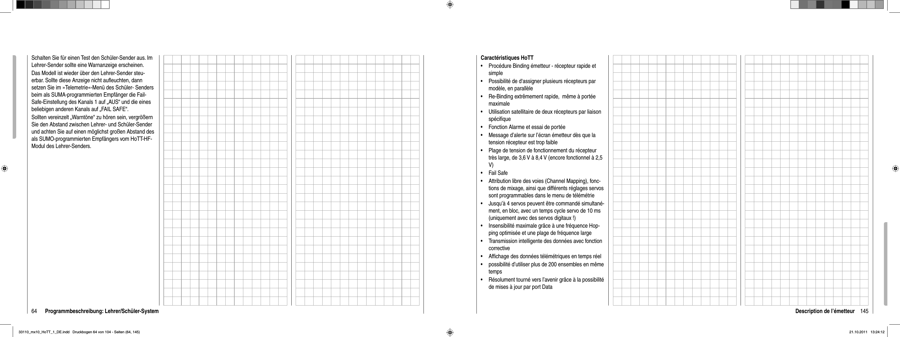 64 Programmbeschreibung: Lehrer/Schüler-SystemSchalten Sie für einen Test den Schüler-Sender aus. Im Lehrer-Sender sollte eine Warnanzeige erscheinen.Das Modell ist wieder über den Lehrer-Sender steu-erbar. Sollte diese Anzeige nicht auﬂ euchten, dann setzen Sie im »Telemetrie«-Menü des Schüler- Senders beim als SUMA-programmierten Empfänger die Fail-Safe-Einstellung des Kanals 1 auf „AUS“ und die eines beliebigen anderen Kanals auf „FAIL SAFE“.Sollten vereinzelt „Warntöne“ zu hören sein, vergrößern Sie den Abstand zwischen Lehrer- und Schüler-Sender und achten Sie auf einen möglichst großen Abstand des als SUMO-programmierten Empfängers vom HoTT-HF-Modul des Lehrer-Senders. 145Description de l’émetteurCaractéristiques HoTTProcédure Binding émetteur - récepteur rapide et •simplePossibilité de d‘assigner plusieurs récepteurs par •modèle, en parallèleRe-Binding extrêmement rapide,  même à portée •maximaleUtilisation satellitaire de deux récepteurs par liaison •spéciﬁ queFonction Alarme et essai de portée•Message d’alerte sur l’écran émetteur dès que la •tension récepteur est trop faiblePlage de tension de fonctionnement du récepteur •très large, de 3,6 V à 8,4 V (encore fonctionnel à 2,5 V)Fail Safe• Attribution libre des voies (Channel Mapping), fonc-•tions de mixage, ainsi que différents réglages servos sont programmables dans le menu de télémétrieJusqu’à 4 servos peuvent être commandé simultané-•ment, en bloc, avec un temps cycle servo de 10 ms (uniquement avec des servos digitaux !)Insensibilité maximale grâce à une fréquence Hop-•ping optimisée et une plage de fréquence largeTransmission intelligente des données avec fonction •correctiveAfﬁ chage des données télémétriques en temps réel•possibilité d’utiliser plus de 200 ensembles en même •tempsRésolument tourné vers l’avenir grâce à la possibilité •de mises à jour par port Data33110_mx10_HoTT_1_DE.indd   Druckbogen 64 von 104 - Seiten (64, 145)33110_mx10_HoTT_1_DE.indd   Druckbogen 64 von 104 - Seiten (64, 145)21.10.2011   13:24:1221.10.2011   13:24:12