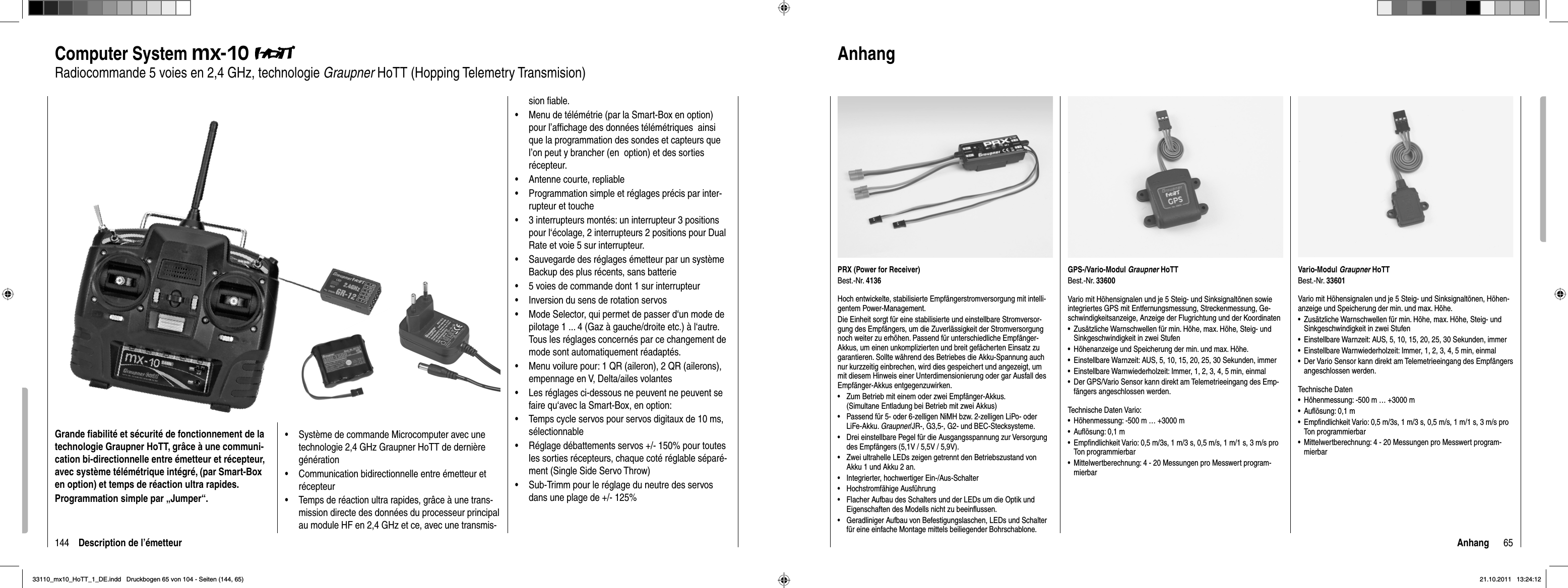 144 Description de l’émetteurComputer System mx-10Radiocommande 5 voies en 2,4 GHz, technologie Graupner HoTT (Hopping Telemetry Transmision)Grande ﬁ abilité et sécurité de fonctionnement de la technologie Graupner HoTT, grâce à une communi-cation bi-directionnelle entre émetteur et récepteur, avec système télémétrique intégré, (par Smart-Box en option) et temps de réaction ultra rapides. Programmation simple par „Jumper“.Système de commande Microcomputer avec une •technologie 2,4 GHz Graupner HoTT de dernière générationCommunication bidirectionnelle entre émetteur et •récepteurTemps de réaction ultra rapides, grâce à une trans-•mission directe des données du processeur principal au module HF en 2,4 GHz et ce, avec une transmis-sion ﬁ able. Menu de télémétrie (par la Smart-Box en option) •pour l’afﬁ chage des données télémétriques  ainsi que la programmation des sondes et capteurs que l’on peut y brancher (en  option) et des sorties récepteur.Antenne courte, repliable•Programmation simple et réglages précis par inter-•rupteur et touche3 interrupteurs montés: un interrupteur 3 positions •pour l‘écolage, 2 interrupteurs 2 positions pour Dual Rate et voie 5 sur interrupteur.Sauvegarde des réglages émetteur par un système •Backup des plus récents, sans batterie5 voies de commande dont 1 sur interrupteur•Inversion du sens de rotation servos•Mode Selector, qui permet de passer d‘un mode de •pilotage 1 ... 4 (Gaz à gauche/droite etc.) à l‘autre. Tous les réglages concernés par ce changement de mode sont automatiquement réadaptés.Menu voilure pour: 1 QR (aileron), 2 QR (ailerons), •empennage en V, Delta/ailes volantesLes réglages ci-dessous ne peuvent ne peuvent se •faire qu‘avec la Smart-Box, en option:Temps cycle servos pour servos digitaux de 10 ms, •sélectionnableRéglage débattements servos +/- 150% pour toutes •les sorties récepteurs, chaque coté réglable séparé-ment (Single Side Servo Throw)Sub-Trimm pour le réglage du neutre des servos •dans une plage de +/- 125%65AnhangVario-Modul Graupner HoTTBest.-Nr. 33601Vario mit Höhensignalen und je 5 Steig- und Sinksignaltönen, Höhen-anzeige und Speicherung der min. und max. Höhe.Zusätzliche Warnschwellen für min. Höhe, max. Höhe, Steig- und •Sinkgeschwindigkeit in zwei StufenEinstellbare Warnzeit: AUS, 5, 10, 15, 20, 25, 30 Sekunden, immer•Einstellbare Warnwiederholzeit: Immer, 1, 2, 3, 4, 5 min, einmal•Der Vario Sensor kann direkt am Telemetrieeingang des Empfängers •angeschlossen werden.Technische DatenHöhenmessung: -500 m … +3000 m•Auﬂ ösung: 0,1 m•Empﬁ ndlichkeit Vario: 0,5 m/3s, 1 m/3 s, 0,5 m/s, 1 m/1 s, 3 m/s pro •Ton programmierbarMittelwertberechnung: 4 - 20 Messungen pro Messwert program-•mierbarPRX (Power for Receiver)Best.-Nr. 4136Hoch entwickelte, stabilisierte Empfängerstromversorgung mit intelli-gentem Power-Management. Die Einheit sorgt für eine stabilisierte und einstellbare Stromversor-gung des Empfängers, um die Zuverlässigkeit der Stromversorgung noch weiter zu erhöhen. Passend für unterschiedliche Empfänger-Akkus, um einen unkomplizierten und breit gefächerten Einsatz zu garantieren. Sollte während des Betriebes die Akku-Spannung auch nur kurzzeitig einbrechen, wird dies gespeichert und angezeigt, um mit diesem Hinweis einer Unterdimensionierung oder gar Ausfall des Empfänger-Akkus entgegenzuwirken.•  Zum Betrieb mit einem oder zwei Empfänger-Akkus. (Simultane Entladung bei Betrieb mit zwei Akkus)•   Passend für 5- oder 6-zelligen NiMH bzw. 2-zelligen LiPo- oder LiFe-Akku. Graupner/JR-, G3,5-, G2- und BEC-Stecksysteme.•   Drei einstellbare Pegel für die Ausgangsspannung zur Versorgung des Empfängers (5,1V / 5,5V / 5,9V).•   Zwei ultrahelle LEDs zeigen getrennt den Betriebszustand von Akku 1 und Akku 2 an.•   Integrierter, hochwertiger Ein-/Aus-Schalter•   Hochstromfähige Ausführung•   Flacher Aufbau des Schalters und der LEDs um die Optik und Eigenschaften des Modells nicht zu beeinﬂ ussen.•   Geradliniger Aufbau von Befestigungslaschen, LEDs und Schalter für eine einfache Montage mittels beiliegender Bohrschablone.GPS-/Vario-Modul Graupner HoTTBest.-Nr. 33600Vario mit Höhensignalen und je 5 Steig- und Sinksignaltönen sowie integriertes GPS mit Entfernungsmessung, Streckenmessung, Ge-schwindigkeitsanzeige, Anzeige der Flugrichtung und der KoordinatenZusätzliche Warnschwellen für min. Höhe, max. Höhe, Steig- und •Sinkgeschwindigkeit in zwei StufenHöhenanzeige und Speicherung der min. und max. Höhe.•Einstellbare Warnzeit: AUS, 5, 10, 15, 20, 25, 30 Sekunden, immer•Einstellbare Warnwiederholzeit: Immer, 1, 2, 3, 4, 5 min, einmal•Der GPS/Vario Sensor kann direkt am Telemetrieeingang des Emp-•fängers angeschlossen werden.Technische Daten Vario:Höhenmessung: -500 m … +3000 m•Auﬂ ösung: 0,1 m•Empﬁ ndlichkeit Vario: 0,5 m/3s, 1 m/3 s, 0,5 m/s, 1 m/1 s, 3 m/s pro •Ton programmierbarMittelwertberechnung: 4 - 20 Messungen pro Messwert program-•mierbarAnhang33110_mx10_HoTT_1_DE.indd   Druckbogen 65 von 104 - Seiten (144, 65)33110_mx10_HoTT_1_DE.indd   Druckbogen 65 von 104 - Seiten (144, 65)21.10.2011   13:24:1221.10.2011   13:24:12